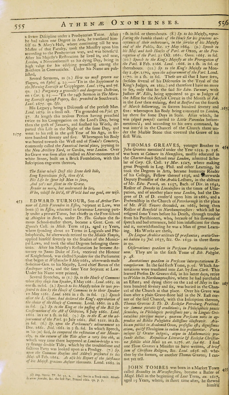 A T H E N OxONIENSES. 555 i67f- a fcvere Difcipline under a Presbyterian Tutor. After he had taken one Degree in Arts, he tianllatc him- felf to 9. Mary's Hall, where continuing ClU he ^as Matter of that Faculty, took the Mimftry upon him according to the Presbyterian way, and was benehc d. After his Majefty’s Reftoration he lived in, and near, London, a Nonconformift to his dying Day, being in high value for his edifying preaching among the Brethren m Conventicles. Under his Name are pub- lifhed, Several Sermons, as (i.) How we muft govern our Tongues, on Ephef. 4. 29.-’Tis in the Supplement to the Morning Exercife at Cripplegate. Lond. 1674 and 76. qu. (2..) Purgatory a groundless and dangerous Doctrine, on 1 Cor. 3. 15.-’Tis the 24th Sermon in The Morn- inz Exercife againft Popery, Sec. preached in Southwark. Lond. 1677. qu. ftfr. His Legacy j being a Difcourfe of the perfeft Man. Lond. \6-y9. in a fmall oft. ’Tis grounded onPfal. 57. 37. At length this zealous Perion having preached twice to his Congregation on the Lord’s Day, being then the 30th of January, and finifhed his Work, de¬ parted this Life in the Night of the fame Day, and went to his reft in the 41ft Year of his Age, in fix- teen hundred feventy and five. Whereupon his Body was buried towards the Weft end of Tindal's Cemetery, commonly called the Fanatical burial place, joyning to the New Artillery Yard, or Garden, near London. Over his Grave was foon after erefted an Altar-monument of white Stone, built on a Brick Foundation, with this Infcription engraven thereon, The Saint whofe Dtijl this Stone doth hide, Sung Epicedium firft, then dy'd. His Life he [pent loft Man to fave, And yet's not filcnt in the Grave. Reader no more, but underneath he lies. Who, whilfi he liv'd, th' World had one good, one wife. 473 EDWARD TURN OUR, Son 0$ Arthur Tur- nour of Little Parendon in EJfex, Serjeant at Law, was born [l) in EJfex, educated in Grammar Learning part¬ ly under a private Tutor, but chiefly in theFree-fchool at Abingdon in Berks, under Dr. Tho. Godwin the fa¬ mous School-mafter there, became a Gent. Com. of Queen's Coll, in Mich. Term 1 &lt;5 3z, aged 13 Years, where fpending about 10 Terms in Logicals and Phi- lofophicals, he afterwards retired to the Middle Temple, applied himfelf fevercly to the Studies of the Munici¬ pal Laws, and took the ufual Degrees belonging there¬ unto. After his Majefty’s Reftoration he became At¬ torney to James Duke of York, received the Honour of Knighthood, was elefted Speaker for the Parliament that began at Weftminfler 8 May 1661, afterwards made Solicitor-Gen. to his Majefty, Lord chief Baron of the Exchequer 1671, and the fame Year Serjeant at Law. Under his Name were printed, Several Speeches, as (1.) Sp. to the Houfe of Commons when they chofe him Speaker, 8 May 1 &lt;56 1. Lond. i66j. in one ib. in fol. (2.) Speech to his Majefty when he was pre- fented to him by the Houfe of Commons to be their Speaker 10 May 1661. Lond. i66\ in 1 fti. in fol. (3.) Speech aj.er the L. Chanc. had declared the King’s approbation of the choice of the Houfe of Commons. Lond. i66r. in 2 fh. in fol. (4.) Sp. to the King at the paffing of the Bill for Confirmation of the A6t of Oblivion, 8 July 1661. Lond. 1661. in f or z fh. in fol. ft.) Sp. to the K. at the ad¬ journment of the Pari. 30 July 1661. Ibid. 1661. in 2 ih. 111 fol. (6.) Sp. upon the Parliament's adjournment zo Dec. 16(51. Ibid. 1661. in 2 fh. fol. In which Speech, as ’tis fin) faid, he compared the reftitution of our Monar¬ chy, to the return of the Tide after a very low ebb at which very time there happened atLondon-bridge a’ve- ry ftrange double Tide j which by the troublefome and factious Party was looked upon as a Prodigy. (7.) Sp. upon, the Commons Reafons and Addrefs prefented to his atf'° Ms Report of the fubftance cf his Majefi. gracious Anfwer thereunto. Lond. 1662. in h (l) Ref. Marric. PP. fol 9^. a. unr.us fecwiJus, &amp;c. the firit Part (m) See in a Book entit. . Printed 1662. qu. p. 7. Mirnbi- 556 ? fh. in fol. or thereabouts. (8.) Sp. to his Majefty, repre- fnting the humble thanks of the Houfe for bis gracious ac¬ ceptance- of their endeavours, in the fervice of his Majefty and of the Public, &amp;c. 17 May 1664. (9.) Speech to his Maj. and both Houfes of Pari, at Oxon, at the Pro¬ rogation of the Pari, z 1 Oft. i66&lt;;. Oxon. 1667. in fol. (10.) Speech to the King's Majefty at the Prorogation of the Pari. 8 Feb. 1666. Lond. 1666. in 2 fh. in fol. or thereabouts. (11.) Sp. to the King's Majefty on Mon¬ day 2 Apr. 1670, upon the adjournment of the Pari. Lond. 1670. in 2 fh. in fol. Thefe are all that I have feen, (befides feveral of his Difcourfes in the Tryal of the King’s Judges, an. 166c.) and therefore I have no more to fay, only that he the faid Sir Edw. Tumour, with Juftice W. Ellis, being appointed to go as Judges of the Affize for the Norfolk Circuit in the Month of Feb. in the Lent then enfuing, died at Bedford on the fourth of March following, in fixteen hundred feventy and I(j_j five: whereupon his Body being conveyed to London, lay there for fome Days in State. After which, he was (dignd pompd) carried to Little Parendon before- mention’d j and according to his own command, he was inter’d in the Chancel of the Church there un¬ der the Marble Stone that covered the Grave of his firft Wife. THOMAS GREAVES, younger Brother to John Greaves mention’d under the Year 1652. p. 156. was born at Colmore in Hampfhire, moftly educated in the Charter-houfe School near London, admitted Scho¬ lar of Corp. Ch. Coll, if Mar. 162.7, where making great Progrefs in Log. Phil, and other Learning, he took the Degrees in Arts, became humanity Reader of his College, Fellow thereof 1636, and Afterwards Deputy Profeflor of the Arabic Lefture, in the abfence of Mr. Edw. Pocock, an. 1637, Bach, of Div. in 1 &lt;541, Reftor of Dunsby in Lincolnftnre in the times of Ufur- pation, and of another place near London, had the De¬ gree of D. of D. confer’d upon him in i66r, and a Prebendfhip in the Church of Peterborough in the place of Mr. Will. Towers deceafed, an. 1666, being then Reftor of Benyfield in Northamptonjhire: which laft he refigned fome Years before his Death, through trouble from his Parifhioners, who, becaufe of his flownefs of fpeech and bad utterance, held him infufficient for them and it, not with ftanding he was a Man of great Learn¬ ing. His Works are thefe, De Lingua Arabic a utilitate ft? pr aft anti a; oratio Oxo- nii habita 19 Jul. 1657, &amp;c. Ox. 1639. in three ftieets in qu. Obfervationes qua dam in Perftcam Pentateuchi verfio- nem. They are in the fixth Tome of Bib. Polyglot. p. 48. Annotationes qua dam in Perftcam interpretationem E- vangeliorum. In the faid fixth Tome, p. 56. Which An¬ notations were tranflated into Lat. by Sam. Clerk. This learned Perfon Dr. Greaves did, in his latter days, retire to Weldon in Northamptonjhire, where he had purchafed an Eftatej and dying there on the 2 2d of May in fix- 167 teen hundred feventy and fix, was buried in the Chan¬ cel of the Church at that place. Over his Grave was foon after a plain Grave-ftone laid in the N. Eaft cor¬ ner of the faid Chancel, with this Infcription thereon, Thomas Gravius S. Th. D. Ecclefue Petroburg. Prabend, vir fummee pietatis ft? eruditionis ■, in Philofophicis paucis fecundus, in Philologicis peritiffimis par 5 in Linguis Ori- entalibus plerifque major j quarum Perftcam notis in ap- pendice ad Biblia Polyglotta dottijfime illuftravit. Ara- bicam publick in Academic) Oxon, profejfus eft; dignijjimus etiam, qui Cf Theologiam in eodem loco profiteretur. Poeta infuper ft? Orator inftgnis, atque in Mathematicis pro¬ fundi: dotlus. Reipublica Literarice ft? Ecclefue Chriftia- nee flebiUs obiit Mail 22 an. 1676. &lt;et. fuce 6f. I find one Thom. Greaves a Miniftcr to have written, A brief Jum of Chriftian Religion, &amp;c. Lond. 1656. oft. whe¬ ther by the former, or another Thomas Greaves, I can¬ not yet tell. JOHN TO MBES was born in a Market Town called Beaudley in Worcefterjhire, became a Batler of J Magd. Hall in the beginning of Lent Term, an. 1617, aged 15 Years, where, in fhort time after, he ftiewed himfelf