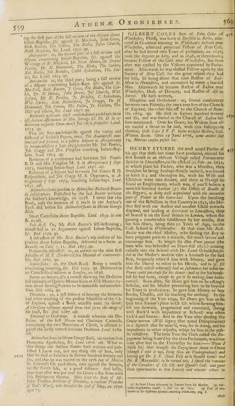 559 * ing the fir ft part of the full review of the ciifpute about Infant-Baptiim, &amp;c. againft St. MarJ. c , J Rich. Baxter, Fho. Cobbet, Fho. Blake, Jofias Chare, Nath. Stephens, &amp;c. Lend. i6fi. qu Jnti-pM: or, the fecond part of a full ievie-w ana difoute concerning Infant-Baptifm, &amp;c. againft the wKgs Of *. shrJMI, ^ Fesitlei7 Dr. H. Hammond, fho. Blake, The. Letter, Rob. Bailee, Job. Brinjky, Cutbb. Sydenham, fho. Ful- ter Sec. Lond. 1654 qu. Anti-pa dob. or, the third part ; being a full review of a difpUte concerning Infant-Bapt. Marjhall, Rich. Baxter, J. Geree, ?bopfib' bet, Dr. iV. Homes, John Drew, Jof. Church, V ill. Lyford, Dr. D. Featley, Jo. Brinfiey C. Sydenham, Will Carter, Sam. Rutherford, Jo. Cragge, Dt. H. Hammond, Job. Cotton, Fho. Fuller, Jo. Stallam, Fho. Flail and others, &amp;c. Lond. i&lt;5f7- ftu- . w .... Refutaiio pofitionis ejufd. confirmationspMaptifmum efje licit urd affirmantis ab Hen. Savage SS.Fh. D. in co- mitiorum vefperiis Oxon.menfejul. 16fi propofita. Lond. 1 ^Plea^for Anti-pscdobaptifls againft the vanity and falfhood of fcribled Papers, emit. Floe Anabaptifts ana¬ tomized and [ilenced, in a public difpute at Abergavenny in Monmouthjhire f Sept. i6f 3,betwixt Mr. Job. Fombes, Job. Cragge and Hen. Vaughan touching Infant-Bap¬ tifm. Lond. i6f4- qu. . • Relation of a conference had between Job. Tombes B. D. and Hen. Vaughan M. A. at Abergavenny f Sept. 1&lt;573, touching Intant-bapt. Lond. i6f6. o&lt;5t. Relation of a difpute had between Job. Fombes B. D. Refpondent, and Job. Cragge M. A. Opponent, at A- bergaveuny 7 Sept, 16735 touching Inhmt-bapt. Lond. 16$6- °ft- . , . jtffliwitidvcvJioTiBS QutzddTTi iyi Jphorifmos Richavdi Baxter de juftificatione. Publiftted by the Laid Baxter without the Author’s knowledge, an. 1678. I never faw this Book, only the mention of it made in our Author’s Epift. ded. before his Animadverfiones in librum Georgii Bulli. Short Catechifm about Baptifm. Lond. 1659. in one lh. in oft. Felo de fie. Or, Mr. Rich. Baxter's felf-deftroying ; manifefted in 10 Arguments againft Infant-Baptifm, &amp;c. Ibid. 1679. qu. A difeuffion of Mr. Rich. Baxter's ten reafons of his praftice about Infant-Baptifm, delivered in a Serm. at Beaudly on Colof. 3. 11. Ibid. 1679. qu. Romanian difeufted : or, an anfwer to the nine firft Articles of H. F. [Furbervill) his Manual of controver- fies. Ibid. 1660. qu. Sepherfioeba : or, the Oath-Book. Being a treatife concerning fwearing, Sec. Ibid. 166v. qu. Delivered in 20 Catechiftical ledtures at Lemfier, an. 1636. Saints no fmiters, &amp;c. a treatife filewing the Dodtrine and attempts of Qninto-Monarchians or fifth Monarchy- men about Uniting Powers to be damnable andantichri- ftian. Ibid. 1664. qu. Fhecdulia : or, a juft defence of hearing the Sermons and other teaching of the prefent Minifters of the Ch. of England, againft a Book unjuftly entit. (in Greek) A Chrifiian teflimony againfi them that Jerve the image of the beafi, Sec. Ibid. 1667. odt. Emanuel or God-man. A treatife wherein the Do- ftrine of the firft Nicene and Chalcedon Councils, concerning the two Nativities of Chrift, is aflerted a- gainft the lately vented Socinian Dodlrine. Lond. 1669. oft. Animadverfiones in librum Georgii Bulli, cui titulum fecit Harmonia Apoftolica, See. Lond. 1 676. o&amp;. What o- ther things our Author Fombes hath written and pub- hfhed I know not, nor any thing clfe of him, only 1675. ftat he died at Salisbury in fixteen hundred feventy and fix, aqd that he was buried on the 27th day of May in St. Edmund's Ch. yard there, over againft the Steeple, on the North fide, at a good diftance: And laftly, that foon after was put over his Grave a flat ftonewith this Infcription thereon. Here lyeth the Body of Mr. John Tombes Bachelor of Divinity, a conflant Preacher oj God s Word, who deceafed the i-d of May, an. i6y6. aged 73. GJLBERT COLES Son of Edm. Coles of Winchefler, Prieft, was born at Burfield in Berks, edu¬ cated in Grammar learning in Wykeham's School near Winchefler, admitted perpetual Fellow of New ColL after he had ferved two Years of probation, an. 1637, took the degrees in Arts, and in 1648, or thereabouts, became Fellow of the Coll, near Winchefler, but foon after was ejedted by the Vifitors appointed by Parlia¬ ment. Afterwards he was eledted Fellow again by the Society of New Coll, for the great refpedl they had for him, he being about that time Redlor of Eafl- Meon in Hampfhire, and accounted by many a learned Man. Afterwards he became Redtor of Eafion near Winchefler, Dodt. of Divinity, and Redtor of Afh in Surrey. He hath written, Fheophilus and Orthodoxus: or, feveral conferences between two Friends; the one a true Son of the Church of England, the other fain off to the Church of Rome. Ox. 1(574. qu- died in fixteen hundred feventy &gt; and fix, and was buried in the Church of Eafion be- • fore-mentioned. Over his Grave, his Widow foon af¬ ter caufed a Stone to be laid, with this Infcription thereon, Gilb. Coles S. F. P. hujus ecclefue Rector, Coll. Winton. Socius. Obiit 19 Junii 1676, anno &lt;etatis fuse 7 9, Mcerens conjux pofuit hoc. HENRY STUBBE the moft noted Perfon of his age that thefe late times have produced, recived his firft Breath in an obfeure Village called Partney near Spilsbye in Lincolnfhire,on the 28th of ([o)Febr. an. 1(531, at which place his Father, who was a Minifter, then lived,but he being Anabaptiftically inclin’d, was forced to leave it; and thereupon he, with his Wife and Children went into Ireland, and there at Fredagh he found an Employment, which was, if you’ll believe a namelefs fatyrical Author (p) the Office of Beadle of the Beggars, as being well acquainted with the executive part of Power at the Carts-tail. Upon the breaking out of the Rebellion in that Country in i6yi, the Mo¬ ther fled with our Author and another Child towards England, and landing at Leverpool in Lancafhire, they all beated it on the hoof thence to London, where fhe gaining a comfortable fubfiftence by her needle, fent her Son Henry, being then 10 Years of Age, to the Coll. School at Wefiminfler. At that time Mr. Rich. Busbie was the chief Mafter, who finding the Boy to have pregnant parts to a miracle, did much favour and encourage him. At length Sir Hen. Vane junior (the fame who was beheaded on Fower-hill i&lt;562.) coming cafually into the School with Dr. Lamb. Osbaldeflonfae did at the Mailer’s motion take a kindnefs to the laid Boy, frequently reliev’d him with Money, and gave him the liberty to refort to his Houfe, and to (q) fill that Belly which otherwife had no fuflenance but what one Penny could pur chafe for his dinner: and as for his break- fall he had none, except he got it by making fome bodies exercife. Soon after, Sir Henry got him to be a King’s Scholar, and his Mafter perceiving him to be beyond his Years in proficiency, he gave him Money to buy Books, Cloaths, and his teaching for nothing. In the beginning of the Year 1649, Sir Henry got him to be fped fora Student's place in Ch. Ch. whereIhewing him- felf too forward, pragmatical and conceited, (being well Hock’d with impudence at School) was often kick’d and beaten: And in the Year after abufing the Cenfor morum {Will. Segary that noted Difciplinarian) in a Speech that he utter’d, was, for fo doing, and his impudence in other refpedls, whipt by him in the pub¬ lic refedtory. The fame Year the Oath called the En¬ gagement being fram’d by the then Parliament, was fome time after fent to the Univerfity by him.-'Fwas I (faith he) that brought the Engagement down to Oxon (though I took it not, being then an Under gradual) and having got Dr. S. F. (Sam Fell as it fhould feem) and Dr. R. (Reynolds) to be turned out, Ifaved the remains of the Cavaliers of Ch. Ch. and fpueen's Coll, and gave them opportunities to live fecurely and educate others in (0) So have I been informed by Letters from his Mother. (p) Mer- Stubbe to his Efijlolary difeour/e concerning Phlebotomy, pag. 8. their 457