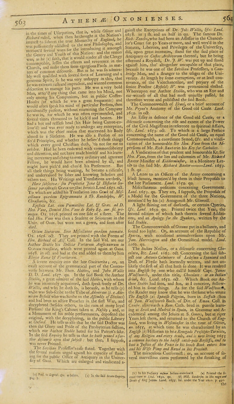 in the times of Usurpation, that is, while Oliver a Richard ruled, when then he thought it the Natioi^ intereftto fubvert the true Monarchy_of England. he n&gt; l WflvS for the introducing it amongit \v ao r -- J • motion’d feveral ways for the “^“^8, thc reafon th Gentry and Youth of this Nation: was, as he (x) faith, that it would render all theCleigy contemptible; leflcn the efteem and reverence in the Church, and make them feem egregious Fools in mat¬ ters of common difcourfe. But as he was io admira¬ bly well qualified with feveral forts oi Learning and a generous Spirit, fo he was very unhappy in this, that he was extream rafhand imprudent, and wanted common difcretion to manage his parts. He was a very bold Man, utter’d any thing that came into his Mind, not only among his Companions, but in public Coftee- Houfes (of which he was a great frequenter) and would often fpeakhis mind of particular Perlons,then accidentally prefent, without examining the Company he was in, for which he was often reprimanded, and feveral times threatned to be kick d and beaten. He had a hot and reftlefs head (his Hair being Carrot-co- lour’d) and was ever ready to undergo any enterprize, which was the chief reafon that macerated his Body almoft to a Skeleton. He was alfo a Perfon of no fix’d Principles, and whether he believ’d thofe things which every good Chriftian doth, tis not roi me to refolve. Had he been endowed with commonfobriety and difcretion, and not have madehimfelf and his learn¬ ing mercenary and cheap to every ordinary and ignorant Fellowr, he would have been admired by all, and might have pick’d and chus’d his Preferment. But all thefe things being wanting, he became a ridicule, and undervalued by fober and knowing Scholars and others too. His Writings and Tranflations are thefe, Hora fubfecivre: feu Prophetic Jorne &amp; Hiftoria Su- fannes paraphrafis Grteca verfibus heroicis iL.ond.16fi. oft. To which are added his Tranflation into Greek of Mif- cellanea qua dam Epigrammata d Th. Randolpho, IV. Chrajhavio, See. Epijiola Lat. cum Poematibus Latr if Grac. ad D. IPen. Vane, Domini Hen. Vane de Roby Eq. aur. fil. pri- mogen. Ox. 1656. printed on one fide of afheet. The laid Hen. Vane was then a Student or Sojourner in the Univ. of Ox on. but wore not a gown, and foon after died. Otium liter arum. She Mifcellanea qua dam poemata. Ox. i(5y6. oft. They are printed with the Poems of Hen. Birkead of Allf. Coll. In the faid Vol. are our Author Stubbe his Delicia Poetarum Anglicanorum in Gr cecum tranjlata, which were printed again at Oxon. i6f8. in oft. and had at the end added to them by him Elogite Roma £5? Venetiarum. A fevere enquiry into the late Oneirocrita j or, an exaft account of the grammatical part of the Contro- verfy between Mr. Thom. Hobbes, and John Wallis D. D. Lond. 1657. qu. In the laid Book the Author Stubbe, a great admirer of the faid Hobbes, with whom he was intimately acquainted, doth fpeak freely of Dr. Wallis, and why he doth fo, is becaufe, as he tells (y) us,he was Sub-fcribe to the Tribe of Adoniram (.i. e.Ado- niram Byfield who was Scribe to the AJfembly of Divines) and had been an aftive Preacher in the fir it War, and deciphered (befides others, to the ruin of many loyal Perfons) the King’s Cabinet taken at Nafeby -y and,' as a Monument of his noble performances, depofited the original, with the decyphering, in the public Library at Oxford. He tells us alfo that he the faid Doftor was then the Glory and Pride of the Presbyterian faftion, ’which our Author Stubbe hated for his Patron’s fake. In the faid Enquiry he tells us that he hath penned a far¬ ther difcourfe upon that fubjecl ; but that, I fuppofe, was never Printed. The Savilian Profeflor'scafe Fated. Together with the feveral reafons urged againft his capacity of {land¬ ing for the public Office of Antiquary in the Univer- iity of Oxon. Which are enlarged and vindicated a- gainfl the Exceptions of Dr. Joh; Wallis, £?V. Lond. 1 &lt;5f 8. in 3 fh. and an half in qu. The famous Dr. Rich. Zouche^who had been an Affefforin the Chancel¬ lor’s Court for 30 Years or more, and well vers’d in the Statutes, Liberties, and Privileges of the Univerfity, did, upon great intreaties. Hand for the faid place of Antiquary or Cuftos Archivorum thereof 5 but he being eileemed a Royalill, Dr. J. W. was put up and flood againft him, tho’ altogether uncapable of that place, becaufe he was one of the Savilian Profeftbrs* a Cam¬ bridge Man, and a ftranger to the ufages of the Uni¬ verfity. At length by fome corruption, or at lead con¬ nivance, of the Vicechancellor, and perjury of thc fenior Proftor (Byfield) W. was pronounced elefted. Whereupon our Author Stubbe, who was an Eye and ear-witnefs of all that had moft unjuftly palled, he therefore wrote and publiftied the faid Book. The Commonwealth of Ifraefi or a brief account of Mr. Prynn's Anatomy of the Good old Caule. Lond. 1659. in oft. An Eflay in defence of the Good old Caufe, or a difcourfe concerning the rife and extent of the Power of the Civil Magiftrate in reference to fpiritual Affairs, fife. Lond. 165*9. oft. To which is a large Preface concerning the name of the Good old Caufe, an equal Commonwealth, a coordinate Synod, &amp;c. and a vindi= cation of the honourable Sir Hen. Vane from the AF perfions of Mr. Rich. Baxt erin his Key for Catholics. A Vindication of that prudent and honourable Kt. Sir Hen. Vane, from the lies and calumnies of Mr. Richard Baxter Miniller of Kidderminjlery in a Monitory Let- ttYto the faid Mr. Richard Baxter-Lond. 165*9. 3 fh. qu. A Letter to an Officer of the Army concerning a (A to Legend;, (pc. as before. Pag- 7- (&gt;‘) In the faid Severe Enquiry^ feleft Senate, mention’d by them in their Propofals to the late Parliament. Lond. 165*9. qu. Milcellaneous pofitions concerning Government. Lond. 165*9. Su- They are, I fuppofe, the Propofals of a Model for the Government of the three Nations, mention’d by his (z) Antagonift Mr. Glanvill. A light fhining out of darknefs, or certain Queries, &amp;c. Lond. 1639. qu. Printed twice that Year, the fecond edition of which hath therein feveral Additi¬ ons i and an Apology for the Quakers, written by the faid Stubbe. The Commonwealth oi Oceana put in a ballance, and found too light. Or, an account of the Republic of Sparta, with occafional animadverfions upon Mr. Jam. Harrrington and the Oceaniftical model. Lond. 1660. qu. The Indian Neftar, or a difcourfe concerning Cho- colata, 8cc. Lond. 1662. oft. Concerning the faid fub- jeft one Antonio Colminero of Ledefma a Spaniard and Doft. of Phyfic hath learnedly written, and not un¬ likely the firft of all that hath fo done. It was rendred into Engliflo by one who call’d himfelf Capt. James Wadpworth, under this title, Chocolate : or an Indians' drink, &amp;c. Lond. 16 fz. oft. Which Book our Au¬ thor Stubbe had feen, and has, as I conceive, follow¬ ed him in fome things. As for the faid Wadpworth, the Reader may know that he was the fame who wrote The Englifh (a) Spanijh Pilgrim, born in Suffolk (Son of Jam. Wadpworth Bach, of Div. of Eman. Coll, in Cambr. afterwards a Rom. Cath. bred in puerile learn¬ ing at Sevil and Madrid in Spain, in Grammar and A- cademical among the Jeluits at S. Omers, but at riper Years left them, and returned to the Church of Eng¬ land, was living in Weflminfter in the time of Oliver, an. 165*5*, at which time he was characterized by an Englifh (b) Hiftorian to bta Renegado Profelyte-Turncote, of any Religion and every trade, and is now living 165*9 a common hackney to the bafeft catch-pole Bayliffs, and to boot a Jufiice of the Peace in his bench Book enters him and his Wife Pimp and Bawd in his Precinbl. The miraculous Conformift; or, an account of fe¬ veral marvellous cures performed by the ftroaking of (z) In his Frefatory anfwer before-mention’d. (a) Printed the fe¬ cond time at Lond. 1630. qu. (b) Will. Sunderfon in The reign and Death of King James, Lond. iGyy. fol. under the Year 1620. p. 491. the