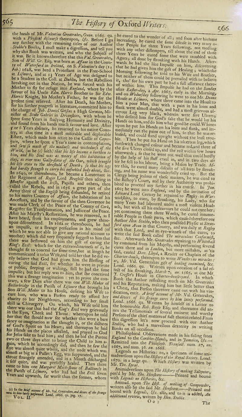 the hands of Mr. Valentine Greatrakes, Oxon. 1666. qu. 1 with a Phyjical difcourfe thereupon, (fc. Before I cr0 any farther with the remaining titles of our Author Stub he's Books, I mull make a digrefllon, and tell you why this Book was written, and who the Subjed of it was Be it known therefore that this Val. Greatrakes, *^on p ?r' ^ffl* was born at Affane in theCoun- ty or kVa ter for cl in Ireland, on S. Valentine's day (1 ± Feb.) 1618, was bred a Proteftant in the Free-Schoo at Lifmore, and at 13 Years of Age was deligned to be a Student in the Coll, at Dublin, but the Rebellion breaking out in that Nation, he was forced with his Mother to fly for refuge into England, where by the favour of his Uncle Edm. Harris Brother to Sir Edw. Harris Knight, his Mother’s Father, he was for the prefent time relieved. After his Death, his Mother, for his farther progrefs in literature, committed him to the charge of Job. Daniel Getfius a High German, Mi- niftei of Stoke Gabriel in Devonfhire, with whom he fpent fome Years in fludying Humanity and Divinity, and found from his hands much favour and love. After p or 6 Years abfence, he returned to his native Coun¬ try, at that time in a moft milcrable and deplorable , .e, which made him retire to the Caflle of Caper- W, where he fpent a Year’s time in contemplation, and Jaw Jo much of the madnefs and wickednejs of the V orld, (as he (c) faith) that his life became a burthen to and his Soul was as weary of this habitation of day, as ever was Gally-flave of the Oar, which brought his life even to fhe threjhold of Death 5 fo that his levs had hardly firength to carry his enfeebled body about &amp;c In 1649, or thereabouts, he became a Lieutenant in the Regiment of Roger Lord Broghill then a£Hng in Mmfter againft the Irijh, Papifts and others, then called the Rebels, and in i6y6 a great part of the Army there of the Englifh being disbanded, he retired to his native Country of A fane, the habitation of his Anceflors, and by the favour of the then Governor he was made Clerk of the Peace of the County of Cork, ^g'ftu-r TSm,fpkn5?tion’ and Jufticeof the Peace! After his Majefty s Reftoration, he was removed, as I have heard, from his employments, and grew there¬ upon difeontented. In 1662. or thereabouts, he had an impuife, ora flrange perfuafion in his mind (of which he was not able to give any rational account to another) which did very frequently fuggefl to him that there was bellowed on him the gift of curing the Rings Evil: which for the extraordinarinefs of it, he thought fit to conceal for fome time,but at length he communicated ittohis Wife,and toldherthat he did ve¬ rily believe that God had given him the Blefling of curing the faid Evil, for whether he were in private kflC?ing ? WaIdng’ fti11 heM the fame impulfe j but her reply was to him, that fhe conceived this was a flrange imagination : yet to prove the con- trary, a tew Days after there was one Will Maker of Saherbridge^ in the Parilh of Lifmore that brought his bon Will. Maker to his Houfe, defiring his Wife to cure him, who was a Perfon ready to afford her T-nnty ^her Neighbours, according to her fmall skill in Chirurgery. On which, his Wife told him there was one that had the King's Evil very grievouflv on the Eyes, Cheek and Throat: whereupon he told her that fhe fhould now fee whether this were a bare lancy or imagination as the thought it, or the dictates of Gods Spirit on his Heart} and thereupon he laid w tindr i°n thf P!a,Ces affe6led» and pmyed to God for Jefus fake to heal him&gt; and then he bid the Parent two or three days after to bring the Child to him a- gain, which he accordingly did, and then he faw the Lye was almoft quite whole, and the node which was ft bl§ f a Pul1? *5 Egg’ was PuPPurated, and the throat flrangely amended, and in a Month difeharged it felf quite, and was perfcftly healed. Then there rh^pt0£im^ Margaret Mack-Jhane of Ballinecly in the Parifh of Lifmore, who had had the Evil feven Years and upwards, far worfe than the former, whom v OL. II. ^ r B- /• ilicSet°hhAW0Hde!!Of'raIli alld foon af«r his tame dv°r p“8’i hr the lame dlfeafe hi very many o- ther People for three Years following, not medium Zee Tears he T7T t,!1 ab°u‘ the end of fholf A,,,,.,, V v ,curcd fome that were troubled with wfrds he hfrTy,^r°?king with his Hands. After- that hehad &lt;r1^bCJlkCumpulre on him&gt; ^covering Mornins ffl ’ '!!the gift of Healin8 * which the bu”5er of h!8 hC ',T t0 his W‘fo “d Brother, jr, tho’ for his could be prevailed with to believe of Within him TiTE hc tad * ful1 durance there¬ after Eafter-day, Jj'l IXTe’l ^ °k th,C, S“”da? Zz;t£* him a poofMan Th  ^ Came int° the Houfcto flank went aJm.uVli w,th. ? Paln in his loins and ceTousTeg vc?y T wT ** 1 mo11 8*™» &lt;*- who defirod hirrf f a^fo therein were five Ulcers} it s , .him Por God s lake that he would lav his “pon h“; ’IT: Hd°,',im Yhat g00dh' could Where! meduttdv 1 5 °n his‘oins and flank- and im- Icafed anHe fL'T °UC °1Im’ lo that he was rc- ble Then he “Pnght without the trou- forihwith eh-,, PU! '’is Hand on his ulcerous leg,which the five nte/ ngf /°,our and became red,and three of afterwardsTr- f “fu Up&gt; and the within few hours by thTheln 5 oe,rWCnt out W£ll that could hardly teyr heftur„hisi'hftaff CuraU' in&gt; and ln two days J- ter this |, r r ' ,*:’ be‘nS. a M:llon by Trade1 Af- ine and hi y dlfca,es of aU forts by itroak- ing, and his name was wonderfully cried up 'But the t^'IfihoT8^3 1,5 °f/,hefe matters, he Ls cted to b rpH T P Co‘frr’ and by their Authority was prohi- bited to proceed any farther in his courfe. In t Edlard Lord Engl?nd' and bY the invitation of t Zd L d Conway he repaired to Ragley . in War- Ifco “tfohfftroafog, his Lady) who for ach ybut with 1l v°U‘3d Undcr a moft violent Hcad- ach, but with all his endeavours he could not cure her- rabl^PeoDle8 ‘rhT tbrCe Wceks&gt; hs cured innumel Au ho, d W ptam&gt; which caufedthereforeour fyduifl Stubhlv,h° then praffifed Phyfic at Strat- w ththar'1 L ? C°umy’ andwus daily at Ragley wriTrtl f d o’ a,nd an eye-witnefs of the cures, to &amp;c Afrei-ai C?!led Ehe m^raculous Conformifl l ’ Aftci waids Mr. Greatrakes repairing to Whitehall ) “Tand frr T Maie%&gt; a«d performing Cff fiid r i i 3nd ~' Londone blit mote miflakes, as ’tis ChWl Vl U°}d&gt; a Readet or Chaplain of the of Mr vt'f hereTD t0cWrite miracles : Lond ICat;? &lt;CS &amp;ftof beahn&amp; examined, &amp;c. tnnd- \666- flu-. Written upon occafion of a fad ef- 7 r f/r*’ ^loakrw8’ March 7, an. \ 16 f, at one Mr J. Creffct s Houfe in Charter-houfe-yard. In which Book the Author reflefting much on Mr. GreZlkes a Cheat Ep^f’ m,aking him buc littIe better than a foheat, that Perfon therefore came out with his vh&gt; Mr. Val. Greatrakes, Lond cureJ h btm lately performed. Lond. i666^ on. Written by himfelf in a Letter to neexS0TaftIe R°b\B0yh ^ hereunto did m- p r Yetumqmals of feveral eminent and worthy fhT/dfo0 ir'6 Clie,f matcersof fa a therein related .From k;S now Pieced with our Author Stubbe, who had a marvellous dexterity in writing Books on all occafioxis. g Philofophical Obfervations made in his failing fr0m ^Me-Iflands, and in Jamaica,^c.-^ Remitted into the Philofoph. Lranfacl. num. 27, an. 1667, and num. }6. an. 166$. Legends no Hiftories: or, a fpecimen offomeani- madveifions upont he Hifory of the Royal Society. Lond K s£fqu- W hlch Hift‘ry was writt™ bX Anmiadverfions upon The Hijiory of making Saltpeter. pmd by Mr. fbo. HonJha-a,-Printed tnd bound with Legends no Hiftories, &amp;c. Animad. upon The Hifi. of making of Gunpowder written alfo by the faid Mr. HenfiawL-Printed and bound with Legends, 6?r. alfo, and to it is added, An additional review, written by Hen. Stubbe ° 0 2 The