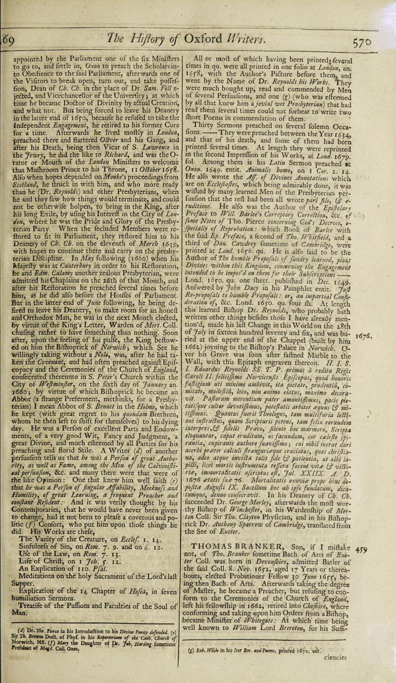 appointed by the Parliament one of the fix Minifters to go to, and fettle in, Oxon to preach the Scholars in¬ to Obedience to the faid Parliament, afterwards one of the Vifitors to break open, turn out, and take poflef- fion, Dean of Ch. Ch. in the place of Dr. Sam. Fell e- jefted, and Vicechanccllor of the Univerfity •, at which time he became Dodtor of Divinity by adtual Creation, and what not. But being forced to leave his Deanery in the latter end of itfyo, becaufe he refufed to take the Independent Engagement, he retired to his former Cure for a time. Afterwards he lived moftly in London, preached there and flattered Oliver and his Gang, and after his Death, being then Vicar of S. Lawrence in the Jewry, he did the like to Richard, and was the Cu¬ rator or Mouth of the London Minifters to welcome that Mufliroom Prince to his Throne, 11 OElober i5f8. Alfowhen hopes depended on Monke's proceedings from Scotland, he ftruck in with him, and who more ready than he (Dr. Reynolds) and other Presbyterians, when he and they faw how things would terminate, and could not be otherwife holpen, to bring in the King, after his long Exile, by ufing his Intereft in the City of Lon¬ don, where he was the Pride and Glory of the Presby¬ terian Party. When the fecluded Members were re- ftored to fit in Parliament, they reftored him to his Deanery of Ch. Ch. on the eleventh of March i&lt;5^p, with hopes to continue there and carry on the presby- terian Difcipline. In May following (1660) when his Majefty was at Canterbury in order to his Reftoration, he and Edm. Calamy another zealous Presbyterian, were admitted his Chaplains on the 2&lt;5th of that Month, and after his Reftoration he preached feveral times before him, as he did alfo before the Houfes of Parliament. But in the latter end of June following, he being de- fired to leave his Deanery, to make room for an horieft and Orthodox Man, he was in the next Month eledted, by virtue of the King’s Letter, Warden of Mert. Coll, chufing rather to have fomething than nothing. Soon after, upon the feeling of his pulfe, the King bellow¬ ed on him the Biflioprick of Norwich; which See he willingly taking without a Nolo, was, after he had ta¬ ken the Covenant, and had often preached againft Epif- copacy and the Ceremonies of the Church of England, confecrated thereunto in S. Peter's Church within the City of Weftminfter, on the fixth day of January an. 1660 $ by virtue of which Bifhoprick he became an Abbot (a ftrange Preferment, methinks, for a Presby¬ terian) I mean Abbot of S. Bennet in the Holme, which he kept (with great regret to his quondam Brethren, whom he then left to fhift for themfelves) to his dying day. He was a Perfon of excellent Parts and Endow¬ ments, of a very good Wit, Fancy and Judgment, a great Divine, and much efteemed by all Parties for his preaching and florid Stile. A Writer (d) of another perfuafion tells us that he was a Perfon of great Autho¬ rity, as well as Fame, among the Men of the Calvinifti- sal perfuafion, &amp;c. and many there were that were of the like Opinion : One that knew him well faith (e) that he was a Perfon of ftngular Affability, Meeknefs and Humility, of great Learning, a frequent Preacher and conftant Refident: And it was verily thought by his Contemporaries, that he would have never been given to change, had it not been to pleafe a covetous and po¬ litic (/) Confort, who put him upon thole things he did. His Works are thefe, The Vanity of the Creature, on Ecclef. 1. 14. Sinfulnefs of Sin, on Rom. 7. p. and on 6. 12. Ufe of the Law, on Rom. 7. 13. Life of Chrift, on 1 Job. f. 12. An Explication of no. Pfal. Meditations on the holy Sacrament of the Lord’s laft Supper. Explication of the 14 Chapter of Hofea, in feven humiliation Sermons. Treatife of the Paflions and Faculties of the Soul of Man. (d) Dr. Tbo. fierce in his Introdudion to his Divine Purity defended, (e) Sir Th. Brnme Dodt. of Phyf. in his Refertorium of the Cath. Church of Norwich, MS. (/) Mary the Daughter of Dr. Jth. Hurtling fometime Prefidcat of Magd. Coll. Oxon. ' All or moft of which having been printed^ feveral times in qu. were all printed in one folio at London, an. 16fS, with the Author’s Picture before them, and went by the Name of Dr. Reynolds his Works. They were much bought up, read and commended by Men oi feveral Perfuafions, and one (g) (who was efteemed by all that knew him a jovial wet Presbyterian) that had read them feveral times could not forbear to write two fhort Poems in commendation of them. Thirty Sermons preached on feveral folemn Occa- fions.-They were preached between the Year 1624, and that of his death, and fome of them had been printed feveral times. At length they were reprinted in the fecond Impreffion of his Works, at Land. i6ys&gt;. fol. Among them is his Latin Sermon preached #t Oxon. 1649. entit. Animalis homo, on 1 Cor. 2. 14. He alfo wrote the Aff. of Divines Annotations which are on Ecclefiaftes, which being admirably done, it was wilhed by many learned Men of the Presbyterian per¬ fuafion that the reft had been all wrote pari filo, &amp; e- ruditione. He alfo was the Author of the Epiftolary Preface to Will. Barlee's Correptory Correction, &amp;c. of fome Notes of Tho. Pierce concerning God's Decrees, s- fpecially of Reprobation: which Book of Baricc with the faid Ep. Preface, a fecond of Tho. JVk it field, and a third of Dan. Cawdrey fometime of Cambridge, were printed at Loncl. 165-6. qu. He is alfo faid to be the Author of The humble Propofals of fundry learned, pious vines within this Xm^ftom, concerning the Engagement intended to be impos'd on them for their Subfcriptions_ Lond. i6yo. qu. one fheet. publiftted in Dec. 164^. Anfvvered by John Ducy in his Pamphlet entit. Juft Re-propofals to humble Propofals: or, an impartial Confir deration of, &amp;c. Lond. i6yo. qu. four fh. At length this learned Biftiop Dr. Reynolds, who probably hath written other things befides thofe I have already men¬ tion’d, made his lall Change in this World on the 28th of July in fixteen hundred feventy and fix, and was bu¬ ried at the upper end of the Chappel (built by him 1662.) joyning to the Bifhop’s Palace in Norwich. O- ver his Grave was foon after faftned Marble to the Wall, with this Epitaph engraven thereon. H. I. S. I. Edoardus Reynolds SS. T. P. primus d reditu Regis Caroli II. felicijfimo Norvicenfis Epifcopus, quod honoris fafiigium uti minime ambivit, it a pietate, prudent id, co¬ mitate, modeftia, loco, non animo elatus, maxime decora- vit. P aft or urn merentium pater amantijfimus, pads pie- tatifque cultor devotiffimus, poteftatis arbiter aquus &amp; mi- tiffimus. Quantus fuerit Theologus, tarn mult if aria ledi- one inftrublus, quam Scripturis potens, tarn felix eorundem interprest&amp; fidelis Preeco, filente hoc marmore. Script a eloquuntur, caput eruditum, os facundum, cor calefie fpi- rantia, expirante authore fuaviffimo cui nihil inerat duri acerbi prater calculi Jlrangur'ueque cruciatus, quos thrift ia- na, adeo atque invidla tulit fide &amp; patientia, ut albi la- pilli, licet mortis infirumenta teffera forent vita &amp; viElo* rite, immortatitatis afteriptus eft, Jul. XXIIX. A. D. i6j6 cetatis fua 76. Mortalitatis exuvice prope hinc de- pofitce Augufti IX. Sacellum hoc -ab ipfo fundatum, dica- tumque, denuo confecravit. In his Deanery of Ch. Ch. fucceeded Dr. George Morley, afterwards the moft wor¬ thy Biftiop of Winchefier, in his Wardenftiip of Mer¬ ton Coll. Sir Tho. Clayton Phyfician, and in his Bifhop¬ rick Dr. Anthony Sparrow of Cambridge, tranflated from the See of Exeter. THOMAS BRANICER, Son, if I miftake not, of Tho. Branker fometime Bach, of Arts of Exe¬ ter Coll, was born in Devonjhire, admitted Batler of the faid Coll. 8. Nov. i&lt;Sf2, aged 17 Years or therea¬ bouts, eledted Probationer Fellow 30 June 1 &lt;5yy, be¬ ing then Bach, of Arts. Afterwards taking the degree of Mafter, he became a Preacher, but refufing to con¬ form to the Ceremonies of the Church of England, left his fellowfhip in 1662, retired into Cheffire, where conforming and taking upon him Orders from a Biftiop, became Minifter of Whitegate: At which time being well known to William Lord Brereton, for his Suffi- (g) Rob. Wild* in his Jut Bor. andfiemt, printed 1670, oA. \6j6. cienaes