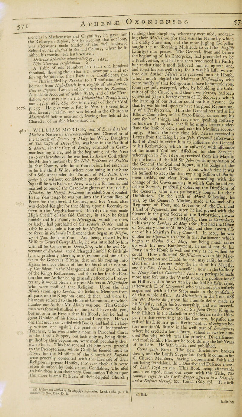 57: 57i O XONIENSES. \6j6. ciencics in Mathematics and Chymi! &gt;&gt;? he- gave h the Rectory of Til ft on* but he keeping that not long, was afterwards made Mailer of the well endowed School at Macclesfield in the faid County, vvheie he nifhed his courfe. He hath written, DoZlrin* Spheric* adumbration Qx Ufus Globorum artificialiuto 5 , ' (\ , A Table of odd Numbers lefs than one hilndiea thoufand, ffiewing thofe that are incompofit, -and re¬ viving the reft into their Faftors or Coefficients, &amp;c. _-This is added by Branker to aTranftation which he made from High-Dutch into Englijh of An Introdu¬ ction to Algebra. Lond. 1668. qu. written by Rhormius: A laudable Account of which 'fable, and of the Tian- fladon, you may fee in the Philofophical Tranfattionsr, num. p. 688, 689. See in the Fafti of the firft Vol. p. 253* He gave way to Fate in Nov. in fix-teen nun- dred feventy and fix, and was buried in the Chuich at Macclesfield before mention’d, leaving then behind the Char after of an able Mathematician. a6o WILLIAM M O RIC E, Son of Evan alias Job. Morice a Native of Caernarvanjhire and Chancellor of the Diocefe of Exeter, by Mary his Wife, Daughter of Job. Caftle of Devonjhire, was born in the Parifh of S. Martin’s in the City of Exeter, educated in Gram¬ mar learning there, and in the beginning of the Year i6&lt;p or thereabout, he was fent to Exeter Coll.(thro’ his Mother’s motion) by Sir Nich. Prideaux of Souldon in that County, who fome Years before had taken her to be his third Wife* where continuing in the State of a Sojourner under the Tuition of Mr. Nath. Car¬ penter (not without conliderable proficiency in Learn¬ ing) till he was Bach, of Arts, was fent for home, and married to one of the Grand-daughters of the faid Sir Nicholas, by Humph. Prideaux his eldeft Son deceafed. In the Year 1 640 he was put into the Commiflion of Peace for the aforefaid County, and five Years after was elefted Knight for that Shire, upon a Recruit, to ferve in the LiwfiParliament. In i6fi he was made High Sheriff of the faid County, in 16^6 he fetled himfelf and his Family at Werington, which he then, or lately, had purchafed of Sir Francis Drake-, and in i6y8 he was chofe a Burgefs for Weftport in Cornwall to ferve in Richard's Parliament that began at TVeflm. 2.7 of Jan. the fame Year: And being related by his Wife to General GeorgeMonke, he was intruded by him with all his Concerns in Devonjhire, while he was Go- vernour of Scotland, and difeharged himfelf fo faithful¬ ly and prudently therein, as to recommend himfelf fo far to the General’s Efteem, that on his coiping into Egland he made choice of him for his chief if not on¬ ly Confident in the Management of that great Affair of the King’s Reftoration, and the rather for thisRea- fon that our Author being generally efteemed a Presby¬ terian, it would pleafe the great Mafters at Weftminfter who were moft of that Religion. Upon the faid Monke's coming to London, the fecluded Members from all parts of the Kingdom came thither, and were by his means reftored to theHoufe of Commons, of which number our Author Mr. Morice was one. This Gentle¬ man was fomewhat allied to him, as I have told you, but more in his Favour than his Blood* for he had a great Opinion of his Prudence and Integrity. He was one that much converfed with Books, and had then late¬ ly written one againft the praftice of Independent Teachers, who would admit none in Parochial Cures to the Lord s Supper, but fuch only as, being diftin- guiihed by their Separation, were moft peculiarly their own Flock. 1 his had rendred (Jo) him very grateful to the Picsbyterians, whofe Caufe he feemed moft to Live-, for the Minifters of the Church of England were generally contented with the Exeicife of their Rehgion m private Houfes, tho’ even thefe alfo were v.tteu 1 tubed by Soldiers and Conftables, who ufed to ta c t tern horn their very Communion Tables upon the more folemn Feftivals of their defpifed Church * ***'• p- »«• rending their Surplices, where any were ufed, and tear¬ ing their Mafs-Book (for that was the Name by which the crafty Statefman, and the more jugling Gofpelier taught the undifeerning Multitude to call the Engltft) Liturgy) into pieces. The General, from and before the beginning of his Enterprize, had pretended to be a Presbyterian, and had not then renounced his Faith t but at that time it moft Behoved him to appear one, and to aft his part well in it * for it was his laft: where¬ fore our Author Morice was received into his Houfe, Which much pleffed the Mafters at IVeft min ft er, who were moftly of that Religion as I have before told you* fome few only excepted, who, by beholding the Cala¬ mities; qf the Church, and. their own Errors, had been co/lVefted (i) to a better efteem of Epifcopacy* which the learning of otir Author could not but favour: So that he was looked upon to have the good Repute on¬ ly of a Presbyterian, Him the General retained as his Elbow-Counfellor, and a State-Blind* concealing his own fenfc of things, and very often fpeaking contrary to his own Thoughts, that fo he might better under¬ hand the fenfe of others and take his Mcafures accord¬ ingly- About the fame time Mr. Morice received a Letter from the King by Sir Job. Greenvil (afterwards Earl of Bath) to excite him to influence the General to his Reftoration, which he aniwer’d with affurance of his utmoft Zeal and Affeftion for that Service : whereupon in Feb. i6yp he received from his Majefty by the hands of the faid Sir John (with approbation of the General) the Seal and Signet, as the badge of the Secretary of State’s Office : About which time it was his bufinefs to keep the then expiring Seffion of Parlia¬ ment fteddy, and clear from intermedling with the change of the Government* in which Cafe he did ex¬ cellent Service, punftually obferving the Direftions of the General, who then paffionately longed for their Diffolution. On the 10th of March following, he was, by the General’s Motion, made a Colonel of a Regiment of Foot, and Governor of the Fort and Ifland of Plymouth, and after he had joyned with the General in the great Secret of the Reftoration, he was not only knighted by his Majefty, then at Canterbury, in his way to London, z6 May 1660, but had the Office of Secretary confirm’d unto him, and then fworn alfo one of his Majefty’s Privy Council. In i66r, he was chofen foi Plymouth to ferve in that Parliament which, began at IVeftm. 8 of May, but being much taken up with his new Employment, he could not do his Duty in the Houfe fo well and truly as he wifhed he could flow influential Sir William was in his Maie- fty’s Reduftion and Eftablifhment, may eafily be colle- fted from the Letters under the hands of his Majefty and Sir Edw. Hyde L. Chancellor, now in theCuftody of Henry Earl of Clarendon: And may perhaps be made more mamfeft unto the World upon the publication of an Hiftory find to be written by the faid Sir Edw. Hyde, (aftei waids E. of Clarendon) who was moft particularly acquainted with all the Steps made in the tranfafting of that whole Affair. At Mithaelmas in the Year 1668 Sir W Morice did, upon his humble defire made to his Majefty, refign his Secretaryffiip, and was fucceed- ed by Sir John Trevor, Son of Sir John Trevor Knight both Halters in the Rebellion and adherers totheUfur- per* fo that retreating into the Country, hepaffed the reft of his Life in a quiet Retirement at Werington be¬ fore mention d, lituate in the weft part of Devonjhire, wheie he eiefted a fair Library, valued at twelve hun¬ dred Pounds* which was the principal Divertifement and moft fenfible Pleafurc he took during the laft Years of his Life. He hath written and publifhed, Coena quafi KotvC The new Enclofures broken down, and the Lord’s Supper laid forth in common for all Church Members, having a dogmatical Faith and not being fcandalous. In a Diatribe and Defence there¬ of. Lond. 16 q6. yy qu. This Book being afterwards much enlarged, came out again with this Title, The common right to the Lord's Supper averted in a Diatribe and a Defence thereof, &amp;c. Lond. 1660. fol. The firft (/} Ibid. Edition