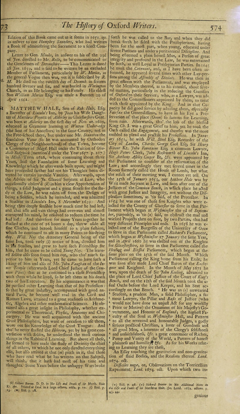 Edition of this Book came out as it feems in itSpi. qu. I in anfwer to one Humphry Saunders, who had written a Book of adminiftring the Sacrament to a feledt Com* pany. Letter to Gen. Monke, in anfwer to his of the 23d of Jan. diredted to Mr. Rolle^ to be communicated to the Gentlemen of Dcvonftoirc-This Letter is dated 28 Jan. id?9, and is faid to be written by an excluded Member of Parliament, particularly by W. Morice, as the general Vogue then was, yet it is fubfcribed by R. M. He died on the twelfth day of Decemb. in flxteen hundred feventy and flx, and was buried in Werington Church, in an Iflc belonging to his Family. Hiseldeft Son William Morice Efqj was made a Baronet 20 of April 1661. il MATTHEW HALE, Son of Rob. Hale, Efqs a Barrefter of Lincoln's Inn, by Joan his Wife Daugh¬ ter of Matthew Poyntz. of Alderley in Glocefterjhire Gent, was born at Alderley on the firft day of Nov. an. i&lt;5op, educated in Grammar learning at Wotton Under-edge (the Seat of his Anceftors) in the fame County, not in the Free-fchool there, but under one Mr. Staunton the fcandalous Vicar (fo he was accounted by Orthodox Clergy of the Neighbourhood) of that Town, became a Commoner of Magd. Hall under the Tuition of Oba- diah Sedgwick (mention’d under the Year 1677. p. 2.17.) in Mich. Term 1 did, where continuing about three Years, laid the Foundation of fome Learning and Knowledge which he afterwards built upon, and might have proceeded farther had not his Thoughts been di¬ verted by certain juvenile Vanities. Afterwards, upon the Advice of Sir Jo. Glanvil Serjeant at Law, who occaflonally oblerv’d (k) in him a clear Apprehention of things, a Folic! Judgment and a great fitnefs for the ftu- dy of the Law, he was taken off from the Defign of being a Soldier, which he intended, and was admitted a Student in Lincoln's Inn, 8 November 1629: And being then deeply fenfible how much time he had loft, and xhat idle and vain things had over-run and almoft corrupted his mind, he refolved to redeem the time he had loft: And therefore for many Years together he ftudied at the rate of 16 hours a day, threw afide all fine Clothes, and betook himfelf to a plain fafhion, which he continued to ufe in many Points to hisdying day. Will. Noy the Attorney General being of the fame Inn, took early (/) notice of him, directed him in t^s Studies, and grew to have fuch Friendihip for him, that he came to be called Young Noy. The learn¬ ed Selden alfo foon found him out, who tho’ much fu- perior to him in Years, yet he came to have fuch a liking of him and alfo of Mr. John Vaughan of the In¬ ner Temple (afterwards Lord Chief Juftice of the Com¬ mon Pleas) that as he continued in a clofe Friendfhip with them while he lived, fo he left them at his death two of his Executors. By his acquaintance it was that he purfued other Learning than that of his Profeflion : fo that by great induftry, accompanied with good na¬ tural Parts, he became well read in the Civil and Roman Laws, attained to a great readinefs in Arithme¬ tic, Algebra and other mathematical Sciences. He ob¬ tained alfo a great infight in Philofophy, whether ex¬ perimental or Theoretical, Phyfic, Anatomy and Chi- rurgery. He was well acquainted with the ancient Greek Philosophers, but want of occafion to ufe them, wore out his Knowledge of the Greek Tongue: And tho’ he never ftudied the Hebrew, yet by his great con¬ vention with Selden, he underftood the molt curious things in the Rabinical Learning. But above all thefe, he feemed to have made the ftudy of Divinity the chief of all others, to which he not only directed every thing elfe, but alfo arrived at that (m) pitch in it, that thofe who have read what he has written on that Subject, will think, that it hath had moft of his time and thoughts. Some Years before the unhappy Wars broke foith he was called to the Bar, and when they did break forth he fided With the Presbyterians, having been for the moft part, when young, educated under fevere Puritans and under a puritannical Difcipline. And being efteemed a plain honeft Man, a Perfon of great integrity and profound in the Law, he was entertained by both, as well Loyal as Presbyterian Parties. In 164? he took the Covenant, and, as I have been often in¬ formed, he appeared feveral times with other Lay-per- Ions among the Afj'embly of Divines. He was then in great efteem with the Parliament, and was employed by the Members thereof, as to his counfel, about feve¬ ral matters, particularly in the reducing the Garrifon of Oxford to their Services who, as a Lawyer, was ad¬ ded to the Commiftioners appointed by them, to treat with thofe appointed by the King: And in that Ca¬ pacity he did good fervice by advifing them, efpecially Fairfax the Generaliftimo, to have in his Eye a Pre- fervation of that place (Oxon) fo famous for Learning, from ruin. Afterwards, tho’ the lofs of the bleffed King Ch. I. was a great Grief to him, yet he took the Oath called the Engagement, and thereby was the more enabled to plead and pradtife his Profeflion. In Janu¬ ary 167 r, he with Will. Steel Efqs Recorder of the City of London, Charles George Cock Elqs Sir Henry Blount Kt„ John Eountaine Efqs a common Lawyer, Hugh Peters Clerk, John Rujhworth of Lincoln's Inn, Sir Anthony Afhley Cooper Bt, &amp;c. were appointed by the Parliament to confider of the reformation of the Law s and accordingly they met feveral times in the Room formerly called the Houfe of' Lords, but what the refult of their meeting was, I cannot yet tell. On the 27th of January 1673, our Author Hale was by Writ made Serjeant at Law, and foon after one of the Juftices of the Common Bench, in which place he acted with great Juftice and Integrity, not without the Dif- pleafure fometimes, as ’tis faid, of the Protedtor. In 1674 he was one of thofe five Knights who were e- ledted for the County of Glocefter to ferve in that Par¬ liament which began at FVeftminJler the 3d of Septem¬ ber•, purpofely, as ’tis (n) faid, to obftrudt the mad and wicked Projedts then on foot, by two Parties, that had very different Principles and ends. In 1678 he was e- ledted one of the Burgefles of the Univerfity of Oxon to ferve in that Parliament called Richard's Parliament, which began at Weftminfter 27 January the fame Year, and in April 1660 he was eledted one of the Knights for Glocefterjhire, to ferve in that Parliament called the Healing and Bleffed Parliament, which began at the fame place on the 27th of the faid Month. Which Parliament calling the King home from his Exile, he was foon after made Lord Chief Baron of the Exche¬ quer and Knighted. In the Month of May 1671 he was, upon the death of Sir John Keeling., advanced to the place of Lord Chief Juftice of the Court of King's Bench, and on the 18th of the faid Month took the u- fual Oaths before the Lord Keeper, and his Seat ac¬ cordingly on that Bench. 4 He was an (0) unwearied 6 Student, a prudent Man, a folid Philofopher, a fa- 4 mous Lawyer, the Pillar and Bafts of Juftice (who 4 would not have done an unjuft Adt for any worldly 4 Price or Motive) the Ornament of his Majefty’sGo- 4 vernment, and Honour of England5 the higheft Fa- 4 culty of the Soul at Weftminfter Hall, and Pattern 4 to all the reverend and honourable Judges, a godly 4 ferious pradtical Chriftian, a lover of Goodnefs and 4 all good Men, a lamenter of the Clergy’s felfiflmefs 4 and unfaithfulnefs, &amp;c. a great contemner of Riches, 4 Pomp and Vanity of the World, a Pattern of honeft 4 plainnefs and humilit$ &amp;c. As for his Works relat¬ ing to Learning they are thefe, An Eflay touching the gravitation and non-gravita-4 tion of fluid Bodies, and the Reafons thereof. Lond. 1674. odt. Difficiles nugee, or, Obfervations on the Torricellian Experiment. Lond. 1674. odt. Upon which two in- 574 (k) Gilbert Burnet. D. D. in The Life and Death of Sir Matth. Hale Kt. &amp;c. Priuted at Loud, in a large oftavo, 1682. p. 10. {/) Ibid. p. (») lbid. F. 28. (n) Ibid, p. 46; (0) Richard Baxter in his additional Notes on the Life Mid Death of Sir Matthew Hale, &amp;&gt;c, Lond. 16S2. ottavo. p. +]» 44* genious