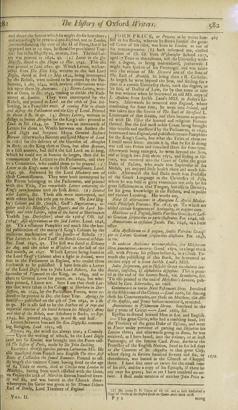and above the fervice which he might do for him there j and accordingly he returned into England, not to London, (notwithstanding the vote of the H. of Peers, that if he appeared not in 2.0 days, he fliould be proclaimed Tray- tor) but tohisMajcfiy at, ornear, York. Thefaid Let¬ ter was printed in 1641, qu. (2) Letter to the §ht. Majefty, dated at the Hague 10 Mar. 1642. This alfo was printed at Lond. 1642. qu. Which Letter, with an¬ other from Tho. Eliot Efq* written to the faid Lord Digby, dated at York 27 May 1642, being intercepted by the Rebels, were ordered to be printed by the Par¬ liament, 1 Aug. 1642, with envious obfervations writ¬ ten upon them by Anonymus. (3) Divers Letters, writ¬ ten at Oxon, in Dec. 1643, tending to divide the 'Parli¬ ament at London. They were intercepted by the Rebels, and printed at Lond. on the 16th of Jan. fol¬ lowing, in a Pamphlet entit. A cunning Plot to divide and dejlroy the Parliament and the City of Lond. Printed in about 6 fh. in qu. (4) Divers Letters, written in defign to betray Abingdon for the King’s ufe: printed at Lond. in Feb. 1644, qu. There was an intercourfe of Letters for about 10 Weeks between our Author the Lord D'tgby and Serjeant Major- General Richard Browne (afterwards a Baronet and Lord Mayor of Lond. in 1660) for the delivery of the Garrifon of Abingdon in Berks, to the King then at Oxon, but after Browne, in a Life manner, had dril’d the faid Lord on fo long, which he could not in honour do longer, then did he communicate the Letters to the Parliament, and they to a Committee, who caufed them to be printed, (7) Letter in the King's name to the Irifh Commifjioners. Lond. 1647, qu. Anfwered by the Lord Muskerry one of thofe Commiffioners. They were both intercepted by the Forces belonging to the Parliament, and printed with this Title, Two remarkable Letters concerning the King's correfpondence with the Irifh Rebels. (6) Several other Letters, 8cc. Thefe alfo were intercepted, and with others had this title put to them. The Lord Dig- by’s Cabinet and Dr. (Steph.) GoR's Negotiations-, to¬ gether with his Majefty's, the fjuqeris and the Lord Jer- min’r and other Letters, taken at the battel at Sherborn/w Yorkfh. [qu. DorfetJhire~\ about the \&lt;gth of Oft. lafi. C1647) Alfo obfervations on the faid Letters. Lond. 1646, qu. ’Tis a villanous Pamphlet and much like the hor¬ rid publication of the martyr’d King’s Cabinet by the malicious machination of the Junfto of Rebells. (7) Two Letters to the Lard If the Rebells General in Mun- fler. Lond. 1647, qu. The firft was dated at Kilkenny 20 Aug. and the other at fVexford on the lad of the faid month, an. 1647. Which Letters being found in the Lord Taaff's Cabinet after a fight in Ireland, were fent to the Parliament in England, who caufed them forthwith to be publifhed. I have feen alfo a Letter of the Lord Digby fent to John Lord Roberts, for the furrender of Plymouth to the King, an. 1644, and o- thers to General Leven for peace, an. 1(545, but whe¬ ther printed, I know not. Sure I am that thofe Let¬ ters that were taken in his Cabinet at Sherbom in Dor- fetfhire, an. 1(545, by the Parliament Forces, were or¬ dered to be printed in Dec. the fame Year. Apology for himfelf— publifhed on the 4th of Jan. 1642, in z fh. in qu. He is alfo faid to be the Author of A true and impartial relation of the battel between his Majefty's Army and that of the Rebels, near Ailesbury in Berks, 20 Sept. 1643, &amp;c. printed 1643, SUt inonefh. and half. Letters between him and Sir Ken.DigbyKx.. concern¬ ing Religion, Lond. 1671, oft. Elvira-, or, the word not always true; a Comedy. -Upon the writing of which, he the Lord Digby (and not Sir Kenelm) was brought into the Poem call¬ ed The Sefjion of Poets, made by Sir John Suckling. Excerptae diverfis operibus patrum Latinorurn. MS. He alfo tranflated from French into Englifh The three firft Books of Caflandra the famed Romance. Printed in o&lt;5t. At length this eminent Count having lived to the age of 64 Years or more, died at Chelfea near London in Middlefex, having been much affli&amp;ed with the Gout, ,s. on Tuefday the 20th of March in fixteen hundred feven- ty and fix, and was buried in the Church there: whereupon his Garter was given to Sir Thomas Osburn Earl of Danby, Lord Treafurer of England. VOL. II. » J O H N P k 1 C E, or Pricaus as he writes him- 46c (elf m his Books, wherein he fhews himfelf the great- ed Critic of his time, was born in London, as one of his contemporaries (b) hath informed me, elected Student of Ch. Ch. from IVeftminfter School 1617, aged 17 Years or thereabouts, left theUniverfity with¬ out a degree, or being matriculated, fotherwife I might have fpoken of his Parentage) and was taken into the retinue of Mr. Howard one of the Sons of Tho. Earl of Arundel, he being then a R. Catholic. At length he went beyond the Seas, and fettling for a time in a certain Univerfity there, took the degree, as cis laid, of Doctor of Law, for by that name or title he was written when he borrowed an old MS. copy of L. Apuleius from Archb. Laud's MSS. in Bodley's Li¬ brary. Afterwards he returned into England, where continuing for fome time, he went into Ireland, and was taken into the fervice of Tho. Earl of Strafford L. Lieutenant of that Realm, and then became acquaint¬ ed with Dr. UJher the learned and religious Primate thereof. But the faid mod noble Count being brought into trouble and quedion’d by the Parliament, in 1640, hereturned into England, and publifhed certain Pamphlets for the King’s Caufe, but what the Titles of them are I could never learn: certain it is, that he for fo doing was cad into Prifon and remained there for fome time. Afterwards being enlarged, he went beyond the Seas, and at length into Italy about i&lt;5f2, and feeling in Flo¬ rence, was received into the Court of Cofmo the great Duke of Tufcany, who made him Supervifor of his Medals, yet enjoyed little health there and much foli- tude. Afterwards the faid Duke made him ProfefTor of the Greek Language in the Univerfity of Pifa, where he was held in great veneration not only fpr his great fufficiencies in that Tongue, but alfo in Divinity, tor his great knowledge in the Fathers, and in polite and curious Learning. His works are, Not* if obfervationes in Apologiam L. Apulei Madau- ren[is Philofophi Platonici. Par. i6:y, qu. To which are added certain fragments of Antiquity, in copper cuts. _ Matthaus ex S. Pagind, fantlis Patribus Gratify-, acLati- nis Gentium feriptoribus ex parte illuftratus. Par. 1646, oct. Annotations in epiftolam Jacobi. Par. 1646, in a little o&amp;av. Affa Apoftolorum ex S. pagina, fanttis Patribus Graciff que ac Latinis Gentium feriptoribus illuftrata. Par. 1647, in tv/. x In undecim Apuleiana met amorphofeos, five Mileftarum libros annotations uberiores. Goud. i(5fo, in a large thick o£t. with Pricaus his pi&amp;ure before it, in a Cloak. To¬ wards the publifhing of this Book, he borrowed an ancient copy of it from Archb. Laud's MSS. Index feriptorum, qui in Hefychii Graco vocabulario lau- dantur, confetlus, if alphabetico difpofitus. This is print¬ ed at the end of the former Book, viz. In undecim, Sec. ’Tis alfo printed at the end of Hefychius's Lexicon, pub¬ lifhed by Corn. Schrevelius, an. 1668. Commentarii in varios Novi Teftamenti libros. Involved in the fifth tome of the Critics.—Lond. 1660, fob Among thefe his Commentaries, are thofe on Matthew, the Ails of the Apoftles, and James before-mention’d, remitted. Annotationes in Pfalmorum librum. Involved in the faid 7 tome of Critics.-Lond. 1660, fob Epiftles to feveral learned Men in Lat. and Englifh. -This great Critic, who had a rambling head, left the Territory of the great Duke of Tufcany, and went to Venice under pretence of putting our Hefyehius his Lexicon there j and afterwards going to Rome, he was received, as I have heard, into the retinue, or at leaft Patronage, of the famous Card. Franc, Barberini the Prote&amp;or of the Englifh Nation, lived in his lafl days in the Convent of St. Auguftin in that great City, where dying in fixteen hundred feventy and fix, or thereabouts, was buried in the Church or Chappel there. I have fent once or twice for the exa£t rime of his obit, and for a copy of his Epitaph, if there be any over his grave j but as yet I have received no an- fwer. I fhall make mention of another John Price a- 16jtS, ( b ) Tbo. Lcckey D. D. Canon of Ch. Cb. and as fuch fubferibed a Copy of Verfes in the Oxford Book on Queen Am’i death 1618.