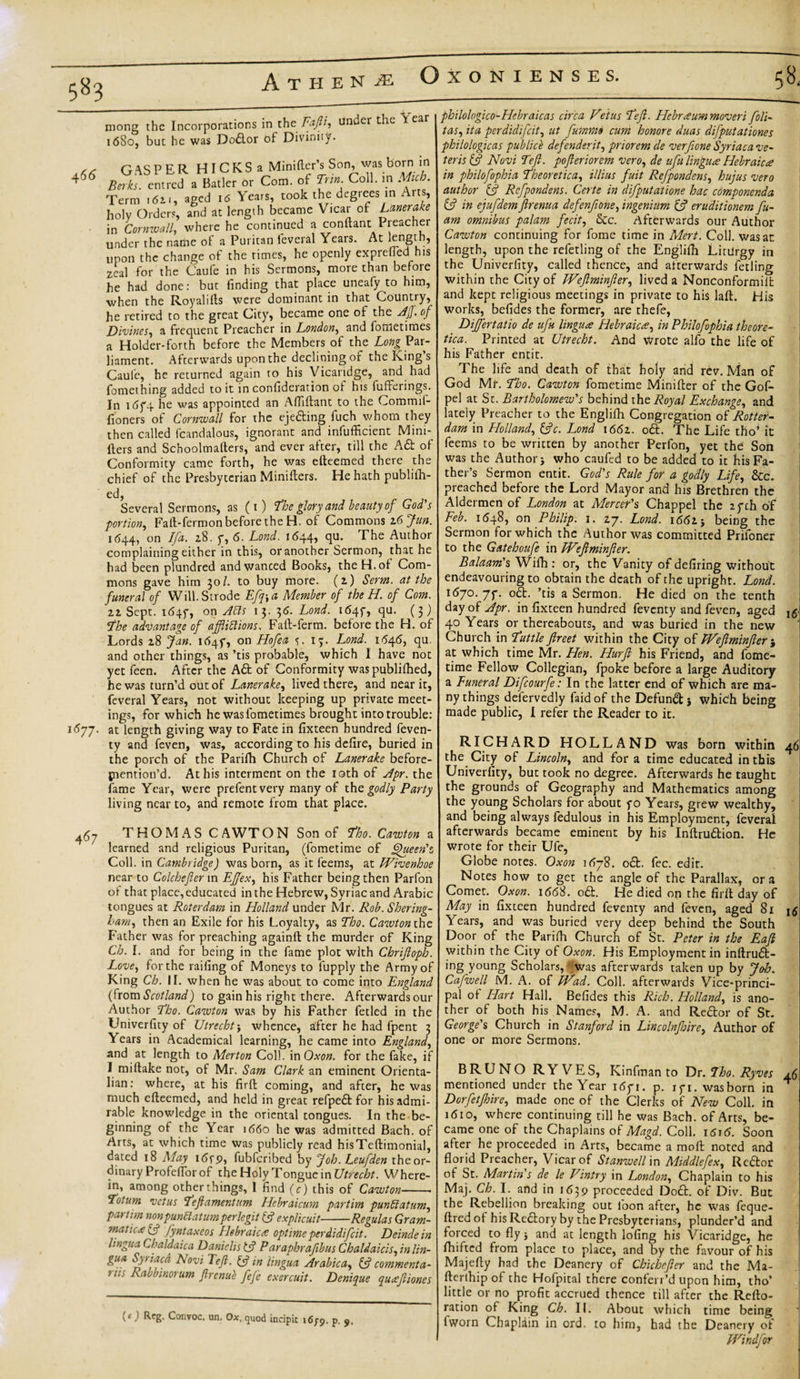 583 mong the Incorporations in the Fafti, tinder the Year 1680, but he was Dodlor of Divinity. 4 66 1'“’77- GAS PER HlCKSa Minifter’s Son, was born in Berks, entred a Batler or Com. of Tun Coll, m Mich. Term &gt;62., aged 16 Years, took the degrees in Arts holy Orders, and at length became Vicar of Lanerake in Cornwall, where he continued a conftant I readier under the name of a Puritan feveral Years. At length, upon the change of the rimes, he openly exprefledI his zeal for the Caufe in his Sermons, more than before he had done: but finding that place uneafy to him, when the Royalifts were dominant in that Country, he retired to the great City, became one of the Aff. of Divines, a frequent Preacher in London, and fotnetimes a Holder-forth before the Members of the Long Par¬ liament. Afterwards upon the declining of the King’s Caule, he returned again to his Vicaridge, and had fomething added to it in confideration of his fufferings. In i(5f4 he was appointed an Affiftant to the Commif- fioners of Cornwall for the ejedting fuch whom they then called fcandalous, ignorant and inefficient Mini- Iters and Schoolmalters, and ever after, till the Adfc of Conformity came forth, he was efteemed there the chief of the Presbyterian Miniflers. He hath publiffi- Several Sermons, as (1) The glory and beauty of God's portion, Faft-fermon before the H. of Commons 16 Jan. 1644, on Ifa. 28. 7, 6. Lond. 1644, qu. The Author complaining either in this, or another Sermon, that he had been plundred andwanced Books, the H. of Com¬ mons gave him 30/. to buy more. (2) Serm. at the funeral of Will. Strode Efq-,a Member of the H. of Com. 22 Sept, 1647, on Ads 13. 36. Lond. 16454 qu. (3) *The advantage of afftiftions, Faft-ferm. before the H. of Lords 28 Jan. 164$, on Hofea s. 13. Lond. 1646, qu. and other things, as ’tis probable, which 1 have not yet feen. After the Ad of Conformity waspubliffied, he was turn’d out of Lanerake, lived there, and near it, feveral Years, not without keeping up private meet¬ ings, for which he was fometimes brought into trouble: at length giving way to Fate in fixteen hundred feven- ty and feven, was, according to his defire, buried in the porch of the Parifh Church of Lanerake before- {nention’d. At his interment on the loth of Apr. the fame Year, were prefentvery many of the godly Party living near to, and remote from that place. 467 THOMAS C AWT ON Son of Lho. Cawton a learned and religious Puritan, (fometime of Queen's, Coll, in Cambridge) was born, as it feems, at JVivenhoe near to Colchefter in Effex, his Father being then Parfon of that place, educated in the Hebrew, Syriac and Arabic tongues at Roterdam in Holland under Mr. Rob. Shering- ham, then an Exile for his Loyalty, as Tho. Cawton the Father was for preaching againft the murder of King Ch. I. and for being in the fame plot with Chrijloph. Love, for the railing of Moneys to fupply the Army of King Ch. II. when he was about to come into England (fromScotland) to gain his right there. Afterwardsour Author Lho. Cawton was by his Father fetled in the Univerfity of Utrecht; whence, after he had fpent 3 Years in Academical learning, he came into England, and at length to Merton Col!. mOxon. for the fake, if I miftake not, of Mr. Sam Clark an eminent Orienta- lian: where, at his firll coming, and after, he was much efteemed, and held in great refpedt for his admi¬ rable knowledge in the oriental tongues. In the be¬ ginning of the Year 1660 he was admitted Bach, of Arts, at which time was publicly read hisTeftimonial, dated 18 May 1 &lt;5fp, fubferibed by Job. Leufden theor- dinary Profeffior of the Holy Tongue in Utrecht. Where¬ in, among other things, 1 find (c) this of Cawton-- Totum vetus Left amentum Hebraicum partim punttatum, partim nonpunUatum perlegit (ft explicuit-Regulas Gram- mane* (ft fyntaxeos Hebraic* optimeperdidifeit. Deindein lingua Chaldaica Danielis (ft Paraphraftbus Chaldaicis, in lin- &amp;ua ~fr!fc.a Novi Left, (ft in lingua Arabica, (ft commenta- UIS Rabbinorum ftrenuh fefe exercuit. Denique qu*fit ones (c) Reg. Convoc, un. O*. quod incipit i6;9. p. 9. philologico-Hcbraicas circa Vetus Left. Hebraum moveri foli- tas, it a per didifeit, ut fummo cum honor e duas difputationes philologicas publicb defenderit, priorem de verfione Syriaca ve- teris (ft Novi Left, pofteriorem vero, de ufu lingua Hebraic* in philofophia Lheoretica, illius fuit Refpondens, hujus vero author (ft Refpondens. Certe in difputatione hac componenda (ft in ejufdem ftrenua defenfione, ingenium (ft eruditionem fu- am omnibus palam fecit, Stc. Afterwards our Author Cawton continuing for fome time in Mert. Coll, was an length, upon the refetling of the Engliffi LinJrgy in the Univerfity, called thence, and afterwards fetling within the City of JVeftminfter, lived a Nonconformilfc and kept religious meetings in private to his laft. His works, befides the former, are thefe, Dijfertatio de ufu lingua Hebraica, in Philofophia theore¬ tic a. Printed at Utrecht. And Wrote alfo the life of his Father entit. The life and death of that holy and rev. Man of God Mr. Lho. Cawton fometime Minifter of the Gof- pel at St. Bartholomew's behind the Royal Exchange, and lately Preacher to the Engliffi Congregation of Rotter¬ dam in Holland, (ftc. Lond 1662. odt. The Life tho’ it feems to be written by another Perfon, yet the Son was the Author j who caufed to be added to it his Fa¬ ther’s Sermon entit. God's Rule for a godly Life, &amp;c. preached before the Lord Mayor and his Brethren the Aldermen of London at Mercer's Chappel the zych of Feb. 1648, on Philip. 1. 27. Lond. 1661-, being the Sermon for which the Author was committed Prifoner to the Gatehoufe in JVeftminfter. Balaam's Wiffi : or, the Vanity of defiring without endeavouring to obtain the death of the upright. Lond. 1670. 7f. odt. ’tis a Sermon. He died on the tenth day of Apr. in fixteen hundred feventy and feven, aged 40 Years or thereabouts, and was buried in the new Church in Luttle ftreet within the City of JVeftminfter ; at which time Mr. Hen. Hurft his Friend, and fome¬ time Fellow Collegian, fpoke before a large Auditory a Funeral Difcourfe: In the latter end of which are ma¬ ny things defervedly faid of the Defundt j which being made public, I refer the Reader to it. RICHARD HOLLAND was born within the City of Lincoln, and for a time educated in this Univerfity, but took no degree. Afterwards he taught the grounds of Geography and Mathematics among the young Scholars for about yo Years, grew wealthy, and being always fedulous in his Employment, feveral afterwards became eminent by his Inftrudtion. He wrote for their Ufe, Globe notes. Oxon 1678. odt. fee. edit. Notes how to get the angle of the Parallax, ora Comet. Oxon. 1668. odt. He died on the firll day of May in fixteen hundred feventy and feven, aged 81 Years, and was buried very deep behind the South Door of the Pariffi Church of St. Peter in the Eaft within the City of Oxon. His Employment in inftrudt- ing young Scholars, was afterwards taken up by Job. Cafwell M. A. of jVad. Coll, afterwards Vice-princi¬ pal of Hart Hall. Befides this Rich. Holland, is ano¬ ther of both his Names, M. A. and Redtor of St. George's Church in Stanford in Lincolnjbire, Author of one or more Sermons. BRUNO RYVES, Kinfman to Dr. Lho. Ryves mentioned under the Year 1671. p. ifi. wasborn in Dorfetjhire, made one of the Clerks of New Coll, in 1610, where continuing till he was Bach, of Arts, be¬ came one of the Chaplains of Magd. Coll. 1616. Soon after he proceeded in Arts, became a moft noted and florid Preacher, Vicar of Stanwellm Middlefex, Rc&amp;or of St. Martin's de le Vintry in London, Chaplain to his Maj. Ch. I. and in 1639 proceeded Dodfc. of Div. But the Rebellion breaking out loon after, he was feque- ftred ol his Redtory by the Presbyterians, plunder’d and forced to fly $ and at length lofing his Vicaridge, he ffiifted from place to place, and by the favour of his Majefty had the Deanery of Chichcfter and the Ma- fterlhip of the Hofpital there conferr’d upon him, tho’ little or no profit accrued thence till after the Refto- ration of King Ch. II. About which time being fworn Chaplain in ord. to him, had the Deanery of JVindfor i6‘ 46 46