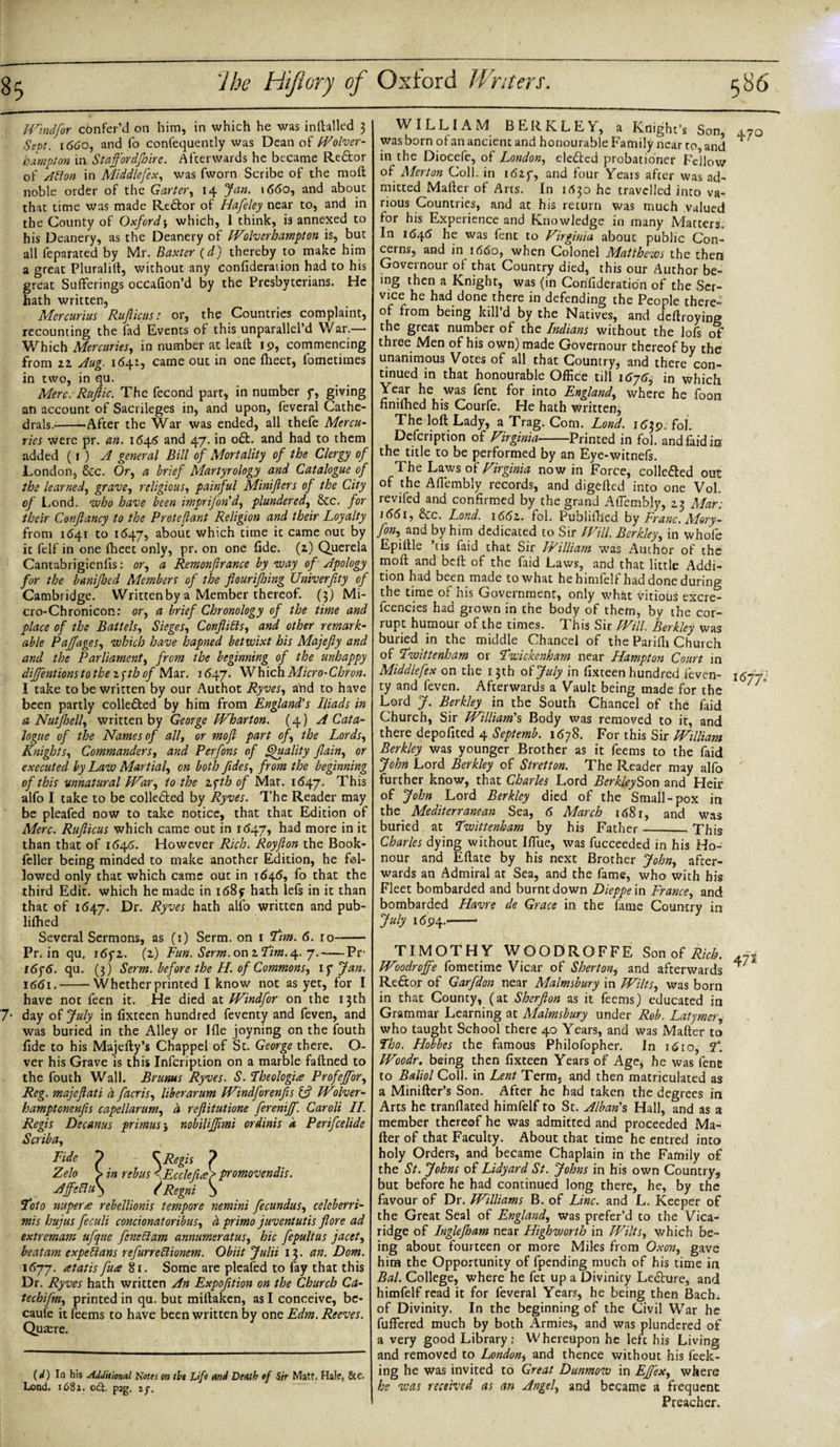 Windfor confer’d on him, in which he was inftalled 3 Sept. 1660, and fo confequently was Dean of Wolver¬ hampton in Staff or djloire. Afterwards he became Re&amp;or of Alston in Middlefex, was fworn Scribe of the moft noble order of the Garter, 14 Jan. 1660, and about that time was made Redlor of Hafeley near to, and in the County of Oxford-, which, l think, is annexed to his Deanery, as the Deanery of Wolverhampton is, but all feparated by Mr. Baxter (d) thereby to make him a great Pluralift, without any confideration had to his great Sufferings occafion’d by the Presbyterians. He hath written, Mercurius Rufticus: or, the Countries complaint, recounting the fad Events of this unparallel’d War.— Which Mercuries, in number at leaf! 19, commencing from zz Aug. 1641, came out in one fheet, fometimes in two, in qu. Merc. Ruftic. The fecond part, in number f, giving an account of Sacrileges in, and upon, fevcral Cathe¬ drals.---After the War was ended, all thefe Mercu¬ ries were pr. an. 1645 and 47. in o£t. and had to them added (1 ) A general Bill of Mortality of the Clergy of London, &amp;c. Or, a brief Martyrology and Catalogue of the learned, grave, religious, painful Minifters of the City of Lond. who have been imprifond, plundered, dec. for their Conjlancy to the P rot eft ant Religion and their Loyalty from 1641 to 1647, about which time it came out by it felf in one fheet only, pr. on one fide, (z) Querela Cantabrigicnfis: or, a Remonftrance by way of Apology for the banijhed Members of the flourifhing Univerfity of Cambridge. Written by a Member thereof. (3) Mi- cro-Chronicon: or, a brief Chronology of the time and place of the Battels, Sieges, Conflicts, and other remark¬ able Paffages, which have hapned betwixt his Majefty and and the Parliament, from the beginning of the unhappy diffentions to the zyth of Mar. 1647. Which Micro-Chron. I take to be written by our Authot Ryves, and to have been partly colle&amp;ed by him from England's Iliads in a Nutflsell, written by George Wharton. (4) A Cata¬ logue of the Names of all, or mofl part of, the Lords, Knights, Commanders, and Perfons of Quality flain, or executed by Law Martial, on both fldes, from the beginning of this unnatural War, to the zs;th of Mat. 1647. This alfo I take to be colledled by Ryves. The Reader may be pleafed now to take notice, that that Edition of Merc. Rufticus which came out in 1647, had more in it than that of 1646. However Rich. Royfton the Book- feller being minded to make another Edition, he fol¬ lowed only that which came out in 1646, fo that the third Edit, which he made in i68y hath lefs in it than that of 1647. Dr. Ryves hath alfo written and pub- lifhed Several Sermons, as (1) Serm. on 1 Tim. 6. 10-- Pr. in qu. i6fz. (z) Fun. Serm. on z Tim. 4. 7.-Pr l6f6. qu. (3) Serm. before the H. of Commons, if Jan. 1661.-Whether printed I know not as yet, for I have not feen it. He died at Windfor on the 13th 7- day of July in fixtecn hundred feventy and feven, and was buried in the Alley or Hie joyning on the fouth fide to his Majefty’s Chappel of St. George there. O- ver his Grave is this Infcription on a marble faftned to the fouth Wall. Brums Ryves. S. Theologize Profeffor, Reg. majeftati a facris, liber arum Windforenfis 13 Wilver- hamptenenfis cape liar urn, d reflitutione fereniff. Caroli II. Regis Decanus primus} nobiliffmi ordinis a Perifcelide Scriba, Fide p - C Regis ? Zelo &gt; in rebus &lt;Ecclefla&gt; promovendis. Aff:fiu\ / Regni S Toto nuperzs rebellionis tempore nemini fecundus, celeberri- mis hujus feculi concionatoribus, d primo juventutis flore ad extremam ufque fenettam annumeratus, hie fepultus facet, beatam expeflans refurreftionem. Obiit Julii 13. an. Dom. 1677. zetatis fuze 81. Some are pleafed to fay that this Dr. Ryves hath written An Exposition on the Church Cd- techifm, printed in qu. but miftaken, as I conceive, be¬ cause it feems to have been written by one Edm. Reeves. Quaere. (d) la his Additional Notes on tit Life and Death of Sir Mate. Hale, &amp;c. Load. 1681. odt. pag, if. WILLIAM BERKLEY, a Knight’s Son, ,7o was born of an ancient and honourable Family near to, and * in the Diocefe, of London, eledted probationer Fellow of Merton Coll, in 16zy, and four Years after was ad¬ mitted Mailer of Arts. In 1630 he travelled into va¬ rious Countries, and at his return was much valued for his Experience and Knowledge in many Matters, In 1646 he was fent to Virginia abouc public Con¬ cerns, and in 1660, when Colonel Matthews the then Goveinour of that Country died, this our Author be¬ ing then a Knight, was (in Confideration of the Ser¬ vice he had done there in defending the People there¬ of from being kill’d by the Natives, and deftroying the great number of the Indians without the lofs of three Men of his own) made Governour thereof by the unanimous Votes of all that Country, and there con¬ tinued in that honourable Office till 16y6i in which Year he was fent for into England, where he foon nniihed his Courfe. He hath written, The loft Lady, a Trag. Com. Lond. 1639. fol. Defcription of Virginia-Printed in fol. and faid in the title to be performed by an Eye-witnefs. The Laws of Virginia now in Force, colle&amp;ed out of the AfTembly records, and digefted into one Vol. reviled and confirmed by the grand AfTembly, 23 Mar: 1661, &amp;c. Lond. \66z. fol. Publifhed by Franc. Mory- fon, and by him dedicated to Sir Will. Berkley, in whole Epiftle ’tis faid that Sir IVilliam was Author of the moft and beft of the faid Laws, and that little Addi¬ tion had been made to what hehimleft had done during the time of his Government, only what vitious excre- fcencies had grown in the body of them, by the cor¬ rupt humour of the times. This Sir Will. Berkley was buried in the middle Chancel of the Parifii Church of Twittenham or Twickenham near Hampton Court in Middlefex on the 13th o(July in fixteen hundred feven- 1677, ty and feven. Afterwards a Vault being made for the Lord J. Berkley in the South Chancel of the faid Church, Sir William's Body was removed to it, and there depofited 4 Septemb. 1678. For this Sir William Berkley was younger Brother as it feems to the faid John Lord Berkley of Stretton. The Reader may alfo further know, that Charles Lord BerkleySon and Heir of John Lord Berkley died of the Small-pox in the Mediterranean Sea, 6 March 1681, and was buried at Twittenham by his Father_. This Charles dying without IfTue, was fucceeded in his Ho¬ nour and Eftate by his next Brother John, after¬ wards an Admiral at Sea, and the fame, who with his Fleet bombarded and burnt down Dieppe in France, and bombarded Havre de Grace in the fame Country in July 1694.-- TIMOTHY WOODROFFE Son of Rich. 471 Woodroffe fometime Vicar of Sherton, and afterwards ^J Re&amp;ox of Garfdon near Malmsbury in Wilts, was born in that County, (at Sherfton as it feems) educated in Grammar Learning at Malmsbury under Rob. Ldtymer, who taught School there 40 Years, and was Mafter to Tho. Hobbes the famous Philofopher. In 16to, T. Woodr. being then fixteen Years of Age* he was fene to Baliol Coll, in Lent Term, and then matriculated as a Minifter’s Son. After he had taken the degrees in Arts he tranflated himfelf to St. Alban's Hall, and as a member thereof he was admitted and proceeded Ma¬ fter of that Faculty. About that time he entred into holy Orders, and became Chaplain in the Family of the St. Johns of Lidyard St. Johns in his own Country, but before he had continued long there, he, by the favour of Dr. Williams B. of Line, and L. Keeper of the Great Seal of England, was prefer’d to the Vica- ridge of Inglejham near Highworth in Wilts, which be¬ ing about fourteen or more Miles from Oxon, gave him the Opportunity of fpending much of his time in Bal. College, where he fet up a Divinity Lecture, and himfelf read it for feveral Years, he being then Bach, of Divinity. In the beginning of the Civil War he fuffered much by both Armies, and was plundered of a very good Library: Whereupon he left his Living and removed to London, and thence without his feek- ing he was invited to Great Dunmow in Effex, where he was received as an Angel, and became a frequent Preacher.