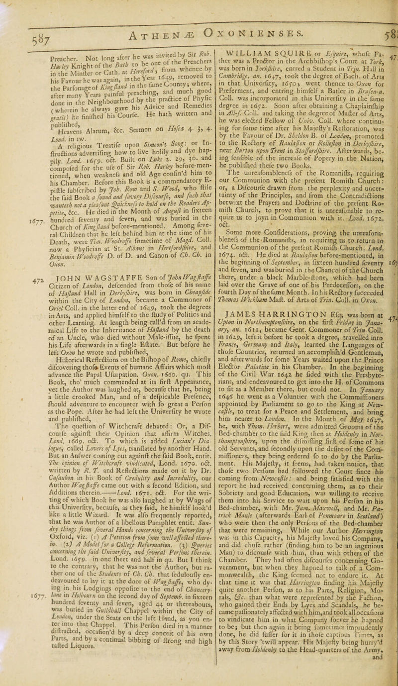 Preacher. Not long after he was ^ited by Sir Harley Knight of the Bath to be one ot the preachers £ the MinSer or Gath. at Hereford, from whence by his Favour he was again, in the Yeai 4 &gt;,nrv where the Parfonaeeof Kingfland in the fame County, where, after many Years painful preaching, and much good done in the Neighbourhood by the praftice of dnyfic (wherein he always gave his Advice and Remedies grans) he finiflicd his Courfc. He hath written and PUHe?vedns Alarum, &amp;c. Sermon on Ho fed 4. 3, 4 Lond. in tw. T A religious Treatife upon iijww’s hong: 01 in ftruftions advertifing how to live holily and dye hap¬ pily. Lond. 16C9. oGt. Built on Luke 2. 5°- and compofed for the ufe of Sir Rob. Harley before-men¬ tioned, when weaknefs and old Age confin’d him to his Chamber. Before this Book is a commendatory E- piftle fubfcribed by Job. Row and S. Wood, who ftile the faid Book a found and favory Difcourfe, and fitch that wanteth not a pleafant fhyicknefs to hold on the Readers Ap petite, &amp;c. He died in the Month of Augufl in fixteen hundred feventy and feven, and was buried in the Church of Kingfland before-mentioned. Among feve- ral Children that he left behind him at the time of his Death, were Tin. Woodroffe fometime of Magd. Coll, now a Phylician at St. Albans in Hertfordjhire, and Benjamin Woodroffe D. of D. and Canon of Ch. Ch. in Ox on. 47z JOHN WAGSTAFFE Son of John Wagftaffe Citizen of London, defeended from thole of his name of Llajland Hall in Derby (hire, was born in Cheapfide within the City of London, became a Commoner of Oriel Coll, in the latter end of 1649, took the degrees in Arts, and applied himfelf to the ftudyof Politics and other Learning. At length being call’d from an acade¬ mical Life to the Inheritance of Hafland by the death of an Uncle, who died without Male-iffue, he fpent his Life afterwards in a Angle Eftate. But before he left Oxon he wrote and publifhed, Hiftorical Reflections on theBifhopof Rome, chiefly difcovering thofe Events of humane Affairs which molt advance the Papal Ufurpation. Oxon. x660. qu. This Book, tho’ much commended at its firft Appearance, yet the Author was laughed at, becaufe that he, being a little crooked Man, and of a defpicable Prefence, fhould adventure to encounter with fo great a Perfon as the Pope. After he had left the Univerfity he wrote and publifhed, Tne queltion of Witchcraft debated: Or, a Dif- courfe againft their Opinion that affirm Witches. Lond. 1669. c£l. To which is added Lucian's Dia¬ logue, called Lovers of Lyes, tranflated by another Hand. But an Anfwer coming out againft the faid Book, entit. The opinion of Witchcraft vindicated, Lond. 1670. o£l. written by R. T. and Reflexions made on it by Dr. Cafaubon in his Book of Credulity and Incredulity, our Author Wagftaffe came out with a fecond Edition, and Additions therein.-Lond. 1671. oCt. For the wri¬ ting of which Book he was alfo laughed at by Wags of this Univerfity, becaufe, as they faid, he himfelf look’d like a little Wizard. It was alfo frequently reported, that he was Author of a libellous Pamphlet entit. Sun¬ dry things from fcveral Llands concerning the Univerfity of Oxford, viz. (1) A Petition from fome well affected there¬ in. (1) A Model for a College Reformation. (3) Queries concerning the faid Univerfity, and. fever al Per Jons therein. Lond. 165-9. in one (beet and half in qu. But I think to the contrary, that he was not the Author, but ra¬ ther one of the Students of Ch. Ch. that feduloufly en¬ deavoured to lay it at the door of Wagftaffe, who dy¬ ing in his Lodgings oppofite to the end of Chancery- 1677. lane in Holbourn on the lecond day of Septemb. in fixteen hundred feventy and feven, aged 44 or thereabouts, was buried in Guildhall Chappel within the City of London, under the Seats on the left Hand, as you en- jl^at Rappel. This Perfon died in a manner dillracted, occafion’d by a deep conceit of his own Paits, and by a continual bibbing of ftrong and high tailed Liquors. ° WILLIAM S QU IRE or Fjquire, v/hofe Fa¬ ther was a ProCtor in the Archbilhop’s Court at York, was born in Yorkjhire, enrred a Student in Trju. Hall in Cambridge, an. 164.7, took the degree of Bach, of Arts in that Univerfity, i6yo-, went thence to Oxon for Preferment, and entring himfelf a Barler in Brafen-n. Coll, was incorporated in this Univerfity in the fame degree in idyz. Soon after obtaining a Chapiainlhip in All-f. Coll, and taking the degree of Mailer of Arts, he was eleCted Fellow of Univ. Coil, where continu¬ ing for fome time after his Majefty’s Reftoration, was by the Favour of Dr. Sheldon B. of London, promoted to the Re dory of Raulafton or Rollefton in Derby fire, near Burton upon Trent in Staffordftnre. Afterwards, be¬ ing fenfible of the increafe of Popery in the Nation, he publifhed thefe two Books. The unreafonablenefs of the Romanifts, requiring our Communion with the prelent Romiih Church : or, a Difcourfe drawn from the perplexity and uncer¬ tainty of the Principles, and from the Contradidions betwixt the Prayers and Dodrine of the prefent Ro- milh Church, to prove that it is unreafonable to re¬ quire us to joyn in Communion with it. Lond. 1672. od. Some more Confiderations, proving the unreafona¬ blenefs of the Romanifts, in requiring us to return to the Communion of the prefent Romiih Church. Lond. 11574. od. Fie died at Raulafton before-mentioned, in the beginning of September, in fixteen hundred feventy and feven, and was buried in the Chancel of the Church there, under a black Marble-ftone, which had been laid over the Grave of one of his PredecefTors, on the fourth Day of the fame Month. In his Redory fucceeded Thomas Wickham Mali, of Arts of Trin. Coll, in Oxon. 47. 167 JAMES HARRINGTON Efq-, was born at Upton in Northamptonjhire, on the firft Friday in Janu¬ ary, an. 1611, became Gent. Commoner of Trin. Coll, in 1629, left it before he took a degree, travelled into France, Germany and Italy, learned the Languages of thofe Countries, returned an accomplilh’d Gentleman, and afterwards for fome Years waited upon the Prince Eledor Palatine in his Chamber. In the beginning of the Civil War 1542 he fided with the Presbyte¬ rians, and endeavoured to get into the H. of Commons to fit as a Member there, but could not. In January 1646 he went as a Voluntier with the Commiffionets appointed by Parliament to go to the King at New¬ castle, to treat for a Peace and Settlement, and bring him nearer to London. In the Month of May he, with Thom. Herbert, were admitted Grooms of the Bed-chamber to the laid King then at Holdenby in Nor¬ thamptonjhire, upon the difrmfling firft of fome of his old Servants, and fecondly upon the defire of the Com- mifiioners, they being ordered fo to do by the Parlia¬ ment. His Majefty, it feems, had taken notice, that thofe two Perfons had followed the Court fince his coming from Newcaftle: and being fatisfied with the report he had received concerning them, as to their Sobriety and good Education, was willing to receive them into his Service to wait upon his Perfon in his Bed-chamber, with Mr. Jam. Maxwell, and Mr. Pa¬ trick Maule (afterwards Earl of Penmaure in Scotland) who were then the only Perfons of the Bed-chamber that were remaining, While our Author Harrington was in this Capacity, his Majefty loved his Company, and did chufe rather (finding him to be an ingenious Man) to difcourfe with him, than with others of the 47, Chamber. They had often difeourfes concerning Go¬ vernment, but when they hapned to talk of a Com¬ monwealth, the King feemed not to endure it. At that time it was that Harrington finding his Majefty quite another Perfon, as to his Parts, Religion, Mo¬ rals, &amp;c. than what were represented by the Fadlion, who gained their Ends by Lyes and Scandals, he be¬ came paffionately afledled with him,and took all occafions to vindicate him in what Company foever he hapned to bej but then again it being fometimes imprudently done, he did fuffer for it in thofe captious Tines, as by this Story ’twill appear. His Majefty being hurry’d away from Holdenby to the Head-quarters of the Army,