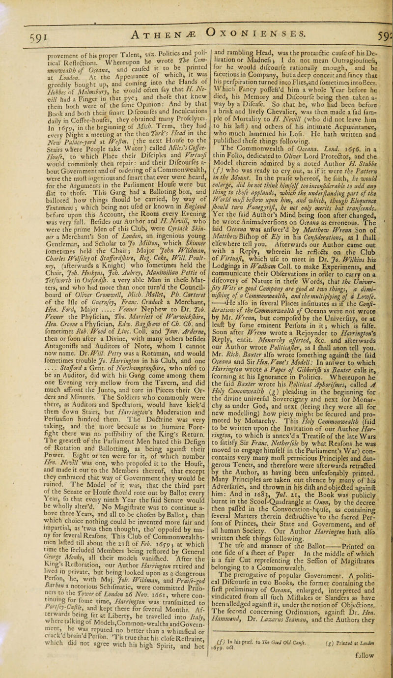 59: 59r provement of his proper Talent, viz. Politics and poli rical Refle&amp;ions. Whereupon he wrote The Com¬ monwealth of Oceana, and caufed it to e printe at London. At the Appearance of which, it was greedily bought up, and coming into the Hands o Hobbes of Malmsbury, he would often fay that //. Afc- w// had a Finger in that pye* and thole that knew them both were of the fame Opinion: And by that Book and both their fmart Difcourfes and Inculcations daily in Coffee-houfes, they obtained many Profelytes. In i&lt;5yp, in the beginning of Mich. Term, they had every Night a meeting at the then Lurk's Head in the New Palace-yard at Wefim. (the next Houfe to the Stairs whefe People take Water) called Miles s Cojffee- Houfe, to which Place their Difciples and Virtuofi would commonly then repair: and their Difcourfes a- bout Government and of ordering of a Commonwealth, were the molt ingenious and fmart that ever were heard, for the Arguments in the Parliament Houfe were but flat to thofe. This Gang had a Balloting box, and balloted how things Ihould be carried, by way of Tentamens 3 which being not ufed or known in England before upon this Account, the Room every Evening was very full. Befides our Author and H. Nevill, who were the prime Men of this Club, were Cyriack Skin¬ ner a Merchant’s Son of London, an ingenious young Gentleman, and Scholar to Jo. Milton, which Skinner fometimes held the Chair 3 Major John Wildman, Charles Wolfeley of Stajfordjhire, Rog. Coke, Will. Poult - ney, (afterwards a Knight) who fometi,mes held the Chair, Job. Ho sky ns. Job. Aubrey, Maximilian Pettie of Let [worth in Oxfordjh. a very able Man in thefe Mat¬ ters, and who had more than once turn’d the Council- board of Oliver Cromwell, Mich. Mallet, Ph. Carteret of the Ifle of Guernfey, Franc. Cradock a Merchant, Hen. Ford, Major ...... Fenner Nephew to Dr. Tob. Fenner the Phyllcian, Lho. Marriott of Warvuickfsire. Hen. Croone a Phyllcian, Edw. Bagjhaw of Ch. Ch. and fometimes Rob. Wood of Line. Coll, and Jam. Arderne, then or foon after a Divine, with many others befides Antagonifts and Auditors of Note, whom I cannot now name. Dr. Will. Petty was a Rotaman, and would fometimes trouble Jo. Harrington in his Club, and one .... Stafford a Gent, of Northamptonfoire, who ufed to be an Auditor, did with his Gang come among them one Evening very mellow from the Tavern, and did much affront the Junto, and tore in Pieces their Or¬ ders and Minutes. The Soldiers who commonly were there, as Auditors and Spe&amp;ators, would have kick’d them down Stairs, but Harrington's Moderation and Perfuafion hindred them. The Dodtrine was very taking, and the more becaufe as to humane Fore¬ fight there was no poflibilicy of the King’s Return. 1 he greateft of the Parliament Men hated this Defign of Rotation and Ballotting, as being againft their Power. Eight or ten were for it, of which number Hen. Nevill was one, who propofed it to the Houfe, and made it out to the Members thereof, that except they embraced that way of Government they would be ruined. The Model of it was, that the third part of the Senate or Houfe fhould rote out by Ballot every ^ ear, fo that every ninth Year the faid Senate would be wholly alter’d. No Magiftrate was to continue a- bove three Years, and all to be chofen by Ballot 3 than which choice nothing could be invented more fair and impartial, as ’twas then thought, tho’ oppofed by ma¬ ny for fcveral Reafons. This Club of Commonwcalths- nKn lafted till about the 2,1ft of Feb. i6fp3 at which time the fccluded Members being reftored by General George Monke, all their models vanifhed. After the King s Relloration, our Author Harrington retired and lived in private, but being looked upon as a dangerous tcrfon, he, with Maj. Job. Wildman, and Praife-god Barbon a notorious Schifmatic, were committed Pril'o- ners to the Lower of London 16 Nov. 1661, where con- tinning ior fome time, Harrington was tranfmitted to / ortJey-Caftle, and kept there for feveral Months. Af¬ terwards being fet at Liberty, he travelled into Italy, w lici e talking of Models,Common-wealths andGovern- menr, he was reputed no better than a whimfical or crack d brain d Perlon. ’Tis true that his clofe Reftraint, which did not agree with his high Spirit, and hot and rambling Head, was the protardtic caufe of his De- liration or Madnefi&gt;3 I do not mean Outragioufnefs, for he would dilcourfe rationally enough, and be facetious in Company, but a deep conceit and fancy that his perfpiration turned into Flies,and fometimes intoBee;. Which Fancy poffefs’d him a whole Year before he died, his Memory and Difcourfe being then taken a- way by a Difeafe. So that he, who had been before a brisk and lively Chevalier, was then made a fad fam- ple of Mortality to H. Nevill (who did not leave him to his laft) and others of his intimate Acpuaintance, who much lamented his Lofs. He hath written and publifhed thefe things following. The Commonwealth of Oceana. Lond. 16f6. in a thin Folio, dedicated to Oliver Lord Prote6tor, and the Model therein admired by a noted Author H. Stubbe if) who was ready to cry out, as if it were the Pattern in the Mount. In the praife whereof, he faith, he would enlarge, did he not think himfelf too inconfiderable to add any thing to thofe applauds, which the underfunding part of the Wcirld mufi beflow upon him, and which, though Eloquence fhould turn Panegyrift, he not only merits but tranfeends. Yet the laid Author’s Mind being foon after changed, he wrote Animadverfions on Oceana as erroneous. The faid Oceana was anfwer’d by Matthew Wrenn Son of Matthew Bifhop of Ely in his Confederations, as I fhall elfewhere tell you. Afterwards our Author came out with a Reply, wherein he reflt£h on the Club of Firtuofe, which ufe to meet in Dr. Jo. Wilkins his Lodgings in W%dham Coll, to make Experiments, and communicate their Obfervations in order to carry on a difeovery of Nature in thefe Words, that the Univer- fety Wits or good Company are good at two things, a dimi¬ ni fl/mg of a Commonwealth, and the multiplying of a Lowfe. -He all'o in feveral Places infinuates as if the Confe¬ derations of the Commonwealth of Oceana were not wrote by Mr. Wrenn, but compofed by the Univerfity, or at leaft by fome eminent Perfons in it 3 which is falfe. Soon after Wrenn wrote a Rcjoynder to Harrington'% Reply, entit. Monarchy afferted, &amp;c. and afterwards our Author wrote Politicafter, as I fhall anon tell you. Mr. Rich. Baxter alfo wrote fomething againft the faid Oceana and Sir Hen. Fane's Modell: In anfwer to which Harrington wrote a Paper of Gibberifh as Baxter calls it, fcorning at his Ignorance in Politics. Whereupon he the faid Baxter wrote his Political Aphorifmes, called A Holy Comonwealth (g) pleading in the beginning for the divine univerfal Sovereignty and next for Monar¬ chy as under God, and next (feeing they were all for new modelling) how piety might be fecured and pro¬ moted by Monarchy. This Holy Commonwealth (faid to be written upon the Invitation of our Author Har¬ rington, to which is annex’d a Treatifeof the late Wars to latisfy Sir Franc. Netherfole by what Reafons he was moved to engage himfelf in the Parliament’s War) con- contains very many moft pernicious Principles and dan¬ gerous Tenets, and therefore were afterwards retraced by the Author, as having been unfeafonably printed. Many Principles are taken out thence by many of his Adverfaries, and thrown in his difhand obje£ted againft him: And in 1683, Ju?- 21 &gt; the Book was publicly burnt in the Scool-Quadrangle at Oxon, by the decree then paffed in the Convocation-houfe, as containing feveral Matters therein deftru£tive to the facrcd Per¬ fons of Princes, their State and Government, and of all human Society. Our Author Harrington hath alfo written thefe things following. The ufe and manner of the Ballot-Printed on one fide of a fheet of Paper In the middle of which is a fair Cut reprefenting the Sefilon of Magiftrates belonging to a Commonwealth. The prerogative of popular Government. A politi¬ cal Difcourfe in two Books, the former containing the firft preliminary of Oceana, enlarged, interpreted and vindicated from all fuch Miftakes or Slanders as have been alledged againft ir, under the notion of Obje£tions. The fecond concerning Ordination, againft Dr. Hen. Hammond, Dr. Lazarus Seaman, and the Authors they If) 1° his prsf. to The GsiJ Ohl Cauft. (g) Printed at London 163-9. oft. follow