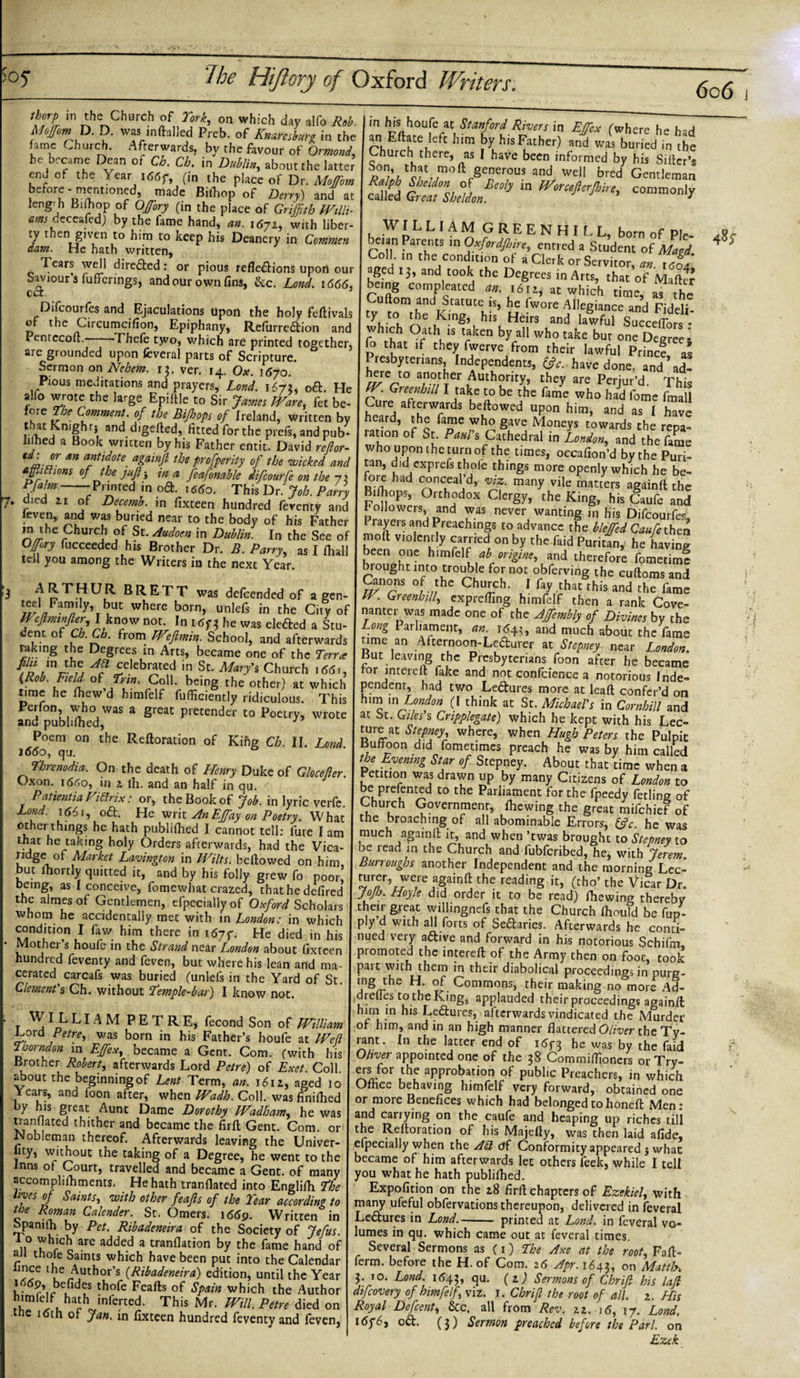 thorp in the Church of York, on which day alfo Rob Moffom^ D. D. was inftalled Preb. of Knareshurg in the hme Church. Afterwards, by the favour of Ormond., he became Dean or Ch. Ch. in Dublin,, about the latter Pnd nf the V » t z' a - /* i « _ in hisi houfe at Stanford Rivers in Effex (where he had an Eftate left him by his Father) and was buried in the Church there, as I have been informed by his Sifter’s and wdl _bred Gentleman end of the Year ,«r (i„ the p,7c’e„f° Z'ph before- mentioned made Biihop of Deny) and at called Great Sheldon » m Wonefterjhtre, commonly length Biftiop of Offory (in the place of Griffith Willi- am .c ceafed) by the fame hand, an. 1672, with liber- WILLIAM GREENHIf I h c ™ J enbl.m to ^ecP his Deanery in Common beian Parents in Oxfordfhire entred a Srn’d T dam. He hath written, Pnll „ f^ajmre, entred a Student of Maid. Tears well direXed: or pious reflexions upon our aged'12, a^d tookrie Deerees^ °A an- lCo4&gt; Saviour’s fuficrings, and our own fin,, &amp;c. Lnd. &gt;666, bfing I’ompleatcd al.Tzft Oifcourfe and Ejaculations upon the holy feftivals ty to™,he' fonT h,’ H^raV&amp;Z^ ™di’ pLte/ofi rCU rf E«&gt;hr* Rrfumai0 -d which Oath isfkenbyanwhotakebutoS„eCne,r0rS: Pcntccoft.-——Thefe tjvo, which are printed together, fo that if they fwerve frnm i c 1°°™ PeSree5 are grounded upon feveral parts of Scripture. S Presbyterians,Independents R htfdf IrfLTit^Tan'J p^r’s4'^ '?% D&amp; He ^eeTtlu A** T* alfo wrote the large Epi|,eTs’r&gt;tr,^1°| ^Xtlr^th'm ° al f°“f fore The Comment of the Bijhops of Ireland, written by heard, the fame who gave Monets r’owClC haTC thatKn'ghr; and digefted, fitted for the prefs, and pub- ration of St. Pant's Cathedral in }owl Vif 'J'31' s-*4 x arw&amp;srss sss ssss sirZErf r: &amp; tel. you among the Writers in the next74.“ s £Sr-sSESEiF &amp;'V2S tf*rlebCon h St- J^\Ch'h for jmerell8fake and nSiSS atlorious'TndT- time he (hew’d himfelf fuffideiVridicSL rht Etota fndt (7°hink *1, mCftcofbf °d andf;nu’b,r^,was a great p,et“d-* p°-?&gt; *»««*.*Uvwhi^^^srM ]tfPoemuO„ the Reftoration of Kihg C, II. &amp;SSS o“ro&gt; ?„nat fnfan°fhafTLDuUke °f ^ b78ZE ,lfquu edTfZrdbvwfLlWll°eCdf0n him’ Bmttfu nmha.■ •“dependent and the morning^S being as 1 tonceivel’fomewhLt crS, thtThedeB tTo b! Zjfkf' Vf f whorn^he^cddentai^y^e^vvith'm^e^^r^in^hich ^’dSjStota. At«rwarff^ pJ“r° houffeWi„ht'hme W nA?7/^abfietdfe,een promoted th^LCTeftrfThe Wth^T®^ tMSwsa sarsT-i? Ct™&lt;*-S Ch. wilhou, I know m*. ’ A.»«ilO»'wSi3S*£3SPyi L 'VPL L « M P E T R E, fecond Son of William “»** rw0/’// br ^ his Path^ h°Ufe K,W rant’ ,n th= tewfadrf”? Te^Jh'Sd BrotCr R^terSfoS'^of l^ColL Years, aftd ST, tten^.Coif waCItlid0 had beloiwedtohoneftM06 =r„ ^SS1 rfic°“ttthte oVToegtriwent tTth beCme tfh™ afterlfards teSTOSfc’rSSf Inns of Court, travelled and became a Gent, of many you what he hath rubliihed ‘ Th°,7 r° Egli&lt;]1 ^ Expofition on the ,8 firft chapters of Ezekiel, with the JntnaJ r'l f °f according to many ufeful obfervacions thereupon, delivered in feveral stnl bv Pet wuf °mer/' • Wri“en &gt; Le£tures in W-_ printed at Lond. in fevenl vo- To which^arc addpH r ° 'u6 ^,oct^ty 7^- lumes in qu. which came out at feveral times, all thnfp added a tranflation by the fame hand of Several Sermons as (i) The Axe at the root Fafl&gt; fn ' ^ SAa,n? Which bave been Puc into the Calendar ferm. before the H. of Com zb Apr lUx Z Maui C tb!rA7h- s (Rihadeneira) edition, until the Year 3. 10. Land. ib4?, qu. (2) Sermons ofChri/l his lad himfelf hir? • $P**n which the Author difeovery of himfelf viz. 1. Chrifl the root of all 2 His ?r,i 7 ^mlene2’ Thls Mr’ mn- Pt,re dicd on poyal Defint, ike. all from Vs. [if „ LZ 0 Jan. tn fixteen hundred feventy and feven, I tdyd, oft. (}) Sermon preached before the Pari, on Ezek