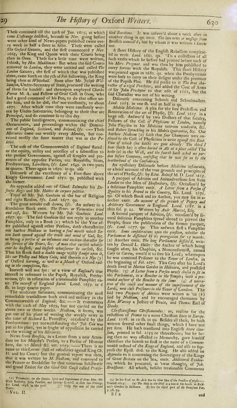 650 Thefe continued till the 29th of Jan. 1 &lt;56f, at which time L'eftrange defifted, becaufe in Nov. going before were other kind of News-papers publilhed twice eve¬ ry week in half a ffieet in folio. Thefe were called The Oxford Gazette, and the firft commenced 7 Nov. J66fj the King and Queen with their Courts being then in Oxon. Thefe for a little time were written, I think, by Hen. Muddiman: But when the faid Courts removed to London, they were intitled and called The London Gazette\ the firft of which that was publifhed there, came forth on the f th of Feb. following, the King being then at Whitehall. Soon after Mr. Jofeph Wil- liamfon, Under-Secretary of State, procured the writing of them for himfelf: and thereupon employed Charles Perrot M. A. and Fellow of Oriel Coll, in Oxon, who had a good command of his Pen, to do that office un¬ der him, and fo he did, tho’ not conftantly, to about 1671. After which time they were conftantly writ¬ ten by Under-Secretaries, belonging to thofe that are Principal, and do continue fo to this day. The public Intelligencer, communicating the chief Occurrences, and proceedings within the Domini¬ ons of England, Scotland, and Ireland, &amp;c. Thefe Mercuries came out weekly every Monday, but con¬ tained moftly the fame matter that was in the Po- litici. The cafe of the Commonwealth of England ftated : or the equity, utility and necefficy of a fubmiffion to the prefent Government, againft all fcruples and pre¬ tences of the oppofite Parties, viz. Royalifts, Scots, Presbyterians, Levellers, &amp;c. Lond. 1649. in two parts in quarto. There again in \6yo. in qu. alfo Difcourfe of the excellency of a Free-ftate above kingly Government. Lond. i6fo. qu. publifhed with the former. An appendix added out of Claud. Salmafius his De¬ fen fio Regis and Mr. Hobbes de corpore politico. Tryal of Mr. Job. Goodwin at the bar of Religion and right Reafon, fffc. Lond. i&lt;5f7. qu. The great accufer caft down, (ffc. An anfwer to a fcandalous Book entit. The Triers or Tormentors tried and caft, &amp;c. Written by Mr. Job. Goodwin. Lond. J6fj. qu. The faid Goodwin did not reply in another Pamphlet, only in a Book (x) which he the Year af¬ ter publilhed againft other Perfons, doth charafterize our Author Nedbam as having a foul mouth which Sa¬ tan hath opened againfl the truth and mind of God, Stc. as being a perfon of an infamous and unclean character for the fervice of the Triers, Stc. A man that curfeth whatfo- ever he blejfeth, and bleffeth whatfoever he curfeth, Stc. That his Book hath a double image vifibly Jlampt upon it like our Philip and Mary Coin, and therein is a Nye (y) of Oxford learning, as well as a Mouth of Oxford rail¬ ing in the compofition, Stc. Incereft will not lye: or a view of England's true intereft in reference to the Papift, Royallift, Presby¬ terians, &amp;c. in refutation of atreafonable Pamphlet en¬ tit. The intereft of England dated. Lond. idro. in A fh. in large quarto paper. The moderate Informer, communicating the moft remarkable tranfaftions both civil and military in the Commonwealth of England, Stc.-It commences with the 12th of May 16yp, but not carried on for above two or three weeks. Nedham, it feems, was put out of his place of writing the weekly news in the time of Richard L. Prote&amp;or, occafion’d by the Presbyterians: yet notwithftanding tho’ Job. Can was put in his place, yet in fpight of oppofition he carried on the writing of his Mercuries. News from Bruffels, in a Letter from a near Atten¬ dant on his Majelty’s Perfon, to a Perfon of Honour here, dat. 10 Adarch ftil. vet. i6yp. ———There is no name to this Letter (full of rafcallities againft King Ch. II. and his Court) but the general report was thenj that it was written by M. Nedham, and conveyed to the Printer or Bookfeller by that notorious Schifmatic and grand Zealot for the Good Old Caufe called Praife- &lt;x) Triumviri: Or the Genius, Spirit ar.d Department of three Men. Mr. Jr1, Rebury, John Pawfon, and George Kendall, in their late Writings, Triers0 '6f8' in the Pref' O') n&gt;lf Nye one of the chief VOL. II. God Barebone. It was anfwer’d about a week after in another thing in qu. entir. The late news or meffage from Bruffiels unmask'dj but by whom it was written i know not. A fhort Hiftory of the Engliffi Rebellion compleat- ed in verfe. Lond. \66\. qu. ’Lisa colle£bion of all luch verfes which he before had printed before each of his Merc. Pregmat. and was then by him publifhed to curry favour with the Royalifts. This fhort Hiftory was printed again in 1680. qu. when the Presbyterians were bufy to carry on their defigns under the pretence 0 „ e p,oc- He did prefix to it The true cha- ralter of a rigid Presbyter, and added the Coat of Arms 7°b» Presbyter to that edit, of 1661, but the laid Character was not of his writing. Difcourfe concerning Schools and Schoolmafters. Lond. 1665. in one fh. and an half in qu. Medela Medicines. A plea for the free Profeffion and Renovation of the artofPhyfic, tfc. Lond. i66r. in a large o£t. Anfwer’d by two Doctors of that faculty, bellows of the Coll, of Phyficians at London, namely John Twyfden in his Aledicina veterum v indie at a, Stc. and Robert Sprackling in his Medela ignorantue, Stc Our Author Nedham (z) faith that four Champions were em¬ ployed by the Coll, of Phyficians to write againft this Book I wo of which (he faith) are gone already: The third I hear (faith he) is often buried in Ale at a place called The hole (&lt;s) in the Wall, and the fourth hath asked me par¬ don before Company, confeffing that he was fet on by the brotherhood of the Confederacy. An epiftolary Difcourfe before Medicina inftaurata, or a brief account of the true grounds and principles of the artofPhyfic, fftc. by Edna. Bolnefi M. D. Lond. U6y. A pacquet of Advices and Animadverfions fent from London to the Men of Shaftesbury, &amp;c. Occafion’d by a fcditious Pamphlet entit. A Letter from a Perfon of Quality to his Friend in the Country, Stc. Lond. 1676. qu. Of which Book and its Author, you may fee in a- nothei entit. An account of the growth of Popery cvnd Arbitrary Government in England. Lond. 1687. in a thin fol. p. 22. Written by Andr Marvel, Elq. A fecond pacquet of Advices, fftc. occafion’d by fe~ veral feditious Pamphlets fpread abroad to pervert the People, fince the publication of the former pacquet, &amp;V. Lond. 1677. qu. This anfwers firft a Pamphlet entit. Some conftderations upon the queftion, whether the Parliament be diffolved by its prorogation for \ y months. (2) Another entit. The long Parliament diffolv'd, writ¬ ten by Denzill L. Holies: the Author of which being fought after, his Chaplain, a Nonconformift, named Cary or Carew, own’d it to free his Lord } whereupon he was comitted Prifoner to the Tower of London, in the beginning of Feb. 1676. This Cary after his Lord’s death lived in Hatton Garden in Holbourn, and pradtifed Phyfic. (j) A Letter from a Perfon newly chofen to Jit in this Parliament, to a Bencher in the Temple; with a pre¬ tended anfwer of the Bencher to the fame (4) A narra¬ tive of the caufe and manner of the imprijonment of the Lords, now clofe Prifonersin the Tower of London. The faid two Pacquets of Advices were witten as ’tis (b) faid by Nedham, and he encouraged thereunto by Ldm. War cup a Juftice of Peace, and Thomas Earl of Danby. ChriftianiJJimus Chriftianandus: or, reafons for the redudtion of France to a more Chriftian ftate in Europe. Lond. 1678. in 10 ffi. in qu. Befides all thefe, he hath written feveral other fmall things, which 1 have not yet feen. He hath tranflated into Engliffi Mare clau- fum, printed in fol. i6f2 or thereabouts} but he be¬ ing then no way affc&amp;ed to Monarchy, gave himfelf therefore the licenfe to foift in the name of a Common¬ wealth inftead of the Kings of England, and alfo to fup- prefs the Epift. ded. to the King. He alfo added an Appendix to it concerning the Sovereignty of the Kings ot Great Britain on the Sea, entit. Additional Eviden¬ ces, which he procured, as ’ewas thought, of Job. Bradjhaw. All which, befides treafonable Comments (2.) In his Pref. to Fr. dele Boe his New Idea of the Brachce of phyfic_ Printed 167y. (a) The Hole in the Wall is a noted Ale-houfe in Bald¬ wins Gardens in Holbourn. (b) See the third pait of No Broteflant Biot, p.j-8. y9. and