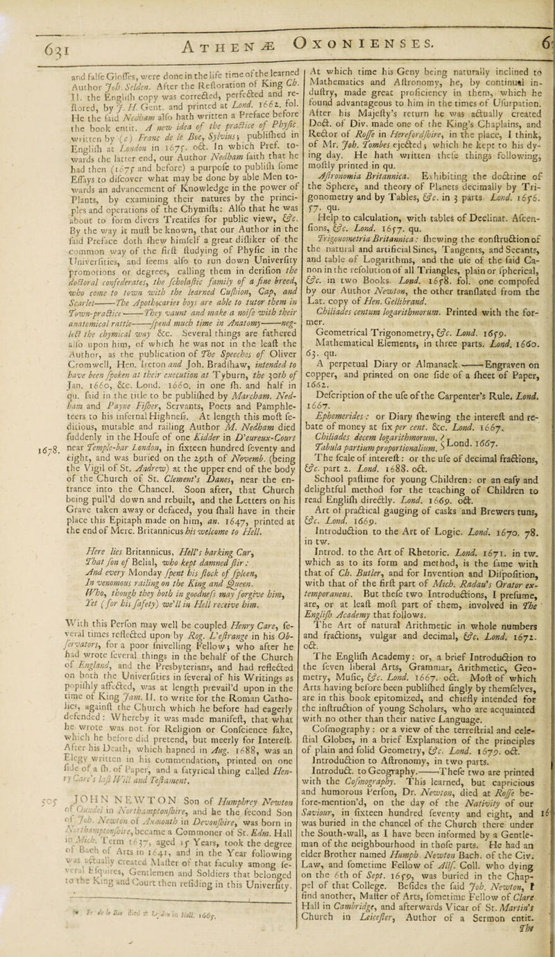 6^i and falfe Glofles, were done in the life time of the learned Author Joh. Sclden. After the Reftoration or Ring o. Jl. the Enghih copy was corrected, perfected and re¬ ft ored, by J. H. Gent, and printed at Lond. 1662.. to\. He the faid Nedham alfo hath written a Preface before the book entir. A new idea of the practice of Phyfic, written by (c) Franc de le Boe, Sylviuspublifhed in Engliili at London in 167**. oCt. In which Pref. to¬ wards the latter end, our Author Nedham faith that he had then (167 f and before) a purpofe to publiih feme Eflays to difeover what may be done by able Men to¬ wards an advancement of Knowledge in the power of Plants, by examining their natures by the princi¬ ples and operations of the Chymifts: Alfo that he was about to form divers Treatifes for public view, 13c By the way it mull be known, that our Author in the faid Preface doth fhew himfelf a great difliker of the common way of the fir ft ftudying of Phyfic in the Univerfities, and feerns alfo to run down Univerfity promotions or degrees, calling them in derifion the doctoral confederates, the fcholafiic family of a fine breeds who come to town with the learned Cufhion, Cap, and Scarlet■-the Apothecaries boys are able to tutor them in Town-prabiice ---They vaunt and make a noife with their anatomical rattle--fpend much time in Anatomy-neg¬ lect the chymical way &amp;c. Several things are fathered 167S. alfo upon him, of which he was not in the leaft the Author, as the publication of The Speeches of Oliver Cromwell, Hen. Ireton and Joh. Bradfhaw, intended to have been fpoken at their execution at Tyburn, the 30th of Jan. 1660, &amp;c. Lond. 1660. in one fh. and half in qu. faid in the title to be publifhed by Marcham. Ned- ham and Payne Fijher, Servants, Poets and Pamphle¬ teers to his infernal Highnefs. At length this mod fe- ditious, mutable and railing Author M. Nedham died fuddenly in the Houfe of one Kidder in D'eureux-Court near Temple-bar London, in fixteen hundred feventy and eight, and was buried on the 2pth of Novemb. (being the Vigil of St. Andrew) at the upper end of the body of the Church of St. Clement's Danes, near the en¬ trance into the Chance). Soon after, that Church being pull’d down and rebuilt, and the Letters on his Grave taken away or defaced, you fhall have in their place this Epitaph made on him, an. 1647, printed at the end of Merc. Britannicus his welcome to Hell. Here lies Britannicus, Hell's barking Cur, That fion of Belial, who kept damned f ir: And every Monday [pent his flock of fiplcen, In venomous railing on the King and fflueen. FFrho, though they both in goodnefs may forgive him, Tet (for his fafety) we'll in Hell receive him. With this Perfon may well be coupled Henry Care, fe- veral times reflected upon by Rog. L'eflrange in his Ob- fervators, fora poor Ini veiling Fellow j who after he had wrote leveral things in the behalf of the Church of England, and the Presbyterians, and had reflected on both the Univerfities in feveral of his Writings as popifhly affeCted, was at length prevail’d upon in the time of King Jam. II. to write for the Roman Catho- lics, againft the Church which he before had eagerly defended : Whereby it was made manifeft, that what he wrote was not for Religion or Confcience fake, which he before did pretend, but meerly for Intereft. Aker his Death, which hapned in Aug. 1688, was an Elegy written in his commendation, printed on one fide of a fh.01 i'aper, and a fatyrical thing called Flen- 5 J hare s lafi Will and Tef ament. J Oh N N E W T O N Son of Humphrey Newton cf Oundelxn Northampton fire, and he the l’econd Son V-. A'- Newton of Axmouth in Devon fire, was born in • '-tptonji/ire,became a Commoner of St. Edm. Hall in nri A if* frm *^37, aged if Years, took the degree 0 ‘U1 o! Arcs in 1 £41, and in the Year following YV.K r*r***+~A TV /!,. /X C _ 1 C 1 At which time his Geny being naturally inclined to Mathematics and Aftronomy, he, by continual in- duftry, made great proficiency in them, which he found advantageous to him in the times of Ufurpation. After his Majefty’s return he was actually created DoCt. of Div. made one of the King’s Chaplains, and ReCtor of Roffe in Herefordfire, in the place, 1 think, of Mr. Joh. Tombes ejeCted; which he kept to his dy¬ ing day. He hath written thefe things following, moftly printed in qu. Aflronomia Britannica. Exhibiting the doChine of the Sphere, and theory of Planets decimally by Tri¬ gonometry and by Tables, (3 c. in 3 parts Lond. 16f 6. 57. qu. Help to calculation, with tables of Declinat, Afcen- fions, (fc. Lond. 1677. qu. Trigommetria Britannica: fhewing the eonftruCtion of the natural and artificial Sines, Tangents, and Secants, and table of Logarithms, and the ule of the faid Ca¬ non in the refolutionof all Triangles, plain or fpherica), (3c. in two Books. Lond. i6y8. fol. one compofed by our Author Newton, the other tranflated from the Lat. copy of Hen. Gellibrand. Chiliades centum logarithmorum. Printed with the for¬ mer. v created Mailer of that faculty among fe¬ ll Efl 'iies, Gentlemen and Soldiers that belonged 10 t;'= ^mg and Court then refiding in this Univerfity. Fr di Eue diet; 31 in Hell, \66y. Geometrical Trigonometry, (3c. Lond. 16 f 9. Mathematical Elements, in three parts. Lond. 166a. 63. qu. A perpetual Diary or Almanack --Engraven on copper, and printed on one fide of a fheet of Paper, 1(562. Defcription of the ufe of the Carpenter’s Rule. Lond. 1667. Ephemerides: or Diary fhewing the intereft and re¬ bate of money at fix per cent. &amp;c. Lond. 166 j. Chiliades decern logarithmorum. ? , , Tabula partiumproport ionalium. -&gt; 1“'on '1 ^' The fcale of intereft : or the ufe of decimal fractions, (3c. part 2. Lond. 1688. oCt. School paftime for young Children: or an eafy and delightful method for the teaching of Children to read Englifh direCtly. Lond. 1669. oCt. Art of practical gauging of casks and Brewers tuns, (3c. Lond. 1669. Introduction to the Art of Logic. Lond. 1670. 78. in tw. Introd. to the Art of Rhetoric. Lond. 1671. in tw. which as to its form and method, is the fame with that of Ch. Butler, and for Invention and Difpofition, with that of the firft part of Mich. Radau's Orator ex- temporaneus. But thefe two Introductions, I prefurne, are, or at leaft moft part of them, involved in The Englif Academy that follows. The Art of natural Arithmetic in. whole numbers and fractions, vulgar and decimal, (3c. Lond. 1672. oCt. The Englifh Academy: or, a brief Introduction to the feven liberal Arts, Grammar, Arithmetic, Geo¬ metry, Mufic, (3c. Lond. 1667. oCt. Moft of which Arts having before been publifhed fingly by themfelves, are in this book epitomized, and chiefly intended for the inftruCtion of young Scholars, who are acquainted with no other than their native Language. Cofmography : or a view of the terreftrial and cele- ftial Globes, in a brief Explanation of the principles of plain and folid Geometry, (3c. Lond. 1679. oCt. Introduction to Aftronomy, in two parts. IntroduCt. to Geography.-'Thefe two are prinred with the Cofmography. This learned, but capricious and humorous Berfon, Dr. Newton, died at Roffe be- fore-menrion’d, on the day of the Nativity of our Saviour, in fixteen hundred feventy and eight, and was buried in the chancel of the Church there under the South-wall, as I have been informed by a Gentle¬ man of the neighbourhood in thofe parts. He had an elder Brother named Humph. Newton Bach, of the Civ. Law, and fometime Fellow of A Ilf. Coll, who dying on the 6th of Sept. i6fp, was buried in the Chap- pel of that College. Befides the faid Job. Newton, f find another, Matter of Arts, fometime Fellow of Clare Hall in Cambridge, and afterwards Vicar of St. Martin's Church in Leicefer, Author of a Sermon entit. 6i