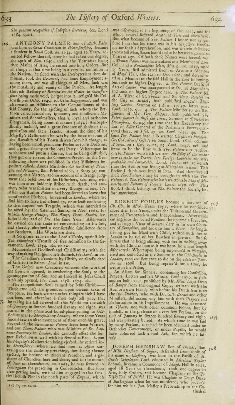 The penitent recognition of JofephV Brethren, &amp;c. Lond. 1684, quart. ANTHONY PALMER Son o$ Anth.Palm. was born at Great Gomberton in Worcefterfinre, became a Student in Baliol Coll. an. 16 34, aged 16 Years, ad¬ mitted Fellow thereof, after he had taken one degree, the 2pth of Nov. 1640} and in the Year after being then Mafter of Arts, he entred into holy Orders. But all things at that time being in a very fad confufion in the Nation, he fided with the Presbyterians then do¬ minant, took the Covenant, had fome Employment a- mong them, and was all things to all Men, fuch was the mutability and vanity of the Perfon. At length the rich Reftory of Bourton on the Water in Glocefter- jhire being made void, he got into it, refign’d his Fel- lowfhip in Oftob. 1649, took the Engagement, and was afterwards an Afliftant to the Commiffioners of the faid County, for the ejefting of fuch whom the Bre¬ thren called fcandalous, ignorant, and infufficient Mi- nifters and Schoolmafters, that is, loyal and orthodox Clergymen, being about that time (1674) Anabapti- ilically inclin’d, and a great favourer of thofe of that perfuafion and their Tenets. About the time of his JMajefty’s Reftoration he was by the force of fome of the Royalifts of his Town driven from his charge, as having been amoft pernicious Perfon as to his Doftrine, and a great Enemy to the loyal Party: Whereupon he withdrew and put in a Curate, but he being difturb’d, they got one to read the Common-Prayer. In the Year following there was publifhed in that Villainous im- pofture called, Annus Mirabilis: Or the Tear of Prodi¬ gies and /Wonders, &amp;c. Printed 1661, a Story (d) con¬ cerning this Matter, and an account of a ftrange judg¬ ment that befel two of his Diflurbers, viz. one, who was foon after fuddenly ftriken with death, and ano¬ ther, who was fmitten in a very flrange manner, &amp;c. After our Author Palmer had been forced to leave that comfortable Harbour, he retired to London, where we find him to have had a hand in, or at leaf; confenting to that ilupendious Tragedy, which was intended to be afted by the Satanical Saints, in Nov. 1662, for which George Philips, Tho. Tonge, Franc. Stubbs, &amp;c. fuffer’d the zzd of Dec. the fame Year. Afterwards he carried on the trade of conventicling to his laft, and thereby obtained a comfortable fubfiftence from the Brethren. His Works are thefe. A Scripture raile to the Lord’s Table, againft Mr. Job. Humphrey's Treatife of free Admiflion to the Sa¬ crament. Lond. 1674. oft. or tw. Memorials of Godlinefs and Chriftianityj with the way of making Religion one’s Bufinefs, &amp;c. Lond. in tw. The Chriftian’s Freedom by Chrift, or God’s deed of Gift to the Saints. Lond. in tw. The Gofpel new Creature j wherein the work of the Spirit is opened, in awakening the Soul* to the gaining pardon of Sin, and an Intereft in Jefus Chrift is plainly opened, &amp;c. Lond. i6y8. 1674. oft. The tempeftuous Soul calmed by Jefus Chrift--- Thefe two laft are grounded upon certain texts of Scripture. He hath written other things which I have t noc ken? and therefore I fhall only tell you, that /*• be taking his laft farewel of this World on the i6ih of January in fixteen hundred feventy and eight, was buried in the phanatical burial-place joining to Old- Bedlam near to Morefields by London; where fome Years ftnee 1 faw an altar monument of ftone over his grave. Several of the Sirname of Palmer have been Writers, and one Thom. Palmer who was Minifter of St. Lau¬ rence Pountney in London, did zealoufly affert the for¬ mer Flebellion as well with his Sword as Pen. Upon his Majefty’s Reftoracion being ejected, he retired in¬ to Derbyjhire, where we find him at Afton car- crying on the caufe by preaching, but being thence ejected, he became an itinerant Preacher, and a ga¬ therer of Churches here and there, and in the month of July or thereabouts, an. 1663, he was fecured in Nottingham for preaching in Conventicles. But foon after getting loofe, we find him engaged in that fana¬ tical hellifti Plot in the north parts of Engand, which (d) Pag. 79. nu, • was difeovered in the beginning of Oft. 1665, arid for which feveral buffered death at York and cllewhere: But what became of Tho. Palmer I know noc as yet Sure I am that his name was in his Majefty’s Procla¬ mation for his Apprehenfion, and was therein deferibed to be a tall Man, flaxen hair'd and to be between 40 and yo \ ears of age. Of both thefe Names were feveral, viz. 1 • Thomas Palmer was matriculated as a Member of Line. Coll, and a Rutlandjhire Man, May^ p. an. 1617, aped iy Years, firft admitted Bach, of Arts as a Member of Magd. Hall, the izth of Dec. i6zo, and determin¬ ed as a Member of the faid Hall in the Lent following, but took no higher Degree, z. Tho. Palmer Bach, of Arts of Cambr. was incorporated at Ox. z8 May 1620 and took no higher Degree here. 3. Tho. Palmer M. of A. Vicar of Sr. Thomas and St. Mary Ratcliff in the City of Brijlol, hath publifhed Brijlol's Mili¬ tary Garden. Sermon on 1 Sam. 17. 29. latter parr. Lond. 1636. qu. 4. Tho. Palmer Minifter to the Re¬ giment of Maj. Gen. Skippon, hath publifhed The Saints fupport in thefe fad times, Sermon at Tiverton in Devonshire, during the time that his Excellency the Earl of EJfex General of the Parliament Forces quar¬ tered there, on Pfial. 37. 40. Lond. I044. qu. The fame Tho. Palmer hath alfo written ChriJHan's Freedom: Or, God's deed of Gift to his Sains. Lond. 1646. oft. and A Serm. on 1 Cor. 3. zz, Z3. Lond. 1647. oft. and feems to be the fame with Tho. Palmer our Author, y. Tho. Palmer who hath written An EJfay of the means how to make our Travels into Foreign Countries the more profitable and honourable. Lond. 1606. oft at which time the Author was living at Wringham in Kent. This Perfon I think was bred in Oxon. And therefore all thefe Tho. Palmer's may be brought in with this Tho. Palmer. 6. Tho. Palmer who hath written The Map of Mo¬ narchy and Epitome of Papacy. Lond. J.6fp. oft. This Book I think belongs to Tho. Palmer the fourth, be¬ fore-mentioned. ROBERT FOULKS became a Servitor of Ch. Ch. in Mich. Term 7.671, where he continued more than four Years, under the Tuition and Govern¬ ment of Presbyterians and Independents. After wards entring into the facred Funftion he became a Preacher and at length Vicar of Stanton Lucy in his own Coun¬ try of Shropjhire, and took to him a Wife. At length having got his Maid with Child, retired with her to London to be rid of her Burthen in private. But fa it was that he being affifting with her in making away with the Child as foon as it was born, he was at length difeovered: Whereupon being itnprifon’d in Newgate tried and convifted at the Seffions in the Old-Baylie in London, received Sentence to die on the 16th ot Janu¬ ary an. 11578. But being repriev’d for a time, he wrote in his Prifon, An Alarm for Sinners: containing his Confefiion Prayers, Letters and laft Words. Lond. 1679. in 7 (h. and an half in qu. publifhed by Mr. Will. Lloyd Dean of Bangor from the original Copy, written with the Author’s own Hand* who before his Death fent it to the faid Doftor, who with Dr. Gilb. Burnet and other Minifters, did accompany him with their Prayers and Exhortations in his Imprifonment. He was executed at Tyburn, not with other common Felons, but by himfelf, in the prefence of a very few Perfons, on the 31ft of January in fixteen hundred feventy and eight, and was privately buried. At which time it was laid by many Perfons, that had he been educated under an Orthodox Government, or under Papifts, he would have abhorred fuch a foul Aft, for which he fuf- fer’d. JOSEPH HENSHAW Son of Thomas, Son of Will. Henjhaw of Sujfex, defeended from thofe of his name of Chejhire, was born in the Parifh of St. Giles's Cripplegate Lond. educated in Merchant Taylors School, became a Commoner of Magd. Hall in i6zi aged 18 Years or thereabouts, took one degree in Arts, holy Orders, and became Chaplain to Sir Jo. Digby Earl of Brijlol. He was Chaplain to George Duke of Buckingham when he was mtirdered^ who procur’d for him while a Jun. Mafter a Prebendfhip in the Ca¬ thedral