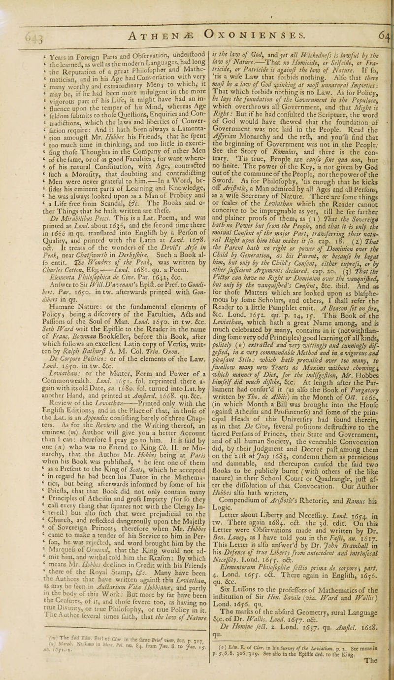 4 Years in Foreign Parrs and Obfervation, underftood 4 the learned, as well as the modern Languages, had long 4 the Reputation of a great Philofopher and Mathe- 4 matician, and in his Age had Convention with very 4 many worthy and extraordinary Men* to which, it 4 may be, if he had been more indulgent in the more 4 vigorous part of his Life* it might have had an rn- 4 fluence upon the temper of his Mind, whereas Age 4 feldom fubmits to thole Quellions, Enquiries and Con- 4 traditions, which the laws and liberties of Conver- 4 fation require: And it hath been always a Lamenta- 4 tion amongft Mr. Hobbes his Friends, that he fpent 4 too much time in thinking, and too little in exerci- 4 fing thofe Thoughts in the Company of other Men 4 of the fame, or of as good Faculties for want where- 4 of his natural Conftituticn, with Age, contrafted 4 iuch a Morofity, that doubting and contradifting 4 Men were never grateful to him.—In a Word, be- 4 fades his eminent parts of Learning and Knowledge, 4 he was always looked upon as a Man of Probity and 4 a Life free from Scandal, &amp;'c. The Books and o- ther Things that he hath written are thefe. De MirabilibHS Pecci. This is a Lat. Poem, and was printed at Lond. about i6$6, and the fecond time there in 1666 in qu. tranflated into Englifh by a Perfon of Quality, and printed with the Latin at Lond. 1678. oft. It treats of the wonders of the Devil's Arfe in Peak, near Chatfworth in Derbyjhire. Such a Book al- fo entir. 'The Wonders of the Peak, was written by Charles Cotton, Efq-,——Lend. 1681. qu. a Poem. Elements Philofophica de Cive. Par. 1642, &amp;c. Ani wet to Sii Will.D'avenant'% Epift. or Pref. to Gondi- bert. Par. i6yo. in tw. afterwards printed with Gon- dibert in qu. Humane Nature: or the fundamental elements of Policy i being a difeovery of the Faculties, Afts and Paffions of the Soul of Man. Lond. i6fo. in tw. &amp;c. Seth Ward writ the Epiflle to the Reader in the name of Franc. Bowman Bookfeller, before this Book, after which follows an excellent Latin copy of Verfes, writ¬ ten by Ralph Bathurfi A. M. Col. Erin. Oxon. De Corpore Politico: or of the elements of the Law. Lond. i6fo. in tw. &amp;c. Leviathan: or the Matter, Form and Power of a Commonwealth. Lond. i6yr. fol. reprinted there a- gain with its old Date, an. 1680. fol. turned into Lat. by another Hand, and printed at Amfterd. 1668. qu. &amp;c. Review of the Leviathan-Printed only with the Englifh Editions &gt; and in the Place of that, in thofe of the Lat. is an Appendix confiding barely of three Chap¬ ters. As for the Review and the Writing thereof, an eminent (pm) Author will give you a better Account than 1 can: therefore I pray go to him. It is laid by one («) who was no Friend to King Ch. II. or Mo¬ narchy, that the Author Mr. Hobbes being at Paris when his Book was publilhed, 4 he fent one of them 4 as a Prefent to the King of Scots, which he accepted 4 in regard he had been his Tutor in the Mathema- 4 tics, but being afterwards informed by fome of his 4 Prieds, that that Book did not only contain many 1 Principles of Atheifm and grofs Impiety (for fo they 4 call every thing that fquares not with the Clergy In- 4 rereft) but alio fuch that were prejudicial to the 4 Church, and reflefted dangeroufly upon the Majefty 4 of Sovereign Princes -r therefore when Mr. Hobbes * came to make a tender of his Service to him in Per- 4 fon, he was rejefted, and word brought him by the 4 Marquefs of Ormond, that the King would not ad- 4 mit him, and withal told him the Reafon: By which 4 means Mr. Hobbes declines in Credit with his Friends 4 there of the Royal Stamp, &amp;c. Many have been the Authors that have written againft this Leviathan, as may be feen in AuCiarium Fites Hobbiance, and partly in the body of this Work: But more by far have been me Ccniures, of ir, and thofe fevere too, as having no true Divinity, or true Philofophy, or true Policy in it. X ; c Author feveral times faith, that the law of Nature The,flid Ear] of CLr. in the fame Brief view, gtc. n (n) March. \eah*m m M,rc. Fol. nu. S+. from Jan. S. to Jan &lt; an. ldji.-i. J J &gt; is the law of God, and yet all fPickcdnefs is lawful by the law of Nature.-—That no Homicide, or Selfcide, or Fra¬ tricide, or Patricide is againft the law of Nature. If !o.? ’tis a wife Law that forbids nothing. Alfo that there mu ft be a law of God jinking at moft unnatural Impieties: That which forbids nothing is no Law. As for Policy, he lays the foundation of the Government in the Populace, which overthrows all Government, and that Might is Right: But if he had confulted the Scripture, the word of God would have lhewed that the foundation of Government was not laid in the People. Read the AJfyrian Monarchy and the reft, and you’ll find that the beginning of Government was not in the People/ See the Story of Romulus, and there is the con¬ trary. ’Tis true, People are caufa fine qua non, but no finite. The power of the Key, is not given by God out of the commune of thePeople, nor thepower of the Sword. As for Philofophy, ’tis enough that he kicks off Ariftotle, a Man admired by all Ages and all Perfons, as a wife Secretary of Nature. There are fome things or feales of the Leviathan which the Reader cannot conceive to be impregnable as yer, till he fee farther and plainer proofs of them, as (1) Eh at the Sovereign hath no Power but from the People, and that it is only the mutual Confent of the major Part, transferring their natu¬ ral Right upon him that makes it fo. cap. 18. (2) Ehat the Parent hath no right or power of Dominion over the Child by Generation, as his Parent, or becaufe he begat him, but only by the Child's Confent, either exprefs, or by other fuffident Arguments declared, cap. 20. (3) Ehat the Vidor can have no Right or Dominion over the vanquifhed, but only by the vanquijhed's Confent, &amp;c. ibid. And as for thofe Matters which are looked upon as blafphe- mous by fome Scholars, and others, I fhall refer the Reader to a little Pamphlet entit. A Beacon fet on fire, &amp;c. Lond. 16fi. qu. p. 14, if. This Book of the Leviathan, which hath a great Name among, and is much celebrated by many, contains in it (notwithftan- ding fome very odd Principles) good learning of all kinds, politely (0) extruded and very wittingly and cunningly dif- gefted, in a very commendable Method and in a vigorous and pleafant Stile: which hath prevailed over too many, to fwallo w many new Tenets as Maxims without chewing; which manner of Diet, for the indifgeftion, Mr. Hobbes himfelf did much diftike, &amp;cc. At length after the Par¬ liament had cenfur’d it (as alfo the Book of Purgatory written by Eho. de Albiis) in the Month of OCt. 1666, (in which Month a Bill was brought into the Houfe againft Atheifm and Profanenefs) and fome of the prin¬ cipal Heads of this Univerfity had found therein, as in that De Cive, feveral positions deftruftive to the facred Perfonsof Princes, their State and Government, and of all human Society, the venerable Convocation did, by their Judgment and Decree paft among them on the 21 ft of July 1683, condemn them as pernicious and damnable, and thereupon caufed the Laid two Books to be publicly burnt (with others of the like nature) in their School Court or Quadrangle, juft af¬ ter the diflolution of that Convocation. Our Author Hobbes alfo hath written, Compendium of Ariftotle's Rhetoric, and Ramus his Logic. Letter about Liberty and Neceffity. Lond. 1674. in tw. There again 1684. oft. the 3d. edit. On this Letter were Obfervations made and written by Dr. Ben. Laney, as I have told .you in the Fafti, an. 1617. This Letter is alfo anfwer’d by Dr. John Bramhall in his Defence of true Liberty from antecedent and intrinfecal Neceffity. Lond. i6ff. oft. Elementorum Philofophia feCtio prima de corpore j part. 4. Lond. i6ff. oft. There again in Englifh, 1656. qu. &amp;c. Six Lefions to the profcftbrs of Mathematics of the inftitution of Sir Hen. Savile (viz. Ward and Wallis) Lond. 16f&lt;5. qu. The marks of the abfurd Geometry, rural Language &amp;c.of Dr. Wallis. Lond. i6qy. oft. De Homine fed. 2 Lond. 1657. Hmftel. i&lt;5&lt;58. qu. (0) Eilw. E. of Clar. in his Survey of the Lev'iAthtm, p. 2. See more in p. f.6,8. 306. 319. See alio in the Epiftle ded. to the King.