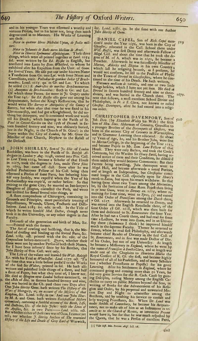 650 and in his younger Years was efteemed a worthy and virtuous Perfon, but in his latter not, bcng then much degenerated as to Manners. His Works of Learning are thefe. Not a in quatuor libros Nicholai Upton, de Jludio null- tari. Not a in Johannis de Bado aureo libellum de Armis. Nota in Henrici Spelmanni Afpidologiam. Thefe three things, which were all printed together at Lond. i6f4. iol. were written by Sir Ed. Bysjhe in Englifh, but tranflated into Latin by Dav. Whitford, to whom he exhibited after his Expulfion from the Univ. of Oxon. for feveral Years. He alfo put out under his own Name a Tranflation from Gr. into Lat. with fome Notes and Corrections, entit. PaJladius de gentibus India Brach- manibus. Lond. 166 f. qu. in Gr. and Lat. To which he added (1)1?. Ambrofius de moribus Brachmannorum. (t) Anonymus de Brachmanibus: Both in Gr. and Lat. Of which three Pieces, fee more in Jo. Gregory under the Year 646. Sir Ed. Bysjhe alfo gave out among his Acquaintance, before the King’s Reftoration, that he would write The Survey or Antiquities of the County of Surrey, but when after that time he was fixed in his Clarenceauxfloip, and had got a Knighthood, he did no¬ thing but deturpate, and fo continued worfeand worfe till his Death; which hapning in the Parifh of St. Paul in Covent-Garden on the 1 yth of Decemb. in fix- 7P- teen hundred feventy and nine, was obfeurely buried, late in the Night, in the Church of St. Olave's in the Jewry within the City of London, by Mr. Green the Minifter of that Church, Nephew to the Relift of the Defunft. S'0/ Lo.nf 168t. qu. be the fame with our Author John Shirley of Oxon. • DANJELU CAPEL, Son of Rich. Capel men- cI0 tion d under the \ ear 16 f 6, was born in the City of * 9 educated in the Coll. School there under was firft Demy and afterwards Fellow of Magd. Coll, and about the time that he took the de¬ gree of M. of A. which was in 16 fi, he became a preacher. Afterwards he was fucceflively Minifter of Alderley and Ship ton in his own Country* which laft he refignmg becaufe, as I prefume he Tthf T0' COnforcm&gt; h,c.fc11 &gt; 'he Praflice of Phyfic m the Town of Strowd in Glocefterfiire, where he con tinned to the time of his Death. He hath written, Tentamen medicum de variolis, and one or two lirrl^ things befides, which I have not yet feen H^died at Strowd in fixceen hundred feventy and nine or there- _ abouts, and was buried in the Church there. The l6?9' next that follows, a moil excellent School Divine and Phdofopher, is Fr. d S. Clara, not known or called Chnflop Davenport, after he had entred into a religi¬ ous order. 18 JOHN SHIRLEY, Son of Jo. Shir, of London Book feller, was born in the Parifii of St. Botolph Al¬ der fgate in London 7 Aug. 1648, entred into Trin. Coll, in Lent Term 1664, became a Scholar of that Houfe in 1667, took the degrees in Arts, made Terra filius i&lt;57$&gt; but came oft dull. Soon after he was elected Probationer Fellow of his Coll, being then efteemed a Perfon of fome Parts, but behaving him¬ felf very loofely, was expell’d when the Year of his Probationfhip was expir’d, or rather before. So that retiring to the great City, he married an Inn-keeper’s Daughter of ljlington, correfted the Prefs, and wrote and fcribled for Bread feveral trite things, as A fhort compendium of Chirurgery, containing its Grounds and Principles, more particularly treating of Impofthumes, Wounds, Ulcers, Fraftures and Diflo- lutions. Lond. 1685. fee. edit, in oft. In the Title of which he writes himfelf Med. Do5lor, though never took it in this Univerfity, or any other degree in that Faculty. Difcourfe of the generation and birth of Man, Sec. -Printed with the former. The Art of rowling and bolftring, that is, the Me¬ thod of drefling and binding up the feveral Parts, &amp;c. Lond. 1682. oft. printed with the fee. edit, of the Compendium before-mention’d. Quare, whether thefe three were not by another Perfon of both thefe Names, jbr I have been inform’d fince by his Brother, that John Shirley of Trin. Coll, writ only. The Life of the valiant and learned Sir Walt. Raleigh Jvt. with his Trial at Winchejler. Lond. 1677. oft. ’Tis the fame that was a little before prefix’d to the Works of the faid Sir Walter, printed in fol. He hath alfo wntten and publifhed little things of a flieet, and half aftheet of Paper, but what they treat of, I know not. He died at lflington near London before-mention’d, on the 20th of Dec. in fixteen hundred feventy and nine, and was buried in the Ch. yard there two Days after. Une John Shirley Gent, hath written The Hijlory of the ars oj Hungaiy, or, an account of the Miferies of that Kingdom, &amp;c. Lond. i68y. in tw. And one John Shur- uy M. A. and Gent, hath written Eccleftajlical Hijlory epitomized-y containing a faithful account of the Birth, Life, and Doctrine, if c. of the holy Jefus: with the Lives of We Apoftles, &amp;c. m two Parts-Lond. 1682. oft. ut u et er either of thefe two was of Oxon, I cannot yet ell} nor whether J. Shirley Author of The renowned ttijtory of the Life and Death of Guy Earl of Warwick, CHRISTOPHER DAVENPORT Qon rsC Job. Dav. (by Elizabeth Wolley his Wife) the fifth *i0 Son of Hen Dav. Alderman of Coventry, Grandfon to a younger Brother of the Davenports of Chejhire was °*jn. in antient City of Coventry in Warwickfhire and m Grammar Learning there educated. At about if Years of Age, he, and his Brother John, were fent to ;Merton College, in the beginning of the Year i6iz and became Pupils to Mr. Sam. Lane Fellow of thu Houfe. They were only Batlers, and took the Cook’s Commons, but the Warden Sir Henry Savil, having re¬ ceived notice of them and their Condition, he difmifs’d them unlefs they would become Commoners; But their mZTuTs Hnkwilling’ 70hn thcreup°n to Magd. Hall, and became afterwards a noted Puritan and at length an Independent, but Chrijlopher conti¬ nued longer in the Coll, efpecially upon Sir Henry's recefs to Eaton, but upon his return withdrew. So that having fpent about two Years among the Mertonians, he, by the Invitation of fome Rom. Prieft then living in or near Oxon, went to Doway an. i6if, where re¬ maining for fome time, went to Ypres, (s) and entred 'n?7the,0rder oJ Trancifcans among the Dutch there, 7 051. 1617. Afterwards he returned to Doway, and was entred into the Englifh Recollefts there, of the ame Order 18 051 1618, which was then built for them and dedicated to St. Bonaventure the fame Year After he had ran a Courfe there, and had read for fome time a Lefture, he went into Spain, and in an Uni ver¬ ity there {Salamanca I think) he improved himfelf much in the fupreme Faculty. Thence he returned to Doway, where he read firft Philofophy, and afterwards became chief Reader of Divinity in. the faid Coll of St. Bonaventure, and in fine was made Doftor of Div. of his Order, but not of any Univerfity. At length he became a Miflionary in England, where he went by the mmz of Francifcus h San5la Clara, and at length was made one of the Chaplains to Henrietta Maria the Royal C°nf°rt of K; Ch. the firft, and became highly honoured of all of his Profeflion, and of many Scholars too f whether Proteftants or Papifts) for his great Learning After his Settlement in England, whefe he continued going and coming more than co Years, he did very great Service for the R. Cath. Caule by gain¬ ing Ddciples, railing Money among the Englifti Ca¬ tholics to carry on public Matters beyond the Seas, in writing of Books for the Advancement of his Reli¬ gion and Order, by his perpetual and unwearied Mo- tion Day and Night to adminifter among the Brethren, and by tendring his Service to conlult and help warping Proteftants, &amp;c. When Dr. Laud was made Archb. of Canterbury, he became his Acquain¬ tance, not to make ufc of him as an Inftrument to re¬ concile us to the Church of Rome, as inveterate Prynne would have it, but for that he was much refpefted by the Queen, that he was a Perfon of excellent Parts, (0 Vide Hift. Min. Proiinc. Angl. ft&amp;, if. civil