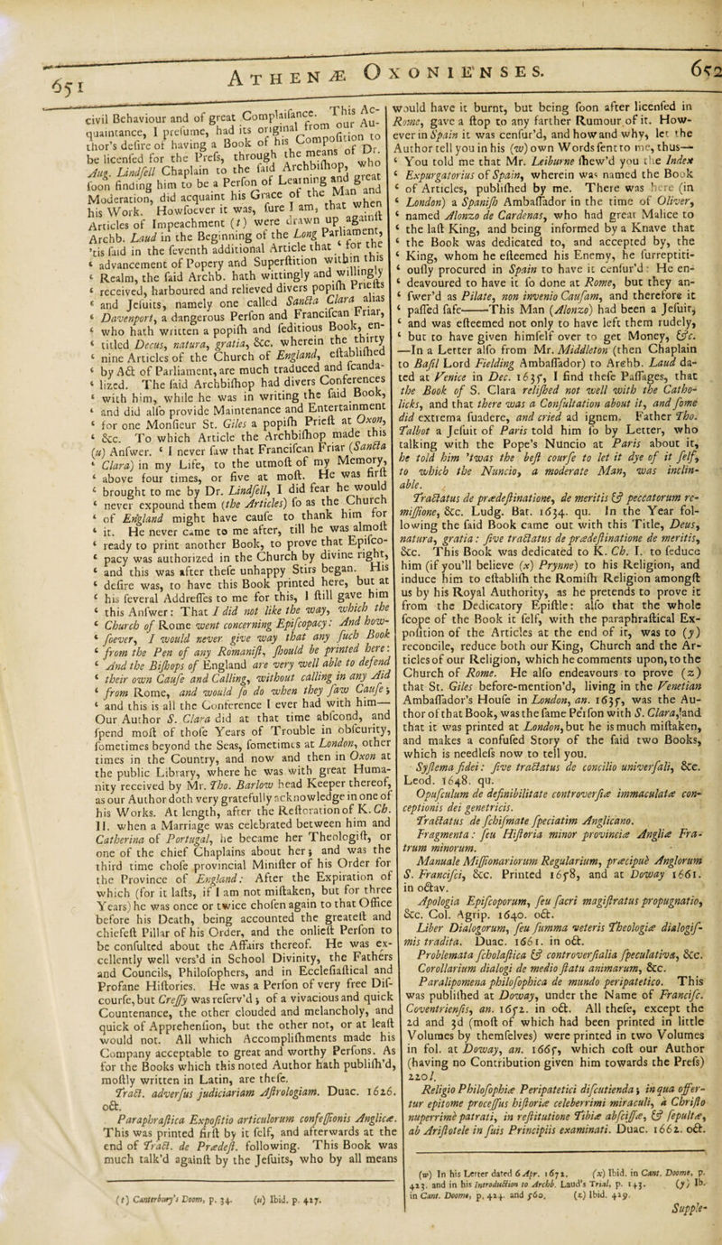 6^2 651 Athene Oxonienses. civil Behaviour and of great Complaifancc. This / qua.ntance, 1 prelume, had its or.gmaitem oar Au^ thor’s defire of having a 3ook oi his 0 P r q. be licenfed for the Prcfs, through the means of Dr Aug. Lindfell Chaplain to the faid Archbiffiop, t foot finding him to be a Perfon of Learning andI great Moderation, did acquaint his Grace o t e , cn his Work. Howfoever it was, Pure I am, that when Articles of Impeachment (f) were drawn up again ft Archb. Laud in the Beginning of the Parharoen , ’tis faid in the feventh additional Article that ‘ advancement of Popery and Superftition witbm t ^is 4 Realm, the faid Archb. hath wittingly and willing.y « received, harboured and relieved divers popiln rie s 4 and Jefuits, namely one called Sanlla Clara mas ‘ Davenport, a dangerous Perlon and Francifcan riai, 4 who hath written a popifh and feditious Book, en 4 titled Decus, natura, gratia, Sec. wherein the t irty 4 nine Articles of the Church of England, eftat 1 e 4 by Aft of Parliament, are much traduced and icanda- 4 lized. The faid Archbifhop had divers Conferences 4 with him, while he was in writing the laid Book, 4 and did alfo provide Maintenance and Entertainment 4 for one Monfieur St. Giles a popifh Frieu at Uxon.&gt; 4 &amp;c. To which Article the Archbifhop made this (u) Anfwer. 4 I never faw that Francifcan Friar {Sanlla 4 Clara) in my Life, to the utmoft of my Mem°ry,’ 4 above four times, or five at moft:. He was hi 4 brought to me by Dr. Lindfell, I did fear he would 4 never expound them (the Articles) fo as the Chuic 4 of England might have caufe to thank him or 4 it. He never c*me to me after, till he was almolt 4 ready to print another Book, to prove that EpilcO' 4 pacy was authorized in the Church by divine light 4 and this was after thefe unhappy Stirs began. His 4 defire was, to have this Book printed here, but at 4 his feveral Addreffes to me for this, 1 ftill gave him 4 this Anfwer: That I did not like the way, which the 4 Church of Rome went concerning Epifcopacy: And how- 4 foever, I would never give way that any fuch Book 4 from the Pen of any Romanijl, fould be printed here. 4 And the Bifops of England are very well able to defend 4 their own Caufe and Calling, without calling in any Aid 4 from Rome, and would fo do when they faw Caufe j 4 and this is all the Conference I ever had with him Our Author S. Clara did at that time abteond, and fpend moll of thole Years of Trouble in obicuiity, fometimes beyond the Seas, fometimts at London, other times in the Country, and now and then in Oxon at the public Library, where he was with great Huma¬ nity received by Mr. The. Barlow head Keeper thereof, as our Author doth very gratefully acknowledge in one of his Works. At length, after the Reftorationof K.Ch. II. when a Marriage was celebrated between him and Catherina of Portugal, iie became her Theologiff, or one of the chief Chaplains about her} and was the third time chofe provincial Minifler of his Order for the Province of England: After the Expiration of which (for it lafts, if I am not miftaken, but for three Years) he was once or twice chofen again to that Office before his Death, being accounted the greatelt and chiefeft Pillar of his Order, and the onliett Perfon to be confulted about the Affairs thereof. He was ex¬ cellently well vers’d in School Divinity, the Fathers and Councils, Philofophers, and in Ecclefiaftical and Profane Hiftories. He was a Perfon of very free Dif- courfe, but Creffy wasreferv’d •, of a vivacious and quick Countenance, the other clouded and melancholy, and quick of Apprehenfion, but the other not, or at lealf would not. All which Accompliffiments made his Company acceptable to great and worthy Perfons. As for the Books which this noted Author hath publilh’d, moftly written in Latin, are thefe. ’Trail, adverfus judiciariam Aftrologiam. Duac. 1616. oft. Paraphrajlica Expoftio articulorum confefftonis Anglica. This was printed firft by it fclf, and afterwards at the end of Trail, de Przedefi. following. This Book was much talk’d againft by the Jefuits, who by all means (t) Canterbury's 'Doom, p. 34. (u) Ibid. p. 4:7. would have it burnt, but being foon after licenfed in Rome, gave a flop to any farther Rumour of it. How¬ ever in Spain it was cenfur’d, andhowand why* let the Author tell you in his (w) own Words fent to me, thus-^- 4 You told me that Mr. Leiburne fhew’d you the Index 4 Expurgatorius of Spain, wherein wa&lt;. named the Book 4 of Articles, publilhed by me. There was here (in 4 London) a Spanijh Ambaffador in the time of Oliver, 4 named Alonzo de Cardenas, who had great Malice to 4 the laft King, and being informed by a Knave that 4 the Book was dedicated to, and accepted by, the 4 King, whom he efteemed his Enemy, he furreptiti- 4 oufly procured in Spain to have it ceniur’d: He en- 4 deavoured to have it fo done at Rome, but they an- 4 fwer’d as Pilate, non invenio Caufam, and therefore it 4 paffed fafe-This Man (Alonzo) had been a Jefuir^ 4 and was efteemed not only to have left them rudely, 4 but to have given himfelf over to get Money, ifc. —In a Letter alfo from Mr. Middleton (then Chaplain to Bafil Lord Fielding Ambaffador) to Arehb. Laud da¬ ted at Venice in Dec. 1635, I find thefe Paffages, that the Book of S. Clara relifed not well with the Catho- licks, and that there was a Confutation about it, and fame did extrema fuadere, and cried ad ignem. Father Tho. Talbot a Jefuit of Paris told him fo by Letter, who talking with the Pope’s Nuncio at Paris about it, he told him ’twas the bejl courfe to let it dye of it felf, to which the Nuncio, a moderate Man, was inclin¬ able. Trailatus de pnedefiinatione, de mentis if peccatorum re- mifione, Stc. Ludg. Bar. 1 &lt;534. qu. In the Year fol¬ lowing the faid Book came out with this Title, Deus, natura, gratia: five trailatus de pradeftinatione de mentis, &amp;c. This Book was dedicated to K. Ch. I. to feduce him (if you’ll believe (x) Prynne) to his Religion, and induce him to eftablifh the Romifh Religion amongft: us by his Royal Authority, as he pretends to prove it from the Dedicatory Epiftle: alfo that the whole fcope of the Book it felf, with the paraphraftical Ex¬ position of the Articles at the end of it, was to (y) reconcile, reduce both our King, Church and the Ar¬ ticles of our Religion, which he comments upon, to the Church of Rome. He alfo endeavours to prove (z) that St. Giles before-mention’d, living in the Venetian Ambaffador’s Houfe in London, an. 16jf, was the Au¬ thor of that Book, was the fame Pe’ifon with S. Clara,'-and that it was printed at London, but he is much miftaken, and makes a confufed Story of the faid two Books, which is needlefs now to tell you. Syfiema fidei: five traEl at us de concilia univerfali, &amp;e. Leod. 1648. qu. Opufculum de definibilitate controverfiue immaculate? con¬ ceptions dei genetricis. Trailatus de fchifmate fpeciatim Anglicano. Fragment a: feu FUJI or ia minor provincia Anglia Fra- trum minorum. Manuale MiJJionariorum Regularium, pracipue Anglorum S. Francifci, &amp;c. Printed i6f8, and at Voway 1661. in oftav. Apologia Epifcoporum, feu facri magiflratus propugnatio. Sec. Col. Agrip. 1640. oft. Liber Dialogorum, feu fumma veteris Theologize dialogif- mis tradita. Duac. 1661. in oft. Problemata fcholafiica if controverfialia fpeculativa, &amp;c. Corollarium dialogi de medio flatu animarum, See. Paralipomena philofophica de mundo peripatetico. This was publilhed at Doway, under the Name of Francifc. Coventrienfis, an. 16gz. in oft. All thefe, except the 2d and 3d (moft of which had been printed in little Volumes by themfelves) were printed in two Volumes in fol. at Doway, an. 166g, which coft our Author (having no Contribution given him towards the Prefs) 220/. Religio Philofophi# Peripatetici difeutienda} in qua offer- tur epitome proceffus hiftor'ue celeberrimi miraculi, a Chrifto nuperrirne pat rati, in refiitutione Tibia abfeiffee, if fepultce, ab Arifiotele in fuis Principiis examinati. Duac. 1662. oft. (w) In his Lerter dated 6 Apr. 1671. (x) Ibid, in Cunt. Doomt, p. 413. and in his Introduction to Archb. Laud’s Tri.il, p. 143. (y) lb. in Cunt. Doomt, p, 414. and y6o, (t) Ibid. 419. Supple-