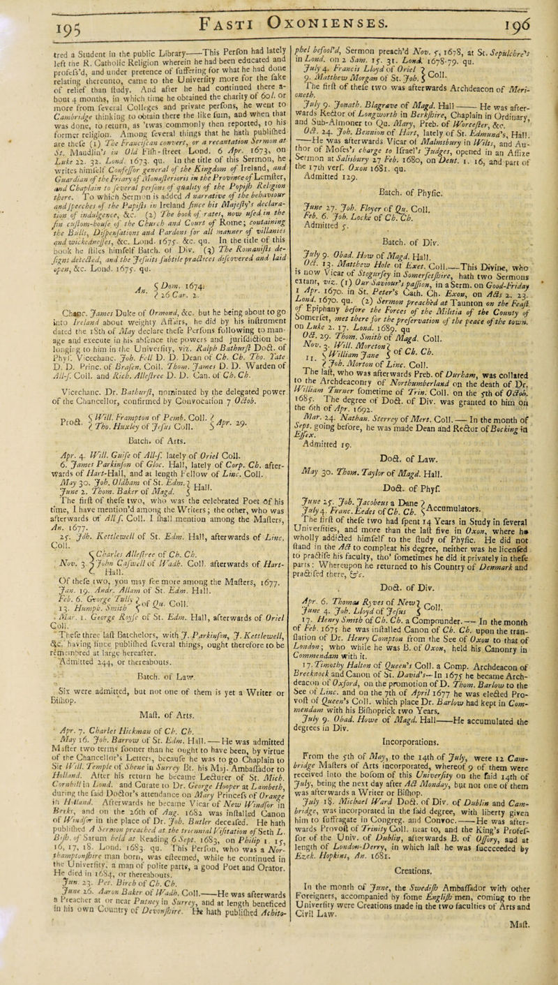 195_ tred a Student in the public Library-'This Perfon had 'ate'y left tiie R. Catholic Religion wherein he had been educated ana profefs’d, and under pretence of fufFering for what he had done relating thereunto, came to the Univerlity more for the laKe of relief than ftudy. And after he had continued there a- bout 4 months, in which time he obtained the charity ot 6ol. or more from feveral Colleges add private perfons, he went to Cambridge thinking to obtain there the like fum, and when that was done, to return, as ’twas commonly then reported, to his former religion. Among feveral things that he hath publilhed are thefe (l) The Francifcan convert, or a recantation Sermon at St. Maudlin’* in Old L ifh- ftreet Lond. 6 Apr. 1673^ Luke 22. 32. Lond. 1673. qu. In the title of this Sermon, he writes himfelf Confeffor general oj the Kingdom of Ireland, and Guardian of the Friary of Monafierioris in the Province of Lcmfter, and Chaplain to feveral perfons oj quality of the Poptjh Religion there. To which Sermon is added A narrative of the behaviour andJpeeches of the Papijls in Ireland fince his Majejly's declara¬ tion of indulgence, &amp;c. (2) 'The book oj rates, now ujed in the Jin cujlom-houfe of the Church and Court of Rome; containing the Bulls, Difpenfations and Pardons for all manner of villames and wickcdnefj'es, &amp;c. Lond. 1675'- &amp;c. qu. In the title of this book he lliles himfelf Batch, of Div. (3) The Romanijis de- figns detcdled, and the Jejuits fubtile praShces dtfeovered and laid open, &amp;c. Lond. i6yy. qu. An. \D°mr l6W l 20 oar. 2. Chanc. fames Duke of Ormond, &amp;c. but he being about to go into Ireland about weighty Affairs, he did by his inftrument dated the iSth of May declare thefe Perfons following toman- age and execute in his abfence the powers and jurifdidtion be¬ longing to him in tlie Univerfity, viz. Ralph Bathurjl Dodt. of Phyf. Vicechanc. fob. Fell D. D. Dean of Ch. Ch. Tho. Tate D. D. krinc. of Braj'en. Coll. Thorn, fames D. D. Warden of All-f. Coll, and Rich. Allejlree D. D. Can. ot Ch. Ch. Vicechanc. Dr. Bathurjl, nominated by the delegated power of the Chancellor, confirmed by Convocation 7 Oclob. Fasti Oxonienses. 196 n a S Will. Frampton of Pemb. Coll. ? . P,oa- l Th. Huxley of Jefu, Coll. 5 Jtr- Batch, of Arts. 29. phel befool'd, Sermon preach’d Nov. y, 1678, at St. Sepulchre's \wLond. on 2 Sam. ly. 31. Lond. 1678-79. qu. ‘July 4- Francis Lloyd of Oriel 7 _ 9. Matthew Morgan of St. fob. J The firft of thefe two was afterwards Archdeacon of Meri¬ oneth. July 9. fonath. Blagrave of Magd. Hall-He was after¬ wards Redtor of Longworth in Berkjhire, Chaplain in Ordinary and Sub-Almoner to Qu. Mary, Preb. of IVorcefter, &amp;c. Oti. 24. Job. Bennion of Hart, lately of St. Edmund's, Hall 7—was afterwards Vicar ot Malmsbury in Wilts, and Au¬ thor of Mofes’x charge to IfraelV fudges, opened in an Affize oermon at Salisbury 27 Feb. 1680, on Deut. 1. r6, and part of the 17th verf. Oxon 1681. qu. Admitted 129. Batch, of Phytic. June 27. fob. Floyer of Qu. Coll Feb. 6. fob. Locke of ChCh. Admitted y. Batch, of Div. July 9. Obad. How of Magd. Hall. is (L'!L\3r Mntlhlw Ho‘e (j Txet. Coll-This Divine, who is now Vicar of Stogurfey in Somerfet/hire, hath two Sermons extant, viz. (1) Our Saviour'spajfion, in a Serm. on Good-Fnday I Apr. 1670. in St. Peter’s Cath. Ch. Exon, on Ads 2. 23 om .1670. qu. (2) Sermon preached at Taunton on the Feajl Oj Epiphany before the Forces of the Mihtia of the County of oomeiiet, met there for the prefervation of the peace of the town. on Luke 2. 17. Lond. 1689. qU Oft. 29. Thom. Smith of Magd\ Coll. Nov.-,. Will. Moretonj c . J r S William fane 3 ’ ? Job. Morton of Line. Coll, he lalt, who was afterwards Preb. of Durham, was collated //'vr Art£lldeaconry of Northumberland on the death of Dr. William Turner fometime of Trin. Coll, on the yth of Odob. de8ree °f Lodi, of Div. was granted to him on the 6th of Apr. 1692. Mar. 24. Nathan. Sterrey of Mert. Coll.-In the month of Sept, going betore, he was made Dean and Redtor of Booking in EJjex. Admitted 19. Apr. 4. Will. Guife of All-f. lately of Oriel Coll. 6. James Parkinjon of Gloc. Hall, lately of Corp. Ch. after¬ wards of Hart-Hall, and at length Fellow of Line. Coll. May 30. Job. Oldham of St. Edm.2 u .. June 2. Thom. Baker of Magd. 5 ^ ‘ The firft of thefe two, who was the celebrated Poet Of his time, I have mention’d among the Writers; the other, who was afterwards of Allf. Coll. I (hall mention among the Mailers, An. 1677. 2y. fdh. Kettlewell of St. Edm. Hall, afterwards of Line. Coll. C Charles Allejlree of Ch. Ch. Nov. 3-JJohn Cafwell of Wadh. Coll, afterwards of Hart- C Hall. Of thefe two, you may fee more among the Mailers, 1677. fan. 19. An dr. Allam of St. Edm. Hall. Feb. 6. George Tully ? r n ^ ,, u ’ *0 J 5*of Qu. Coll. 13. Hump is. Smith \ ■ Mar. 1. George Royfe of St. Edm. Hall, afterwards of Oriel Coll. Thefe three lalt Batchelors, with f. Parkinfon, f. Kettlewell, &lt;5ic. having fince publilhed feveral things, ought therefore to be remeinbred at large hereafter. ’Admitted 244, or thereabouts. Batch, of Law. Six were admitted, but not one of them is yet a Writer or Bilhop. Mall, of Arts. Apr. 7. Charles Hickman of Ch. Ch. May 16. fob. Barrow of St. Edm. Hall. — He was admitted Mailer two terms foouer than he ought to have been, by virtue ot the Chancellor s Letters, becaufe he was to go Chaplain to Sir Will. Temple of Shene in Surrey Bt. his Maj. Ambaffador to Holland. Alter his return he became Ledturer of St. Mich. Cornhill \n Lond. and Curate to Dr. George Hooper at Lambeth, during the Laid Dodtor’s attendance on Mary Princefs of Orange Us Hdland. Afterwards he became Vicar of Mew Wind for \n Berks, and on the 26th of Aug. 1682 was inltalled Canon of Wtndfrr in the place of Dr. fob. Butler deceafed. He hath pub li tiled A Sermon preached at the triennial Vifitation o/Seth L. BiJh.ofSarum held at Reading 6 Sept. 1683, on Philip 1, iy 16, 17, iS. Lond. 1683. qu. This Perfon, who was a Nor- tha-mpton/hire man born, was elleemed, while he continued in the Univerlity, a man of polite parts, a good Poet and Orator. H^died in 1684, or thereabouts. fun. 23. Pet. Birch of Ch. Ch. fu'I&gt;: 2u. Aaron Baker ot Wadh. Coll.--He was afterwards a Preacher at or near Putney in Surrey, and at length beneficed in his own Country of Dcvonjhirf. He hath publilhed Achito- Dodt. of Law. May 30. Thom. Taylor of Magd. Hall. Dodh of Phyf. June xy. fob. facobeus a Dane 7 . , fulyy. Franc. Eedes of Ch. Ch. S Accumulators. The firft of thefe two had fpent 14 Years in Study in feveral Univerfities, and more than the lalt five in Oxon, where h® wholly addicted himfelf to the Itudy of Phyfic. He did not Itand in the Adi to compleat his degree, neither was he licenfed to pradtife his faculty, tho’ fometimes he did it privately in thefe parts: Whereupon he returned to his Country of Denmark and pradhfed there, &amp;c. Dodh of Div. Apr. 6. Thomcu R\ ves of New7 n ,, June 4. fob. Lloyd of Jefus $ Uo11- 17. Henry Smith of Ch. Ch. a Compounder.— In the month of Feb 1677 he was inltalled Canon of Ch. Ch. upon the tran- flation of Dr. Henry Compton from the See of Oxon to that of London; who while he was B. of Oxon, held his Canonry in Commendam with it. 17. Timothy Halton of Queen’s Coll, a Comp. Archdeacon of Brecknock and Canon of St. David’s— In i6yy he became Arch¬ deacon of Oxford, on the promotion of D. Thom. Barlow to the See ot Line, and on the 7th of April 1677 he was eledted Pro¬ volt of Queen’s Coll, which place Dr. Barlow had kept in Com¬ mendam with his Bilhoprick two Years. July 9. Obad. Howe of Magd. Hall-He accumulated the degrees in Div. Incorporations. From the yth of May, to the 14th of July, were 12 Cam¬ bridge Mailers of Arts incorporated, whereof 9 of them were received into the bofom of this Univerfity on the faid 14th of July, being the next day after Ad Monday, byt not one of them was afterwards a Writer or Bilhop. July i§. Michael Ward Dodt. of Div. of Dublin and Cam¬ bridge, was incorporated in the livid degree, with liberty given him to fuffragate in Congreg. and Convoc.--He was after¬ wards Provoft of Trinity Coll, near to, and the King’s Profef- for of the Univ. of Dublin, afterwards B. of OJfory, aud at length of London-Derry, in which lalt he was fuecceeded by Ezek. Hopkins, An. 1681. Creations. In the month of June, the Swedijh AmbalTador with other Foreigners, accompanied by fome Englijh men, coming to the Univerlity were Creations made in the two faculties of Arts and Civil Law. Malt.