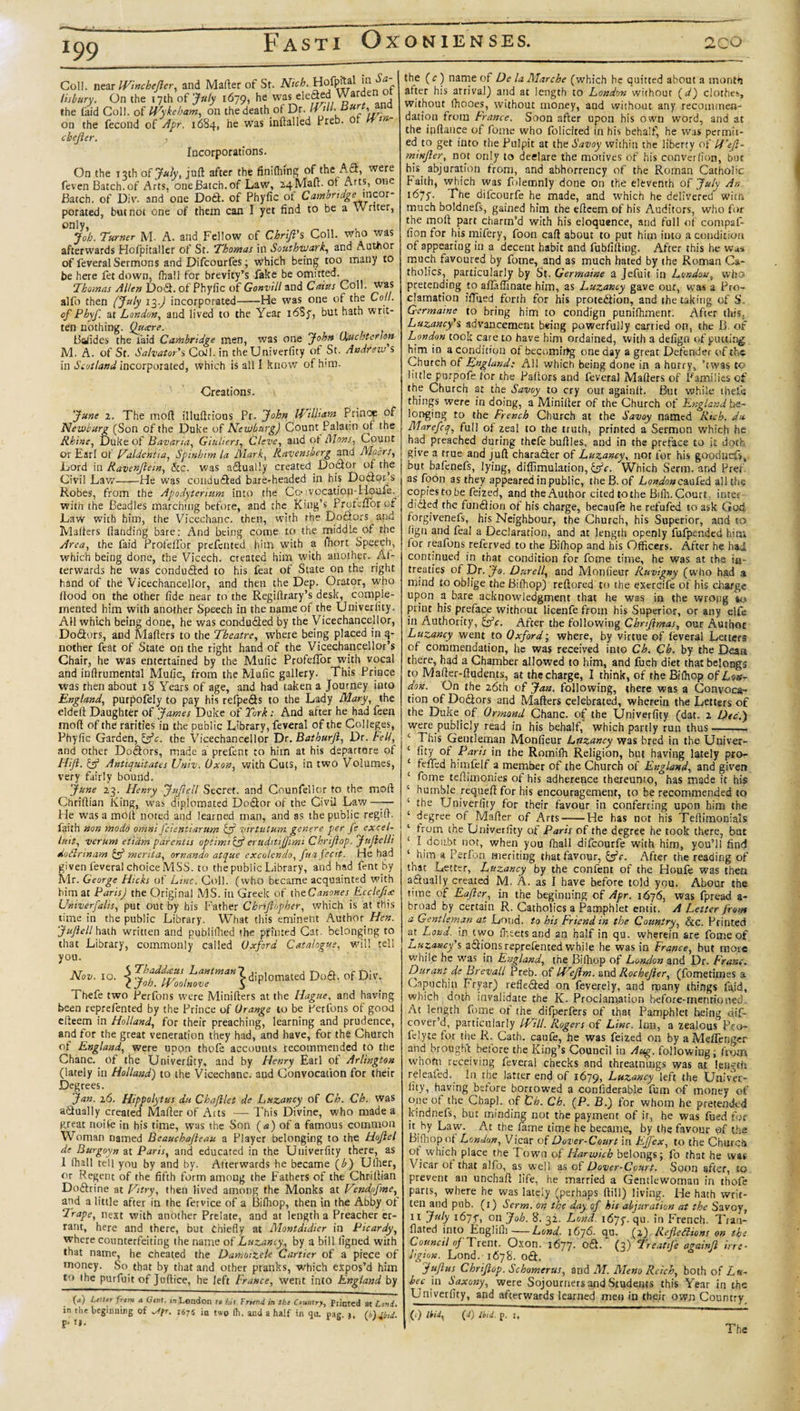 i99 Coll, near IVbicheJler. and Mailer of St. Nich. Hofpdal in Sa lisbury. On the 17th of July 1679, he was ele^.„ the laid Coll, of Wykeham, on the death of Dr. Will Burt,,vnd on the fecond of Apr. 1684, he was inftalled Freb. or 1 Incorporations. che ter. On the 13th of July, juft after the finifhing of the Aft, vVere feven Batch, of Arts, one Batch, of Law, 24Maft. ot Arts, one Batch, of Div. and one Doft. of Phyfic ot Cambridge mcot- porated, but not one of them can I yet find to be a \\ rtter, only, _ Job. Turner M A. and Fellow of Chrijl's Coll, wno was afterwards Hofpitaller of St. Thomas in Southwark, and Author of feveral Sermons and Difcourfes; which being too many to be here fet down, fhall for brevity’s fake be omitted. Thomas Allen Do fit. of Phyfic of Gonvill and Cains Coll, was alfo then (July 13.) incorporated-He was one of the Co.!. of Pbyf at London, and lived to the Year 16S7, but hath writ¬ ten nothing. Quxre. Batides the laid Cambridge men, was one John (Xuc.sterhn M. A. of St. Salvator's CoJl. in theUniverficy of St. Andrew s in Scotland incorporated, which is all I know ofirm- Creations. June 2. The mod illuftrious Pr. John William Prince of Newburg (Son of the Duke of Newburg) Count Palatin of the Rhine, Duke of Bavaria, Giuliers, Cleve, and ot Mons, Count Or Earl of Faldcntia, Spinhim la Mark, Ravensherg and Mohrs, Lord in Ravenjlein, &amp;c. was aftually created Doctor of the Civil Law-He was condufted bare-headed in his Dofior’s Robes, from the Apodyterium into the Cc&gt; vocation-Houfe.^ with the Beadles marching before, and the King’s ProfdTor of Law with him, the Vicechanc. then, with the Doftors and Mafters (landing bare: And being come to the middle of the Area, the laid Profelfor prefented him with a fhort Speech, which being done, the Vicech. created him with another. Af¬ terwards he was condufted to his feat of State on the right hand of the Vicechancellor, and then the Dep. Orator, who flood on the other fide near to the Regiftrary’s desk, comple¬ mented him with another Speech in the name of the Univerfity. AH which being done, he was conduced by the Vicechancellor, Doftors, and Mafters to the Theatre, where being placed in q- nother feat of State on the right hand of the Vicechancellor’s Chair, he was entertained by the Mafic ProfefTor with vocal and inftrumental Malic, from the Mufic gallery. This Prince was then about 18 Years of age, and had taken a Journey into England, purpofely to pay his refpefts to the Lady Mary, the eldeft Daughter of James Duke of Turk: And after he had feen mod of the rarities in the public Library, feveral of the Colleges, Phyfic Garden, Ifc. the Vicechancellor Dr. Bathurji, Dr. Fell, and other Doftors, made a prefent to him at his departure of Hift. &amp; Antiquitates Univ. Oxon, with Cuts, in two Volumes, very fairly bound. June 23. Henry Juflell Secret, and Counfellor to the mod: Chriflian King, was diplomated Doftor of the Civil Law—— He was a molt noted and learned man, and as the public regift. faith non modo omni feientiarum &amp; virtutum genere per fe excel¬ lent, verum etiam parentis optimi&amp;eruditijfimi Chrijlop. JuJlelli do Sirin am &amp; merit a, ornandn atque excolendo, fua fecit. He had given feveral choice MSS. to the public Library, and had fent by Mr. George Hicks of Line. Coll, (who became acquainted with him at ParisJ the Original MS. in Greek of theCanones Ecclefip Univerfalis, put out by his Father Cbriftnpher, which is at this time in the public Library. What this eminent Author Hen. Jufiell hath written and publifiled the printed Cat. belonging to that Library, commonly called Oxford Catalogue, will tell you. «■D“a- ofDv i hefe two Perfbns were Minifters at the Hague, and having been reprefented by the Prince of Orange to be Ferfons of good efteem in Holland, for their preaching, learning and prudence, and for the great veneration they had, and have, for the Church of England, were upon thofe accounts recommended to the Chanc. of the Univerfity, and by Henry Earl ol Arlington (lately in Holland) to the Vicech3nc. and Convocation for their Degrees. Jan. 16. Hippolytus du Chajllet de Luzancy of Ch. Ch. was aftually created Mafter of Aits —This Divine, who made a great noife in his time, was the Son (a) of a famous common Woman named Beauchafleau a Player belonging to the Hojlel de Burgoyn at Paris, and educated in the Univerfity there, as 1 (hall tell you by and by. Afterwards he became (b) Ufiier, or Regent of the fifth form among the Fathers of the Chriftian Doftrine at Ft try, then lived among the Monks at Vendofme, and a little after in the fervice of a Bifiiop, then in the Abby of Trape, next with another Prelate, and at length a Preacher er¬ rant, here and there, but Chiefly at Montdtdier in Picardy, where counterfeiting the name of Luzancy, by a bill figned with that name, he cheated the Damoitele Cartier of a piece of money. So that by that and other pranks, which expos’d him to the purfuit of Juftice, he left France, went into England by (“') belter frem a G’inr. in London to hit Friend in the Country, Printed at Lend. in the beginning of ^&lt;?r. 1675 in two fli. and a half in &lt;]u. pag. 3, (b)jbtd. j&gt;- i}. the (c) name of De la Marche (which he quitted about a monttj after his arrival) and at length to London without (d) clothes, without fhooes, without money, and without any recommen¬ dation from France. Soon after upon his own word, and at the ipftance of fome who folicited in his behalf, he was permit- ed to get into the Pulpit at the Savoy within the liberty of If’eft- mtnjler, not only to declare the motives of his converlion, but his abjuration from, and abhorrency of the Roman Catholic Faith, which was folemnly done on the eleventh of July An 1675. The difeourfe he made, and which he delivered witn much boldnefs, gained him the efteem of his Auditors, who for the moft part charm’d with his eloquence, and full of compaf- fion for his mifery, foon caft about to put him into a condition of appearing in a decent habit and fubfifting. After this he was much favoured by fome, and as much hated by the Roman Ca¬ tholics, particularly by St. Germaine a Jefuit in London, who pretending to aflaflinate him, as Luzancy gave out, was a Pro¬ clamation ilTued forth for his proteftion, and the taking of S. Germaine to bring him to condign punifhmenr. After this, Luzancy's advancement being powerfully carried on, the B. of London took care to have him ordained, with a defign of putting him in a condition of becomirtg one day a great Defender of the Church of England: All which being done in a hurry, ’twas to little purpofe (or the Paftors and feveral Mafters of Families of the Church at the Savoy to cry out againlt. But while thefie things were in doing, a Minifter of the Church of England be¬ longing to the French Church at the Savoy named Rich, du Marefcq, full ol ze3l to the truth, printed a Sermon which he had preached during thefe buflles, and in the preface to it doth give a true and juft charafier of Luzancy, not for his goodnefs, but bafenefs, lying, difiimulation, &amp;c. Which Serm. and Pref as foon as they appeared in public, the B. of Londonezufed all the copies to be feized, and the Author cited to the Bifh. Court, inter- didted the fundHon of his charge, becaufe he refufed to ask God forgivenefs, his Neighbour, the Church, his Superior, and to figu and feal a Declaration, and at length openly fufpended him (or reafons referved to the Bifhop and his Officers. After he had continued in that condition for fome time, he was at the in- treaties of Dr. Jo. Durell, and Monfieur Ruvigny (who had a mind to oblige the Bifhop) reftored to the exercifc of his charge upon a bare acknowledgment that he was in the wrong ’it* print his preface without licenfe from his Superior, or any elfe in Authority, &amp;c. After the following Chrtfimas, our Author Luzancy went to Oxford; where, by virtue of (everal Letters of commendation, he was received into Ch. Ch. by the Dean there, had a Chamber allowed to him, and fuch diet that belongs to Mafter-ftudents, at the charge, I think, of the Bifhop of Lon¬ don. On the 26th of Jan. following, there was a Convoca¬ tion of Doftors and Mafters celebrated, wherein the Letters of the Duke of Ormond Chanc. of the Univerfity (dat. 2 Dec.) were publicly read in his behalf, which partly run thus-- 4 J hi* Gentleman Monfieur Luzancy was bred in the Univer- ‘ fity °f Paris in the Romiih Religion, but having lately pro- I felled himfelf a member of the Church of England, and given ‘ fome teftimonies of his adherence thereunto, has made it his ‘ humble requeft for his encouragement, to be recommended to ‘ the Univerfity for their favour in conferring upon him the ‘ degree of Mafter of Arts-He has not his Teftimonials t from the Univerfity of Paris of the degree he took there, but ‘ I doubt not, when you fhall difeourfe with him, you’ll find ‘ * Perfon meriting that favour, &amp;c. After the reading of that Letter, Luzancy by the confent of the Houfe was then aftually created M. A. as I have before told you. Abour the tune of Eajler, in the beginning of Apr. 1676, was fpread a- broad by certain R. Catholics a Pamphlet entit. A Letter from a Gentleman at Lond. to his Friend in the Country, fee. Printed at Lond. in two lheets and an half in qu. wherein are fome of Luzancy's aftions reprefented while he was in France, but more while he was in England, the Bifhop of London and Dr. Franc. Durant de Brevall Preb. of Wejim. and Rochejler, (fometimes a Capuchin Fryar) reflefted on fevereiy, and many things (aid, which doth invalidate the K. Proclamation before-mentioned At length fome of the^ difperfers of that Pamphlet being dif- cover’d, particularly Will. Rogers of Line. Inn, a zealous Pro- lelyte tor the R. Cath. caufe, he was feized on by aMefifenger and brought before the King’s Council in Aug. following; from whom receiving feveral checks and threatnings was at length releafed. In the latter end of 1679, Luzancy left the Univer- lity, having before borrowed a confiderable fum of money of one of the Chap], of Ch. Ch. (P. B.) for whom he pretended kindnefs, but minding not the payment of it, he was fued for it by Law. At the fame time he became, by the favour of the Bifhop ot London, Vicar of Dover-Court in Effex, to the Church ot which place the Town of Harwich belongs; fo that he was Vicar ot that alfo, as well as of Dover-Court. Soon after, to prevent an unchaft life, he married a Gentlewoman in thofe parts, where he was lately (perhaps (till) living. He hath writ¬ ten and pub. (1) Serm. on the day af his abjuration at the Savoy, II July 1675-, on Job. 8. 32. Lond. 1675-. qu. in French. Trail- dated into Englifh-Lond, 1676. qu. (2) Refledions on the Council op 'Trent. Oxon. i6jj. oft. (3) Treatife againfl trre• Hgion. Lond.'1678. oft. juftus Chriflop. Schomerus, and M. Meno Reich, both of Lu- bec in Saxony, were Sojourners and Students this Year in the Univerfity, and afterwards learned men in their own Country (c) Ihd, (d) Ibid. p. 1, The