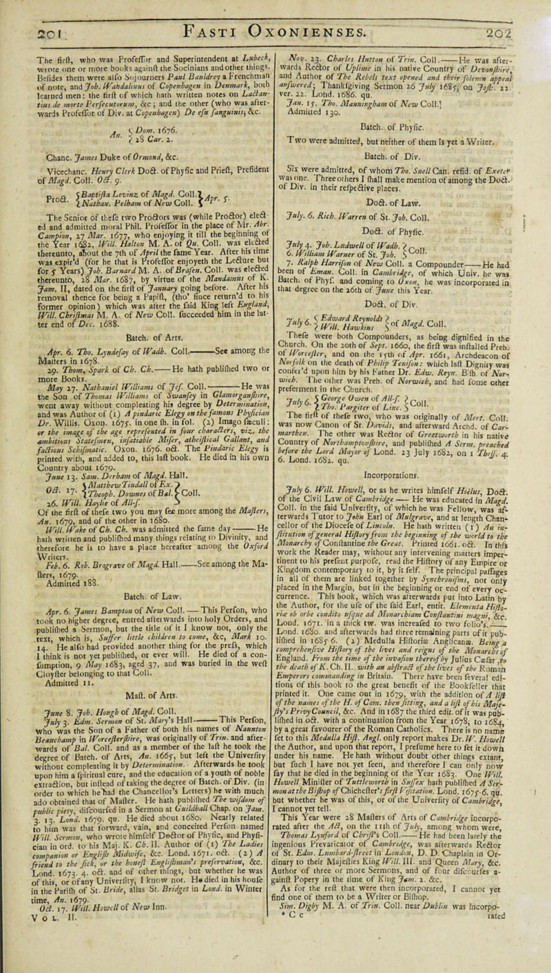 The firft, who was Profeffbr and Superintendent at Lubeck, wrote one or more books againft the Socinians and other things. Befidcs them were alfo Sojourners Paul Bauldrcy a frenchman of note, and Joh. Wahdalinus of Copenhagen in Denmark, both learned men: the firft: of which hath written notes on Ladan- tms de morte Perfecutorum, &amp;c ; and the other (who was after¬ wards Profeffor of Div. at Copenhagen) De efu fangutnis, Ac. An. C Dorn. 1676. 28 Car. 2. Chanc. James Duke of Ormond, &amp;c. Vicechanc. Henry Clerk Dod. of Phyfic and Prieft, Prefident of Magd. Coll. Oil. 9. r, o SBaptifta Levinz of Magd. Coll.7 . Pr°a- \Niathan. Pelham of New Coll. The Senior of thefe two Prodors was (while Prodor) eled ed and admitted moral Phil. Profeflbr in the place of Mr. Abr. Campion, 27 Mar. 1677, who enjoying it till the beginning ot the Year 1682, Will- Halton M. A. ot Qu. Coll, was elected thereunto, about the 7th of April the fame Year. After his time was expir’d (for he that is Profeffor enjoyeth the Ledure but for f Years) Joh. Barnard M. A. of Brafen. Coll, was elected thereunto, 28 Mar. 1687, by virtue of the Mandamus of K. jam. II, dated on the firft of January going before. After his removal thence for being a Papift, (tho’ fince return’d to his former opinion) which was after the faid King left England, Will. Chrijimas M. A. of New Coll, fucceeded him in the lat¬ ter end of Dec. 1688. -See among the Batch, of Arts. Apr. 6. ’Tho. Lynaefay of Wadh. Coll.— Matters in 1678. 29. Thom. Spark of Ch. Ch.-He hath publifhed two or more Books. May 27. Nathaniel Williams of Jef. Coll.-He was the Son of Thomas Williams of Swanfey in Glamorganjhire went away without compleating his degree by Determination and was Author of (1) A pindaric Elegy on the famous Phyfician Dr. Willis. Oxorj. 167^. in one Ih. in fol. (2) Imago fteculi: or the image of the age reprefented in four characters, viz. the ambitious Statefmen, infatiable Mifer, athefiical Gallant, and failious Schematic. Oxon. 1676. od. The Pindaric Elegy is printed with, and added to, this laft book. He died in his own Country about 1679. June 13. Sam. Derham of Magd. Hall. \ Matthew Tindall of Ex. ) Oct. 17; ^Theoph. Downes of Bal. 7-Coll. ' 26. Will. Haylte of All-f. 3 Of the firft of thefe two you may fee more among the Majlers An. 1679, and of the other in 1680. Will. Wake of Ch. Ch. was admitted the fame day-He hath written and publifhed many things relating to Divinity, and therefore he is to have a place hereafter among the Oxford Writers. Feb. 6. Rob. Brograve of Magd. Hall.-See among the Ma¬ tters, 1679. Admitted 188. Batch, of Law. Apr. 6. James Bampton of New Coll. — This Perfon, who took no higher degree, entred aftei wards into holy Orders, and publifhed a Sermon, but the title of it I know not, only the text which is, Suffer little children to come, &amp;c, Mark 10. 14.1 He alfo had provided another thing for the prefs, which 1 think is not yet publifhed, or ever will. He died of a con- fumption, 9 May 1683, aged 37, and was buried in the weft Cloyfter belonging to that Coll. Admitted 11. Maft. of Arts. June 8. Joh. Hough of Magd. Coll. July 3. Edm. Sermon of St. Mary’s Hall——This Perfon, Who was the Son of a Father of both his names of Naunton Beauchamp in Worcejlerfhire, was originally of Trtn. and after¬ wards of Bal. Coll, and as a member of the laft he took the degree of Batch, of Arts, An. 166y, but left the Univerftty without compleating it by Determination. Afterwards he took upon him a fpiritual cure, and the education of a youth of noble extradion, but inftead of taking the degree of Batch, of Div. (in order to which heliad the Chancellor’s Letters) he with much ado obtained that of Mafter. He hath publiftied The wifdom of public piety, difeourfed in a Sermon at Guildhall Chap, on Jam. 3. 13.Lond. 1679. qu. He died about 1680. Nearly related to him was that forward, vain, and conceited Perfon named Will- Sermon, who wrote himfelf Dedor of Phylic, and Phyfi¬ cian in ord. to his Maj. K. Ch. II. Author of (1) The Ladies companion or Englifo Midwife, &amp;c. Load. 1671. od. (2.) A friend to the fick, or the honefl Enghjhman'’s prefervation, &amp;c. Lond. 1673. 4. od. and of other things, but whether he was of this, or of any Univerfity, I know not. He died in his houfe in the Parifh of St. Bride, alias Sr. Bridget in Lond. in Winter time, An. 1679. Od. 17. Will. Howell of New Inn. V o l. II. Nov. 23. Charles Hutton of Trin. Coll.-He was after¬ wards Redor of Uptime in his native Country of Devonjhire, and Author of The Rebels text opened and their folemn appeal anfwered; Thankfgiving Sermon 26 July 162 f, on JoJ];. 22 ver. 22. Lohd. 1686. qu. Jan. iy. Tho. Manningham of New Coll.] Admitted 130. Batch, of Phyfic. Two were admitted, but neither of them is yet a Writer. Batch, of Div. Six were admitted, of whom Tho. Snell Can. refid. of Exeter was one.. Three others I fhall make mention of among the Dod. of Div. in their refpedive places. Dod. of Law. July. 6. Rich. Warren of St. Joh. Coll. Dod. of Phyfic. July 4. Joh. Ladwell of Wadh. J n 6. William Warner of St. Joh. 5^° ‘ 7. Ralph Harrifon of New Coll, a Compounder-He had been of Eman. Coll, in Cambridge, of which Univ. he was Batch, of Phyf. and coming to Oxon, he was incorporated in that degree on the a6th of June this Year. Dod. of Div. Con. Thefe were both Compounders, as being dignified in the Church. On the 20th of Sept. 1660, the firft was inftalled Preh. of Worcejlcr, and on the iyth of Apr. 1661, Archdeacon of Norfolk on the death of Philip Tenifon: which laft Dignity was confer’d upon him by his Father Dr. Edw. Reyn. Bifh. of Nor¬ wich. The other was Preb. of Norwich, and had fome other preferment in the Church. Silicon. The firft of thefe two, who was originally of Mert. Coll, was now Canon of Sf. Davids, and afterward Archd. of Car¬ marthen. The other was Redor of Greetworth in his native Country of NorthamptonJJr.re, and publiftied A Serm. preached before the Lord Mayor of Lond. 23 July 1682, on 1 The!}'. 4. 6. Lond. 1682. qu. Incorporations. July 6. Will. Howell, or as he writes himfelf Hoelus, Dod. of the Civil Law of Cambridge-He was educated in Magd. Coll, in the faid Univerfity, of which he was Fellow, was af¬ terwards Tutor to John Earl of Mulgrave, and at length Chan¬ cellor of the Diocefe of Lincoln. He hath written ( 1) An in- fiitution of general Hiftory from the beginning of the world to the Monarchy o/Conftantine the Great. Printed 1661. od. In this work the Reader may, without any intervening matters imper¬ tinent to his prefent purpofe, read the Hiftory of any Empire or Kingdom contemporary to it, by it felf. The principal paffages in ail of them are linked together by Synchronifms, not only placed in the Margin, but in the beginning or end of every oc¬ currence. This book, which was afterwards put into Latin by the Author, for the ufe of the faid Earl, emit! Elementa Hftl- rice oh or be condito ttfque ad Monarchiam Confiantini magni See Lond. 1671. in a thick tw. was increafed to two folio’s._! Lond. 1680. and afterwards had three remaining parts of it pub¬ liftied in i68y 6. (2) Medulla Hiftoris Anglicans. Being a comprehenfive Hftory of the lives and reigns of the Monarchs of England. From the time of the invafion thereof by Julius Csfar to the death of K. Ch. II.. with an abfiraCl of the lives of the Roman Emperors commanding in Britain. There have been feveral edi¬ tions Of this book to the great benefit of the Bookfeller that printed it. One came out in 1679, with the addition of A HJl of the names of the H. of Com. then fitting, and a lift of his Maje- Jly's Privy Council, &amp;c. And in 1687 the third edix. of it was pub¬ liftied in od. with a continuation from the Year 1678, to 1684, by a great favourer of the Roman Catholics. There is no name fet to this Medulla Hft. Angl. only report makes Dr. W. Howell the Author, and upon that report, I prefume here to fet it down under his name. He hath without doubt other things extanr iut fuch I have not yet feen, and therefore 1 can only now fay that he died in the beginning of the Year 1683. One Will. Howell Minifter of Tuttleworth in Suffex hath publiftied A Ser¬ mon at the Bifh op o/Chichefter’jfirft Vjitation. Lond. i6yy-6. qu. &gt;ut whether he was of this, or of the Univerfity of Cambridge, cannot yet tell. This Year were 28 Mailers of Arts of Cambridge incorpo¬ rated after the Ad, on the nth of July, among whom were, Thomas Lynford of Chrft's Coll.-He had been lately the ingenious Prevaricator of Cambridge, was afterwards Redor of St. Edm. Lumbard-fireet in London, D. D. Chaplain in Or¬ dinary to their Majefties King Will. III. and Queen Mary, &amp;c. Author of three or more Sermons, and of four difeourfes a- ^ainft Popery in the time of King Jam. 2. &amp;c. As for the reft that were then incorporated, I cannot yet :5nd one of them to be a W”ter or Bifhop. Sim. Digby M. A. ot Trin. Coll, near Dublin was i'ncorpo- * C c rated