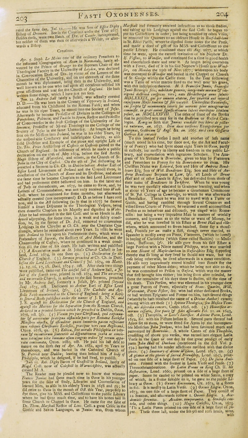 203 tafndihtt of them was then or afterwards a Writer, or after wards a B'.lhop. Creations. . r, Mattie one of the ordinary Preachers to y. P- tj011 C)f Hoan in Normandy, lately ad- the reforme pr^cegof Orange to the fupream Chair of the vanced by TJniverlity of Leyden, was declared 1 heologica ac ) virtue of the Letters of the ShanSloS.W?,, and on the eleventh of the fame Cnmh he was diplomated, being then in the Umverfity, and well known to be one who had upon all occafions ted.fied his Treat afFedions and zeal for the Church ot England. He hath t/d_He was born in the County of Tipperary in Ireland, educated from his Childhood in the Roman Huh; and when L c In his riner Years he entred into the Society of Jefus. Aftmvards he became Profcffor of Divinity in the Colleges of Pampelona, Pokncta, and Tuaela m bpam, Reftor and Profeffor of Controverlies in the Irijh College of the Un,ver ity o( Sa¬ lamanca Profeflbr of Moral Theology in the College of the Society of Jefus in the fame Umverfity. At length he being fent oil the Million into Ireland, he was in his elder Years, by the unfpeakable Condancy and indefatigable Charity, as. alio folid Dodrine and Example of the pious and upright Life of Dr Tbo Price ArchbTnop of Cajhels or Cajhiels gained to the Church of England. In teftimony of which he made a public declaration on the ,7th of May 1674, before Hugh B:(hop of Waterford, and others, the Church ot Sr. John in the City of Cafhel. On the yth of Jml.- following he preached a Sermon in Ch. Cb. in Dublin before Arthur Earl of £Jfex Lord Lieutenant of Ireland and the Council there, in detedation of the Church of Rome and its Dodrine, and about the fame time he became Chaplain to the faid Lord Lieutenant and had preferment there bellowed on him. In the latter end of July or thereabouts, «». 167* he came to Oxon, and by Letters of Commendation, was not only received into Wadh. Coll where he continued for fome months, but afterwards actually created (not incorporated) D. D. as before I have rold you and in the Ad following (as in that in 1677) he fhewed himfelf a fmart Difputant in the Theological Vefpers, being then domefiic Chaplain to his Majefiy and dignified in Wales. After he had remained in the faid Coll, and in an Houfe in Ha- lywell adjoyning, for fome time, in a weak and fickly condi¬ tion he by the favour of Dr. Fell, removed to convenient Lodgings in the Cloyfter at Ch. Ch. near the Chaplains Qua¬ drangle where he remained about two Years. In 1680 he went into Ireland to live upon his Preferments there, which were a Prebendary of Swords, the Re&amp;ory of Ard Mule ban, and the Chauntorlhip of Cafiels, where he continued in a weak condi¬ tion till the time of his death. He hath written and publifhed Cl) A Recantation made in St. JohnV Church Cafhell in Ire¬ land, Lend. 1674, in one fheet qu. (2) Declaration for the Church of England. ( 3 ) Sermon preached at Ch. Ch. in Dubl. before the Lord Lieutenant and Council y Jul. 1674, on Matth. 24. 15316, 17, 18. Dubl. 1674-5-. o&amp;. After thefe two things were publifhed, cameout The doleful fall of Andrew Sail, a Je- fuit of the fourth vow, printed in odl. 1674, and The un-erring and un-errable Church, in anfwer to the faid Sermon, preached by Mr. Andrew Sail, formerly a Jefuit, ifc. printed (beyond Sea) 16753 06E Dedicated t-o Arthur Earl of EJfex Lord Lieutenant of Ireland, (fc. (4) The Catholic and Apo- ftolic Faith maintained in the Church of England: being a Reply to feveral Books publifhed under the names of J. E. N. N. and u Son of Efj'ex Digby 1 Marjhall had formerly received inflruction as to thole fiudies, wa - ' '— ’ and taking up his Lodgings again!! the faid Coll, he began to put his ColleQions in order; but being troubled by often Vifics, he removed his Quarters to an obfeure Houfe in Beef hall-lane in St. Ebbes Pariflr, where he digefted fome notes for the Prefs, and made a deed of gift of his MSS. and Colledions to the public Library. He continued there till Aug. 1677, at which time he went, upon the earned invitation ot his Nephew Dr. If. Vojfius, to Wtndfor, and continued for a time in good health and cheerfulnefs there and near it. At length being overtaken with a Fever, died of it in his faid Nephew’s Houfe near Wtnd¬ for, on Monday the 19th of Nov. 1677; whereupon his body was conveyed to Windfor and buried in the Chappel or Church of St. George within the Cafile there. In the Year following was a Table of white marble fixed to the wall near his grave, with this infeription thereon. M. S. Frandfco Junto, Francifci Junii Biturigis filio, nobilitate generis, integrit ate morurn if om- nigend dodrwd confptcuo viro; nato He 'tdelbergce anno Jaluiis MDLXXXIX, qui per omnem atatem, fine quareld aut injuria cujufquam Mujis tantum if Jibi vacavit. Umverfiitas 0xonienfis, cui feripta if monumenta laboris fui moriens pene nonagenarius commifit, in grati animi fignificationem lubens meritoque titulum pofuit, an. MDCLXXVUI. The titles of fome of the Books that he publifhed you may fee in the Bodleian or Oxford Cata¬ logue. Konigius faith that Junius condidit tres libros de pidu- rd veterum, an. 1637. Item duas verfiones Evangeliorum per antiquas, Gothic am if Angl. &amp; s. an. 166y. unid cum Gloffario Gothico Edi curavit. To this learned Perfon I mud add another of lefs name (much noted in his time, but fince not, for the Art and Facul¬ ty of Poetry) who had fpent about eight Years in Oxon, partly in cudody, but modly in liberty and freedom in the public Li- | brary, and converfation with ingenious Scholars. The Ana¬ gram of his Sirname is Benevolus, given to him by Flatterers and Pretenders to Poetry for his Benevolence to them. His Chridian Name was Edward, Son and Heir of Andrew Bend¬ lowes Efq; Son of Will. Bendlowes Efq; Son and Heir of An¬ drew Bendlowes Serjeant at Law, ifc. all Lords of Brent Hall and of other Lands in Effex, but defeended from thofe of their name of Bendlowes in Torkjhire. When he was young he was very carefully educated in Grammar learning, and when at about 16 Years of age he became a Gentleman Commoner of St. Job. College in Cambridge, to which he was afterwards a BenefaQor. Thence he was fent to travel with a Tutor or Guide, and having rambled through feveral Countries and vifitedfeven Courts of Princes, he returned a mod accompliihed Perfon as to behaviour and difeourfe, yet tinged with Roma- nifm: but being a very imprudent Man in matters of worldly concern, and ignorant as to the value or want of Money, he did, after he was inveded in his Edate at Brent Hall and elfe- where, which amounted to feven hundred, fome fay a thous¬ and, Pounds per an. make a lhift, though never married, to fquander it modly away on Poets, Flatterers, (which he loved) in buying of Curiofities (which fome called Baubles) on Mufi- cians, Buffoons, ifc. He alfo gave from his faid Eftate a large Portion with a Niece named Philippa, who was married to one Blount of Maple-durham in Oxfordjhire Efq; fuppofing thereby that fo long as they lived he fhould not want, but the cafe being otherwife, he lived afterwards in a mean condition. He alfo very imprudently entred himfelf into Bonds for the payment of other Mens debts; which he being not able to do, he was committed to Prifon in Oxford, which was the matter that firft brought him thither; but being foon after releafed, he fpent the remainder of his days there in ffudies, till the time of his death. This Perfon, who was edeemed in his younger days a great Patron of Poets, efpecially of Franc. Quarles, Will. D’avenant, Payne Fijher, &amp;c. who had either dedicated Books, or had written Epigrams and Poems on him, hath feveral things (whereby he hath obtained the name of a Divine Author) extant; J. S. againfi his Declaration for the Church of England, and I among which are thefe (1) SphinxTheologica, feu Mufica Tem againjl the Motives for the Separation from the Roman Church, I uyt difeordia concors, Camb. 1626, odE (2) Flonorifica ar- declared in a printed Sermon which he preached in Dublin, Oxon, 1 morum ceffatio, five pads if fidei affociatio Feb. 11. an. 1643, 1676, 0&lt;3. ifc. (f) Votum pro pace Chrijhand, qua exponun- — ' “ . tur if amoventur preecipua obfiacula pads per Romanic Ecclefice Minifiros objeda, if oftenditur quam immerito pacem refpiciant cum reliquis Chrifiianis Ecclefits, pracipue vers cum Anglicand, Oxon. 1678, qu. (6) Ethica, five moralis Philofophia ex vete¬ rum if recentiorum fententiis ad difputationem juxta ac concio- nem totiufque vita: humana ufum congruo ordine if rerum appa- ratu concinnata, Oxon. 1680, o&amp;. He paid his lad debt to nature on the fixth day of Apr. An. 1682, aged 70 Years or thereabouts, and was buried in the Cathedral Church of 06E (3 ) Theophila, or Love’s Sacrifice. A divine Poem, Lond. 16fi, fol. with his Pidture before it. Several parts thereof had Ayres fet to them, or were fitted for Ayres by the incompara¬ ble Mulician John Jenkyns, who had been favoured much and patronized by Benevolus. A whole Canto of this Theophila, confiding of above 300 verfes, was turned into elegant Latia Verfe in the fpace of one day by that great prodigy of early parts John Hall of Durham (mentioned in the fird Vol. p. 5,34&gt;) having had his tender affediions ravifhed with that divine piece. (4) Summary of divine Wifdom, Lond. 1657, qu. (y) St. Patrick near Dublm\ leaving then behind him A body of I ^ glance at the glories of facred Friendjhip, Lond. 1657, print- U if hf* Karl ltup/I fn niiMin, 1.0 ^ J J r . Philofophy, which he defigned, if he had lived, to publidi. July 11. Rob. Digby Baron of Geafioill in Ireland, lately of Magd. Coll, now of Colejhill in Warwickfhire, was adtually created M. A. The Reader may be pleafed now to know that whereas Francis Junius had fpent much time in Oxon in his younger years for the fake of dudy. Libraries and Converfation of learned Men, as alfo in his elderly Years in i6y8 and 5-9; he did retire to Oxon in the month of Od. this Year, purpofely to dye there, give his MSS. and Colleftions to the public Library where he had fpent much time, and to have his bones laid in fome Church or Chappel in Oxon. He came for the fake of Dr. Thom. Marjhall ReStor of Line. Coll, a great Critic in the Gothic and Saxon Languages, as Junius was, from whom ed on one fide of a large fheet of Paper. {6) De facra Ami- atia. Printed with the former in Latin Verfe and Profe. (7) Threnothriambeuticon. Or Latin Poems on King Ch. II. his Refioration, Lond. 1660, printed on a fide of a large flieet of paper. Some he caufed to be printed on white Sattin, a copy of which, in a frame fuitable to it, he gave to the public Li¬ brary at Oxon. (8) Oxomi Encomium, Ox. 1672, in 4 fheets in fol. It is modly in Latin Verfe. (9) Oxonit Elogia. Oxon, 1673, on one fide of a large fheet of Paper. They conlid of 12 Stanzas, and afterwards follow 1. Oxonii Elegia. 2. Aca- demidts ferenitas. 3. Academ. temperantia. 4. Studiofis cau- tela, and other things. (10) Magta CoeleJIis, Oxon, 1673. ’ Tis a Latin Poem printed on one fide of a large flieet of pa¬ per. Thefe three lad, under the 8th 9th and ioth heads, were, with