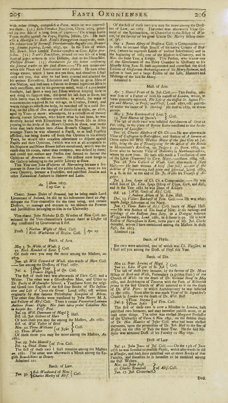with other things compofed at Oxon, while he was converl- ant there. ( : 1 ) Echo Vendica Joco feria, Oxon. 16731 print¬ ed on one (ide of a long fheet of paper ’Fis a large Latin Poetn madly againlt the Pope, Papills, Jefuits, &amp;c. He hath alfo a Mantiffa t&lt;&gt; Rich. Fenn's Panegyricon inaugurate, entit De celebcrrima■ Qjf fiorentijf. Trinobantiados Augufix civ. Pueton reg. fenatui populoq; Lond. 1637, qu. In the Title of which Mr. Benll. lliles himfelf 7arm* cquejlris in Com. Effex prce- feBus. ( 1 i ) Truth's Touchftone, printed on one lide of a long Iheet of paper written in 100 Diftichs, ded. to his Niece Mrs. Philippa Blount. (13) Annotations for the better confirming the federal truths in the faid Poem.-’Tis not mentioned when this Poem and Annotations were printed. He hath other things extant, which I have not yet leen, and therefore 1 (hall only tell you, that after he had been courted and admired for his antient Extraction, Education and Parts by great Men of this Nation, and had been a Patron to feveral ingenious Men in their necefiities, and by his generous mind, void of a prudential forefight, had Ipent a very fair Eftate without keeping little or any thing to fupport him, did fpend his lad days at Oxon, but little better than in obfeure condition: in which, for want of conveniences required fit for old age, as Clothes, Fewel, and warm things tarefrefh the body, he marched off in a cold fea- fon, on the 18th of Dec. at eight of the clock at night, an. 1676, aged 73 Years or more: whereupon, by acolle&amp;ion of money among certain Scholars, who knew what he had been, he was decently buried with Efcutchions in the North Ifle or Alley joyning to the body of St. Mary's Church in Oxon, near to the door that leads thence into Adam Brome's Chappel. In his younger Years he wa9 edeemed a Papid, or at lead Popifhly affe&amp;ed; but being drawn off from that Opinion in his elderly Years, he would take occafion oftentimes to difpute againd Papids and their Opinions, (which was not at all acceptable to his Nephew and Niece Blount before-mentioned, which was the caufe that his room, rather than company, was defired by them) and could not endure any Perfon that feemed to favour the Opinions of Arminius or Socmus. His pidture now hangs in the Gallery belonging to the public Library at Oxon. This Year one John IVulferus of Nuremberg became a So¬ journer in Oxon for the fake of the public Library, went to his own Country, became a Profeffor, and publilhed Secalim and other Talmudical Authors in Hebrew and Latin. An. Dom. 1677. 29 Car. 1. Cbanc. James Duke of Ormond, but he being made Lord Lieutenant of Ireland, he did by his indrument dated 20 Aug. delegate the Vice-chancellor for the time being, and certain Dodlors, to manage and execute in his abfence the Powers and Jurifdidlion belonging to him in the Univerfity. Vice-chanc. John Nicholas D. D. Warden of New Coll, no¬ minated by the Vice-chancellor’s Letters dated at Chejler 16 Aug. confirmed by Convocation 8 Oft, p n S Nathan. Wight of Mert. Coll. * r0 c Rich. Warburton of Brafen. Coll. Batch, of Arts. May a. Jo. Webb. of IVadh. ? n .. XO. Nich. Kendall of Exet. $ Of thefe two you may fee more among the Matters, an 1679. Jun. 26. Will. Coward of Wadh. afterwards of Mert. Coll -See among the Dodlors of Phyf. 1687. &gt;'• 4- Co- The firft of thefe two was afterwards of Univ. Coll, and a Writer. The other was a Glocejlerjhire Man, and Ufher to Dr. Busby at Weftminjler School, a Tranflator from the origi¬ nal Greek into Englilh of the firft four Books of The Inflitu tion and Life of Cyrus the Great. Lond. i68y, oSt. written originally by that famous Philofopher Xenophon of Athens. The other four Books were tranflated by John Norris M. A. and Fellow of All f. Coll. There is extant PoemationLatsnum Authore Franc. Digby. Nec fonte labra prolui Caballino Nec in bicipit 't &amp;C. Per/. Prol. Jul. 10. Will. Davenant of Magd.l tt.ii OB. 16. Job. Gilbert of Hart 5 Of both thefe you may fee among the Matters, An. 1680. OB. 16. Will. Talbot of Oriel ) Nov. 20. Thom. Williams &gt; ~ ~ Coll. ly. n,m. WdM S0f&gt;/” S Of thefe three you may fee more among the Matters, An 1680. Jan 29. John Howell7f ^ Col,_ teb. 14. Obad. Dana \ The firft of thefe two I fhall mention among the Matters 1680. The other was afterwards a Monk among the En- an glifh BcnediBines at Doway. Admitted 211. Batch, of Law. \Rob. Woodward of New &gt; &gt;■ 3°- {chart,, Morlryol Jll-f, 5 C°’ Of the firft of thefe two you may fee more among the Dodl¬ ors of Law, an. i68f. The other was afterwards Vicar-Ge¬ neral of the Spiritualities, or Chancellor to the Bilhop of Win- ton, by the favour of his great Uncle Dr. Morley Bilhop there¬ of, &amp;c.' Aug. 2. James Aflrey of Brafen-n. Coll, a Compounder.- In 1682 he became High Sheriff of his native County of Bed¬ ford, (where he enjoyeth Lands of antient Inheritance) and in the beginning of 1683 one of the Matters in Chancery, and in Nov. the fame Year, a Knight. This Perfon, who isnowone of the Gentlemen of the Privy Chamber in Ordinary to his Majcfty King Jam. II. hath augmented and corredled the third Edition of Glnffarium Arcbaiologicum of Sir Henry Spelman, and before it hath put a large Epiftle of the Life, Manners and Writings of the faid Sir Henry. Admitted 6. Matt, of Arts. Apr. 7. Daniel Pratt of St. Job. Coll.-This Perfon, who was Son of a Father of both his names of London, wrote, as ’twas generally reported. The Life of the bleffed St. Agnes Vir¬ gin and Martyr, in Profe, and Verfe, Lond. 1677, odt. publilh¬ ed under the name of L. Shcrlmg. He died in 1679, or there¬ abouts. May 3. John Kettlewell of Line. ? r .. 14. John Hutton of Qtseen's S ° The laid of thefe two was inftalled Archdeacon of Stow 21 Feb. 1684, 10 place of Byrom Eaton tranflated to the Arch¬ deaconry of Leicefler. Jun. 16. Charles Allejlree of Ch. Ch.--He was afterwards Vicar of Caffmgton in Oxfordjhire, and Author of A Sermon at Oxon before Sir Will. Walker Mayor of the faid City 26 Jjl. 1685, being the day of Thanffgiving for the defeat of the Rebels in Monmouth’s Rebellion, on Judges yi. Oxon. 1 &lt;5S5, qu. Soon after he became Vicar of Daventry in Northamptonjhire, where he now lives. He hath alfo made a Tranflation of one of the Lives (EumenesJ in Corn. Nep°s.--Oxon. 1684, och Jun. 16. John Cafwell of Wadh. Coll, afterwards of Hart Hall.- He hath written A brief (but full) account of the doBrine of Trigonometry both plain and fpherical, Lond. 1689, in 4 Ih. in fol. at the end of Dr. Jo. Wallis his Treatife of Al¬ gebra. Jul. 3- Sam. Synge of Ch. Ch. a Compounder.-- He was eldeft Son of Dr. Edus. Synge Bilhop of Cloyn, Cork, and Rofs, and in the Year 1681 he was Dean of Kildare. Oft if, S Will. Guife of All-f. Coll. / Andrew Allam of St. Edm. Hall. Dec. 13. Villiers Bathurfl of Trin. Coll.-- He was after¬ wards Judge Advocate of the Navy. Jan. 17. Thom. Baker of All-f. Coll, lately of Magd. Hall. -He was Author of The head of Nile: or the turnings and windings of the FaBious Jince fixty, in a Dialogue between Whigg and Barnaby, Lond. 1681, in 61heetsinqu. He is now Redlor of Harietjham in Kent, in the place of Mr. Job. Clerke deceafed, whom I have mentioned among the Mattes in thefe Fafli, An. 1673. Admitted 134. Batch, of Phyfic. But two were admitted, one of which was Ch. Twyfden, as I fhall tell you among the Do£l. of Phyf. this Year. Batch, of Div. May il. Bapt. Levinz of Magd. 1 n .. Jun 21. Edw. Waple of St. Joh. S ° ' The laft of thefe two became, by the favour of Dr. Mews Bilhop of Bath and Wells, Prebendary (a golden Preb.) of the Church of Wells on the death of Dr. Grindal Sheaf in May 1680, and Archdeacon of Taunton with the Preb. of Kilverton prima in the faid Church of Wells annexed to it on the death of Dr. Will. Piers: in which Archdeaconry he was inftalled 22 Apr. 1682. Soon after he was made Vicar of St. Sepulchre's Church in London on the death of Dr. Will. Bell. 3. {%Z:ss$7b(Tr’-c°'h The firft of thefe two is now a Minifter in London, hath publilhed two Sermons, and may hereafter publilh more, or at leaft other things. The other was ele&amp;ed Margaret ProfeftTor of the Univerfity of Oxon. 6 Nov. 1691, on the fudden death of Dr. Hen. Maurice of Jefus Coll, who had been ele&lt;3ed thereunto, upon the promotion of Dr. Job. Hall to the See of Briflol, on the 18th of July the fame Year. He the faid Mr Sykes was admitted Do£t. of his Faculty 12 May 1692. Do&amp;. of Law. Jul. 21. John Jones of Jef. Coll.-On the 13th of June 1678 he was licenfed to pradife Phyfic, which afterwards he did at Windfor, and hath fince publilhed one or more Books of that Faculty, and therefore he js hereafter to be numbred among the Oxf. Writers. Nov. 20. John Irijh 27. Charles Trumbull ^of All-f Coll. Jan. 17. Joh. Clotterbuckj Do &lt;2,