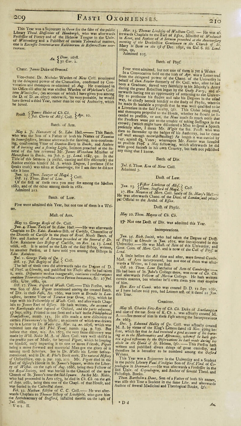 210 This Year was a Sojourner in Oxon for the fake of the public Library Theod. Daffovius of Hamburgh, who was afterwards Profeffor of Poetry and of the Hebrew Tongue in the Univ. of Wittemberg and a Publifher of certain Talmudical matters, one is ExcuJJio hententiarum Rabbworum de Refurrefttone mor- ttcorum. An. \Dom‘ i678- I 30 Car. 2. Chanc. James Duke of Ormond. Vice-chanc. Dr. Nicholas Warden of New Coll, nominated by the delegated power of the Chancellor, confirmed by Con¬ vocation and thereupon re-admitted 26 Aug. He continued in his Office till after he was ele&amp;ed Warden of Wykeham's Coll. neztWincbefier, (an account of which I have given you among the D. of D. an. 1675-) otherwife, 'tis very probable, he would oave ferved a third Year, rather than be out of Authority, wh'ch he loved. s James Hiilet of Ch. Ch. ? . ? Job. Clerke of All-f. Coll. 10, Batch, of Arts. May 2. Jo. Hammatt of St. Edm Hall.-This Batch. who was the Son of a Father of both his Names of Taunton in Somerfetjhire, became afterwards the fnivling, non-conform¬ ing, conforming Vicar of Stanton-Bury in Bucks, and Author of A burntng and a Jhming Light, Sermon preached at the fu¬ neral of the late reverend Mr. James Wrexham Minifter of Haverjbam \n Bucks, on Job. f. 35-. Land. i68y, qu. In the Title of this Sermon (a pitiful, canting and filly difcourfe) the Author entitles himfelf M. A. which Degree, I prefume (if he Ipeaks truth) was taken at Cambridge, for I am lure he did not take it here. Jun. 2f. Thom. Sawyer of Magd. Oft. if. Thom. Bent of Line. Of the firft of thefe two you may fee among the Mailers 1680, and of the other among thofe in 1681. Admitted 212. Coll. Batch, of Law. Five were admitted this Year, but not one of them is a Wri¬ ter. Mall, of Arts. May 12. George Royfe of Or. Coll. Jun. ^f. Thom. Tally of St. Edm. Hall.-He was afterwards Chaplain to Dr. Edw. Rainbow Bilh. of Carhfle, Chancellor of the Diocefe of Carlijle in the place of Rowl. Nicols Batch, of Div. and Author of A Sermon preached at the funeral of Dr. Edw. Rainbow late Bipop of Carlifie, on Rev. 14. 13. Lond. 1688, o£l. It is added to the Life of the laid Btffiop, written by another Perfon, as I have told you among the Bifhops in Edw. Rainbow. J*l. t. George Tally of Ou. } „ Oft. if. Joh. Bagley of Bal. \ Loll. The laft of thefe two did afterwards take the Decree of D of Phyf. at Utrecht, and publifiled his Thefes after he had taken it, entit. Difputatio medica inauguralis, continens confiderationes quafdam Iheoretico-prafticas circa Fcetum humanum, &amp;c. 27 7ul 1682, Ultr. 1682, qu. . Oft. if. Thom. Pigott of Wadh.CoM.-This Perfon, who was Son of Hen. Pigott mentioned among the created Batch, of Div. in thefe Fafti, An. 1660, was born at Brindle in Lan- cajhire, became Vicar of Tarnton near Oxon, 1679, which he kept with his Feliowfhip of Wadh. Coll, and afterwards Chap¬ lain to James Earl of Offory. He hath written, An account of the Earthquake that hapned at Oxford, and the parts adjacent i7 Sept. 1683. Printed in one fiieet and a half inthe Phtlofophical Tranfaftions, numb. iyi. He alfo marie a new difeovery or certain Phoenomena's in Mufic ; an account of which was drawn up in a Letter by Dr. Wallis dar. Mar. 14. an. 1676, which was remitted into the faid Phil. Tranf. numb. 134 p. 839. But before that time, viz. An. 1673, the very fame difeovery was made by Will. Noble M. A. of Mert. Coll, very well skill’d in thepra&amp;ic part of Mufic, far beyond Pigott, which he keeping to himfelf, only imparting it to one or more Friends, Pigott being a more forward and mercurial Man got the glory of it among mod Scholars. See in Dr. Wallis his Letter before- mentioned. and in Dr. R. Plods Book emit. The natural Hiflory of Oxfordfhire, cap. 9. par. 199, 200. Mr. Pigott died in the Earl of Offory's Houle in St. James's Square, within the Liber¬ ty of Weftm. on the 14th of Aug. 1686, being then Fellow of the Royal Society, and was buried in the Chancel of the new Church of St. James's near the faid Square. As for Mr. Noble, who had proceeded in Arts 1673, he died in Ch. Ch. on the 4th of Sept. 1681, being then one of the Chapl. of that Houfe, and was buried in the Cathedfal there. Feb. 22. Nathan. ElliJ'on of C. C. Coll.'- He was after¬ wards Chaplain to Thomas Bifiiop of Litchfield, who gave him the Archdeaconry of Stafford, inftalled therein on the 14th of Jul. 1682. VOL. II. &lt; Mar\ Thomas Lmdefay of Wadham Coll. — He was af- erwards Chaplain to the Earl of Efiex, Minilter of Woolwich n Kent, and Author of A Sermon preached at the Anniverfun meeting of the Dorfetfhire Gentlemen in the Church of S' Mar, ,e Bow .» * r/^/Dcc. ,69,. on 07lUnJ. Admitted 103. Batch, of Phyf P our were admitted, but not one of them is yet a Writer In a Convocation held on the 10th of Apr was a T etterreid bTl/ '.f f ,f°?er of Ihe Chanc/of Ihe Univcrlir, in . wl V formerly of Or. Coll, who, after he had oeen a graduate, ferved very faithfully in his Maieitv’s Armv during the grand Rebellion began by the GodlyH aIfd T/ rwards having not an opportunity of returning to the Univcr- Slv PT°ufVte his ftudies and ,ake Degrees in the ufSal h mJ/ S!1 icfly betook himfelf to the ftudy of Phyfic wherein a Licem'f° •audabI^ aprogrefs that he was well qualified to be a Licentiate in the fa,d Faculty, This Order being read cenfed mUKrr°POft:d ‘° th? H“ufe’ whether he £ li- the ProflnK 2 fC’ °r not’ thc No”s made fo much noife that ^ U-T re- pUt to the tr0uble of taking Suffrages in the d , (which might have difordered a Man to fpeak a Speech fhenmVf^1 ^ the Pr/d /S was off’ well furrender UP the Radges of his Authority, but he came I4f afL-nff^f V°tWUhft?jdlng) An leUgth if was carried b&gt;- to praa (e VhvfVC lS7 ^/reuP0n Mr‘ fowler was licenfed wit^ond ^ foIIo1DS» Which Awards he did any thing th^t I know OW“ C°Umry’ bm hath not P«&lt;M*ed Batch, of Div. Jul. 6. Thom. Ken of New Coll Admitted 7. D06I. of Law. Jun. 12 5&amp;fcer Littleton of All-fi 3 / Thom. Stafford of Mavd. Coll. 27. Hen. Newton of Mert. Coll, lately of St. Man's Hail — Si OfflS a terward^hanc. of the Dioc. of London, and/^mci* pal Official to the Archd. of Effex. * ^ nc‘ Do&amp;. of Phyfic. May 10. Thom. Mayow of Ch. Ch. Not one Do&lt;3. of Div. was admitted this Year. Incorporations. }J- Ricrh: who had taken the Degree of Do&amp;. f Phyfic at Utrecht in Jan. s6ff, was incorporated in this Umyerfity.—-He was Mali, of Arts of this Univerfity and LW Gom' ^ert- Go11- a°d is now of the Coll, of Phyf at Aef°r® the tl'me and aftcr&gt; were feveral Cambr M 0furArtS mcoIrP°rated5 hut not one of them was after¬ wards a Writer, as I can yet find. r Thrmfi 4T,B/tC/Ior °f Artsof Cambridge.__ He had been of St. John s College there, was now of Ch Ch and afterwards fellow of Merton College. He hath written of him matr!’ WhC,her l,e’ 0Wn ,hcm 7°u mav Hen. Eve of Camb. who was created D D this1 Year t0ld y°U’ ^ LettC” teft' of h dated' ir Jan. Creations. May 2% Charles Fitz-Roy of Ch. Ch. Duke of Southampton and one of the nar Sons ot K. Ch. 2. was adually created M AnTi66^ m°rC °f h'm in thCfe ^ am°Ilg thC IncorPOration» De, 3. Edmund Halley of Qu. Coll, was aflually created M- A. by virtue of the King’s Letters dated 18 Nov. going be- tore, which fay that he had received a good account of his learn mg as to the Mathematics and Aftronomy, whereof he hath cot- ten a good tejhmony by the Obfervations he hath made during his abode m the Ifland of St. Helena, &amp;c..-This Perfon6harh written and publilhed divers things of great curiofity, and ffierefore he is hereafter to be numbred among the Oxford This Year was a Sojourner in the Univerfity and a Sludent in the public Library Paul. Findigius Son of Eraf Find of Co¬ penhagen in Denmark.-He was afterwards a Profeflbr in the faid Univ. of Copenhagen, and Author of feveral Theol. and Philofoph. Books. Thom. Bartholin a Dane, Son of a Father of both his names was alfo this Year a Student in the fame Libr. and afterwards Author of feveral Medicinal and Theological Books, &amp;c An. * D d