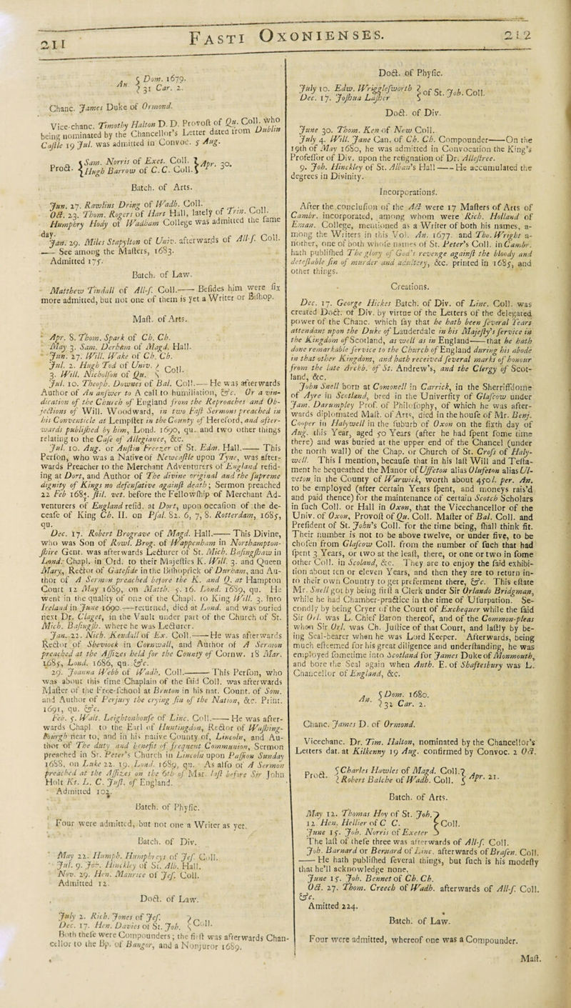 C Dorn. 1679. A \ 31 Car. 2. Chanc. James Duke of Ormond. Vice-chanc. T,motiy HaUm D. D. Protoft of Qm. CollI. fvho being nomtaated by , J Chancellor Le„er dated trom OMm Cajlle 19 Jul. was admitted in Convoe. 5 Aug. „ \Sam. Norris of Exet. Coll. -o. Prodi- Barrow of C.C. Cull.y Batch, of Arts. Jun. 2*7. Rawlins Dring of IVadh. Coll. Oa. 23. Thom. Rogers of Hart Hall, lately of Trtn Coll. Humphry Hody of IVadham College was admitted the fame d*Jan. 29. Miles Supyltott of Univ. afterwards of A Ilf. Coll. .— See among the Mailers, 1683. Admitted 177. Batch, of Law. Matthew Tindall of All-f. Coll.- Befides him were fix more admitted, but not one of them is yet a Writer or Buhop. Mad. of Arts. Apr. 8. Thom. Spark of Ch. Ch. May 3. Sam. Derhhra of Magd. Hall. Jun. 27. mil: IVake of Ch. Ch. Jul. 2. Hugh Tod of Univ. ) p 3. IVsll. Nicholfon of Qgt. s ^°! Jul. 10. Theoph. Downes of Bal. Col!-He was afterwards Author of An anjwer to A call to humiliation, &amp;c. Or a vin¬ dication of the Church of England from the Reproaches and Ob- iedlions of Will. Woodward, in two baft Sermons preached in his Conventicle at Lemplter in the County of Hereford, and after¬ wards publijhed by him, Lond. 1690, qu. and two other things relating to the Cafe of Allegiance, &amp;c. Jul. xo. Aug. or Auftin Freezer of St. Edm. Hall.- This Perfon, who was a Native of Newcaftle upon Tyne, was after¬ wards Preacher to the Merchant Adventurers of England redd¬ ing at Dort, and Author of The divine original and the fupreme dignity of Kings no defenfative againft death; Sermon preached 22 Feb 168+. ftil. vet. before the Fellowfhip of Merchant Ad¬ venturers of England relid. at Dort, upon occalion of the de- ceafe of King Ch. II. on Pfal. 82. 6, 7, 8. Rotterdam, 1685, qu. Dec. 17. Robert Brograve of Magd. Hall.-This Divine, who was Son of Rowl. Brog. of IVappenham in Northampton- Jhire Gent, was afterwards Ledturer of Sr. Mich. Bafingfhaw in A&lt;W. Ghapl. in Ord. to their Mnjefties K. IVill. 3. and Queen Mary,, Rcdfot of Gatefide in the Bilhoprick of Durham, and Au¬ thor of A Sermon preached before the K. and Q. at Hampton Court 12 May 1689, on Matth. y. 16. Lond. 1689, qu. He went in the quality of one of the Chapi. 10 King IVill. 3. into Ireland in June 1690.—returned, died at Lond. and was ouried next Dr. Claget, in the Vault under part of the Church of Sr. MUh. Bafingjh. where he wasLedlurer. Jan. 22. Nich. Kendall of Ex. Coll.——He was afterwards Redfor of Shevtock in Cornwall, and Author of A Sermon preached at the AJfizes held for the County of Cornw. 18 Mar. 1.685-, Lond. 1686, qu. &amp;c. 29. Joanna IVebb of IVadh. Col!.-- This Perfon, who was about this time Chaplain of the faid Coll, was afterwards Mailer of the Frt.e-fchool at Bruton in his nat. Count, of Som. and Author of Perjury the crying fin of the Nation, &amp;c. Print. 1691, qu. &amp;c. Feb. y. IValt. Leightonhoufe of Line. Coll.--He was after¬ wards Chapi. to the Fad of Huntingdon, Rtdor of Ifhjhing- fiuingh near to, and in his native County of, Lincoln, and Au¬ thor of The duty and benefit &lt;f frequent Communion, Sermon preached in Sr. Peter's Church in Lincoln upon Pajfion Sunday 1688, on Luke 22. 19. Lond. 1689, qu. As alfo of A Sermon preached at the AJfizes on the 6th of Mar. I aft before Sir John Holt Kt. L. C. juft, of England. Admitted 102. Batch, of Phyfic. Four were admitted, but not one a Writer as vet. Batch, of Div. May 22. Humph. Humphreys of Jef Coll. Jul. 9. Job. Hinckley of St. Alb. Hall. Nov. 29. Hen. Maurice of Jef. Coll. Admitted 12. Dodl. of Law. July 2. Rich. Jones of Jef. Dec. 17. Hen. Davies of St. Joh. q Both thefe were Compounders; the fir ft was afterwards Chan¬ cellor to the Bp.'of Bangor, and a Nonjuror 1689. Dodl. of Phyfic. &gt;/yt°. Edw.lVrigglefwortb ^ofSt.&gt;A.CoI] Dec. 17. Jojhua Lajher 8 Dodl. of Div. June 30. Thom. Ken of New Coll. July 4. IVill. Jane Can. of Ch. Ch. Compounder-On the 19th of May 16S0, he was admitted in Convocation the King’s Profeflbr of Div. upon the refignation of Dr. Allejlree. 9. Joh. Hinckley of Si. Alban's Hall-He accumulated the degrees in Divinity. Incorporations. After the.conclufkm of the Ad were 17 Mailers of Arts of Cambr. incorporated, among whom were Rich. Holland of Eman. College, mentioned as a Writer of both his names, a- irtong the Writers in this Vol. An. 1677. and Tho.lVright a- nother, one of both whofe names of St. Peter's Coll, in Cambr. hath publifhed The glory of God's revenge againft the bloody and detejlable fin of murder and adultery, &amp;C. printed in 168 and other things. . Creations. Dec. 17. George Hickes Batch, of Div. of Line. Coll, was created Dodl. of Div. by virtue of the Letters of the delegated power of the Chanc. which fay that he hath been feveral Tears attendant upon the Duke of Lauderdale in his Majefty's fervice in the Kingdom fi/Scotland, as well as in England--that he hath done remarkable fervice to the Church 0/England during his abode in that other Kingdom, and hath received feveral marks of honour from the late Archb. of St. Andrew’s, and the Clergy of Scot¬ land, &amp;c. John Snell born at Comonell in Carrick, in the SherrifFdome of Ayre in Scotland, bred in the Univerfity of Glafcow under Jam. Darumpley Prof, of Philofophy, of which he was after¬ wards diplomated Mall, of Arts, died in the houfe of Mr. Benj. Cvfer in Halywell in the fuburb of Oxon on the fixth day of Aug. this Year, aged yo Years (after he had fpent fome time there) and was buried at the upper end of the Chancel (under the north wall) of the Chap, or Church of St. Crofs of Haly¬ well. This I mention, becaufe that in his lalt Will and Tella- ment he bequeathed the Manor of Uffeton zWasOlufeton alias Ul- veton in the County of IVarwick, worth about 470/. per. An. to be employed (after certain Years fpent, and moneys rais’d and paid thence) for the maintenance of certain Scotch Scholars in fuch Coll, or Hall in Oxon, that the Vicechancellor of the Univ. of Oxon, Provoll of Qu. Coll. Mailer of Bal. Coll, and Prefident of St. John's Coll, for the time being, fball think fit. Their number is not to be above twelve, or under five, to be chofen from Glafcow Coll, from the number of fuch that had fpent 3 Years, or two at the leall, there, or one or two in fome other Coll, in Scoland, &amp;c. They are to enjoy the faid exhibi¬ tion about ten or eleven Years, and then they are to return in¬ to their own Country to get preferment there, &amp;c. This eftate Mr. Snell got by being firft a Clerk under Sir Orlando Bridgman, while he had Chamber-pradice in the time of Ufurpation. Se¬ cond ly by being Cryer of the Court of Exchequer while the faid Sir Orl. was L. Chief Baron thereof, and of the Common-pleas when Sir Orl. was Ch. Juilice of that Court, and laftly by be¬ ing Seal-bearer when he was Lord Keeper. Afterwards, being much efteemed for his great diligence and underftanding, he was employed fbmen'me into Scotland for James Duke of Monmouth, and bore the Sea! again when A nth. E. of Shaftesbury was L Chance! ior of England, &amp;c. An. \Dom. 1680. ) 32 Car. 2. Chanc. James D. of Ormond. Vicechanc. Dr. Tim. Ilalton, nominated by the Chancellor’s Letters dat. at Kilkenny 19 Aug. confirmed by Convoe. 2 Ofi. Prod. Charles Howies of Magd. Coll.? . I Robert Balche of IPTdh. Coll, ?r‘ 2,1 Batch, of Arts. May 12. Thomas Hoy of St. Joh.J 12- Hen. Hellier of C C. fColI. June I y. Joh. Norris of Exeter The laft of thefe three was afterwards of All-f. Coll. Joh. Barnard or Bernard of Line, afterwards of Brafen. Col!. -He hath publifhed feveral things, but fuch is his modefty that he’ll acknowledge none, June iy. Joh. Bennet of Ch.Ch. Oft. 27. Thom. Creech of IVadh. afterwards of All-f. Coll. &amp;c. Amitted 224. Batch, of Law. Four were admitted, whereof one was a Compounder. Mall.