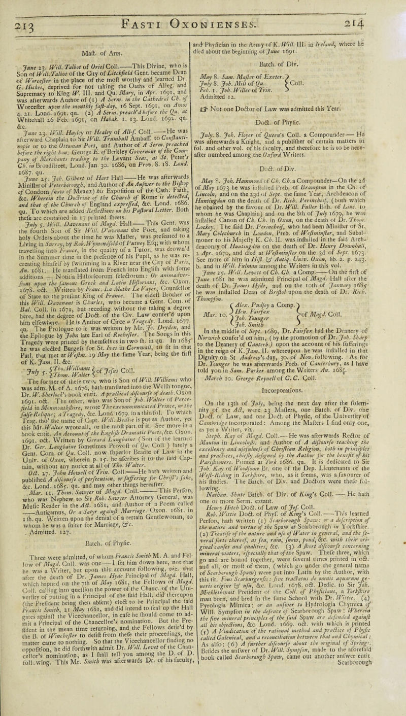 21^ Mad. of Arts. June 23. Will. Talbot of Oriel Co\\.-This Divine, who is Son Will.Talbot of the City of Litchfield Gent, became Dean of Worcefler in the place of the mod worthy and learned Dr. G. Hickes, deprived for not taking the Oaths of Alleg. and Supremacy to King W. III. and Qu. Mary, in Apr. 1691,^ and was afterwards Author of (1) A Serin, in the Cathedral Ch. of Worceder upon the monthly fafi-day, 16 Sept. 1691, on Amos 4. 21. Lond. 1691. qu. (2) A Serm. preach'd before the Qu. at Whitehall 26 Feb. 1691, cn Habak. 1. 13. Lond. 1692. qu. &amp;c. June 23. Will. Hayley or Healey of All-f. Coll.--He was afterward Chaplain to Sir Will. Trumbull AmbaflT. to Confianti- nople or to the Ottoman Port, and Author of A Serm.preached before the right hon. George E. ojfBerkley Governour 0) the Com¬ pany of Merchants trading to the Levant Seas, at St. Peter s Ch. in Broaddreet, Lond. Jan. 30. 1686, on Prov. 8. 18. Lond. 1687. qu. June 27. Job. Gilbert of Hart Hall-He was afterwards Minifterof Peterborough, and Author of An Anfwer to the Bi (hop of Condom (now of Meaux) his Expofition of the Cath. Faith, &amp;C. Wherein the Dodrine of the Church of Rome is deteded, and that of the Church of England expreffed, &amp;c. Lond. 1686. qu. To which are added Refledions on his Pajloral Letter. Both thefe are contained in 17 printed iheets. July y. Will. Davenant of Magd. Hall-This Gent, was the fourth Son of Sir Will. D'avenant the Poet, and taking holy Orders about the time he was Mailer, was prefented to a Living in Surrey, by Rob.Wymondfoldoi Putney Efq; with whom travelling into France, in the quality of a 1 utor, was drown d in the Summer time in the prefence of his Pupil, as he was re¬ creating himfelf by fwimming in a River near the City of Pans, An. 1681. He tranflated from French into Englifh with feme additions — Notitia Hidoricorum fele£torum: Or animadver- fions upon the famous Greek and Latin Hijlorians, &amp;c. Oxon. 1678. odt. Written by Franc. La Mothe Le Payer, Counfellor of State to the prefenc King of France. The elded Brother of this Will. Davenant is Charles, who became a Gent. Com. of Bal. Coll, in 1671, but receding without the taking a degree here, had the degree of Do£t. of the Civ. Law confer d upon him elfewhere. He is Author of Circe a Tragedy. Lond. 1677. qu. The Prologue to it was written by Mr. Jo. Dry den, and the Epilogue by John late Earl of Rochefler. The Songs in this Tragedy were printed by themfelves in two fh. in qu. In 1687 he was elected Burgefs for St. Ives in Cornwall, to fit in that Pari, that met atWeJlm. 19 May the fame Year, being the tird of K. Jam It. &amp;c. The former of thefe two, who is Son of W’ll. IVilliams who was adm. M. of A. 1676, hath tranflated into the Wcllh tongue, Dr. W. Sherlock’s book entit. A pradteal difeourfe of death. Oxon 1691. 06P The other, who wasSonot Job. Walter of Perce- jield in Monmouth (hire, wrote The excommunicated Prince, or the falfeRelique; aTragedy, &amp;c. Lond 1679. in a thin fol. 1 o which Frag. tho’ the name of C.ipt. Will. Bedloe is put as Author, yet this Wit. Walter wrote all, or the mod part .of it. See more in a book entit. AnAccountof the Engi'Jh Dramatic Poets, &amp;c. Oxon. 1691. o£t. Written by Gerard Langbaine ( Son of the learned Dr. Ger. Langbaine fometimes Provod of Qu. Coll ) lately a Gent. Com. of Qu. Coll, now fuperior Beadle of Law in the Univ. of Oxon, wherein p. iy. he aferibes it to the laid Cap¬ tain, without any notice at all of Tho. Walter. Oa. 27. John Howell of Trim. Coll.-He hath written and publilhed A difeourfe of perfecution, or fuffering for Chrijl's fake, &amp;c. Lond. 1687. qu. and may other things hereafter. _ Mar. 11. Thom. Sawyer of Magd. Coll.-1 his Perfon, who was Nephew to Sir Rob. Sawyer Attorney General, was Mufic Reader in the Ad. 1681, and Author of a Poem called _Antigamus, Or a Satyr againft Marriage. Oxon. 1681. in 1 fh. qu. Written upon the denial of a certain Gentlewonan, to whom he was a fuiter for Marriage, &amp;c. . Admitted. 127. Batch, of Phylic. Three were admitted, of whom Francis Smith M. A. and Fel¬ low of Magd. Coll, was one — 1 fet him down here, not that he was a Writer, but upon this account following, viz. that after the death of Dr. James Hyde Principal of Magd. Hall, which hapned on the 7th of May 1681, the Fellows of Magd. Coll calling into quedion the power of the Chanc. of the Uni- verfity of putting in a Principal of the faid Hall, did thereupon (the Prclident being then ablent) ele6t to be Principal the faid Francis Smith, 21 May 1681, and did intend to feal up the Hall ea^es againd the Vicechancellor, in cafe he fliould cocne to ad¬ mit a Principal of the Chancellor’s nomination. But the^Pre- iident in the mean time returning, and the Fellows delir’d by the B of Winchejler to defid from thefe their proceedings, the matter came to nothing. So that the Vicechancellor finding no oppofition, he did forthwith admit Dr. Will. Levet of the Chan¬ cellor’s nomination, as I (hall tell you among the D. of D. following. This Mr. Smith was afterwards Dr. of his faculty, and’ Phyfician in the Army of K. Will. III. in Ireland, where hr died about the beginning o{ June 1691. Batch, of Div. May 8. Sam. Mafter of Exeter. J July 8. Joh. Mill of Qu. Coll. Feb. 1. Joh. Willes of Trin. 3 Admitted 12. gj- Not one Do£tor of Law was admitted this Year. Mar. 10. Do£t. of Phyfic. July.S. Joh. Floyer of Queen's Coll, a Compounder— Ha was afterwards a Knight, and a publifher of certain matters iii fol. and other vol. of his faculty, and therefore he is to be here¬ after numbred among the Oxford Writers. Do£h of Div. May ?. Job* Hammond of Ch. Ch. a Compounder—On the 2d of May 1673 he was inflailed Preb. of Brampton in the Ch. of Lincoln, and on the 23d of Sept, the fame Year, Archdeacon of Huntingdon on the death of Dr. Rich. Perinchetf, (both which he obained by the favour of Dr. Will. Fuller Biili. of Line, to whom he was Chaplain) and on the 8th of July 1679, he was in (failed Canon of Ch. Ch. in Oxon, on the death of Dr. Thom. LocJtey, T he faid Dr. Perincheif, who had been Minilter of St. Mary CoRchurch in London, Preb. of Wejlminfter, and Subal¬ moner to his Majefty K. Ch. II. was inflailed in the faid Arch¬ deaconry of Huntingdon on the death of Dr. Henry Download, 2 Apr. 1670, and died at Wejlminfter on the 3d of Sept. 1673. See more of him in Hi ft. if Antiq. Univ. Oxon, lib. 2. p. 243. b. and in Will. Fulman among the Writers in this vol. June 27. Will. Levett of Ch. Ch. a Comp.-On the fir A of June 1681 he was admitted Principal of Magd. Hall after the death of Dr. James Hyde, and on the 10th of January 1687 he was in Hailed Dean of Briftol upon the death of Dr. Rich, ThompJ'on. Alex. Pudjey a Comp. J Hen. Fairfax &gt;of Magd. Coll. joh. lounger l 0 Joh. Smith In the middle of Sept. 1689, Dr. Fairfax had the Deanery of Norwich confer’d on him, ( by the promotion of Dr. Joh. Sharp to the Deanery of Canterb.) upon the account of his fufterings in the reign of K .Jam. II. whereupon he was inflailed in that Dignity on St Andrew's day, 30. of Nov. following. As for Dr. Tounger he was afterwards Preb. of Canterbury, as I have told you in Sam. Parker among the Writers An. i63£. March 10. George Reynell of C. C. Coll. Incorporations. On the 13th of July, being the next day after the folem- nity of the Ad, were 23 Matters, one Batch, of Div. one Dott. of Law, and one Do£t. of Phylic, of the Univerfiry of Cambridge incorporated : Among the Matters I find only one, as yet a Writer, viz. Steph. Kay of Magd. Coll.— He was afterwards Re&amp;or of Manton in Lincolnjh. and Author of A difeourfe teaching the excellency and ufefulnefs of Chriflian Religion, both tn principles and pradices, chiefly dejigned by the Author for the benefit of his Parijhioners. Pinned at Tork 1686. qu. It is dedicated to Sir Joh. Kay of Woodfome Br. one of the Dep. Lieutenants of the Wefl-Riding in Torkjhtre, who, as it feems, was a favourer of his ltudies. The Batch, of Div. and Do&amp;ors were thefe fol¬ lowing. Nathan. Shnte Batch, of Div. of King's Coll.-- He hath one or more Serm. extant. Henry Hitch Do£t. of Law of Jef. Coll. Rob. Wittie Dodt. of Phyf. of King's Col!.-This learned Perfon, hath written (1) Scarborough Spaw: or a defeription of the nature and virtue of the Spaw at Scarborough in Yorklhire. (2) Treatife of the nature and ufe of Water in general, and the fe- veral forts thereof, as fea, rain, [now, pond, &amp;c. with their ori¬ ginal caufes and qualities, &amp;C. (3) A Jhort difeourfe concerning mineral waters, efpecially that of the Spaw. Thefe three, which go and are bound together, were feveral limes printed in o£h and all, or molt of them, (which go under the general name of Scarborough Spaw) were put into Latin by the Author, with this tit. Fans Scarburgenfts: five tradatus de omnis aquarnm ge¬ neris origine Qf ufu, &amp;c. Loud. 1678. odt. Dedic. to Sir Joh. Micklethwait Prelident of ihe Coll, of Phyficians, a Torkjhire man born, and bred in the fame School with Dr. Ifhttie. (4) Pyrologia Mimica: or an anfwer to Hydrologia Chymica of Will. Sympfon in the defence of Scarborough Spaw; Wherein the five mineral principles of the faid Spaw are defended againjl all his objedions, &amp;c. Lond. 1669. odt. with which is printed (j) A Vindication of the rational method and pradice of Phyfic called Galenical, and a reconciliation between that and Chymical: As alfo: (6) A further difeourfe about the original of Springe. Belides the anfwer of Dr. Will. Sympfon, made to the aforefaid book called Scarborough Spaw, came out another anfwer entit i Scarborough