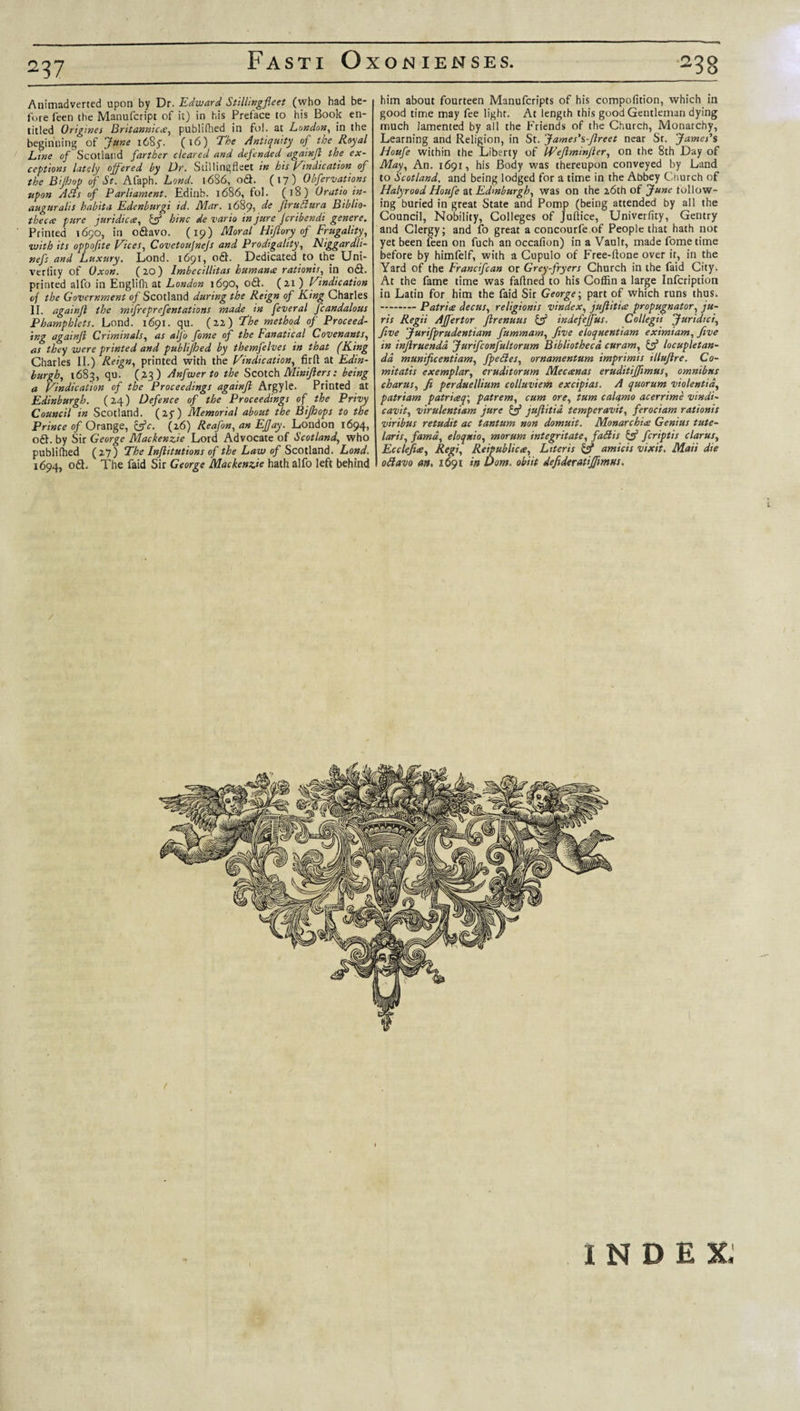 2^7 Animadverted upon by Dr. Edward Stillingfleet (who had be¬ fore feen the Manufcript of it) in his Preface to his Book en¬ titled Origines Britannic#, publifhed in fol. at London, in the beginning of June 1685. (16) The Antiquity of the Royal Line of Scotland farther cleared and defended againfl the ex¬ ceptions lately offered by Dr. Stilling fleet in his Vindication of the Bijhop of St. Afaph. Land. 1686, od. (17) Obfervations upon A Sis of Parliament. Edinb. 1686, fol. (18) Oratio in- auguralis habita Edenburgi id. Mar. 1689, de jlrnftura Biblio¬ theca: pure juridicce, &amp; hinc de vario tn jure fcribendi genere. Printed 1690, in odavo. (19) Moral Hiflory of Frugality, with its oppofite Vices, Covetoujnefs and Prodigality, Niggardli- nefs and Luxury. Lond. 1691, od. Dedicated to the Uni- verlity of Oxon. (2.0) lmbecillttas human# rationis, in od. printed alfo in Englifh at London 1690, od. (21 ) Vindication of the Government of Scotland during the Reign of King Charles II. againfl the mifreprefentations made in feveral fcandalous Phampblets. Lond. 1691. qu. (22) The method of Proceed¬ ing againfl Criminals, as alfo fame of the Fanatical Covenants, as they were printed and publifhed by themfelves in that (King Charles II.) Reign, printed with the Vindication, firfl at Edin¬ burgh, 1683, qu. (.23) Anfwerto the Scotch Minijlers: being a Vindication of the Proceedings againfl Argyle. Printed at Edinburgh. (24) Defence of the Proceedings of the Privy Council in Scotland. (2y) Memorial about the Bifhops to the Prince of Orange, &amp;c. (26) Reafon, an Effay. London 1694, od. by Sir George Mackenzie Lord Advocate of Scotland, who publifhed (27) The Inflitutions of the Law of Scotland. Lond. 1694, od. The Paid Sir George Mackenzie hath alfo left behind 238 him about fourteen Manufcripts of his compofition, which ill good time may fee light. At length this good Gentleman dying much lamented by all the Friends of the Church, Monarchy, Learning and Religion, in St. James's-flreet near Sr. James's Houfe within the Liberty of Weflminjler, on the 8th Day of May, An. 1691, his Body was thereupon conveyed by Land to Scotland, and being lodged for a time in the Abbey Church of Halyrood Houfe at Edinburgh, was on the 26th of June follow¬ ing buried in great State and Pomp (being attended by all the Council, Nobility, Colleges of Juflice, Univerfity, Gentry and Clergy; and fo great a concourfe of People that hath not yet been feen on fuch an occafion) in a Vault, made fometime before by himfelf, with a Cupulo of Free-ftone over ir, in the Yard of the Francifcan or Grey-fryers Church in the faid City. At the fame time was faflned to his Coffin a large Infcription in Latin for him the faid Sir George; part of which runs thus. -Patrice decus, religionis vindex, jujlitice propugnator, ju¬ ris Regii AJJertor flrenuus &amp; indefejfus. Collegii Juridici, five Jurifprudentiam fummam, five eloquentiam eximiam, five in injlruendd Jurifconfultorum Bibliotheca, cur am, &amp; loc uple tan- da. munificentiam, fpedes, ornamentum imprimis illuflre. Co- mitatis exemplar, eruditorum Mecanas eruditijfimus, omnibus charus, fi perduellium colluviem excipias. A quorum violentid, patriam patriceq\ patrem, cum ore, turn calcfmo acerrime vindi- cavit, virulentiam jure &amp; juflitid temperavit, ferociam rationis viribus retudit ac tantum non domuit. Monarchice Genius tute- laris, famd, eloqxio, morum integritate, fadis &amp; feriptis clarus, Ecclefice, Regi, Reipublicce, Literis &amp; amicis vixit. Maii die odavo an. 1691 in Dom. obiit defideratiffimus. / ( INDEX.