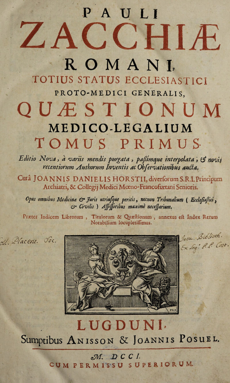 ZACCHLE ROMA NX TOTIUS STATUS ECCLESIASTICI PROTO-MEDICI GENERALIS, QUESTIONUM MEDICO-LEGALIUM TOMUS PRIMUS Editio Nova, a variis mendis -purgata , paftmque interpolata * (A novit recentiorum Authorum Inventis ac Obfervationibus autta* Cura JOANNIS DANIELIS HORSTII3divcrforumS.R.I.Prindpum Archiatri, &amp;C Collegij Medici Mceno-Francofurcani Senioris* Opus omnibus Medicina &amp; Juris utriufque peritis, necnon Tribunalium ( Ecclejiajlici, Civilis ) Ajjejjoribus maxime necejjartum, Pmer Indicem Librorum , Titulorum &amp;: Quaeftionum , annexus cft Index Rerum Notabilium locupletiflimus. Jejeu. $etfl * LUGDUNI Sumptibus Anisson &amp;: Joannis Posuel. M D C C I.