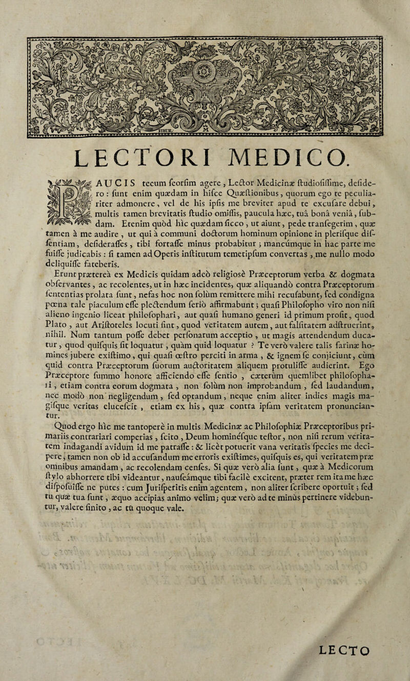 LECTORI MEDICO. AU C I S tecum feorfim agere , Le&amp;or Medicinae ftudiofiffime, defide- ro : funt enim quaedam in hifce Quaeliionibus, quorum ego te peculia¬ riter admonere, vel de his ipfis me breviter apud te excufare debui&gt; multis tamen brevitatis ftudio omiflis, paucula haec, tua bona venia, fub- dam. Etenim quod hic quaedam ficco , ut aiunt, pede tranfegerim , quae tamen a me audire , ut qui a communi do&amp;orum hominum opinione in plerifque dif- ientiam, defideraffes, tibi fortaffe minus probabitur i mancumque in hac parte me fuiffe judicabis: fi tamen adOperis inftitutum temetipfum convertas , me nullo modo deliquiffe fateberis. Erunt praeterea ex Medicis quidam adeo religiose Praeceptorum verba &amp;: dogmata obfervantes, ac recolentes, ut in haec incidentes, quae aliquando contra Praeceptorum fententias prolata funt, nefas hoc nonfolum remittere mihi recufabunt, fed condigna poena tale piaculum effe pledendum ferio affirmabunt; quafi Philofopho viro non nifi alieno ingenio liceat philofophari, aut quafi humano generi id primum profit, quod Plato , aut Ariftoteles locuti fint, quod veritatem autem, autfalfitatem adftruerint, nihil. Num tantum poffe debet perfonarum acceptio , ut magis attendendum duca¬ tur , quod quifquis fit loquatur , quam quid loquatur ? Te vero valere talis farinae ho¬ mines jubere exiftimo, qui quafi oeftro perciti in arma , &amp; ignem fe conjiciunt, cum quid contra Praeceptorum fuorum audoritatem aliquem protulifle audierint. Ego Praeceptore fummo honore afficiendo effe fentio , caeterum quemlibet philofopha- ii, etiam contra eorum dogmata , non folum non improbandum, fed laudandum, nec modo non negligendum , fed optandum, neque enim aliter indies magis ma- gifque veritas elueefeit , etiam ex his, quae contra ipfam veritatem pronuncian^ tur. Quod ergo hic me tantopere in multis Medicinae ac Philofophiae Praeceptoribus pri¬ mariis contrariari comperias, fcito , Deum hominefque teftor, non nifi rerum verita¬ tem indagandi avidum id me patraffe : &amp;: lic£t potuerit vana veritatis fpecies me deci¬ pere, tamen non ob id accufandum me erroris exiftimes, quifquis es, qui veritatem prae omnibus amandam , ac recolendam cenfes. Si quae vero alia funt, quae a Medicorum ffylo abhorrere tibi videantur, naufeamque tibi facile excitent, praeter rem itame haec difpofuiffe ne putes : cum Jurifperitis enim agentem , non aliter feribere oportuit; fed tu quae tua funt, aequo accipias animo velim,- quae vero ad te minus pertinere videbun¬ tur, valere finito , ac tti quoque vale. y \