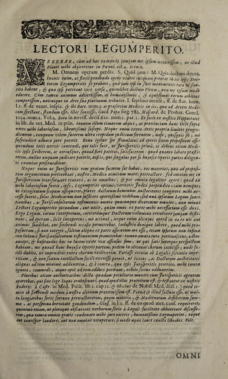 E RE B A R , cum ad hac exaranda jam jam me ipfam accinxiffem , ne illud elauti mihi objiceretur in Pcenul. aEl.\. Scen.z. M. Omnem operam perdis. S. Quid jam ? M. Quia doctum doces* Inanis enim, ac flocci pendenda opera videri cui quam poterat in iis ipfis Noc- torem Legumperitis fle prabere, qua jam ipfi in fluis monimentis rata ac fian- cita habent, fi qua ipfi poterant vice verfla , quemlibet doclum Virum , non me ipflum modb edocere. Cum tamen animum advertiffem, ac humamflimos , fi a qui fimos rerum arbitros comperijfem, unicuique in Arte fuaplurimum tribuere. 1. feptimo menfe , ff. de fiat. liom, l.i. fi. de ventu, infpic. fi ibi Bart. num.3. acprafertim Medicis in iis, qua ad Artem Medi¬ cam fp e Elant •> flandum efle-) illos fanxiffle, Guid. Papa fing.780. Mafcard. de Probat. Conci. I054.num.2. V0L2. Rota in noviff. decif.620. num.i. par. 1. Et facit ex noftris Hippocrates in lib. de vet. Med. in prin. inanem illum timorem abjeci , ac provinciam hanc licet fupra vires mihi laborioflam , libentifiime fufeepi. Neque enim extra Artis propria limites progre¬ dientem , tanquam vilem fu t orem ultra crepidam judicium ferentem , nafo , qtnfquis fit , mi fufpendere adunco jure poterit. Bona igitur fpe ftimulatus ad operis finem propofiruni ajfe- quendum totis nervis contendi, qui talis fuit, ut Jurifperitis primo, ac dehinc etiam Medi¬ cis ipfis feriberem, ac utriufque, quoad fieri poterat, fatisfacerem : quod quanto labore qraft i- terim, nullus unquam judicare poterit, nifiis, qui flngulas per fe hujufce Operis partes diligen¬ ti examine perferutabitur. Neque enim ut Jurifperitis rem gratam facerem fat habui, eas materias, qua adpropofi- tum argumentum pertinebant, noftro, Medico nimirum more, pertractare, fed omnino me in Jurifp erit um transformare tentavi, ac in omnibus , (fi per omnia legali ter agere : quod an mihi laborioflum fuerit, ipfle, Legumperite optime, veritatis Judex perpendito > ciim namque> ut excogitatum fcopum affequerer,plures doEiorum hominum auEloritates congerere mihi ne- c effle fuerit ,folas Medicorum non fufficere apertiflime videbam, fed una ipflantm Learum func¬ tionibus , ac Juriflconfultorum teftimoniis omnia quacunque dicerentur munire , non minus LeElori Legumperito jucundum , aut utile, quam omni ex parte mihi neceffarium effle duxi. Ergo Legum, earum Interpretum, cateYorumque No EI orum volumina revolvere jam jam defli- nans, ad operam , licet inexpertus, me accinxi , neque enim alica jus opera in ea re Uti aut ■animus fuadebat, aut flribendi occafio permittebat. Induflrio denique labore, quod mihi pro- poflueram ,fi non integre , flaltem aliqua ex parte ajflecutum me effle, etiam igfarum non infima. , coniitionis Juriflconfultorum teflimoniumpromittebat stamen omnia tuta pertimefeens, adhuc anceps, (fi hafitandus hac in lucem exire vix affenfus flum, ut qui fatis fuger que perfpechim habeam, me quoad hanc hujufce Operis partem, pedem in alienum chorum intuliffle $ unde fa¬ cile dubito, ne imprudens extra chorum ex i liverim. Fortaffe etenim 00 Legalis /cientia impe¬ ritiam , (fi non fanum intellectum facile evenijfle potuit, ut textus , ac No Et orum auEloritates aliquas ad rem minime adduxerim , (fi e contra , qua ipfis Jurifperitis protrita, mihi tamen ignota, commode, atque apte ad rem adduci poterant, nihilo flecius adduxerim. Pluribus etiam au Et or it at ibus diEia quadam peculiaria munire cum Jurifperitis agentem oportebat, qui fine lege loqui erubefeunt ( quod apud illos protritum eft, (fi tejiantur ex noftris Roderic. a Caftr. in Med. Polit, lib.r. cap.ii. (fi obicius de Nobil. Med. dial. 1.) quod ta¬ men ob fertbendi modum a noftro alienum pratermijfurn eft. Potuit fi illud faEtum effle, ut mul¬ ta longioribus forte fortuna pertraElaverirn, quam materia , (fi Modernorum deflderium fum- ma , ac perflpicua brevitate gaudendum , Gloff in 1.1. fi. de eo quod met. caufi requirereti quinimo etiam, ut pleraque obfcunori verborum fleri e a Legali facilitate abhorrente difcufje- rim, qua tamen omnia <rratis condonare mihi jure poteris , humaniflime LegumpeYite, eaqut aut tantifper laudare, aut non omnino vituperare, fi modo aqua lance cunEla librabis. Vale.