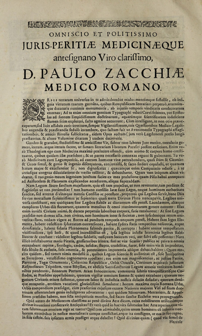 OMNISCIO ET POLITISSIMO JURIS-PERiTIiE MEDICINEEQUE antefignano V iro clariffimo, D. PAULO ZACCHIiE MEDICO ROMANO. R b i s terrarum univerfus in te admirabundus oculos mentemque fuftollit, ob inlu gnia virtutum tuarum germina, quibus Rempublicam literariam perpetuo,aeternum- que duraturis maximis monumentis , ab injuriis temporis vindicatis condecoratam exornas} Ad te enim omnium gentium Typographi veluti Cervi fitientes, per Epifto- las ad fontem limpidifTimum do&amp;rinarum, aquarumque fcientificarum indeficiens flumen fitim expleturi, fa&amp;o agmine accurrunt j Cum intelligant, te non otio praeoc¬ cupatum jfed licet afliduis curis irretitum,femper Vigilantiflimum,tuis Quaeftionibus Medico-Legali¬ bus augendis &amp; praeditandis fedulo incumbere, quo faftum fuit ut Avenionenfis Typographi efflagi¬ tationibus, &amp; amicis ftimulis Pollicitatus , eidem Opus auttum (jam vero Lugdunenfi praelo longa prasftantius, Sc altero Volumine ditatum ) tradere decreveris. Gaudeo &amp;c gratulor, ftudiofiflime &amp; amiciflime Vir, fubter tuos labores Jure merito, torcularia ge¬ mere, iterum, atque iterum facere, ut famam literariam Lbrorum Parafiti pollint exfatiare. Enim ve¬ ro Theologiam ego cum Medecina maxime praelucere oftendi, cum animo &amp; corpore homo confti- tuatur, quibus quidem iilae praefident; &amp; ut partes neceflario connexas regunt &amp; gubernant. Tu ve¬ ro Medicinam cum Legumperitia, ad currum humanae vitae pertrahendum, quafi Ibim &amp; Ciconias &amp; Grues fimul, &amp; genio &amp; ingenio difcrepanres, conjunxifti, &amp; facro foedere copulafti, ut quaenam harum major &amp; excellentior fit, non dignofeatur : quaecunque enim Comparatio odiofa , a te utriufque congrua dilucidatione de medio tollitur, &amp; debacchatur. Quare non iniquum alicui vi¬ deatur, fi tuo genio meum ingenium jundtum facies ex mea prolufione quam Pifis habui antequam ad Ariftotelem &amp; Platonem explicandos accederem, aliqua fuperaddam. Nam Legum Sacro fanftam majeftatem, quis eft tam projeftus, ut non revereatur,tam perditus Sc flagitiofus ut non pertimefeat ? non humano confilio latae fune Leges, neque hominum authoritate fancitse, fed aeternae divinaeque mentis Confilio ac poteftate, propterea qui Legibus fervit,hunc Diis fer vire mortalium fapientiflimus ac fapientum quafi mens Divinus Plato nuncupavit. Legibus uni- verfaconfiftunt, nec quidquam fine Legibus flabile ac diuturnum effe poteft. Lacedaemon, aliaeque complures Urbes diu floruerunt, quamvis moenibus &amp; omni munimentorum genere carerent: Illas enim invi&amp;i Civium animi, &amp; durata perpetuis laboribus corpora, fatis tutabantur : At fine Legum praefidio non domus ulla, non civicas, non hominum inter fe focietas , non ipfadenique rerum uni- verfitas flare, nedum vigere ac florere ad pundtum temporis unquam poteft. Habent fuas leges Ele¬ menta , habent cceleftium fphaerarum converfiones , habent fydera flatis temporibus nafcentia, atque denafeentia , habent folaria Phaenomena fubinde genita , &amp; corrupta : habent annuae tempeftatum viciftitudines, ipfi ludi, &amp; quod incredibilius eft , ipfa legibus infefta latrocinia legibus ftabi- liutitur &amp; conflant : videlicet legibus fublatis, nufquam locorum tuti, aut falvi efle polTemus: Nam illico infeftabuntur maria Piratis, graflatoribus itinera, fori ac viae ficariis : publica ac privata omnia occupabunt rapinae , facrilegia, caedes, infidiae, ftupra, crudelitas, furor, fola enim vis &amp; improbitas, fola libido Sc audacia, fola amentia , &amp; potentiorum impotentia ubique debacchabitur : Quare me¬ rito quidem , fed tamen nimis modefte ii, quibus Legum fcientia &amp; au&amp;oritas eft , fefe Jurifperiros ac Sacerdotes , vetuftiflimo cognomento appellant, eos enim nos magnificentius , ac juftius Patria?» Parentes , Togae Ornamenta , Columina Reipublicae , Orbis Oracula , Cortinam aequitatis juftorum Refponforum Tripodem, veras Sibyllas, ex abditis Sacrofanttarum Legum arcanis veritatem homi¬ nibus pandentes, Bonorum Portum, Aram Innocentium, communis falutis tranquillitatifque Cu- ftodes, ac Praefides appellabimus, quorum vigiliae omnium fomno &amp; quieti excubant j quorum ne¬ gotium Civitatis otium fuftentat, quorum labor Sc induftria noftris deliciis defudat; quorum deni¬ que occupatio , omnium vacationi gloriofiflime famulatur : horum maxima copia Romana Urbs, Orbis compendium praefulget, cum praefertim cujufque exterae Nationis majores Viri adfuam doc¬ trinam oftenrandam genio indulgentes advocentur : qui quidem Minervam, Mercurium, &amp; Appol- linem prtefides habent, non fitta antiquitatis monftra, fed Sacro-fanftae Ecclefiae vera propugnacula. Quid autem de Medicorum clariflima ac pene divina Arte dicam, cujus nobilitatem utilitatemque divinae inventioni confecravit Antiquitas? Et vero quid in hac vita falutarius hac Arte repefies,quae vi¬ tam falutemque omnium regit ac tuecur?Quid tam admirabile,quam unum hominem cu infinitis mor¬ borum exercitibus in noftrae mortalitatis campo confli&amp;ari,atque ita confligere, ut eos in fuo regno, in fuis caftris, fuis ipforum armis profliget atque debellet ? Quid divinius quam ( quod vix femel de Hercule