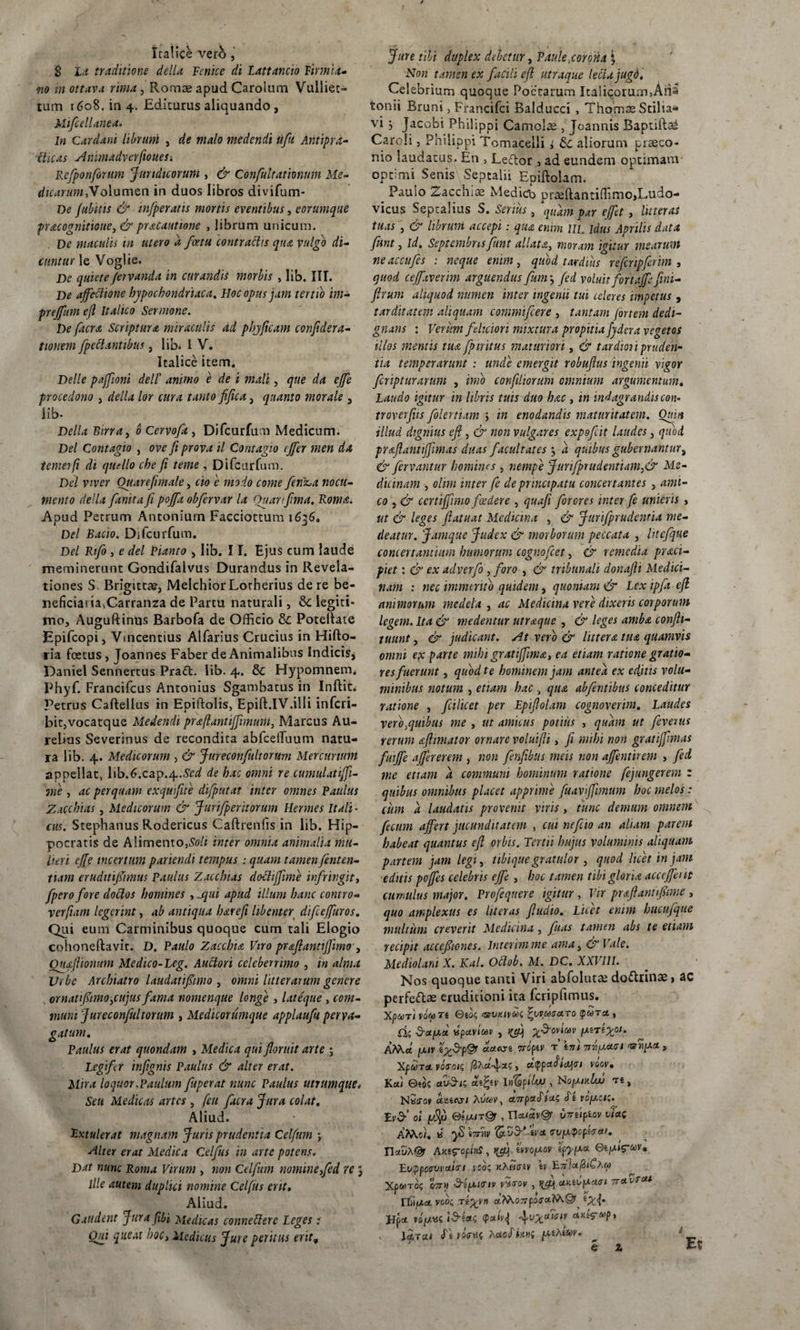 S Ia traditione della Fenice di Lattancio Tirmia- no in ottava rima, Romae apud Carolum Vulliet- tum 1608. in 4. Editurus aliquando , Mifcellanea. In Cardani librant , de malo medendi ufu Antipra- iUcas AnimadverfioueSi Rcfponforum Juridicorum , &amp; Confultationum Me¬ dicarum.Volumen in duos libros divifum- De Jubilis &amp; 'mfperatis mortis eventibus, eorumque pracognitioue, &amp;pracautione , librum unicum. De maculis m utero d fcetu contradis qtu vulgo di¬ cuntur le Voglie. De quietefervanda in curandis morbis , lib. III. De affectione hypochondriaca. Hoc opus jam tertio im- preffum ejl Italico Sermone. De facra Scriptura miraculis ad pbjficam confidera- tionem [pedantibus, lib. 1 V. Italice item. Delie paffioni dell’ amnio e de i mali, que da effe procedono , della lor cura tanto fifua, quanto morale , lib- Della Birra, b Cervofa , Difcurfum Medicum. Del Contagio , ove fi prova il Contagio tffer men da temerfi di quello cbe fi terne , Difcurfum. Del viver Ouarefimale, cto e modo come ferina nocu¬ mento della finita fi poffa obfervar la Ouanfima. Roma. Apud Petrum Antonium Facciottum 1636, Del Bacio. Difcurfum. Del Rifo , e dei Pianto , lib. 11. Ejus cum laude meminerunt Gondifalvus Durandus in Revela¬ tiones S Brigittae, Melchior Lotherius de re be¬ neficiaria.Carranza de Partu naturali, &amp; legiti¬ mo, Auguftinus Barbofa de Officio Potelfate Epifcopi, Vincentius Alfarius Crucius in Hifto- ria foetus , Joannes Faber de Animalibus Indicis, Paniel Sennertus Praft. lib. 4. &amp; Hypomnem. Phyf. Francifcus Antonius Sgambatus in Inftit. Petrus Caftellus in Epiffolis, Epift.IV.illi inferi- bit,vocatque Medendi praflantiffimuni, Marcus Au¬ relius Severinus de recondita abfcelfuum natu¬ ra lib. 4. Medicorum , &amp; Jureconfitltorum Mercurium appellat, lib.Ccap.4.*d de hac omni re cumulatiffi- me , ac perquam exqu fite difputat inter omnes Paulus Zacchias, Medicorum &amp; Jurifperttorum Hermes Itali¬ cus. Stephanus Rodericus Cafhenfis in lib. Hip¬ pocratis de Alimento,*// inter omnia animalia mu¬ lieri effe incertum pariendi tempus : quam tamen fenten- tiam eruditiffimus Paulus Zacchias dodiffime infringit, fperofore dodos homines ,j\ui apud illum hanc contro- verfiam legerint, ab antiqua lue e fi libenter dtfieffuros. Qui eum Carminibus quoque cum tali Elogio cohoneftavit. D. Paulo Zacchia Viro praflantijfimo , Quafiionum Medico-Leg. Audori celeberrimo , in alma Urbe Archiatro laudatiffimo , omni litterarum genere ornatiffimo,cujus fama nomen que longe , lateque , com¬ muni Jureconfitltorum , Medicorumque applaufu perva¬ gatum, Paulus erat quondam , Medica qui floruit arte ; Legifer infignis Paulus &amp; alter erat. Mira loquor.Paulum fuperat nunc Paulus utnimque, Seu Medicas artes , [eu facra Jura colat. Aliud. Extulerat magnam Juris prudentia Celfitm *, Alter erat Medica Celfus in arte potens. Dat nunc Roma Virum , non Celfitm nomine,fed re 5 ille autem duplici nomine Celfus erit. Aliud. Gaudent Jura fili Medicas connederc Leges: Qui queat hoc, Medicus Jure peritus erit, Non tamen ex facili efl utraque leclujugd. Celebrium quoque Poetarum Italicorum,Arb tonii Bruni, Francifci Balducci , Thomae Stilia* vi } Jacobi Philippi Camoiae , Joannis Baptiftae Carcli, Philippi Tomacelli 1 Sc aliorum praeco¬ nio laudatus. En , Leftor , ad eundem optimam optimi Senis Sepcalii Epiftolam. Paulo Zacchiae Medicb Draeflantiffjmo&gt;Ludo- vicus Septalius S. Serius, quam par effet, litteras tuas j &amp; librum accepi: qua enim IIL Idus Aprilis data fiunt, id, Septembris funt allata, moram igitur mearum ne accufes : neque enim, quod tardius refcnpfirim , quod ceffaverim arguendus fimi j fed voluit for tajffini- firum aliquod numen inter ingemi tui celeres impetus , tarditatem aliquam commifcere , tantam fortem dedi¬ gnaris : Verum feliciori mixtura propitia fydera vegetos illos mentis tua fp tritus maturiori, &amp; tardior i pruden¬ tia temperarunt : unde emergit robuflus ingenii vigor feripturarum , imo confiliorum omnium argumentum. Laudo igitur in libris tuis duo hac, in mdagrandiscon- troverfius folertiam ; in enodandis maturitatem. Quia illud dignius efl, &amp; non vulgares expofeit laudes, quod praflantiffimas duas facultates 3 a quibus gubernantur, &amp; fervantur homines , nempe J urifprudent'uun,&amp; Me¬ dicinam , olirn inter fe de principatu concertantes , ami¬ co y&amp; ccrtiffimo foedere , quafi forcres inter fe unieris , ut &amp; leges fiatuat Medicina , &amp; Jurifprudewia me¬ deatur. Jamque Judex &amp; morborum peccata , Irtefque concertantium humorum cognofcct, &amp; remedia praci- piet: &amp; ex adverfo , foro , &amp; tribunali donafti Medici¬ nam : nec immerito quidem, quoniam &amp; Lex ipft efi animorum medela , ac Medicina vere dixeris corporum legem. Ita &amp; medentur utraque , &amp; leges amba confii- tuunt, &amp; judicant, sit vero &amp; littera tua quamvis omni ex parte mihi gratiffma, ea etiam ratione gratio¬ res fuerunt , quod te hominem jam antea ex editis volu¬ minibus notum , etiam hac , qua ab [entibus conceditur ratione , fcilicet per Epiflolam cognoverim. Laudes yero.quibus me , ut amicus potius , quam ut [evertis rerum afiimator ornare voluifii, fi mihi non gratiffimas fuiffe affer erem , non fenfibus meis non affentirem , fed. me etiam a communi hominum ratione fejungerem : quibus omnibus placet apprime fitavffimum hoc melos: cum a laudatis provenit viris, tunc demum omnem fecum affert jucunditatem , cui nef io an altam parem habeat quantus efl orbis. Tertii hujus voluminis aliquam partem jam legi, ubique gratulor , quod licet in jam editis poffes celebris effe , hoc tamen tibi gloria acceffertt cumulus major. Profequere igitur , Vir praflantifiime, quo amplexus es hteras fiudio. Litet enim hucufque multum creverit Medicina, fitas tamen abs te etiam recipit accefiiones. lnterimme ama, &amp; Vale. Mediolani X. Kal. Ollob. M. DC. XXVIII. Nos quoque tanti Viri abfolutae do&amp;rinae, ac perfeftae eruditioni ita fcripfimus. Xpuri vowTe ©eck •m/mvdc, \\vvma.T0 (para , Hs d-apiu vputvtMv , tpfi] %&amp;oviav AM.et [XIV e^-3-p@r acias t vopiv r i m 7Tti[xa&lt;ri &gt; XpwTct yoVo/5 /3Aa-^ac,, ct(ppafi(i\Gi voov, Kai ©ies av$i; att%tv ItfapUu) , No[MkIu&gt; Te, NSfrov cTucst Auwy, ampaSiu^ e ropte/c. tvd-’ ol ptfyj ©sp./T@r , inrupiov vlac AM.0/, « yS i7TW st'&lt;* trvfxpopicra/, n«SA@r AHtg-opInS, yffj mo/xov ipy[xa eifXi^uv, Evqpcsvvahn 1 co; kASotv h XpMTo; 077« ^fXitriv v5&lt;roy , tyfi ctKiVfXatn ttcivrai rf.fia voo; Te^y« afcoTrpoira.lXQr vofxvcid-eac (paiv^ ctut^eop, . lar ai «fe rsVtfi Aao«T»tt«i [Xihievv, e z Et
