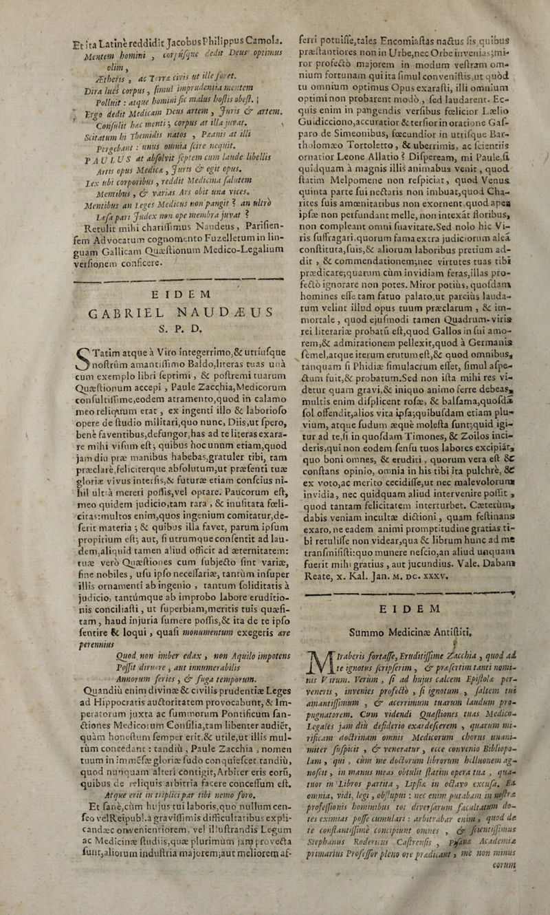 Et ita Latme reddidit JacobusPhilippus Camota. Mentem homini , corjufque redit Deus optimus olim, /Ethens s ac lena civis ut ille foret. Dira lues corpus, fitnul imprudentia mertent Polluit: atque homini fic malus hoftisobefi.; ' trgo dedit Medicam Deus artem , Juris &amp; artem. Confidit hac menti; corpus at illa juvat. Scit at um hi Themidis natos , Paams at illi Pergebant: unus omnia /cire nequit. 2’ A UL VS at abfolvit feptem cum Unde libellis Artis opus Medica , Juris &amp; egit opus. Zex ubi corporibus, reddit Medicina falutem Mentibus , &amp; vanas Ars obit una vices„ Mentibus an i.eges Medicus non pangit ? an nitro Ufi pari Judex non ope membra juvat ? Retulit mihi chariffimus Naudeus, Parifien- fem Advocatum cognomento Fuzelletum in lin¬ guam Gallicam Quaeftionum Medico-Legalium verfiopem conficere. EIDEM GABRIEL NAUDyEUS S. P. D. STatim atque a Viro integerrimo,&amp; utriufque noftrum amantiffimo Baido,literas tuas una cum exemplo libri feprimi, &amp; poftremi tuarum Quaeftionum accepi , Paule Zacchia,Medicorum confultiffime,eodem atramenro,quod in calamo meo reliquum erat , ex ingenti illo tk laboriofo opere de ftudio militari.quo nunc, Diis,ut fpero, bene faventibus,defungor,has ad te literas exara¬ re mihi vifum eftj quibus hoc unum etiam,quod jam diu prae manibus habebas,gratuler tibi, tam praeclare,feliciterque abfolutum,ut praefenti tuae glorias vivus interfis,&amp; futurae etiam confcius ni¬ hil ulra mereri poffis,vel optare. Paucorum eft, meo quidem judicio,tam rara , &amp; inulitata fceli- cirastmultos enim,quos ingenium comitatur,de- ferit materia j &amp; quibus illa favet, parum ipfum propitium eft, aut, fi utrumque confentit adlau- dem,aliquid tamen aliud officit ad aeternitatem: tuae vero Qnaeftiones cum lubjefto fint variae, fine nobiles, ufu ipfo necelTariae, tantum infuper ill is ornamenti ab ingenio , tantum foliditatis a judicio, tantumque ab improbo labore eruditio¬ nis concihafti, ut fuperbiam,meritis tuis qusefi- tam , haud injuria fumere poffis,&amp; ita de te ipfo fentire &amp; loqui, quafi monumentum exegeris are perennius Quod non imber edax , non Aquilo impotens PoJJit diruere , aut innumerabilis Annorum feries , &amp; fuga temporum. Quandiu enim divinae &amp; civilis prudentiae Leges ad Hippocratis auttoritatem provocabunt, &amp; Im¬ peratorum juxta ac fummorum Pontificum fan- fliones Medicosum Confilia,tam libenter audiet, quam honefturn femper erit,&amp;: utile,ut illis mul¬ tum concedant : tandiii, Paule Zacchia , nomen tuum in immefaegloriae fudo conquiefcec tandiu, quod nunquam alteri contigit, Arbiter eris eoru, quibus de reliquis aibitria facere conceffium eft. Atque erit in triplici par tibi nemo foro. Et fane,cum hujus tui laboris,quo nullum cen- feo velReipubl.a graviffimis difficultatibus expli- candoec ontvenientiorem, ve! illuftrandis Le-gum ac Medicinae Ludiis,qu3e plurimum iarp provefta funt,aliorum induftria majorerrqaut meliorem af¬ ferri potuifie,tales Encomiaftas naftus fis quibuS praeftantiores non in Urbe,nec Orbe iiivenias^mi- ror profe£lb majorem in modum veftnrm om¬ nium fortunam qui ita fimul conveniflis,ut quod tu omnium optimus Gpusexarafti, illi omuium optimi non probarent modo , fed laudarent. Ec¬ quis enim in pangendis verfibus fceiicior Laelio Guidicciono,accuratior &amp; terfior in oratione Gaf- paro de Simeonibus, facundior in utrifque Bar- tholomaeo Tortoletto, &amp; uberrimis, ac fdentiis ornatior Leone Allatio ? Difpeream, mi Paule,fi quidquam a magnis illis aniinabus venit, quod ftatim Melpomene non refpiciat, quod Venus quinta parte fui ne&amp;aris non imbuat,quod Cha- lites fuis amoenitatibus non exornent quod apes ipfoe non perfundant meile, non intexat Roribus, non compleant omni fu a vitate. Sed nolo hic Vi¬ ris fuffragari,quorum fama extra judiciorum alea conditura,fuis,&amp; aliorum laboribus pretium ad¬ dit , &amp; cornmendationemjnec virtutes tuas tibi prxdicare;quarum cum invidiam feras,illas pro- fefto ignorare non potes. Miror potius, quofdam homines ede tam fatuo palato,ut parcius lauda¬ tum velint iiiud opus tuum praeclarum , im¬ mortale , quod ejufmodi tamen Quadrum-viris rei literariae probatu eft,quod Gallos in fui amo¬ rem,&amp; admirationem pellexit,quod a Germanis femel,atque iterum erutum eft,8i quod omnibus* tanquam fi Phidiae fimulacrum eftec, fimul afpe- &lt;ftum fuit,&amp;: probatum.Sed non ifta mihi res vi¬ detur quam gravi,&amp; iniquo animo ferre debeas* multis enim difplicent rofce, &amp;: balfama,quofd* fol offendit,alios vita ipfajquibufdam etiam plu¬ vium, atque fudum aeque molefta funtjquid igi¬ tur ad te,ii in quofdam Timones, &amp; Zoilos inci¬ deris,qui non eodem fenfu tuos labores excipiat, quo boni omnes, &amp;: eruditi, quorum vera eft conftans opinio, omnia in his tibi ita pulchre, &amp;£ ex voto,ac merito cecidifte,ut nec malevolorum invidia, nec quidquam aliud intervenire poffit , quod tantam felicitatem interturbet. Caeterum, dabis veniam incultae di&amp;ioni, quam feftinans exaro, ne eadem animi promptitudine gratias ti¬ bi retulilfe non videar,qua librum hunc ad me tranfmififtisquo munere nefcio,an aliud unquam fuerit mihi gratius , aut jucundius. Vale. Dabam Reate, x. Kal. Jan. m. dc. xxxv. Summo Medicinae Antiftiti, 9 3 Miraberis fortajfe, Eruditijfimc zacchia , quod ai te ignotus fcripferim , &amp; pr a fatim tanti nomi¬ nis V irum. Verum , fi ad hujus calcem EpifioU per- veneris, invenies profttto , fi ignotum , Jaltem tui amanti/fmum , &amp; acerrimum tuarum laudum pro¬ pugnatorem. Cum videndi Qiufiiones tuas Medico- Legales jam diu defderio exardeferem , quarum mi¬ rificam dottrinam omnis Medicorum chorus unani¬ miter fufpicit , &amp; veneratur , ecce convenio Bibliopo¬ lam , qui , cum me docturum librorum hUluonem ag- nofcit, in manus meas obtulit ftatim opera tua , qua¬ titor in Libros partita , Lipfia in octavo excufa. Ea omnia, vidi, legi, obfupui: nec enim putabam in no/tra pro/cffionis hominibus toi diverfarum facultatum do¬ tes eximias pojfe cumulari: arbitrabar enim » qlt°d te confiantijjime concipiunt omnes , &amp; fetenti/fmus Stephamis Rodertcus Caftrcnfis , ptfana Academia pr imarius Profcjfor pleno ore praelii ant &gt; wc non minus eorum