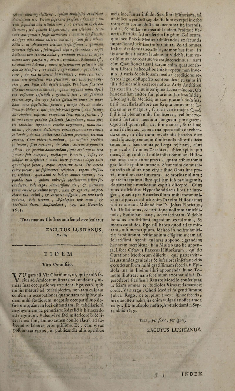 mim multijugalttticne , qnam multiplici eruditione eu h et.uum iri. Verum fuperayit pr&amp;fcntia fumum : tn- rem f quidem non fellulariam , ac trivialem in cis do¬ ctrinam , fed qualem Hippocratis , aut Ulpiam s Grx- cave antiquitatis fwjfc memorant : nam in bis fucatus ad h (que miraculum c&amp;teros excellis; cum jis , mirum dictu , in Andorum lectione vcrfatifjimus , quoniam graviter differtas , fubtilifjime objicis, &amp; ardua , rffc/we hactenus non tentata dubia , ominum puinus in argu¬ mento novo patefacis, aperis, emedullas. Reliquum ejl, quintum Librum , quem te fcnpturum polliceris , in quo de Monfris , ut audio , agis eximie / pro liberali- tat e , &amp; tua in dottos humanitate , mihi remittas : nam erit fcncclutis mea folatium : nec enim per Vcne- lias , aut Pifas tibi deerit occafio. Pro honorifica vero illa met nominis mentione , quam ingenue nimis Operi tuo pofinmo inferuifti , gratulor tibi , &amp; furnmas gratias ago , hoc ego facere fpeciatim conor in qua¬ dam mea fnpellectihs foetura , nempe hb. de medie. Princip* II for.3, qui jam fub prodo gemit ( nam fecun¬ dus e jnf dem infumi propediem lucis ufur a f'ruetur , ) in qu i tuam pradico feribendi facundiam, tuum mi¬ ris laudibus ingenium extollo ingenuum, tuam exi¬ miam , &amp; raram doctrinam variis pnuonmum titulis collaudo , &amp; tua aucloritate Librum prafertw. tertium exorno. Cum videns fecundum , qui citijfw e prodibit in lucem , fu ut tertium , &amp; alios, alterius argumenti Libros, er praxim admirandam , qit.c applauju in tota Europa fuit excepta , profatqite V netus , Pifis, er ubique ne dcfpicias : nam inter ganeatas dapes vilis quandoque juvat , atque appetitur oliva. De catero enixe precor , ut feft manter refcnbas, rogans theftu- 7os rtfiduos, quos domi te habere omnes norunt , ex¬ pandas tuos , quibus univerfa Medicorum Tribus foe- tundetur. Vale ergo , Jmanttjfime Vir , er Zacutum tuum amare ex animo perge , nam &amp; ego te , ob pra. clara tua animi , &amp; corporis infgnia , ex toto corde redamo. Vale iterum , JEfeulapius ipfe meus , &amp; Medicina decus. Amfelodumi , 10* die Ncvcmbr. 1655. Tuas manus Illuflres nonfemel exofculatur 2ACUTUS LUSITANUS, M. D. EIDEM Viro Omnifcio. VUlgare efl,Vir Clariffime, ut, qui paulo fe¬ rius ad Amicorum literas rei ondeant , ni¬ mias fuas occupationes excufent. Ego vero, quo minus mature ad te fcripferim, non tam culpam confero in occupationes.quanquam ne ipfae,qui¬ dem mihi (ludiorum negotiis occupatiffimo de- fucrunc,quam in loci diflantiam, &amp; tdbellarioru negligentiarmac penuriam:fed relidis his,accedo ad negotium. Valeo,vivo,Dei mifericordia:&amp; li¬ cet fenex fim , animo tamen conflo alacri, ad fu* beuudos labores promptiiTimo. Et , cum vivae poft funera virtus , in publicandis aliis operibus meis inccffanter infudo. Sex libri Hiftoriani, d&lt;t umbilscum perdudi,applaufu fune excepti in orbe toro; cum eorum dodrina incompta fit, inermis, rudis, &amp; nullam mereatur laudem.Proliant Ve-* netiis,Parifiis, fed prsefercim Lugduni Gallorum, quo loco Praxis Medica admiranda , ex fecunda imprellione,lucis jam fruitur ufura, &amp; ad omnes Iralire Academias accefliffe , admonitus fum* Iu iis omnibus tuarum laudum,ut videbis, fum vo- c ali ili mus praeco,at,ut vereor,inconcinnus : nani cum Quae Iliones tuas ( earum enim quatuor fo- liim Libros b^beo,alios enixe expeto, non inve¬ nio ,) varia &amp; plufquam meaica eruditione re-, fertos lego, obllupefco, contremifco : tu enim iri illis delineandis creteros noflrae Artis Antiftites ita excellis , velut inter igne* Luna minores. Ob lianccaufam audor fui plurimis Jurifconfultis s Theologis, &amp; Medicis, ut tam gratiofa dodrina, utili, necelTaria aftabre conlcripta potirentur: fa¬ ma enim es magnus , feriptis certe major. Quod li illis ad plenum mihi frui liceret, vel fuperve- nienti fortunae medium unguem porrigerem^ Quod reliquum ell, ut, n me amas , &amp; te a me amari defideras, aetera tua opera mihi devehen¬ da cures , in illis enim revidendis haerebo dies nodefque.Ego enim,in iiluilrandis hiftoriis licec totus fim , In^c omnia poft erga rejiciam, ciimr pice oculis fit unus Zacchias , iEfculapius ipfa meus,£k; qui mihi efl mille inflar omnium. Hiiio- lice meae exornantur praxi , quam tribus tomis graphice expolire intendo. Sicut enim domus fi¬ ne tedo abfoluta non effific illud Opus fine pra¬ xi , mutilum erat futurum , ac prorfus nullum ; quare in feptimo libro,qui jam fub praelo gemit, de curatione morborum capitis difeepto. Cum tuus de Morbis Hypochondriacis liber fit inte¬ ger , quaefo per Venerias illuni mihi communi¬ care ne graveris:illico enim Praxim Hifloriarum tibi remittam. Mifit ad me D. Jofias Florietusa' Vir Dodiffimus , &amp; utriufque noflrum amiciffi- mus , Epiftolam hanc , ad te feriptam. Videbis hominis eruditiffimi ingenium excultum , 8C mores candidos. Ego nil habeo,quod ad te mit¬ tam , nifi memetipfum. Idcirco in noflrae amici¬ tiae firmiflimum teftimonium effigiem meam ad folertiffimi ingenii tui aras appono : grandem honorem merebitur , fi in Mufaeo tuo fit appen- la. Liber Odavus Praxeos Hifloriarum , qui de? Curatione Morborum differit , qui partes vita¬ les,naturales,genitales,&amp; inferiores infeftant&gt;citb excudetur.Rem mihi gratiffirnam feceris, fi Epi- iloia tua in limine libri apponenda hunc To¬ mum illufires : nam feptimum exornat alia a D-. percelebri Parifienfi Renato Morello confcriptaj ut fciant omnes, te, fludiofos V iros redamare ex corde. Vale ergo , Chori Medici fulgentiffimum Jubar. Rogo, ut te iplum ames : f^lioc feceris 3 me quoque amabis,ita enim vulgaris nofler amofi exigit. Ex mufaeolo noftio,Amitelodami 1,Sep¬ tembris \6 3 5?, Tuus , per faxa , per ignes, 2ACUTUS LUSITANUM I &amp; D E % i***-