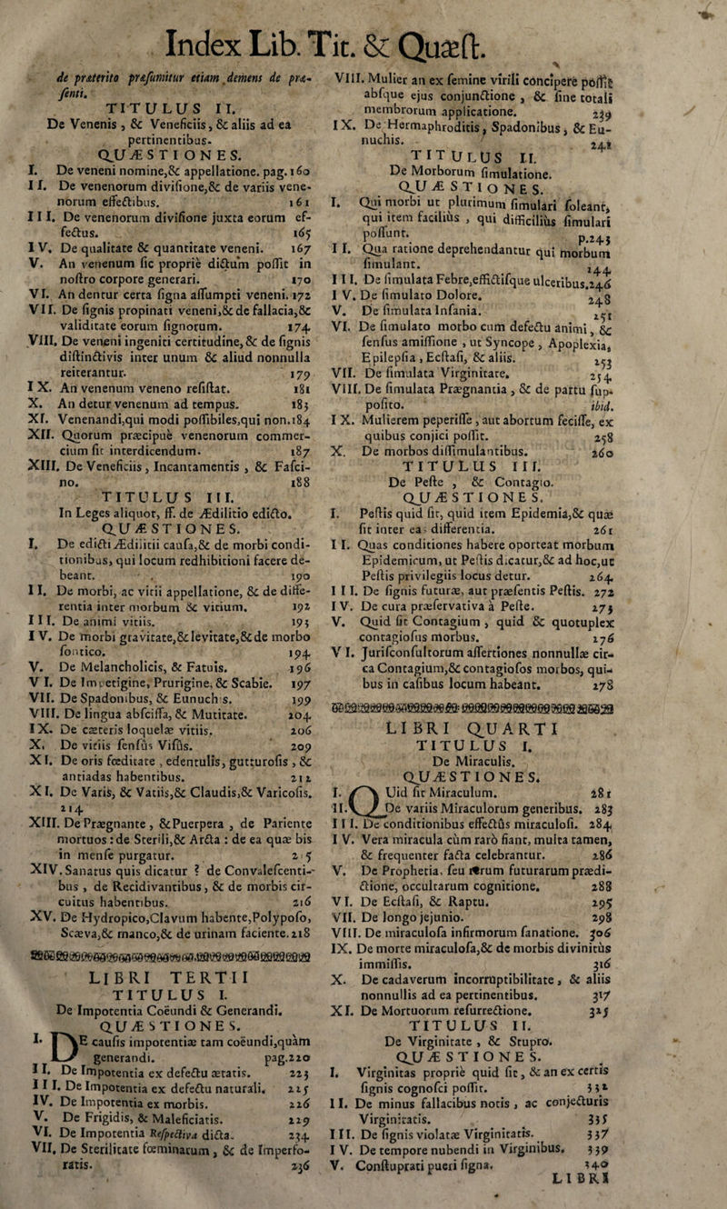 de prMerito pr&amp;Jumttur etiam demens de pra- /enti. TITULUS II. De Venenis 9 &amp;: Veneficiis, &amp; aliis ad ea pertinentibus- Q.U USTIONES. I. De veneni nomine,&amp; appellatione, pag. 1 II. De venenorum divifione,&amp;: de variis vene- norum efifeCbbus. 161 III. De venenorum divifione juxta eorum ef¬ ferus. 165 I V. De qualitate &amp; quantitate veneni. 167 V. An venenum fic proprie diCtum poflit in noftro corpore generari. 170 VI. An dentur certa figna aflfumpti veneni. 172 VII. De fignis propinati veneni,8c de fallacia,8c validitate eorum Tignorum. 174, Vili. De veneni ingeniti certitudine, &amp; de fignis diftinCtivis inter unum &amp; aliud nonnulla reiterantur. 179 I X. An venenum veneno refiftat. igi X. An detur venenum ad tempus. 183 XI. Venenandi,qui modi poflibiles.qui non.184 XII. Quorum praecipue venenorum commer¬ cium fit interdicendum. 187 XIII. De Veneficiis, Incantamentis , &amp; Fafci- no. 188 TITULUS III. In Leges aliquot, ff. de Edilitio ediCto. QUESTIONES. I. De edicti iEdiiicii caufa,&amp; de morbi condi¬ tionibus, qui locum redhibitioni facere de¬ beant. . 190 II. De morbi, ac vitii appellatione, &amp;: de diffe¬ rentia inter morbum &amp;C vicium. 192 III. De animi vitiis. 193 I V. De morbi gravitate,&amp;Ievitate,8cde morbo fornico. 194. V. De Melancholicis, &amp; Fatuis. 196 V I. De Impetigine, Prurigine, &amp; Scabie. 197 VH. De Spadonibus, &amp; Eunuch s. 199 VIII. De lingua abfciffa, &amp; Mutitate. 204. IX. De caeteris loquelae vitiis.. 206 X. De viciis fenfus Vifus. 209 XI. De oris foeditate , edentulis, gutturofis , 3c antiadas habentibus. 211 XI. De Varifc, &amp; Vatiis,&amp; Claudis,&amp; Varicofis. 214 XIII. De Praegnante , &amp;Puerpera , de Pariente mortuos: de Sterili,&amp; ArCta : de ea qua; bis in menfe purgatur. 2 5 XIV. Sanatus quis dicatur ? de Convalefcenti-' bus , de Recidivantibus, &amp; de morbis cir¬ cuitus habentibus. 216 XV. De Hydropico,Clavum habente,Polypofo, Scaeva,&amp; manco,&amp;; de urinam faciente. 218 LIBRI TERTII T I T U L U S I. De Impotentia Coeundi &amp; Generandi. QUESTIONES. !• |\E caufis impotentiae tam coeundi,quam generandi. pag.220 II. De Impotentia ex defeCtu aetatis. 223 III. De Impotentia ex defeCtu naturali. zi$ IV. De Impotentia ex morbis. 226 V. De Frigidis, &amp; Maleficiatis. 229 VI. De Impotentia Refpeftiva diCta. 234 VII. De Sterilitate fceminarum, &amp; de Imperfo¬ ratis. z 36 VIII. Mulier an ex femine virili concipere pbftlg abfque ejus conjunCtione , &amp; fine totali membrorum applicatione. 239 IX. De Hermaphroditis, Spadonibus, &amp; Eu¬ nuchis. 24, titulus II. De Morborum fimulatione. QJJ E S T I o N E S. I. Qui morbi ut plurimum fimulari foleant, qui item facilius , qui difficilius fimulari poffunn p&lt;245 I I. Qua ratione deprehendantur qui morbum fimulant. III. De fimulata Febre,effiftifque ulceribus.246 I V. De fimulato Dolore. 2^g V. De fimulata Infania. VI. De fimulato morbo cum defeCtu animi, 8c fenfus amiftione , ut Syncope , Apoplexia, E pilepfia , Ecftafi, Sc aliis. VII. De fimulata Virginitate. 254 VIII. De fimulata Praegnantia , &amp; de partu fup. pofito. _ ibid. I X. Mulierem peperifle, aut abortum fecifte, ex quibus conjici poffit. 258 X. De morbos diffimulantibus. %6o TITULUS III. De Pefte , &amp; Contagio. QUESTIONE S. I. PefHs quid fit, quid item Epidemia,&amp; quae fit inter ea - differentia. 261 I I. Quas conditiones habere oporteat morbum Epidemicum, ut PefHs d;cacur,&amp; ad hoc,ue Peftis privilegiis locus detur. 264 I 11. De fignis futurae, aut praefentis Peftis. 272 IV. De cura praefer vati va a Pefte. 275 V. Quid fit Contagium , quid &amp; quotuplex contagiofus morbus. 176 V I. Jurifconfultorum aifertiones nonnullae cir¬ ca Contagium,Sccontagiofos morbos, qui¬ bus in cafibus locum habeant. 278 6B'QSS9SBeasss9safiBfi&amp; fiesaesesaseeesaefia ^ssaa LIBRI Q^U ARTI TITULUS I. De Miraculis. QJL7 ESTIONES* I. Uid fit Miraculum. 281 II. yy De variis Miraculorum generibus. 285 III. De conditionibus efFeCtus miraculofi. 284 I V. Vera miracula cum raro fiant, mulca tamen, &amp; frequenter fafta celebrantur. 286 V. Dc Prophetia, feu ifrum futurarum praedi¬ ctione, occultarum cognitione. 288 VI. De Ecftafi, &amp;; Raptu. 295 VII. De longo jejunio. 298 VIII. De miraculofa infirmorum fanatione. 306 IX. De morte miraculofa,&amp; de morbis divinitus immiffis. 316 X. De cadaverum incorruptibilitate , &amp; aliis nonnullis ad ea pertinentibus. 31/ XI. De Mortuorum refurreCtione. 325 TITULUS II. De Virginitate , &amp;c Stupro. QUESTIONES. I. Virginitas proprie quid fic , &amp; an ex certis fignis cognofci poftir. 5 3*- II. De minus fallacibus notis , ac conjecturis Virginitatis. 35 S III. De fignis violatae Virginitatis. 337 I V. De tempore nubendi in Virginibus. 3 39 V. Conftuprati pueri figna. ?4° LIBRK