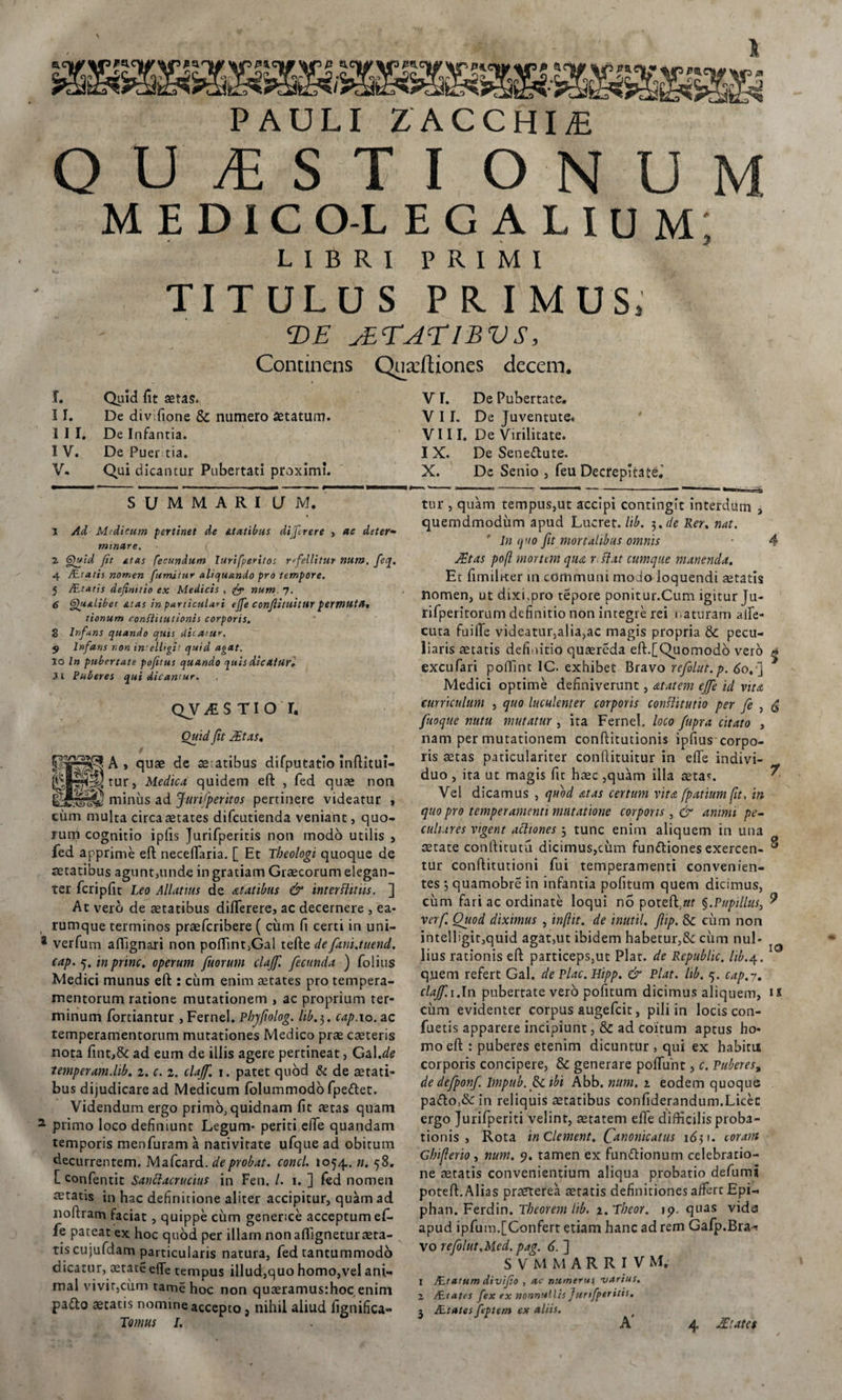 PAULI ZACCHIiE QUESTI ONUM medicolegalium; L I B R I P R I M I TITULUS PR IMUS, T&gt;E sETAElBVS, Concinens Quacftjones decem. T. Quid fit aetas. II. De div fione Sc numero statum. III. De Infantia. I V. De Puer tia. V- Qui dicantur Pubertati proximi. S U M M A R I U M. 1 Ad Medicum pertinet de atatibus di.Jlrere , ac deter- minare. { 2 Quid fit £ias fecundum lurifperitos refellitur num. feq. 4 /Liatis nomen fumitur aliquando pro tempore. 5 /Eratis definitio ex Medicis , num. 7. 6 6/ualibet &amp;tas in particulari effe conflitllitur permuta* tionum confiitutionis corporis. 8 Infans quando quis dicatur. 9 Infans non in elligit quid agat. 10 In pubertate pofitus quando quis dicaturi 11 Puberes qui dicantur. QV1STIO r, Ouid fit At as* plS^JA» quae de aeatibus difputatio infiitui- Srv^tur, Medica quidem eft , fed quae non minus ad Jurtfperitos pertinere videatur &gt; ciim multa circa aetates difcutienda veniant, quo¬ rum cognitio ipfis Jurifperitis non modo utilis , fed apprime eft neceffaria. [ Et Theologi quoque de aetatibus agunt,unde in gratiam Graecorum elegan¬ ter fcripftt Leo Allatius de at at ibus &amp; interfluus, ] At vero de aetatibus differeres ac decernere , ea- rumque terminos praefcribere ( cinn fi certi in uni- * verfum affignari non poftint.Gal tefte de fani.tuend. cap. 5. in prine, operum fuorum clajfi fecunda ) folius Medici munus eft : cum enim aetates pro tempera¬ mentorum ratione mutationem , ac proprium ter¬ minum fortiantur , Fernei. Pbjfiolog. lib.3. cap. 10. ac temperamentorum mutationes Medico prae caeteris nota fint,&amp;: ad eum de illis agere pertineat, Gal.de temperam.lib. 2. c. 1. clajf. j. patet quod &amp; de aetati¬ bus dijudicare ad Medicum folummodo fpe&lt;ftet. Videndum ergo primo, quidnam fit aetas quam 2 primo loco definiunt Legum* periti.ede quandam temporis menfuram a nativitate ufque ad obitum decurrentem. Mafcard. de probat, conci. 1054.. n. 58. [ confentit Sanclacrucius in Fen. /. 1. ] fed nomen itatis in hac definitione aliter accipitur, quam ad noftram faciat, quippe cum generice acceptum ef¬ fe pateat ex hoc quod per illam nonaftigneturaeta¬ tis cujufdam particularis natura, fed tantummodo dicatur, aetate efife tempus illud,quo homo,vel ani¬ mal vivit,cum tame hoc non quaeramus:hoc enim pa£to aetatis nomine accepto, nihil aliud fignifica- V L De Pubertate. VII. De Juventute. VIII. De Virilitate. I X. De Seneiftute. X. De Senio , feu Decrepita te.’ tur , quam tempus,ut accipi contingit interdum , quemdmodiim apud Lucret, lib. 3*de Rer. nat. In quo fit mortalibus omnis ■ 4 At as poft mortem qua r flat cumque manenda. Et fimili-ter m communi modo loquendi aetatis nomen, ut dixi,pro tepore ponitur.Cum igitur Ju- rifperitorum definitio non integre rei naturam affe- cuta fuiiTe videatur,alia,ac magis propria &amp; pecu¬ liaris aetatis definitio quaereda eft.[Quomodo vero ^ excufari poffint IC. exhibet Bravo refolut.p. 60.'] Medici optime definiverunt, a tat em ejfe id vita curriculum , quo luculenter corporis conflitutio per fe , fuoque nutu mutatur , ita Fernei. loco /apra citato , nam per mutationem confiitutionis ipfius corpo¬ ris aetas paticulariter conflituitur in effe indivi¬ duo , ita ut magis fit haec ,quam illa aeta*. Vel dicamus , quod &lt;ztas certum vita fpatium fit, in quo pro temperamenti mutatione corporis , &amp; animi pe¬ culiares vigent actiones 3 tunc enim aliquem in una aetate conftitutu dicimus,cum funttiones cxercen- ® tur conftitutioni fui temperamenti convenien¬ tes 3 quamobre in infantia politum quem dicimus, cum fari ac ordinate loqui no poteft.ar §.Pupillus, 9 verf. Ouod diximus , inftit. de inutil. fiip. &amp; cum non intelligit,quid agat,ut ibidem habetur,&amp; cum nul¬ lius rationis eft particeps,ut Piat, de Republic. lib.4. quem refert Gal. de Plac. Hipp. &amp; Piat. lib. 5. cap.7. clajf.i.In pubertate vero pofitum dicimus aliquem, is ciim evidenter corpus augefeit, pili in locis con¬ fietis apparere incipiunt, &amp; ad coitum aptus ho¬ mo eft : puberes etenim dicuntur , qui ex habitu corporis concipere, &amp; generare poffunt, c. Puberes, de defponf. Impub.fii.ibi Abb. num. 2 eodem quoque pa&lt;fto,&amp;: in reliquis aetatibus confiderandum.Licec ergo Jurifperiti velint, aetatem effe difficilis proba¬ tionis , Rota in Clement. C^tionicatus 1651. coram Gbijlerio, num. 9. tamen ex funftionum celebratio¬ ne astatis convenientium aliqua probatio defums poteft. Alias prarterea aetatis definitiones affert Epi- phan. Ferdin. Tbeorem lib. 2. Tbeor, ip. quas vide apud ipfum.[Confert etiam hanc ad rem Gafp.Bra^ vo refolut.Med. pag. 6. ] S V M M A R R I V M. 1 ZEtatum divifio , ac numerus narius. 2 AElates fex ex nonnullis Jurifperitis. 1 AEtates fepiem ex aliis.