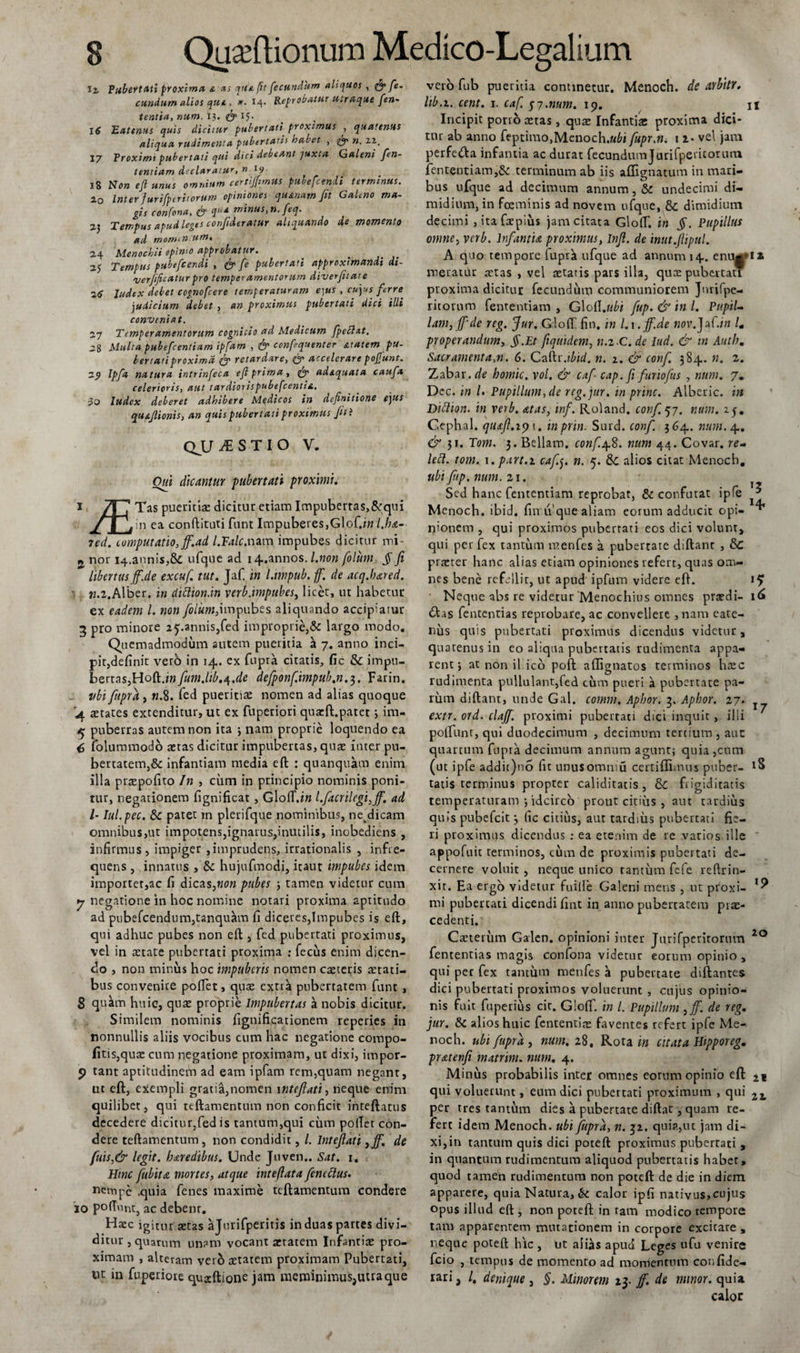 Ii Pubertati proxima &amp; as que fit fecundum aliquos , &amp; fe. eundum alios qui, *• 14- Reprobatur u^raqae fen- tentia, num. 13. &lt;fy IJ. 16 Eatenus quis dicitur pubertati proximus , quatenus aliqua rudimenta pubertatis habet , &lt;£. ». 21. 17 Proximi pubertati qui dici debeant juxta Galeni fen- tentiam declaratur, n 19 18 No» efi «»«* omnium certijfimus pubefeendi terminus. 20 Inter Juri [per it orum opiniones quartam Jit Galeno ma¬ gis confona, qfy q,i£ minus, n. feq. 23 Tempus apud leges conjideratur aliquando de momento ad momin um, 24 Menochii opimo approbatur. 25 Tempus pubefeendi , fy fe pubertati approximandi di- 'verfificaturpro temperamentorum diverfitat e 26 ludtx debet cognofcere temperaturam e)US , cujus ferre. judicium debet , an proximus pubertati dici illi conveniat. 27 Temperamentorum cognitio ad Medicum fpebhtt. 28 Multa pubefeentiam ipfam , Jy ccnfequenter atatem pu¬ bertati proxima jy retardare, (y accelerare pof unt. 2_9 Ipfa natura intrinfeca ejl prima, fy ad&amp;quata caufa celerioris, aut tardiorispubefeentia. io Index deberet adhibere Medicos in definitione e]us qu&amp;Jlionis, an quis pubertati proximus Jit i QJJJESTIO V. Oui dicantur pubertati proximi. 1 /t 1 Tas pueritia: dicitur etiam Impubertas,&amp;qui v. / | J i n ea conftituti funt Impuberes, Glof.i» l.ha- 7ed. computatio, Jf.ad l.Falc.nam impubes dicitur mi- j nor 14.annis,&amp; ufque ad 1 pannos, l.non filum § fi libertusjf.de excufi tut. Jaf. in ldmpub.fi\ de acq.bared. ».2.Alber. in diftton.in verb.impubes, licet, ut habetur ex eadem 1. non filum,impubes aliquando accipiatur 3 pro minore 25.annis,fed improprie,&amp; largo modo. Quemadmodum autem pueritia a 7. anno inci¬ pit,definit verb in 14. ex fupra citatis, fic &amp; impu¬ bertas,Hoft.iw/wtfi.fi/^.t/e defponf.impub.n.z,. Farin. ubi fupra, n.8. fed pueritia: nomen ad alias quoque 4 cetates extenditur, ut ex fuperiori qua:ft.patet3 im- &lt;5; puberras autem non ita ; nam proprie loquendo ea &lt;3 folummodo a:tas dicitur impubertas, qua: inter pu¬ bertatem,&amp; infantiam media eft : quanquam enim illa prtepofito In &gt; cum in principio nominis poni¬ tur, negationem fignificat, Gloft.iw l.facrilegi,ff. ad /- Iul.pec. &amp; patet in plerifque nominibus, netdicam omnibus,ut impotens,ignarus,inutilis, inobediens , infirmus, impiger ,imprudens, irrationalis , infre¬ quens , innatus , &amp;: hujufmodi, itant impubes idem importer,ac fi dicas,«0» pubes 3 tamen videtur cum y negatione in hoc nomine notari proxima aptitudo ad pubefcendum,tanqu«lm fi diceres,Impubes is eft, qui adhuc pubes non eft , fed pubertati proximus, vel in aetate pubertati proxima : fecus enim dicen¬ do , non, minus hoc impuberis nomen caeteris aetati¬ bus convenite poftet, quae extra pubertatem funt , 8 quam huic, qua: proprie Impubertas a nobis dicitur. Similem nominis fignificarionem reperies in nonnullis aliis vocibus cum hac negatione compo- fitis,quae cum negatione proximam, ut dixi, impor- 9 tant aptitudinem ad eam ipfam rem,quam negant, ut eft, exempli gratia,nomen 1 ntefiati, neque enim quilibet, qui teftamentum non conficit inteftatus decedere dicitur,fed is tantum,qui cum poftet con¬ dere teftamentum, non condidit, l. Intefiati ,jf. de fuis,&amp; legit, baredibus. Unde Juven.. Sat. 1. Hinc fiubita mortes, atque inteftata finettus. nempe .quia fenes maxime teftamentum condere 10 poliunt, ac debenr. Haec igitur a:tas ajurifperitis in duas partes divi¬ ditur , quarum unam vocant aetatem Infantiae pro¬ ximam , alteram vero aetatem proximam Pubertati, t)t in fuperiote quscftione jam meminimus,uuaque vero fub pueritia continetur. Menoch. de arbitr. lib. 1. cent. 1. caf. 57.num. 19. n Incipit porro aetas, quae Infantia: proxima dici¬ tur ab anno feptimo,Menoch.«6i fupr.n. 1i- vel jam perfedla infantia ac durat fecundumJurifperitorum fententiam,&amp; terminum ab iis aflignatum in mari¬ bus ufque ad decimum annum, &amp; undecimi di¬ midium, in fceminis ad novem ufque, &amp; dimidium decimi , itafxpius jam citata Gloflf. in §. Pupillus omne, verb. Infantia proximus, Infi. de inut.fiipul. A quo tempore fuprii ufque ad annum 14. enu*&gt;ii meuatur aetas , vel aetatis pars illa, quae pubertati proxima dicitur fecundum communiorem Jurifpe¬ ritorum fententiam , Glo{{.ubi fup.&amp; inl. PupiU lam,Jf'de reg. fiur. Gloft fin, in 1.1. Jf.de nov.~JzC.in lm properandum, §.Et fiquidem, n.z-C. de Iud. &amp; in Autb« Sacramenta,n. 6. Caftr.ibid. n. 1. &amp; conf. 384. n. z. Zzbzx.de homic. vol. &amp; caf- cap. fi furiofus , num. 7. Dec. in /. Pupillum, de reg. fin. in prine. Alberic. in Dittion. in verb. atas, inf. Roland. conf.qj. num. 15. Cephal. quaft.iy 1. inprin. Surd. conf. 364. num. 4. &amp; 31. Tom. 3. Bellam. conf.j\.8. num 44. Covar. re- left. tom. x.part.z cafij. n. 5. &amp; alios citat Menoch. ubi Jitp. num. 21. Sed hanc fententiam reprobat, &amp; confutat ipfe ^ Menoch. ibid. fin li que aliam eorum adducit opi- ^ rjionem , qui proximos pubertati eos dici volunt, qui per fex tantum menfes a pubertate diftant , &amp; praeter hanc alias etiam opiniones refert, quas om¬ nes bene refellit, ut apud ipfum videre eft. Neque abs re videtur‘Menochius omnes praedi- 1^ 6tas fententias reprobare, ac convellere , nam eate- nus quis pubertati proximus dicendus videtur, quatenus in eo aliqua pubertatis rudimenta appa¬ rent 3 at non il ico poft allignatos terminos hrec rudimenta pullulant,fed cum pueri a pubertate pa¬ rum diftant, unde Gal. cornm, Apbor. 3. Aphor. 27. extr. ord. clajf. proximi pubertati dici inquit , illi polfunt, qui duodecimum , decimum tertium , auc quartum fupra decimum annum agunt; quia ,cnm (ut ipfe addic)no fit unusomniu certiffimus puber- tatis terminus propter caliditatis, &amp;C frigiditatis temperaturam 3 idcirco prout citius , aut tardius quis pubefeit 3 fic citius, aut tardius pubertati fie¬ ri proximus dicendus : ea etenim de re varios ille appofuit terminos, cum de proximis pubertati de¬ cernere voluit , neque unico tantum fefe reftrin- xit. Ea ergo videtur fuilfe Galeni mens , ut proxi- mi pubertati dicendi fint in anno pubertatem prae¬ cedenti. Caeterum Galen. opinioni inter Jurifperitorum io fententias magis confona videtur eorum opinio , qui per fex tantum menfes a pubertate diftantes dici pubertati proximos voluerunt , cujus opinio¬ nis fuit fuperius cir. Gloflf. in l. Pupillum ,jf. de reg. jur. &amp; alios huic fententite faventes refert ipfe Me¬ noch. ubi fupra, num. 28. Rota i» citata Hipporeg. pratenfi matrim. num. 4. Minus probabilis inter omnes eorum opinio eft qui voluerunt, eum dici pubertati proximum , qui 2z, per tres tantum dies a pubertate diftat, quam re¬ fert id em Menoch. ubi fupra, n. 32. qui?.,ut jam di¬ xi,in tantum quis dici poteft proximus pubertati , in quantum rudimentum aliquod pubertatis habet, quod tamen rudimentum non poteft de die in diem apparere, quia Natura, &amp; calor ipfi nativus,cujus opus illud eft , non poteft in ram modico tempore tam apparentem mutationem in corpore excitare , neque poteft hic , ut ahiis apud Leges ufu venire fcio , tempus de momento ad momentum confide- rari, /, denique , §. Minorem 23. Jf. de minor, quia calor