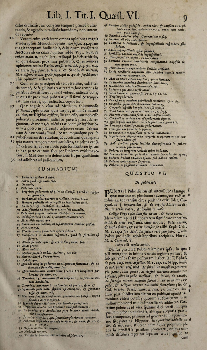 calor ordinate, ac congruo tempore procedit alte¬ rando, &amp; agendo in radicale humidum, non aurem de repente* Verum enim vero inter omnes opiniones magis arridec ipfius Menochii opinio , ubi fup.n. 44.quam magis receptam hodie dicit, &amp; in quam confpirant Au&amp;ores ab eo citati, quibus adde Vigl. in tit. de ttflam.ordin. n. i t.fcilicet 3 relinqui Judicis arbitrio, an quis dicatur proximus pubertati. Quas omness opiniones recitat Farin. qu&amp;fl. trini. lib. 3. q. 91. n.4« ad plures feqq. part. 2. tom. 2. &amp;: Sanch. de matrim* lib.j.difput. 104.n.$7.&amp; feqq.qui n. 40.^ /fy.Meno* chii opinioni adhaeret. Cum autem praecipue ob temperatura», calidita- tis nempe, &amp; frigiditatis varietatem,hoc tempus in partibus diverfificetur, male videtur judicari pofle, 0 an quis fit proximus pubertati, nifi fimul &amp; tempe¬ raturam ejus is, qui judicabat,cognofcat* 47 Quae cognitio cum ad Medicum folummodb pertineat, ipfe prout quis nugis, at minus natura calidus,autfrigidus exiftet, fic aut ede, aut non efte pubertati proximum judicare poterit3 licet &amp; re¬ gionem, &amp; mores,&amp; vi6tus rationem,&amp; inftitutio- nem a pueto in judicando refpicere etiam debeat: nam &amp; hiec omnia fimul , &amp; unumquodque per fe pubefeentiam &amp; retardant,&amp; accelerant,quanquam ipfa natura temperamenti intrinfeca, ac prima caufa fit celerioris, aut tardioris pubefeentiaerbene igitur in hac parte cautum fore per Iudicem exiftimave- rim , fi Medicum pro definitione hujus quteftionis 3° unk adhibeat ad judicanduma SUMMARIUM,' X Pubertat dicitur a pube, 2 Pubes quid , &amp; num. feq. 4 Os pubis, 5 Pubertas quid. € Proprium pubertatis efl pilos in diverfis fartibus corpo¬ ris generare. 7 Barbam ab ulnis puerorum vellere : Proverbium 8 Homero pojlridie ab ortu pili in inguinibus nati/ 9 Pubertas , &amp; Adolefcentia , idem. 10 Adolefcentia ad fuperiores etates fefe extendit. H Pubertati proprie convenit Adolefcentia nomen. j2 Adolefcentia a 18. ad ij.annum enumeratur. ]} JEtds diferetionis qua. 34 Puberibus conceditur, ut teftamentum condere pojfint, 1$ JEtas tenera. 16 Florida nomen pubertati aptari deberet. 17 Pubefcentia in homine refpondet , quod in ftirpibtts ejl florere. 18 JEtate florentes qui : &amp; atatis flos, ntim. feq. 40 dEtas grata. 41 JEtas nubilis. 11 Mulier proprie nubilis dicitur , non vir 43 Nubere uxori , Proverbium. 44 Ephebi qui. 2j Quando incipiat pubertas ex aliquorum fententia &gt; &amp; ex fenlentia Fernelii, num. feq 47 Quartusdecimus annus nimispracox pro incipiente pu¬ bertate, &amp; num. 47- 48 Terminus 14. annorum efl in mafculis , in feminis au¬ tem duodecim. 49 Terminus annorum ti. in foeminis e(l pracox, &amp; n. 3 7 50 Infallibile pubertatis flgnum efl concipere, &amp; generare pofje, &amp; num. 78. 3t Mas ante ftminis emijfionem generare non potefl , neque femina ante menjtrua. 32 Quando debeat dici mas , aut foemina pubefeere. 33 Virginibus menfes non prodeunt ante pubertatem. 34 Ex foeminis vix duodecima pars i» anno atatis duode. cimo men/lruatur. 33 Jus adaptatur his , qua fecundum plurimum veniunt. 36 Pubertas in foemina quando incipiat , &amp; num, 38. 41. 43. 44. 45 &amp; 4&lt;s. 39 Hefiodi au Horit as magna. 40 Nubendi tempus. 4Z Tutela in foeminis cur celerius nbfolvatur. 48 Foemina citius pubefeit, quam vir , fe caufam ex Hofl- vide num. feq, confutatur n. ji. veras ejus ratio- ues , vide num.,z. Foemina calidior viro. Contrarium n.feq. 5 3 Foemina efl viro imperfectior. 54 Tempora perfectionis , fe imperfectionis refpondere fibs debent. 55 Ratio imperfectionis ipfius foemina. 5&lt;S PerfeZius tardius augefeit imperfeCliori. 57 Ante perficitur corpus, quam animus. 58 Foemina ratione humidioris temperatum augefeit ci¬ tius quam mas. 59 Humiditatis caufa corpora facilius crefeunt. 60 Ratio tardibris augmenti ipfius foemina dum in matef.- no utero commoratur. 61 Mas in utero citius augefeit &gt; quam femina* In femina maxima dominatur humiditas. 63 Humiditas caloris adionem infringit. 64 Pubertas quo anno abfolvatur, 6 f Plena pubertas quando fit, fe&gt; n. 67.69. 7o. 66 Triplex pubertas* 68 Non efl unus omnium pubefeendi terminus , fe n. 71 Ex quibus fignis deprehendatur pubertas. 72 Corp oris infpeClio honeflatis caufa expiofa. 7 3 Tria pubertatis figna reficiuntur , n, feqq. 76 Pilorum eruptio non facit atatis differentiam. 77 Coeundi potentiam non effe pubertatis fignum. 79 Qui inpube non funt, coirepojfunt, »0» generare. 80 Potentia coeundi precedit pubertatem. 81 Certijfimum pubertatis fignum. 82. In puburtate magnafiunt corporis mutationes. 83 In pubertate dignofcenda corporis temperamentum con= fiderandum efl. 84 Abb. fruflrd quirit indicia demonfirantia in pubere coeundi potentiam, 85 Puberes an integrum rationis ufum habeant. 86 Lex non permittit puberibus, omnia fuo arbitrio ageret, 87 Puberes habent rationes ufum, fed adhuc rudem. 88 Puberes imprudenter fe gerunt. S9 Puberes a paffionibus nimis vincuntur* QUESTIO VI* De pubertate* PUbertas \ Pube dicitur,eft autemPubes lanugo, i quae maribus ut plurimum 14. anno,aut i^.Fce- *■ minis iz.aut tardius circa pudenda oriri folct. Ca- gnol. in §. Impuberibus ,Jf. de reg.jur.Ca\epiin di- flio. in verbo Pubes, Aufonius in Rofa* Collige Virgo rofas dum flos novus, &amp; nova pubes. Idem etiam apud Hippocratem fignificare reperies* in lib. de artic. verf. med. cum inquit, Pubes autem* &amp; barba fenior , &amp; rarior increfcit3&amp;c alibi faepe Celfi lib. 2. cap.i.fua Med. Incipiente vero jam pube. Unde Pubes pro ipfis adolefcentibus accipitur. Horau lib. 2* Carm.od. 8* Pubes tibi crefcit omnis„ Dicitur praeteret Pubes etiam pars ipfa, in qua $ pili emergunt in infima ventris regione pofita , &amp; fub qua ve fica fuim poficuram habet. RulT. Ephef. de part. corp. hum, appellat, lib.s. cap. 11. Hipp. in lib. de nat. puer. verf. med At fimul ac menfibusgenitura pia patet, tum puero , ac virgini extrema cuticula ra• refeente, pilus in pube nafeitur, &amp; in lib. de carnib. Ac fortajjis mirum aliquem fubeat, cur in axillis, &amp; pube, &amp; reliquo corpore pili multi fuccrefeunt; fic &amp; Gal. in prim. Prorh. comm. 2. text. 37. unde os illud ^ huic parti fubftratnm dicitur os pubis,ut apudAna- tomicos videri poteft 3 quorum auctoritatem &gt;n nullius momenti minime necefle eft adducere. Car- terum pubertas id yitaE fpatium dici poteft &gt; in quo primum pube in pudendis, aliifque corporis parti¬ bus erumpente, primum ad generandum aptus ho¬ mo fit: patet ex Hippocr. loco proxime adduclo in 6 lib. de nat. puer. Videtur enim hujus proprium pi¬ los in praedictis partibus procreare, quibus om- ninb deftituta repentur fuperior stas j cyM de re ^ cum