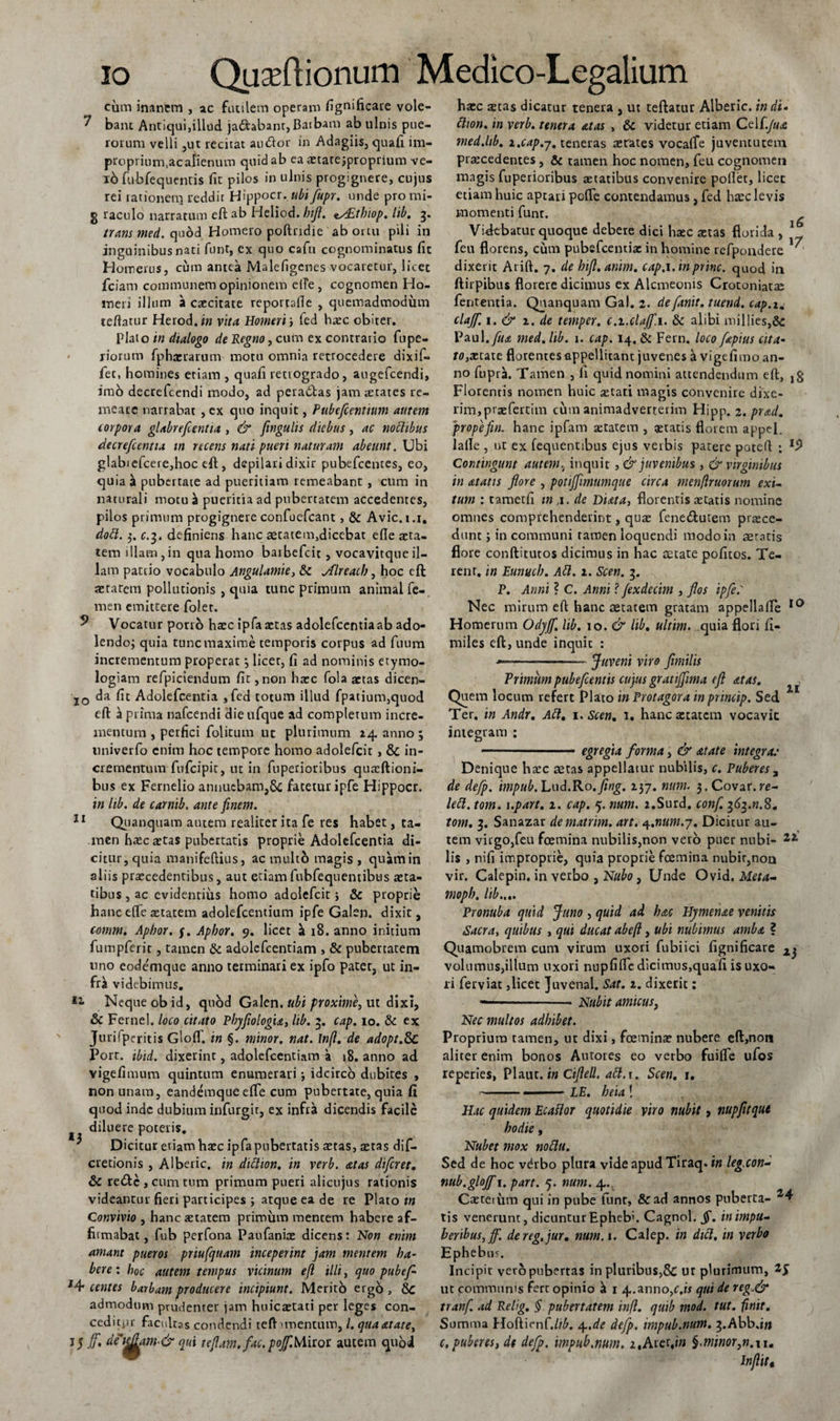 cum inanem , ac futilem operam fignificare vole- ^ bant Antiqui,illud ja&amp;abant, Baibam ab ulnis pue- rorum velli ,ut recitat au dor in Adagiis, quafi im- proprium.acafienum quid ab ea aetate jproprium ve- 10 fubfequentis fit pilos in ulnis progignere, cujus rei lationem reddit Hippocr. ubi flupr. unde pro mi- g raculo narratum eft ab Heliod. bijl. ts£thiop. lib. g. trans med. quod Homero poftndie ab ortu pili in inguinibus nati funt, ex quo cafu cognominatus fit Homerus, cum antea Malefigenes vocaretur, licet fciam communem opinionem e(Te, cognomen Ho¬ meri illum a caecitate reportafie , quemadmodum teftatur HerodJ» vita Homeri ', fed hxc obiter. Plato in dialogo de Regno, cum ex contrario fupe- liorum fphxrarum motu omnia retrocedere dixif- fet, homines etiam , quafi retrogrado, augefeendi, imo decrefcendi modo, ad peradas jam scates re¬ meare narrabat , ex quo inquit, Pubcflcentium autem torpora glabrefcentta , &amp; finguhs diebus, ac nobtibus decreflcentia tn recens nati pueri naturam abeunt. Ubi glabiefcere,hoc eft, depilari dixir pubefeentes, eo, quia pubertate ad pueritiam remeabant , cum in naturali motu $ pueritia ad pubertatem accedentes, pilos primum progignere confuefcant , &amp; Avie, i.i, dobl. 3. c.3. definiens hanc aetatem,dicebat efle aeta¬ tem illam,in qua homo barbefeit, vocavitqueil¬ lam patrio vocabulo Angulamte, &amp; Mreacb, hoc eft aetatem pollutionis , quia tunc primum animal fe¬ men emittere foler. ^ Vocatur porro hxc ipfa xtas adolefcentia ab ado- lendoj quia tunc maxime temporis corpus ad fuum incrementum properat*, licet, fi ad nominis etymo¬ logiam refpiciendum fit, non haec fola aetas dicen- 10 da fit Adolefcentia ,fed totum illud fpatium,quod eft ^ prima nafcendi die ufque ad completum incre¬ mentum , perfici folitum ut plurimum 24 anno ; univerfo enim hoc tempore homo adolefcit, &amp; in¬ crementum fufeipit, ut in fuperioribus quxftioni- bus ex Fernelio annuebam,5c fatetur ipfe Hippocr. in lib. de carnib. ante finem. 11 Quanquam amem realiter ita fe res habet, ta¬ men hxc xtas pubertatis proprie Adolefcentia di¬ citur, quia manifeftius, ac multo magis , quam in aliis praecedentibus, aut etiam fubfequentibus sta¬ tibus , ac evidentius homo adolefcit j &amp; proprie hanceOfe xtatem adolefcentium ipfe Galen. dixit, comm. Apbor. j. Apbor. 9. licet h 18. anno initium fumpferic, tamen &amp; adolefcentiam , &amp; pubertatem uno eode'mque anno terminari ex ipfo patet, ut in¬ fra videbimus. Neque ob id, quod Galen. ubi proxime, ut dixi, &amp; Fernel. loco citato Phyfiologia, lib. 3. cap. 10. &amp; ex Jurifpcritis Gloff. in §. minor, nat. Inft. de adopt.Sc Port. ibid. dixerint, adolefcentiam a 18. anno ad vigefimum quintum enumerari •, idcirco dubites , non unam, eandemqueefle cum pubertate, quia fi quod inde dubium infurgir, ex infra dicendis facile diluere poteris. ' Dicitur etiam hxc ipfa pubertatis xtas, xtas dif- cretionis , Alberic. in diblton. in verb. atas dtferet. &amp; retftc , cum tum primum pueri alicujus rationis videantur fieri participes ; atque ea de re Plato tn Convivio , hanc xtatem primum mentem habere af¬ firmabat , fub perfona Paufanix dicens: Non enim amant pueros priufqtiam inceperint jam mentem ha¬ bere : hoc autem tempus vicinum eft illi, quo pubefl- M* centes barbam producere incipiunt. Merito ergo, admodum prudenter jam huiextati per leges con¬ ceditor facultas condendi teft unentum, /. qua atate, 15 ffl, deic£am-&amp; qui teftam. fac. pojflMhot autem quoi hxc xtas dicatur tenera , ut teftatur Alberic. in di» ttton. in verb. tenera atas , &amp; videtur etiam Cdi.Jua med.hb. z.cap.7. teneras xrates vocaffe juventutem prxcedentes, &amp; tamen hoc nomen, feu cognomen magis fuperioribus xtatibus convenire pollet, licec etiam huic aptari pofle contendamus, fed hxc levis momenti funt. Videbatur quoque debere dici hxc xtas florida , 1 feu florens, cum pubefeentix in homine refpondere ' dixerit Arift. 7. de bijl.anim. cap.i. in prine, quod in ftirpibus florere dicimus ex Alcmeonis Crotoniatae fententia. Quanquam Gal. 2. deflanit. tuend. cap.u clajft. 1. &amp; 1. de temper. c.i.clajf.i. &amp; alibi millies,&amp;: Vaul.flua med. lib. 1. cap. 14. &amp; Fern. loco flapius cita- ro,xtate florentes appellitant juvenes k vigefimo an¬ no fupra. Tamen , li quid nomini attendendum eft, ,g Florentis nomen huic stati magis convenire dixe¬ rim, praefertim cum animadverterim Hipp. 2. prad. propefin. hanc ipfam xtatem , statis florem appel. lalle , ut ex fequentibus ejus verbis patere poteft ; I5&gt; Contingunt autem, inquit ,&amp; juvenibus, &amp; virginibus in atatis flore , potijftmumque circa menflruorum exi- tum : tametfi in ,1. de Diata, florentis xtatis nomine omnes comprehenderint, qux fenebtutem prxee- dunc j in communi tamen loquendi modo in aeratis flore conftitutos dicimus in hac aetate pofitos. Te¬ rent, 'tn Eunttcb. Abi. 1. Scen. 3. P. Anni ? C. Anni ? fexdccim , flos ipfe: Nec mirum eft hanc aetatem gratam appellalle 10 Homerum Odj/Jfl. lib. 10. &amp; lib. ultim. quia flori fi- miles eft, unde inquit : —--- Juveni viro fimilis Trimum pubefleentis cujus gratijflma efl at as. Quem locum refert Plato in Protagora in princip. Sed Ter. in Andr. Abi. 1. Scen. 1. hanc xtatem vocavit integram : - ■ egregia forma, &amp; at at e integrae Denique hxc aetas appellatur nubilis, c. Puberes a de deflp. impub. Lud.Ro. fing. 237. num. j.Covar.te- lebl. tom. i.part. 1. cap. 5. num. z.Surd. conf. 363.m.8. tom. 3. Sanazar dematrim. art. 4.num.-/. Dicitur au¬ tem virgo,feu foemina nubilis,non vero puer nubi- 21 lis , nifi improprie, quia proprie foemina nubir,noa vir. Calepin. in verbo , Nubo, Unde Ovid. Meta- mopb. lib.,.. Pronuba quid Juno , quid ad hac Hjmenae venitis Sacra, quibus , qui ducat abeft, ubi nubimus amba ? Quamobrem cum virum uxori fubiici fignificare 2j volumus,illum uxori nupfifle dicimus,quafi is uxo¬ ri ferviac,licet Juvenal. Sat. 2. dixerit: --- Nubit amicus, Nec multos adhibet. Proprium tamen, ut dixi, fceminx nubere eft,noti aliter enim bonos Antores eo verbo fuifle ufos reperies, Plaut. 'tn Ciflell. abt.\. Scen. 1. ..- LE. heia ! Hac quidem Ecaflor quotidie viro nubit, nupfitque hodie, Nubet mox noblu. Sed de hoc vdrbo plura vide apud Tiraq. in leg.cond nub.glojf i. part. 5. num. 4.., Cxteium qui in pube funt, &amp;ad annos puberta- tis venerunt, dicuntur Epheb'. Cagnol. §. in impu¬ beribus,ff. dereg.jur. num. 1. Calep. in dici, in verbo Ephebus. Incipit vero pubertas in pluribus,&amp; ut plurimum, ut communis fert opinio «t 1 4..anno,c.« qui de reg.&amp; tranf. ad Relig. § pubertatem infl. quib mod. tut. finit. Summa Hoftienf.//£. 4..de deflp. impub.num. ^.Abbd» c.puberes, dt deflp. impub.num. z,Aiet,in §&gt;minor,n.\i. Inflitt