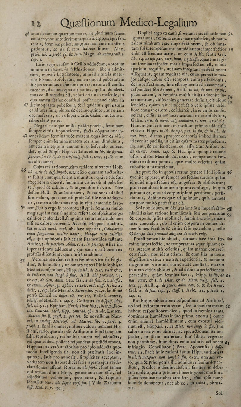 46 ante decimum quartum mares, ut plurimum femen emittere,non ante decimum quanu:ergo,ex ejus fen- tentia, foeminae pubefcunr,quia non ante menftrua patiuntur, St ita fe rem habere fi;mat Alex. probi, lib. i.probi ^ St Aib. Magn. de arim.traci. i. cap. i. Licet ergo caufam a Gellio addu&amp;am, votorum nimirum in foemyjis feftinationem , libens admir- tam , moviffe Leg flatores , ut in illis rutela matu¬ rius biennio abfolvatur, tamen quoad pubertatem li ejus terminus in fce nina pto rei natura eft confti- tuendus , decimus quartus potius, quam duodeci¬ mus conftituendus eft, veluti etiam in mafculo, in quo tamen ferior conditui pofTet : pauci enim in 47 decimoquarto pubefcunr, St ii quidem } qui natura calidiores funt, piares St decimoquinto , aut etiam decimofexto , ut ex fupra citatis Galen. au&amp;orita- tibus clare patet. Negari namque nullo pa&amp;o poteft , foeminam femper cit us impubefeere, fadfca coparatione in- 48 ter calidam foeminam:8c marem aequaliter cahdu ; femper enim fcemina marem per anni dimidium , aut etiam integrum annum in pubefeendo antece¬ det, quod &amp; ipfe Hipp. rellatus eft in lib. de fieptim. par.ver.fin &amp; 6. de morb.'vulg. feci.2. text. cum eo alii omnes. Cujus rei rationem,cum reddere niteretur Hoft. ™ lib. y.tit de defp.impub. w.i.tiefcio quanam au&amp;orita- te fultus , aut qua fcientia munitus, qua ve edotftus experientia dixerit, foeminam citius ob id pubefee- re , quod St calidior, St ingeniofior fit viro. Nec defuntHoft. St aurftoritates , &amp;t rationes ad illud firmandum, quas tametfi profedo ille non adduxe¬ rit , tamen adducamus nos in ejus fententiae favo. 5° rem.Ratio ergo in promptu eft,qnia foemina multo magis,quam mas fmguine referta confpicitnr,ergo calidior cenfenda eft,fanguinis enim multitudo non nifi ex calore provenit. Accedit H ppoc. au&amp;ori-. tas in 1. de morb. mul. ubi haec reperies , Calidiorem enim fanguinem mulier habet, ideo que viro calidior e/?, cujus opinionis fuit etiam Parmenides, teftante Ariftot.2. de partibus Ariim.c. 2. in princip. Alias in- iuper rationes adducunt, qui eam quaeftionem ex profefto difeutiunt, quos infra citabimus 51 Veruntamencum realiier foemina viro fic frigi¬ dior, St humidior , ut omnes caereti Philofophi,ac Medici contendunt, Hipp. in lib. de Nat. Puer.&amp; j. de Vici, rat. non longe a fine. Arift:. ubi proxime, c.i,. &amp; cap. de Gen. Amm. c.20. Gal. 2.de fem. c.^.clajf.i. &amp; comm. jfphor. 3. Aphor. n.extr. ord. clajfi. Avic.i.r. doclr. 1. cap. late Mactob. Saturn.lib. 7. c.-j. Iatiflimc porro Conciliat, dijfier. 28. per tot. Vallef. controv. Thilof. adMed.lib. 1. cap. 9. Coftraeus in difquifi Phy, fiol. hb.3. r.j.Epiphan. Ferd; Tbeor hb.i.Theor.z^.Ko- lar. Contrad. Med. Hipp. contrad. 38. Andr. Lauren. Anatom.hb. 8. qtu(l. 2. per tot. St noviffimus Nan- cel. in Analog. Mtcrocofi ad Macroc. lib, 7. part. 3. probi. 2. St alii omnes, nullius valoris remanet Ho- flienf. ratio, quae ab ipfo Ariftor.ubi fupra tanquam falfa reprobatur, rationibus autem vel addurftis, vel quae adduci polTent,tefpondent praedi di omnes, Hippocratis vero audoritas pro ipfo adduda quo¬ modo intelligenda fit, non eft praefentis loci in- quirere , fatis pto nunc fit, (impliciter acceptam, veritatem non habere,licet fatis aptam ejus reido claradonem afferat Rorarius ubi fupra ; funt tamen qui textum illum Hipp. germanum non elfe , fed adjeditium voluerunt , quos citat , St fequitur idem.L aurent. ubi fupra verf. fin. [ Vide Zacutum hifi. Med, P.p. 120. ] Duplici ergo ex caufa,fi veram ejus rei rationem $2. quaeramus , foemina citius mare pubefeir, ob natu¬ ralem nimirum ejus imperfedionem, St ob inna¬ tam fui iDtemperamenti humiditatem rimperfedior J3 enim eft foemina mare , ut cum Arift. fentit Gal. lib. 14. de ufiu par. corp.bum. c.^.clajf. 1.quatenus igi¬ tur fcemina refpedu matis imperfedior eft, minus fpatium requirit , ut fuam integram perfectionem aftequatur, quam requirat vir, cujus perfedio ma¬ jor abfque dubio eft : tempora enim pevfedionis , &amp; imperfedionis, hoc eft augmenti St decrementi, refpondere fibi debent , Arift. in hb. de mor. &amp; vit. patet autem , in foemina nmltb citius advenire in- ^ crementum, citius enim generare definit, citiufque ^ fenefeit, quam vir; inrperfcdio vero ipfius debi¬ liore emanat calore , St idcirco , licec citius confe- nefeat, citius etiam incrementum in ea abfolvitur, Gaien. in 6. de morb. vulg.comment.z. text. 4^.clajs.^. Hanc autem rationem in medium primus adduxifle videtur Hipp. in lib. de fept. par. in fin. &amp; in hb. de nat. Puer, dicens , propter corporis imbecillitatem id evenire puellis, ut citius quam mares pubefcanr, fapiant, St confenefcant, cui a(lentitur Ariftot. 4.. de Gener. Anim. cap. 6. Hac ipfa quoque ratione ufus videtur Macrob. loc. citato , comparando foe- minas exilibus pomis , quae multo celerius quam robuftioia maturefeunt. Ac profedo in quovis rerum genere illud ipfum 56 evenire apparer, ut femper perfedius tardius quitm id quod imperfedius eft, augefeat St abfolvatur 3 pro exemplo ad hominem ipfum confuge , in quo 57 primum ea, quae ad corpus ipfum pertinent , perfi¬ ciuntur, dehinc ea quae ad animum, quia animus corpore multo perfetftior eft. Sed non folum, ut dixi,ratione fuae imperfedtio- nis,fed etiam ratione humiditatis fux temperaturas ^ St corporis ipfius mollitiei , fcemina citius, quam mas concrefcit *, ob id enim corpora in omnes di- menfiones facilius St citius fefe extendunt , tefte Galen.w loco proxime allegato de morb. vulg. Poteft tamen hic obiici , cumam haec ipfa fce- 60 minae imperfe&amp;io, ac temperatura ,quae ipfam ex¬ tra uterum multo celerius , qukm marem concref- cere facit , non idem etiam , St cum illa in utero eft,efficere valeat : nam St experientia, St omnium magnorum virorum authoritate conftat, marem in utero citius abfolvi , St ad debitam perfectionem pervenire, quam fcemina faciat, Hipp. inlib.de Ci nat. Puer. &amp; 1. de Di&amp;t. &amp; de Morb. vulg. feci. 2. text. 35. Arift. 4. degener, anim. cap. 6. Sc ibi Aver. ‘ Gal. 2. de fem. cap. 5. clajf. 1. Avie, 21,3. tracl 1. cap. 2. Pro hujus dubitationis refponfione ad Ariftotef. eo loci le&amp;orem remitterem , fed ut praefentaneam Ct habeat refponfionem dico , quod in fcemina tanta dominatur humiditas in fuo primo exortu ( omne enim animal humidiffimum , cura exortui vici¬ num eft , Hipp./i£. 1. de Dut. non longi a fin. ) ut calorem nativum obruat, ac ejus adtionem ita im¬ pediat , ut illam materiam fuo' libitu vegetare non permittat , humiditas enim caloris a&amp;ionem infringit. Conciliator ( Petr. Aponenfis ) diffe¬ rent. 12. Facit huic rationi ipfius Hipp. authoritas in lib.de nat.puer. non longe a fin. extra uterum ve¬ ro, quiaSi primigenia illa humiditas fenfim deper¬ ditur , St calor in dies invalefeit, facilius in debi- ■ tam molemjquam primum libuerir.,poteft morlfora ipfius foeminae membra attollere , cum ipfe nunc humido dominetur , nec ab eo , ur anteii, obrua¬ tur. / Sed