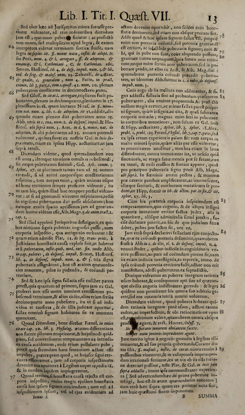 Sed eum h«c ad Jurifperitos minus fortace per¬ tinere videantur, ad rem redeuntibus dicendum jam eft , quo anno puberi^ finiatur : ac profecto non unum, fed multiplicem apud leges , &amp; earum ^4- interpretes videtur terminum fortita fuille, nam leges in ftpius cit. §. minor natu , infit. de adopt. &amp;c ibi Port. num. 4. &amp; l. arrogato , jf. de adoption. &amp; emancip. &amp; l. Carboniani , C. de Carbonian. edic. Summ. Hoftienf. iib. 4. de defp. impub. num. $.&amp; libi, eod. defrig. &amp; inalef. nnm. ij.Zabatell. de ex£tat. ^ &amp; qualit. c. generalem , num 4. Farin* in praft. crimin. lib 3. part.i. tom.i.quaft. 42. num. 10. plenam ^ pubertatem condituum in decimoo&amp;avo |mno&lt;, Sed Gloff. in citat.l. arrrogato,triplicem facit pu¬ bertatem,plenam in decimoquarto,pleniorem in i?. plenifliam, in 18. quam imitatus N&gt;caf. in jf. mino¬ rem nat. num. 4. lib. 1 .de adoption. tit n.addidit,ali- quando etiam plenam dici pubertatem anno 15. Abb. vero in c. tua, num.2. de defponf impub.&amp; Ho- ftienf. ubi fupra num. 3. Aret, in d. §. minor, nat. de adoption. &amp;l alii pubertatem ad 25. annum protendi voluerunt, quibus favet ex noftris Gal. m locis fu- pra citatis, etiam ex ipfius Hipp. au6toritate,ut jam lupia retuli. • Dicendum videtur, quod quemadmodum non efi: unus , idemque terminus omnibus pubefeendi, y fic neque pubertatem finiendi, Gal. Aph. comm. 5. Apbor. 27. ut plurimum tamen eam ad 25. annum extendi, fi ad animi corporifque conftitntionem refpicias , tam corpus enim , quam animus ufque ad hunc terminum femper proficere videntur , ita ^ ut tam hic, quam illud hoc tempore perfici videan- /0 tur ; at fi ad generandi virtutem refpiciamus,re£l:e in vigefimo pubertatem dici polfe abfolutam 3 hoc namque aetatis fpatio aptiflimus jam ad generan¬ dum homo videtur elTe,Alb.Magn.5.^4»//«./y4^.2. 71 cap. 1. Sed illud apprime Jurisperitos defatigavir,ex qui¬ bus nimirum fignis pubercas cognofci pofllc, nam corporis infpe&amp;io , qua antiquitus utebantur : 8c 72 quam etiam admifit Flat, n.deleg. trans prine, Juftiniano honeftatis caufa explofa fuit,ut habetuc tn §. pubertatem, injlit.quib. mod.tut. fin. unde Abb. in cap. puberes , de defponf. impub. Summ. Hoftienf. ^ lib. 4. de defponf. impub. num. 4. &amp; j. tria figna pubertatis afllgnarunt, hoc eft aetatem quatuorde- cira annorum, pilos in pudendis, &amp; coeundi po¬ tentiam, 4* Sed &amp; haec ipfa figna fallacia e(Te cuilibet parere poteft,quia quantum ad primum, fupra jam ex Gal. probavi non e(Fe unum omnium certiffimum pu¬ befeendi terminum,&amp; alios citius,alios etiam ferius decimoquarto anno pubefeere , ita ut fi ad indi¬ vidua te conferas, &amp; de illis judicare oporteat, fallax omninb lignum habiturus fis ex annorum quantitate. 76 Quoad fecundum, bene dicebat Fcrnel. in toties citato cap. 10. Itb.3. Pbyfiolog. aetatum differentiam tton facere pilorum eruptionem,&amp; hujufmodi quid- piam, fed converfionem temperamento ex intrinfe- ca caufa accidentem , unde etiam pullulante pube , poteft quis fecundum hanc fententiam adhuc efle impubes, praeterquam quod , ut hujufce figni cer¬ tiores efficeremur , jam ad corporis infpe&amp;iontfm devenire nos oporteret i Legibus nuper repudia ta, in eundem lapidem impingeremus. 77 Quoad tertium,*fi honeftatis caufa rejetfta eft cor¬ poris infpe&amp;io, multo magis ejufdem honeftatis caufa hoc ipfum fignum reiiciendum 3 nam vel ad iufpe&amp;ionem ipfam, vel ad ejus evidentiam ad Iornus L aftum devenire oportebit, non foliim cuiii hone¬ ftatis detrimento,fed etiam non abfque peccato fier. 4 Adde quod &amp;hoc ipfum fignum fallaxxft, proprie enim non potentia coeundi,fed potentia generandi eft: certum, ac infallibile pubtitaris lignum} nam &amp; hi, qui in pube non funt, coire aliquando poffunr^ Zf‘ generare tamen nequaquam,quia femen non emit- ° tunt3neque enim femen ante pubertatem,fed in pu« berrate prodit, ut alias ex Arift. &amp; Alb. Mag.dixi _* quamobrem potentia coeundi praecedit puberta¬ tem, ut idemrnet Abb.fatetur in c. a nobis,de defponf impub. num. 3. Curia ergo ab iis meliora non adducantur, &amp; fi. 8 i gna addubta fallacia fint ad probandam praefentem Si pubertatem , alia veniunt proponenda.Ac prof.&amp;o nullum magis certum,ac minus fallax poteft propo¬ ni fignum, quam infignis,ac cita, &amp; quafi fubitanea corporis mutatio 3 magnas enim fieri in pubertate in corporibus mutationes, non folum ex Gal. imb &amp; Hipp. au&amp;oritate , Apbor. lib. 3. Apbor. 18.Alex. probi. 1.probi. \i^.^tu\t\.Phyfiol. lib.^.cap.y.pnafcd ex ipfa rerum experientia palam fit: nam corpus in multo minori fpatio,qukm alias par elfe videretur * in proceritatem attollitur , membra etiam in latuj diftenduntur, mores immutantur ira, ut nefeio quid, fincerioris, ac magis fanae mentis prae fe ferant,vox ex tenui5 &amp; exili craflior &amp; fortior apparet, quod pro praecipuo pubertatis ligno ponic Alb. Magn. ubi fupra. In fceminis autem pedtus , &amp; mammae prae caeteris partibus amplificantur,ac intumefcunr, aliaeque fanitatis, &amp; morborum mutationes fe pro- dunt,ut Hipp. docuit in lib.de oftim. par.infin.&amp; cit. Apbor. ij. Itb. 3. Cum his praeterea corporis infpiciendum eft: ^3 temperamentum,quo cognito, &amp; de aliqua in figni corporis mutatione certior fattus judex , seta is quantitate, aliifque adminiculis fimul jnndtis , fa¬ cile declarare poterit,an hic de quo judicium ferre debet, pubes jam fadtus fit, nec ne. Jam verb fuprii declaravi fallaciam ejus conjedtu- ^4 rar,quae ex coeundi potentia defumitur,quamobrem fruftra Abb in c. de illis, el. 2. de defponf. impub. n. 4. venari flnd.ee , quibus indiciis in cognitionem ve¬ nire pol!imus,an puer ad coeundum potens fit,nam iis etiam indiciis invcftigatis,ac repertis, immo de ipfa coeundi potentia certiores facti,adhuc non erit manifeftum, adefte pubertatem,ex fupradi&amp;is. Denique videamus an puberes integrum rationis ufum habeant,&amp; confequenter apti fint ad quaecun¬ que civilia negotia indifferenter gerenda : &amp; leges 8&lt;£ quidem non permittunt his omnia fuo arbitrio ge¬ rere,fed eos curatoris tutela muniri voluerunt. Dicendum videtur , quod puberes habeant qui- 87 dem rationis integrum pene ufum , adhuc tamen rudem,ac imperfedtum, &amp; ubi ratiocinatione opus $3 eft,e^jninimum valere,quamobrem omnia abfque prudflLagunt,&amp; re&lt;ft. Homer.Odyff. 7. Siclmfperares juniorem obviantem facere. Se^fser enim juniores imprudenter agunt. Jure merito igitur ^ negotih gerendis k legibus eli- minantur5&amp; ad ftia propria gubernandaCurator do- tur illis, Jj*. mafculi, inftit. de curat, nimis etenim $ pallionibus vincuntur,&amp; in voluptuofa impetu quo¬ dam irrationali feruntur,ita ut vix ab iis ulla ratio¬ ne deterreri poliunt, tefte Plar. &amp; Gal. in locis jam fupra adduftis , immo ipfa commonftrante experien- ta [ Sed advertendum haec de prima pubertate in- telligi, hoc eft de aetate quatuordecim annorum ] cum vero haec fupra quam res patiatur nota fint. Jam huic qnseftioni finem imponamus. B SUMMA