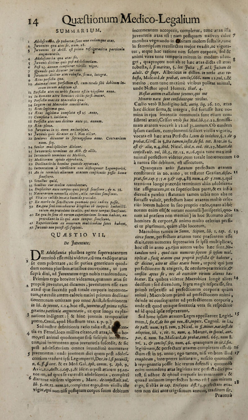 SUMMARIUM. i Adolejcerfita, &amp; pubertas funt una eademque atas. % Juventus qua. at as fit, num. i8. 3 Juventus ex Arisl. ejl prima refiigerativa particula, augmentutio. 4 Adolefcent i a qua at as fit. f Juvenis dicitur quis p°fi adolefcentiam. 6 Tofi if. annum completur virilis vigor. 7 Quando quis dicatur juvenis 8 Juventus dicitur at as robufia, firma, integra. g /Etas perfera qua. ^ 10 Animaal tunc perfiftum efi, cum totale fibi debitam in- crem entum adeptum efi. ii Verfedla atas ex urbis fiatuto efi in vigefimo anno. 11 i» Romano aere homines citius perfiiiuntttr. 13 Perfidia mas ex Macrobio qua. 14 Legum cui Macrobio conciliatio, 15 ILtas legittma qua. 16 /Etas legitima completa efi .antio, 17 Completa 1. initiata. 18 Perfedla atas non dicitur ante 30. annum. 19 JEtas plena. 2.0 Juventus in 1$. anno an incipiat, 11 Juvenis quis dicatur ex l. Non aliter, xx Seniores dicuntur in fiptuagefimo anno. Contrariam num. fiq. 24 Senior multipliciter dicitur. zj luventutis terminus ex Abb. &amp; aliis. 2(S luventutis terminus ex Medicis. 27 Medicorum opinio approbata. X9 Declinatio in homine quando appareat. 30 IuVentutem d virilitate non difiinguunt Legumperiti. 31 An in terminis aliarum Atatam confiiiutis pojfit homo finefcere. 32 Senedlus quid. 33 Senibus cur multa concedantur, 34 Dupliciter ante tempus quispotefi finefcere , fe n. 3g. 35 Naturarum nonnulla citius , alia tardius fintfiunt. $6 Vita ex calido innato humido procedit. 37 Ex morbo in finedlutem quomodo quis cadere pojfit. 39 Ea,qua fini conceduntur d legibus ob corporis imbecilli- tatem an procedant in aliis, qui ante tempus finefiunt. 40 Ea qua in fine ob rerum experientiam locum habent, an procedant in iis qui ante tempus finefiunt, 41 Experientiam ex annorum multitudine fines habent. 42 Juvenis non potefi ejfe fapiens. QUESTIO VII, De Juventute: DE Adolefcenfta pluribus agere fupervacaneom omnino eflemihi videtur,cu una eadequesetas 4 Iit cum pubertate , ac fit potius genericum quod¬ dam nomen pluribus aetatibus conveniens, ut jam fupra dixi, ad Juventutem ergo nobis tranfeundum. Primum ergo breviter videamus,quaenam aetas fit 2 propiie juventus,ac dicamus , juventutem efie eam aetate quae fuccedit poft torale corporis incremen¬ tum,praecedit autem caloris nativi primam declina- tioneminam omittam pro nunc Arift.definitionem in lib. dejuvent, c. 14.hoc eft, juventus,eftpinu refri¬ ger ativa particula augmentatio, ut quae longa expla- 3 natione indigeret: £ &amp; hinc juvenis temperatior puero,Co«fi/. apud Horftium text. 1. p. 9.] Sednoftrae definitionis ratio talis eft.AddHicen- '4 tia ex Fernel.loco millies citato,eft aetas,in^Ka ho¬ mo,vel animal quodcunque fuu fufcipit incrafben- tum,cui incremento aetas juventutis fufcedit, &amp; fic poft adolefcentiam omnes immediate enumerant 5 juventutem : unde juvenem dici quem poft adolef- centiam tradunt ipfi Legumperiti,Dec.iw l.fipecunia, n. 6.ff. fient. &amp;: ex Med.Gal.Aph. comm. 5. Aph. 9. A\\c.\.\tdoflr.i.cap.$.&amp; idcirco poft aetatem 2^.an- nomm, ad quos fe extendit adolefcenria , compleri 0 dixerunt virilem vigorem , Manr. de conjett.ult.vol. lib. 5. tit.T2. num.iG.completur ergo,dum virilis ifte vigor,qui non poftquam corpus fuum debitum incrementum acceperir, completur, tunc tetas illa juventutis artas eft : nam poftquam nativus calor 7 membra vegetando in ®bitam molem fuftulit,tunc in femetipfum recolle&amp;us major evadit,ac vigora- tuu, atque hac ratione non folum corporis, fed &amp; animi vires tunc temporis mirum in modum adau- get, quapropter non ab re haec actas diCta eft aeras ** robufta, l.fi maritus, §. lex Julia ,jf. adi. Juliam de adult. &amp; fiupr, Albericus in diclion. in verbo atas ro- bttflx, Mafcard.de probat, concluf.666. num 1 i.vol.i.Sc merito , cum tunc maxime viribus polleat animal, undeNeftor apud Homer. ili ad. 4. Haflas autem trattabunt juvenes,qui me Minores natu funt confiduntque viribus. Ccelio vero Rhodigino lett. antiq. liq. 26. 20. aetas haec dicitur firma,&amp; integra , fed fortaffe haec no¬ mina in ejus fententia communia funt etiam con¬ fidenti aetatijCelfus vero fua Med.lib.$.c.i2.firmifti- mam aetatem vocavit a 12.ad 35.annum.Ob eandem ipfam caufam, complementi icilicet virilis vigoris, vocata efl: haec aetas Perfedla l.cum de indebito,§. 1 .de 9 probat.G\off. in §.Ita tamen,inflit.de fid. tut. Aret .in §. efl &amp; alia, n.^.ibid. Nicaf. ibid.n. eod. tit.19.Mant.dc conjetttult. vol. lib. j. tit. tz. n.16.quia tunc maxime animal perfectum videtur,cum totale incrementum 10 a natura fibi debitum, eft affecutum* Quanquam urbis flatutum perfe&amp;am aetatem conftiruerit in 20. anno , ut teftatur Gtzrian.difce- 11 ptat.for.cap.5 s)$.n-3.&amp; cap.^.%%.nuni.at.&amp; f.tom.$.<\ui terminus longe praecedit terminum alias adolefcen- tiae aftignatum,ut ex fuperioribus patet,&amp; ex infik dicend s patebit: ftatutum tamen urbis non abs re fortaffe voluit, perfeCtam hanc aetatem multo cele¬ rius locum habere in fuo proprio coelo,quam alibi: notum enim eft(&amp; notant nonnulli]urifperiti,quo- 12. . rum ad praefens non memini) in hoc Romano aere homines &amp; corpore,&amp; animo multo celerius perfi¬ ci ut plurimum, quam alibi locorum. Macrobius tamen in Somn. Scipion. lib. 1. cap. 6. 15 circa finem, perfectam aetatem tunc praefentem efTe dixit,cum numerus feptenarius fe ipfu multiplicar, hoc eft in anno 49.ejus autem verba haec fnnr,No- tandum vero , quod cum numerus feptcm fe ipfum mul. tiplicat ,faci{ atatem qua proprie perflua &amp; habetur, &amp; dicitur, adeo ut illius atatis homo , ut pote qui jam peife&amp;ionem &amp; attigerit, &amp; necdum-praeterierit,^ confilio aptus fit, ncc ab exercitio virium alienus ha¬ beatur. Ex quibus videtur Macrobius longe aliter decifum : fed dicendum, leges magis refpexiffe, feu primo refpexiffe ad perfeCtionem corporis quam animi j Macrobium primo ad perfedtioncm animi , deinde ac confequenter ad perfectionem corporis, unde eft quod utraque fententia vera fit refpe&amp;ive ad id quod ipfae refpexerunt. ^ Sed hanc ipfam aetatem Leges appellarunt Legiti- J niam,/. fin.C.de his qui ven.Alt.impetr. Cagnol. in l.im de patt. num. 158. toni. 2.Nicaf. in §.minor.nat.infl.de adoption. lib. \. tit. ir. num. 4. Marant. in fpecul. aur. par. 6, num. 8o.Mafcard.<te probat.conci. 66f. num 8. vol. 2. &amp; concluf. feq. num. 46. quanquam in cit.l.fin. legitimam,&amp;C perfedtam aetatem completam elTedi- 16 ftum eft in 25. anno *, ego tamen, ni fi verbum illud *7 completam , interpreter initiaram , nefcio quomodo \ repugnantia poflit hic textus defendi ; quomodo enim antecedens aetas legitima nec perfedadici po- teft, fi adhuc 8c quoad corporis incrementum , &amp; quoad animum imperfectus homo eft ? non mirum ^ ergo, fi aliks in cap. Epifcopus d//?.3$.perfe<ftam arta- tern non dici ante trigefimum annum, traditum fir. Pragtere^
