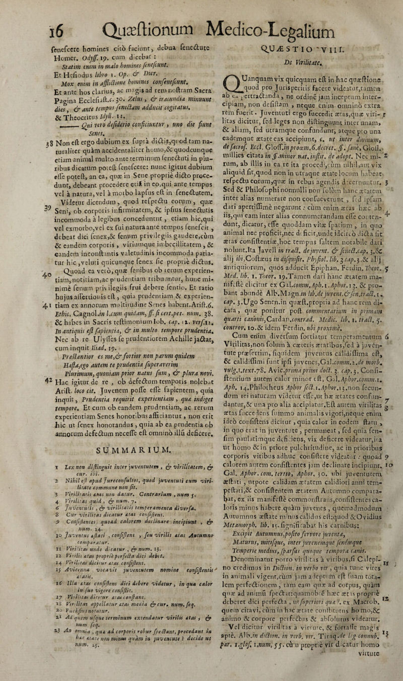 fenefccre homines cito faciunt, debua fenedute Homer. Odyjf. 19. cum dicebat : St*tim enim in malo homines fencfcunt. EtHefiodus libro 1. Op. &amp; Dier. Mox enim in afflictione homines confenefcunt. Et ante hos clarius, ac magis ad remnoftram Sacra Pagina Ecclefuft.t- 30. Zelus, &amp; iracundia minuunt dies, &amp; ante tempus fenedlam adducit cogitatus, &amp; Theocritus Idyll. i*. , Qtd vero defiderio conficiuntur , uno die fiunt Senes. 3S Non eft ergo dubium ex fupra didis,quod tam na¬ turaliter qukm accidentaliter homo,&amp; quodcunque etiam animal multo ante terminum feneduti in plu¬ ribus dicatum poteft fenefcete: nunc igitur dubium effe poteftj an ea, quas in Sene proprie dido proce¬ dunt, debeant procedere ecil in eo,qui ante tempus vel a natura, vel morbo lapfus eft in fenedutem. Videtur dicendum , quod refpedu eorum , quae 3? Seni, ob corporis infirmitatem, &amp; ipfius fenedutis incommoda a legibus conceduntor, etiam hic,qui vel exmorbo,vel ex fui natura ante tempus fenefcit , debeat dici fenex,&amp; fenum privilegiis gaudere,cum &amp; eandem corporis, viriumque imbecillitatem , &amp; eandem inconftantis valetudinis incommoda paria¬ tur hic ,vcluti quicunque fenex fic proprie didus. Quoad ea vero,quas fenibus ob lerum experien¬ tiam,notitiam,ac piudentiam tribuuntur, hunc mi¬ nime fenum prj\ ilegiis frui debere fentio. Et ratio hujus allectionis eft, quia prudentiam &amp; experien¬ di tiam ex annorum multitudine Senes habent.Arift.d. Etbic. Cagnol.fi? l.ctim quidam, ff.ficert.pet. num. 38. &amp; habes in Sacris teftimonium Iob. cap. ix. verf.n. In antiquis eft fapientia, &amp; in multo tempore prudentia. Nec ab re Ulylles fe prudentiorem Achille jadat, cum inquit lliad. 19. VrjtHantior es me,&amp; fortior non parum quidem Hafla,ego autem te prudentia fuperaverim Plurimum, quoniam prior nattis funi, &amp; plura novi. 42 Hac igitur de re , ob defedum temporis nolebat Arift. loco cit. Juvenem poffe eire fapientem, quia inquit, Prudentia requirit experientiam , qua indiget tempore. Et cum ob eandem prudentiam, ac rerum experientiam Senes honoribus afficiantur, non erit hic ut fenex honorandus , quia ab ea prudentia ob annorum defedum nec effis eft omnino illu deficere. SUMMARIUM. 1 Lex non diflingu.it inter \uventutem , &amp; virilitatem, &amp; cur. ibi. 2 Nihil efl apud Jureconfultos, quod 'juventuti cum viri¬ litate commune non fit. Virilitatis sitas non datur. Contrarium , num 5. Virilitas quid , &lt;&amp; num. 7. Juventutis , &amp; virilitatis temperamenta diverfa. Cur virilitas dicatur sitas confiflens. Confiflentes quoad calorem declinare incipiunt , num. 14. 19 Juventus siftati , confiflens , feu virilis sitas Autumno comparatur. 11 Virilitas unde dicatur , fanum. 1$. 12 Vir His &amp;tas proprie perfecia dici debtt. 14 Virilitas dicitur sitas confiflens. 15 Avicenna vocavit juventutem nomine conflflentUy statu, 16 Illa stas conf flens dici debere videtur, in qua calor in fuo vigore confiflit. 17 Vitilttas diatur suas conflans. iS Virditas appellatur sitas meaia facur. num.feq. 20 Tuchflus notatur. 21 AU quem ufque terminum extendatur virilis sitas , fa num feq. 23 An omnia , qust ad corporis robur flpeclant, procedant in hstc «.tute non minus quam in juventute ? decide ut num. ij. QJU £STIO 'VII r. De Virilitate. QUanquamvix quicquam eft in hac quaeftione quod pro Jurisperitis facere videatur,tamen ab cu t&gt;ertradanda , ne ordine jam inceptum inter¬ cipiam, non defiftam , neque enim omnino extra rem fuerit. Juventuti ergo fuccedit aetas,quae viri- r litas dicitur, fed leges non diftinguunt inter unam» &amp; aliam, fed utramque confundunt, atque pto una eademque aetate eas accipiunt, c. ut inter divinum, defacrof. Eccl. Gloft.inprocem.6.decret. fl.fane, Giofi. millies citata in fi.minor nat. inflit. de adopt. Nec mi- 2 rum, ab illis in ea re ita procedi,cum nihil,aut vix aliquid fit,quod non in utraque aetate locum habeat refpedu eorum,quae in rebus agendis decernuntur, 5 Sed Philofophi nonnulli non folum hanc aetatem inter alias numerare non confueverunt , fed ipfam dari apertiffim£ negarunt: ciim enim stas haec ab iis,qui eam inter alias connumerandam effe conten- ^ dunt, dicatur, effe quoddam vitae fpatium , in quo animal nec proficit,nec deficit,unde idcirco dida fic aetas confidentiae,hoc tempus faltem notabile dari nolunt.Ita Javell in tradi, dejuvent. &amp; fenedl.cap. 3.&amp;C alij i£i,Coftaeus in difquifit, Phjfiol. lib. ^.cap.^.Sc alij antiquiorum, quos adducit Epiphan. Ferdin. Tbeor. q Med. lib. 1. Theor. ip.Tamen dari hanc aetatem ma- liifeftc elicitur ex Gul.comm.Apb.i .Aphor.ij. &amp; pro¬ bant abunde Alb.Magn.fi? hb.dejuvent.&amp;fen.tradi. 1. cap. J.Ugo Senrn.in qua:jft.propria ad hanc rem di¬ cata , quae ponitur poft commentarium in primam quarti canonis,Cardzv.contr ad. Medie, lib, 1. tradi, q. controv. 10.de idem Ferdin. ubi proxime. Cum enim diverfum fortiatur temperamentum 6 Virilitas,non folum a caeteris setatibus,fed a juven¬ tute praefertim, fiquidem juventus calidiflima eft, &amp; calidifllmi funt ipfi juvenes,Gil.comm.i.de morbm vulgA.text.78. Avi c.prima primi dodl. 3. cap. 3. Confi¬ dentium autem calor minor tft, GA.Aphor.comm.i. Aph. i4.Philotheus Aphor fcdl. 1.Apbor.t5.non fecun¬ dum rei naturam videtur effe,ut hae aetates confun- dantur,&amp; una pro alia accipiatur.Eft autem virilitas ^ aetas fuccedens fuiumo animalis vigori,neque enim ideo confiftens dicitur, quia calor in eodem ftaru , in quo erat in juventute , permaneat , fed quia fen- fim paulatimque deficiens, vix deficere videatur,ita ut homo &amp; in priore pulchritudine, ac in prioribus corporis viribus adhuc confiftcre videatur quoad 5&gt; calorem autem confidentes jam declinare incipiunt. 10 Gal. Aphor. com. tertio, Aphor. 30. ubi juventutem aeft.ui , utpote calidam cratem calidiori anni tem- peft ati,&amp; confidentem aetatem Autumno compara¬ bat, ex iis manifefte commonftrans,eonfiftentesca¬ loris minus habere qutfin juvenes , quemadmodum Autumnus teftate minus calidus efttquod ^cOvidius Metamorph, hb. 13. fignificabat his carnibus: Excipit Autumnus,poflto fervore juventa. Maturus, mitifque, inter juvenemque fenemque Temperie medius, fparfis quoque tempora canis. Denominatur porro virilitas a viribus,fi C ilepi- no credimus in Didlion. in verbo vir , quia tunc vires in animali vigent,ciim jam adeptum eft fuam tota¬ lem perfectionem, tam eam qux ad corpus, quam quae ad animu fpectatrquamobie hrec aecus proprie deberet dici perfeCta , utfuperiori qua'/, ex Macrob. 12 quem citavi, cum in hac aetate conftitutns ho ino,&amp; animo &amp; corpore perfeChis &amp; abfolurns videatur. Vel d icirnr viril tas a virune, &amp; fbrtafle magis apte. Alb./« didlion. in verb. vir. Tinq.^e leg connub. par. ltglof unum, 5 j. cu u proprie vir dicatur homo virtute