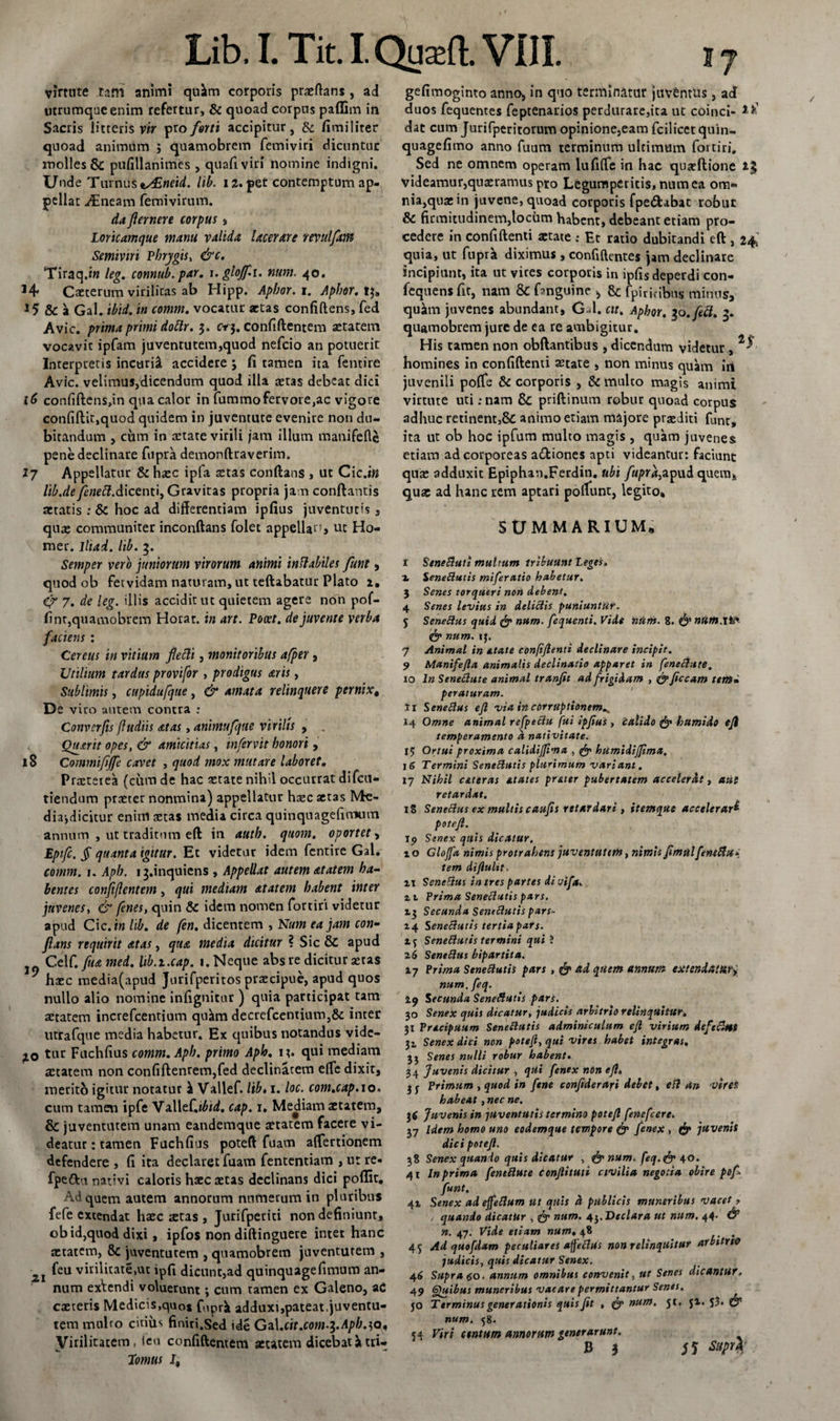 Virtute tam animi quim corporis praedans, ai utrumque enim refertur, &amp; quoad corpus paffim in Sacris litteris vir pro forti accipitur, &amp; fimiliter quoad animum ; quamobrem femiviri dicuntur molles &amp; pufillanimes , quali viri nomine indigni. Unde Turnus i/£neid. lib. 12. per contemptum ap¬ pellat yEneam femivirum. da fler ner e corpus , Loricamque manu valida lacerare revulflm Semiviri Phrygis, &amp;c. Tiraq.iw leg. connub.par. \. gloff.i. num. 40. Caeterum virilitas ab Hipp. Aphor.i. Aphor.t &amp; a Gal. ibid. in comm. vocatur artas confidens, fed Avie, prima primi Aoflr. 3. cr3. confidentem aetatem vocavit ipfam juventucem,quod nefeio an potuerit Interpretis incurii accidere 3 fi tamen ita fentire Avie. velimus,dicendum quod illa aetas debeat dici confidens,in qua calor in fummofervore,ac vigore confidit,quod quidem in juventute evenire non du¬ bitandum , cum in artate virili jam illum manifede pene declinare fupra demondraverim. 17 Appellatur &amp; haec ipfa aetas condans , ut Cic.in lib.de/mfif.dicenti, Gravitas propria jam condantis aetatis : &amp; hoc ad differentiam ipfius juventutis , quae communiter inconftans folet appella^j tit Ho- mer. lliad. lib. 3. Semper vero juniorum virorum animi inflabiles funt, quod ob fetvidam naturam, ut teftabatur Plato 1. 7. de leg. illis accidit ut quietem agere non pof- fint,quamobrem Horat. in art. Pocet. dejuvente verba faciens : Cereus in vitium flecli, monitoribus afper, Utilium tardus provifor , prodigus aris, Sublimis, cupidufque, &amp; amata relinquere pernix# De vico autem contra : Convcrfls (ludiis at as, animufqtte virilis , . Quarit opes, &amp; amicitias, infervtt honori, 18 Commifljfe cavet , quod mox mutare laboret. Praeterea (cum de hac aetate nihil occurrat difeu- tiendum praeter nonmina) appellatur haec aetas Me¬ dia-,dicitur enim aetas media circa quinquagefitmim annum , ut traditum ed in auth. quom. oportet , Epifc. JT quanta igitur. Et videtur idem fentire Gal. comm. 1. Aph. i3.inquiens , Appellat autem atatem ha¬ bentes conjiflent em, qui mediam atatem habent inter juvenes, &amp; fenes, quin &amp; idem nomen fortiri videtur apud Cic .in lib, de (en. dictnzem ^ Num ea jam con¬ flans requirit atas, qua media dicitur ? Sic &amp; apud Celf. fua mei. lib.t.cap. 1. Neque absre dicitur aetas ' haec media(apud Jurifperitos praecipue, apud quos nullo alio nomine infignitur ) quia participat tam aetatem increfcentium qu^m decrefcentium,&amp; inter utrafque media habetur. Ex quibus notandus vide¬ bo tur Fuchfius comm. Aph. primo Aph. 13. qui mediam aetatem non confidentem,fed declinarem elTe dixit, merito igitur notatur i Vallef. lib> 1. loc. com.cap. 10» cum tamen ipfe Va.WeC.ibid. cap. 1, Mediam aetatem, &amp; juventutem unam eandemque aetatem facere vi¬ deatur : tamen Fuchfius poteft fuam affertionem defendere , fi ita declaret fuam fententiam , ut re- fpe&amp;u nativi caloris haec aetas declinans dici poffit. Ad quem autem annorum numerum in pluribus fefe extendat haec stas , Jurifpetiti non definiunt, ob id,quod dixi, ipfos non didinguere inter hanc aetatem, 8c juventutem , quamobrem juventutem , ■ feu virilitate,ut ipfi dicunt,ad quinquagefimum an¬ num exVendi voluerunt; cum tamen ex Galeno, aC caeceris Medicis,quos fuprk adduxi,pateat.juventu¬ tem mnlro citius finiri.Sed ide Ga\.cit.com.^.Aph.^o, Virilitatem, ieu confidentem aetatem dicebat a tri- Lomus J, gefimoginto anno, in quo terminatur juventus, ad duos fequentes feptenarios perdurare,ita ut coinci- dat cum Juri fper i torum opinione,eam fcilicet quin- quagefimo anno fuum terminum ultimum fortiri. Sed ne omnem operam lufiffe in hac quaedione videamur,quaeramus pto Legumperitis, num ea om¬ nia,quae in juvene, quoad corporis fpe&amp;abat robur 6 firmitudinem,locum habent, debeant etiam pro¬ cedere in confidenti aetate : Et ratio dubitandi ed , 24 quia, ut fuprk diximus , confidentes jam declinare incipiunt, ita ut vices corporis in ipfis deperdi con- fequens fit, nam &amp; fmguine > &amp; fpiri. ibns minus, quam juvenes abundant, G 1. cit. Aphor. 10. fed. 3. quamobrem jure de ea re ambigitur. His tamen non obdantibus , dicendum videtur , homines in confidenti aetate , non minus quam iri juvenili poffe &amp; corporis , &amp; mulco magis animi virtute uti ;nam &amp; priftinum robur quoad corpus adhuc retinent,&amp; animo etiam majore praediti funt, ita ut ob hoc ipfum multo magis , quam juvenes etiam ad corporeas a&amp;iones apti videantur: faciunt quae adduxit Epiphan.Ferdin. ubi fupra,apud quem, quae ad hanc rem aptari poliunt, legito, SUMMARIUM» r SeneButi multum tribuunt Leges. x SeneButis miferatio habetur. 3 Senes torqueri non debent. 4 Senes levius in deliBis puniuntur. 5 SeneBus quid &amp; num. fequenti. Vide num. 8. num.M*- &amp; num. ij. 7 Animal in etate confiftenti declinare incipit. 9 Manifefta animalis declinatio apparet in feneBute. 10 In SeneBute animal tranfit ad frigidam , t&amp;ficcam terti* peraturam. 11 SeneBus eft via in corruptionem^ 14 Omne animal refpeBu fui ipftus , calido &amp; humido eji temperamento d nativitate. 15 Ortui proxima calidijfima , &amp; humidijjimu, 16 Termini SeneButis plurimum variant. 17 Nihil ceteras dtates preter pubertatem accelerdt, aut retardat. 18 SeneBus ex multis caufis retardari , itemque accelerari poteft. tp Senex quis dicatur. i o Glojfa nimis protrahens juventutem, nimis ftmul'fene&amp;u* tem diftulit, ii SeneBus in tres partes di uifa. z 1 Prima SeneButis pars. 13 Secunda SeneButis pars- 14 SeneButis tertia pafs. Xf SeneButis termini qui J 26 SeneBus bipartita. 17 Prima SeneButis pars, &amp; ad quem annum extendattixy num. feq. Zq Secunda SeneButis pars. 30 Senex quis dicatur, judicis arbitrio relinquitur. 31 Pracipuum SeneButis adminiculum eft virium defecUtt 31 Senex dici non poteft, qui vires habet integras. 33 Senes nulli robur habent. 34 Juvenis dicitur , qUi fenex non eft. 3 y Primum , quod in fene confiderari debet, eft Un vires habeat , nec ne. 3c Juvenis in -juventutis termino poteft fenefeere. 37 Idem homo uno eodemque tempore &amp; fenex , &amp; juvenis dici poteft. 38 Senex quando quis dicatur , num. feq.&amp; 40. 41 In prima [eneftute Conflituti civilia negotia obire poft funt, 41 Senex ad ejfeftum ut quis d publicis muneribus vacet , / quando dicatur , &amp; num. 43. Declara ut num. 44. &amp; n. 47. Vide etiam num. 48 . 45 Ad quofdam peculiares afeBus non relinquitur arbitrio judicis, quis dicatur Senex. 46 Supra 60. annum omnibus convenit, ut Senes dicantur. 49 Quibus muneribus vacare permittantur Senes. 50 Terminus generationis quis Jit , &amp; num. jt. jl. 53* num. 58. 54 Viri centum annorum generarunt.