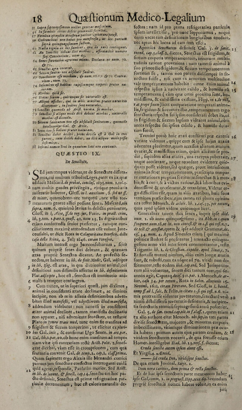 55 Supra feptudgefimum nullus generat mafulum. $6 lnf&amp;minis citius deficit generandi facultas. '57 'Foemintt qHandiu men/lrua patitur ,generarepoteji. /j-9 Codronchius non habet pro monfirofa , ut lex parturit ftipra quincpuagefimum faBum. ^ 6o Nulla regula ex his fumitur, qu&amp; ‘de raro contingunt. «ji SeneBus debeat dici morbus , affirmativi numero feq. Contrarium , nam- 6}. 64 Senes Juvenibus agrotant minus. Declara ut nutn. 70. &amp;71. . . 65 SeneBus Agra vocatur. 66 Senum fanitas non abfolute fanitas. 67 SeneButem effiemorbum , &amp; num.6S.69 &amp;7i Contra¬ rium &gt; num. 73« 74 Infirmitas efi habitus cujufcumque corporis pr&amp;ter na¬ turam. 75 Morbus quid fit. 76 Status fenum , quicunque fit nitui* alis ejl. 77 Aliqui affieBus, qui in aliis Atatibus prAter natur Hm dicerentur , in fenibus fiunt naturales. 78 SeneBus quomodo ab Arift. vocata, fit morius. p 9 SeneBus fi aliquo modo (tici debeat morius , naturalis morbus ejl dicenda. 80 Senum fanitatem lion effie abfolute fanitatem , quomodo intellexerint Gal. &amp; Avie. 81 Senes non fe habent prater naturam. Si SeneBus debet accipi , prout divifa ejl a Gal in tres partes , cum decidi debet, an dici aliquo modopoffit infirmitas. gl Infirmi nomen Seni in quantum Seni non convenit. QUESTIO I X&gt; De Seneclute&lt;&gt; ,, ■*. , . « J ■ • A. 1 O Ed jam tempus videtur,ut de Sene&amp;ute difiera- mus,cui multum tribueieLeges,patet exiis?quac adducit Mafcard.deprolat, concluf. 1195.num. i.vc/.j. -2 nam multis gaudet privilegiis, ejufque peculiaris miferatio habetur, Glcflf. in l. auxilium , §.fed ut ff. de minor, quamobrem nec torqueri ,nec ullo tor- 3 mentorum genere affici poliunt Tenes, Mafcard.wfo fupra, num. 6. quinimo levius in deli&amp;is puniuntur, GlolF. iH 4 Jferey'ff.de reg.jur. Farin. m praft. crini. ^ lib. i.tom. \.part.i,qti&lt;x,fl. 42. num 23. In dignitatibus etiam conferendis fenior praefertur , eamque con¬ ciliationem maxime attendendam efie volunt Jure- confnlti, ut dicit Rota in Calaguritana Beneficij, delta cafa della Reina} 4. Juilj 1646. coram Verofpio. Multum intereft ergo Jureconfultorum , feire quinam proprie Tenes dici debeant, &amp; quaenam aetas proprie Senedtus dicatur. Ac profedlo Te¬ nedius,ut habetur in lib. de finit Medie. Gal. adferipto 2 in lib. ifitg. eft aetas, in qua diminuitur animaljcni definitioni non diflimilis affertur in lib. definitionum Piat.adferipto , hoc eft , Tenedius cft imminutio ani- 6 malis a tempbre contingens. j Cum tamen, ut in fuperiori quseft. jam diximus ? animal in confiftenti retate declinare , ac diminui incipiat, non ab re in allatis definitionibus adver¬ bium illud manifefie3 vel adjeftivurti illud manife(la3 S addendum videbatur: non tametfi in confiftenti aetate animal declinet, tamen nianifefta declinatio non apparet, nifi adveniente fenedfcute, ut teftatur Plato in Tymeo trans me A. tunc enim fit tranfitus ad 9 frigidam &amp;c liceam temperiem , IU elicitur txpluri* 10 bus Gal. locis, confirmar Ugo Senen. in art.par, 11 Gal. lib.i.par. 10.oh hunc enim tranfitum ad tempe¬ riam vita: ipfi contrariam re&amp;e Arift.Polit. i.fenef- cere dicebat, viam efle in crorujptionem , cum qui fententia convenit Gal. de tcmp.i* cap.i. claff.prima. Quam fapienter ergo Alexis ille Menandri comici patruus jam fene£Iute confedlus interroganti cuida 12. T^d ageret,refpondit, Paulatim morior. Sed Arifi. in lib. dejuvent. &amp;fenett. c^.i4..fenedlutem hoc pa- &lt;fto definivit, Senedtus eft prima: refrigerativa: par¬ ticulae decrementum , hoc cft caloris naturalis de* 13 16 17 fedtus : nam id pro prima refrigerativa particuk ipfum lntellexifle , pro nunc Tupponamus , neque enim vacat eam definitionem longioribus enodare, nec aptus hic locus ad eam rem efTet, Apertius Senettutem definivit Gal. 5. de fanit. tnend. cap.p.clajf. 2. dicens, Senectus eft frigidum,&amp; ficcum corporis temperamentum, annorum multi¬ tudinis ratione proveniens : nam tametfi animal Tuo primordio frigidum,St ficcum'temperamentum for ritum fit , tamen non poterit dicifempei in Te- ne&amp;ute fuifie , nifi cum ex annorum multitudine tale temperamentum habebit : omne enim animal 14 refpedlu ipfius a nativitate calido , Sc fiumido eft i£ temperamento ( cum quae ortui proxima Tunt, hu- midiffima, 8c calidiffima exiftant, Hipp. in i.de vitt. rat.prope finem)licet comparatione temperati anima¬ lis,frigidum &amp; ficcum exiftat,temperamentum ergo Tenedhnis vcfpe&lt;5!ti Tui ipfius confiderari debet ita,uc in frigidum &amp; ficcum lapTum videatur animal,cum antea reTpedu Tui ipfius calido , &amp; humido dota¬ tum fuerit. . , . Termini poirb huic aetati conftituti prae caeterls variare videmur, quippe cum &amp; ipTe hujus aetatis adventus plurimum,quam acceflus aliarum aetatum evariet,&amp;: manifeftius etiam, quam aliarum Te pro¬ dat , fiquidem alias aetates , una excepta pubertate, neque accelerare , neque retardare evidenter quic- quampofle videtur,fed quaeque, prout intrinfecum animalis feret tempetamentum, praeferipto tempo¬ re mutationes proprias fortitui:atfene£his &amp; a mor- bis.&amp; ii ctiris3&amp; a vicius ratioue,S&lt;:i laboribus evi- dentiffime &amp; acceleratur,&amp; retardatur. Videtur er¬ go difficilius cite,quam in aliis aetatibus, huic Tuos terminos piaefcribere,ejus tamen rei plures opinio¬ nes refert Menoch. de arbttr. lib. z.caf,59. per totumt quas apud ipfum videre cuicunque licet. Generaliter tamen dici fenex, inquit ipTe ibid. num. 1. ab anno quinqua^efimo , ita Ahb.in c.quon frequent,num.\%.ut lit. non contefi.&amp; in c,fi qui tefi.n.j. de tesf.&amp; attefiat.quem bc ipfe adducit Grammat.rie. cif. 34. num. 4. Apud Sinenfes etiam ( qui maxime politicae ftudere fe profitentur ) transa&lt;fto quinqna- gefimoanno viri inter fenes connumerantur, tefte Trigantio lib. 1. deCbnfiian. expedit, apud Sinas3c. 7« Et fortalfie mature nimium, alias enim loneae astatis Tunr, robuftijCum ea ufqueaa 70. viridi non de- l^ituantnr,tefte eodem ibid. cap.eod. Sed jurisperito¬ rum alii voluerunt, Tenem dici tantum eum,qui 60. annos agit, Caputaq.^ri4 311 .par. 1.Menoch.de ar- bitr. cafu 54. per totum, Rota in Sabin. alluvionis 1^. Novemb. 1611. coram Virovano. Sed GlofT, in l. lured. comp ff.ad l. falc. &amp; Felin.m citato c.fi qui tefil. n.G. ni¬ mis protraxilfe videntur juventutem,Teneduteveib 2.0 nimiu diftulifte:cu juventutis definentis,&amp; incipien¬ tis fene&amp;utis tenninuTeptuagefimuannu pofuerint. Gal. q.de fan.titcnd.cap.ult.inf.clajf.i.quem etiam 21 ex alio authore citat Menoch. ubifup.in tres partes divifit Tene£l8tem, majorem ,&amp; minorem corporis imbecillitatem, viuiumque diminutionem prae ocu¬ lis habens: primam autem ejus partem crudam, &amp; viridem fenedutem vocavit, dc qua fortaftc etiam Homer.intelligebat lliad. hb.i^.verf.f. dicens; Crudec fendlA autem ipfum aiunt effie. £t Virgii.4. es£ncid. -fed cruda Deo, viridifque fenechts. De qua etiam Juvenal. Satyr. 2. Dum nova canities, dum prima &amp; retta fenettus. Et de hac ipfa Tenedlutis parte mentionem haber ipfe Gzl.comm. 2. in prognofi.Hipp.text.6pSecunda.rn * proprie fene&amp;uiis nomen habere voluit,in ea enim jam 19