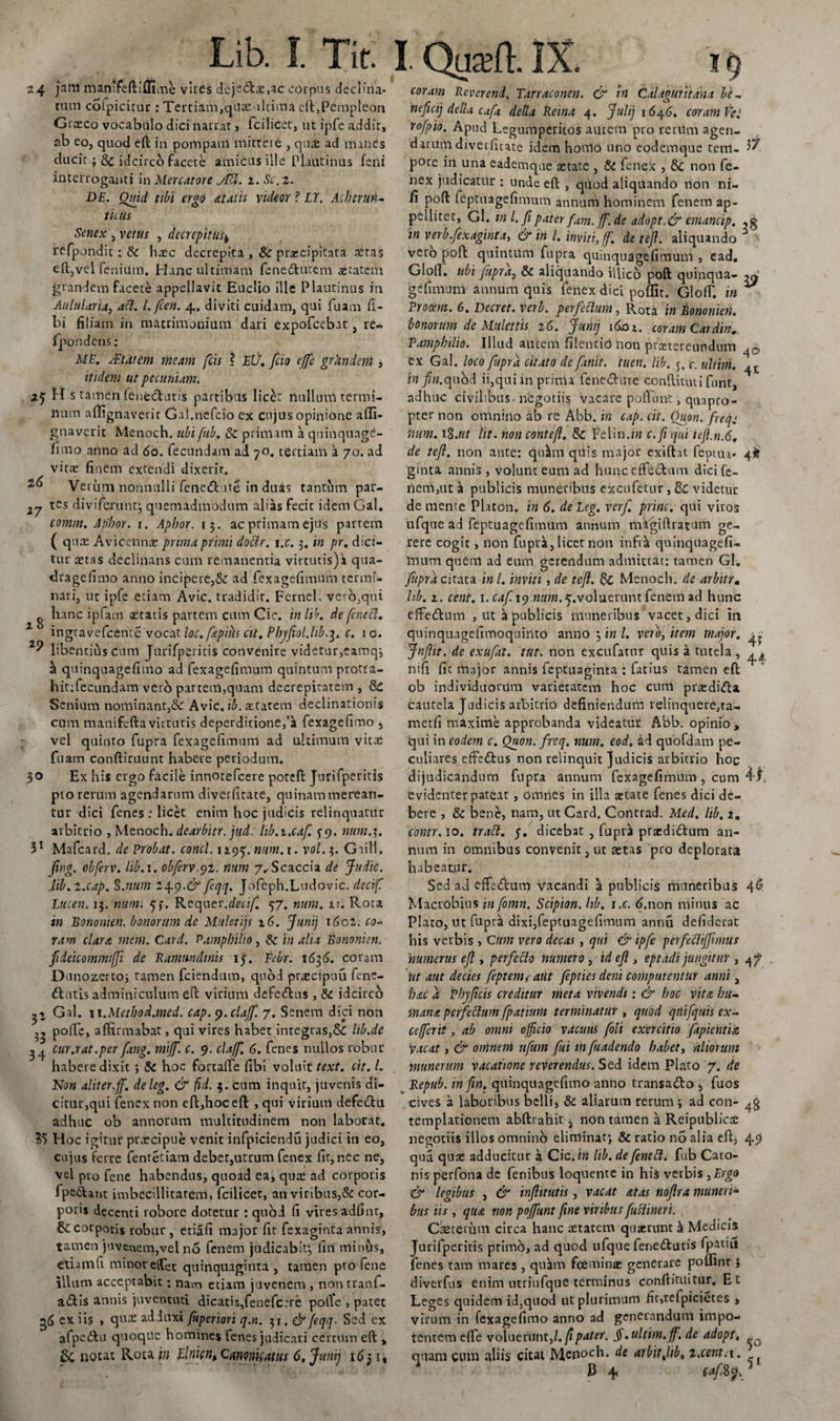 3-7 24 jam manffeftiflime vires deje6Le,ac corpus declina¬ tum coipicitur: Tertiam,qUaMltima eft,Pempleon Graeco vocabulo dici narrat , fcilicct, ut ipfe addir, ab eo, quod eft in pompam mittere , qu£ ad manes ducit; Sc idcirco facete amicus ille Plautinus feni interroganti in Mercatore MI. z. Sc. 2. DE. Ouid tibi ergo ataiis videor ? LY. Acherun¬ ticus Senex , vetus , decrepitus* refpondic : Sc haec decrepita , 8c praecipitata aetas eftjvel fcnium. Hanc ultimam fenetftutem aetatem grandem facete appellavit Euclio ille Plautinus in Aulularia, aci. I. fcen. 4.. diviti cuidam, qui fuam li¬ bi filiam in matrimonium dari expofcebat, re» fpondens; ME. Alt at em meam fcis ? EU. fio effe grandem , itidem ut pecuniam. V H s tamen fenecturis partibus licet nullum termi¬ num affignaverit Gal.nefcio ex cujus opinione aiTi- gnaverit Menoch. ubi fub. Sc primam a quinquage- fimo anno ad 60. fecundam ad 70. tertiam a 70. ad vitae finem extendi dixerit. Vei uni nonnulli fenecft ite in duas tantum par¬ tes diviferunt; quemadmodum alias fecit idem Gal. comm. Ap'hor. 1. Aphor. 13. ac primam ejus partem ( qure Avicennx prima primi doblr. i.c. 3. in pr. dici¬ tur aetas declinans cum remanentia virtutis)a qua- dragefimo anno incidere,&amp; ad fexagefimum termi¬ nari, ut ipfe etiam Avie, tradidit. Fernel. vero,qui g nane ipfam aetatis partem cum Cic. in lib. de [cneci. 1 ingravefeente vocat loc. fapius cit. Phjfiol.ltb.3. c. 1 o. libenriiis cum Jurifperitis convenire videtur,eamq; ^ quinquagefimo ad fexagefimum quintum protra- hit:fecundam veto partem,quam decrepitatem , Sc Senium nominant,&amp; Avie. ib. aetatem declinationis cum manifefta virtutis deperditione/^t fexagefimo , vel quinto fupra fexagefimum ad ultimum vitas fuam confticuunt habere periodum. 30 Ex his ergo facile innotefeere poteft jurifperitis pro rerum agendarum diverfitate, quinam merean¬ tur dici fenes ; licet enim hoc judicis relinquatur arbitrio , Menoch. dearbitr. jud. hb.i.caf. 59. num.\. 31 Mafcard. de Probat, conci, 1295. num.i. vol. 3. Gail'1, ftng. obferv. lib.i. obferv.yt. num 7,-Scaccia de Judic. Jib. l.cap. S .num 14.9.&amp; feqq. Jofeph.Ludovic, dectf Lucen. 13. num. 5f. Rcquev.decif. 57. num. n. Rota in Bononien. bonorum de Muletijs 16. Juni) iGcz. co~ ram clara rnern. Card. Pamphilio, Sc in alia Bononien. fideicommtffi de Ramundmis 15. Febr. 1636. coram Dunozerto; tamen fciendum, quod prascipuu fene- dtutis adminiculum eft virium defedus , Sc idcirco 2l Gal. 11 .Method.med. cap. 9. clajf. 7. Senem dici non poffe, affirmabat, qui vires habet integras,Sc lib.de 24 cur.rat.per fang. miff. c. 9. clajf. 6. fenes nullos robur habere dixit *, Sc hoc fortaffe fibi voluit text. cit. L Non aliter,ff. deleg. &amp; fid. $. cum inquit, juvenis di¬ citur,qui fenex non eft,hoceft , qui virium defetftu adhuc ob annorum multitudinem non laborat. 3$ Hoc igitur praecipue venit infpiciendu judici in eo, cujus ferre fentetiam deber,utrum fenex fit, nec ne, vel pro fene habendus, quoad ea, quas ad corporis fpe&amp;ant imbecillitatem, fcilicet, an viribus,&amp; cor¬ poris decenti robore dotetur : quod fi vires adfinr, &amp; corporis robur , etiafi major fit fexaginta annis, tamen juvenem,vel no fenem judicabit*, fin minus, etiam fi minor effet quinquaginta , tamen pro fene illum acceptabit; nam etiam juvenem , non tranf- aiftis annis juventuti dicatis,fenefcsre polle , patet 36 ex iis , qrras adduxi fuperiori q.n. 31. &amp; feqq. Sed ex afpe&amp;u quoque homines fenes judicari certum eft , Sc notat Rota in Einien, Cmonifatus 6, Juni) 16$ 1, Lib. 1. Tit: 1. (wt. ix. 16 coram Revcrend. Tarraconen. &amp; in CdUguritana be¬ nefici) detla caft della Reina 4. Juli) 1646. coram Vel rofpio. Apud Legumperitos autem pro rerum agen¬ darum diverfitate idem honlo uno eodemque tem- 57 pore in una eademque aerate , St fenex , Sc non fe¬ nex judicatur : unde eft , quod aliquando non ni- fi poft feptuagefimum annum hominem fenem ap¬ pellitet, Gl. in l. fi pater fum. ff. de adapt.&amp; emancip. in verb.fexaginta, &amp; in l. inviti, ff. de tefl. aliquando 6 vero poft quintUm fupra quinquagefimuni , ead, Gloll. ubi fupra, St aliquando illico poft quinqua- gefimum annum quis fenex dici poflir. Gloff. in ** Procem. 6. Decret. Verb. perfectum, Rota in Bononien. bonorum de Mulettis iG. Juni) i&amp;n. coram Cardin. Pamphilio. Illud autem filentibnon prastereundum ex Gal. loco fupra citato de finit, tuen. lib. 5. c. ultim. 45- in /«.quod ii,qui in pririU fenetftiue conftituti funt, adhuc civilibus - negotiis vacare polfimt, quapro¬ pter non omnino ab re Abb. in cap. cit. Quon. freq: num. 1 %.ut lit. non contefi. Sc Felin.oi c.fi qui tefi.n.6, de tefi. non ante: qu^m quis major exiftat feptua* 4^ ginta annis , volunt eum ad hunc effectum dici fe¬ nem,ut a publicis muneribus excufetur, Sc videtur de mente Platon, in 6. de Leg. verf. prine, qui viros ufque ad feptuagefimum annum mafiiftratum ge¬ rere cogit , non fupra, licet non infra quinquagefi- Imim quem ad eum gerendum admittat: tamen Gl. fupra c irata in l. inviti, de tefl. St Menoch. de arbitrm hb. 1. cent, i.cafi.19 «///«.^.voluerunt fenem ad hunc efte&amp;um , ut a publicis muneribus vacet, dici in quinquagefimoquinto anno 3 in l. verb, item major. ^ Jnflit. de exufat. tut. non excufatur quis a tutela , 4^ nifi fit major annis feptuaginta : fatius tamen eft ob individuorum varietatem hoc cum prasdifta cautela Judicis arbitrio definiendum relinquere,ra- metfi maxime approbanda videatur Abb. opinio , qui in eodem c. Ouon. freq. num. eod. ad quofdam pe¬ culiares effedtus non relinquit Judicis arbitrio hoc dijudicandum fupra annum fexagefimum , cum 41, Cvidenter pateat , omnes in illa aetate fenes dici de¬ bere , &amp; bene, nam, ut Card. Contrad. Med. lib. 2. contr. 10. trabi. 5. dicebat , fupra praedidum an¬ num in omnibus convenit, ut aecas pro deplorata habeatur. Sed ad effe<ftum vacandi a publicis muneribus 46 Macrobius in fomn. Scipion. lib. i.c. 6,non minus ac Plato, ut fupra dixi,feptuagefimum annu defiderat his verbis , Cum vero decas, qui &amp; ipfe perfeWffmnts 'numerus efi , perfecto numero , id eft , eptadi jungitur , 4/ ut aut decies feptem, aut fepties deni computentur anni, hac a Phjficis creditur meta vivendi: &amp; hoc vita hu¬ mana perfettum fpatium terminatur , quod qtiifquis ex- ccfferit, ab omni officio vacuus [oli exercitio fapientu Vacat, &amp; oninem tifum fui m fuadendo habet, aliorum munerum vacatione reverendus. Sed idem Plato 7. de Repub. in fin. quinquagefimo anno transadto 5 fuos cives a laboribus belli* &amp; aliarum rerum *, ad con- templationem abftrahit} non tamen a ReipublicrC negotiis illos omnino eliminat; Sc ratio no alia eft, 49 qua quae adducitur a Cic. in hb. defenett. fub Cato¬ nis perfona de fenibus loquente in his verbis ,Ergo &amp; legibus , &amp; inftitutis, vacat atas noflra muneri¬ bus iis , qua non pojfunt fine viribus fiuflineri. Caeterum circa hanc retarem quxrunt &amp; Medicis Jurifperitis primo, ad quod ufque feneiftutis fpatiu fenes ram mares , quam fcemina: generare pofllnr j divtrfus enim utriufque terminus conftituirur. E t Leges quidem id,quod ut plurimum fit,refpicietes , virum in fexagefimo anno ad generandum impo¬ tentem effe voluerunt ,1. fi pater. $. ultim. ff. de adopt, quam cum aliis citat Menoch. de arbitjib, z.cent.i. 13 4 caf 8cjv