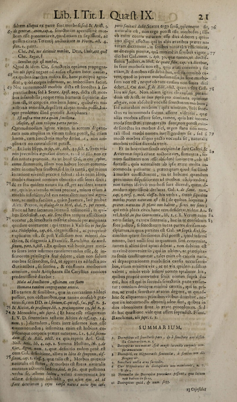 faltem aliqua ex parte funt;morbofi;fed &amp; Arift. j. de generat, anim.cap.4. fenedutem apertiffime mor¬ bum eile pronuntiavit,quod,etiam ex faepiffime, ac padim citata Terenti) auctoritate m Pborm. abi. 4, (an. 1. patet. Chr. Pol. me detinuit morbus. Dem, Unde3aut qui? Chr. Rogas. ? Senectus ipfe efi morbus. Quod &amp; idem Cic. fenedutis optimus propugna- toc ubi fupra negare no aufus eft,cum inter caufas , 5 ex quibus leaedus mifera fir, hanc praecipue agno- fcat, quod corpus infirmum, ac imbecillum faciat. [ 6$ Nec tantummodo morbus dida eft fenedus k fa- pientioribus, fed a Senec. Epifl. 109. dida efi; mor¬ bus infanabills 3 neque enim humanae fapientire da¬ tum efi, ut corporis morbum hunc , qnibufvis mi- niftratis remediis,depellere aliquo modo poffitjta- que prudenter illud protulit Antiphanes: Efi nofira vino vita quam fimillnna. jEufiit, efi cum reliqua parva portio. Quemadmodum igitur vinum in acetum degene¬ rans non amplius m vinum redire potefi, fic etiam homo , cum fenedutis morbo detine ur , non am¬ plius ex eo convalefcere potefi. ; 7° Et iicec Hipp.. infup. cit. At&gt;h. 5 5&gt; fecl. 2. fenes mi¬ nus juvenibus aegrotare dixerit, ta re id iil.s non ex fua natura provenit, ita ut bene Gal. in ejus Apbor. «wmb. firmaverit, illum non habere locum commu¬ niter in omnibus fenibus,fed in iis tantu , qui minus in ratione vivendi peccate 1 olent: alias enim idem, moibis maxime omnium obnoxios tfte fenes dixit; &amp;C ex fna quidem natura ita efi,per accidens autem eo ,quia m vivendo minus peccant, minus etiam &amp; morbis infefiatur,fed eos naturaliter maxime aegro¬ tare, ac multo facilius , quam Juvenes , late probat A’ex. Petron. in dialog.de re Med. di.il. 7. per totum. Facit ad haec factarum litteram teftimoniu , in qui¬ bus Ecclefiaft. cap. ult. fenedus tempus affiidionis vocatur , &amp; fenedutis mi feriae abunde per aenigmata quaedam enarrantur : qui textus a Vallefio 'tn fuafa- cra Plnlofopbia, cap. 66. elegantiffime , ac peroptime explicatus eft , &amp; poft Vallefi-um non minori do- drina, elegantia a Francifc. Ranchino da morb. fenum, part.i.fitt. i.Ex quibus videbatur,jure meri¬ to fenes inter infirmos connumerandos eile , &amp; in¬ firmorum privilegiis frui debere , ciim non folum morbus fit fenedus, fed, ut apparet ex addudis au- doritatibus , fit fentina , &amp; confluxus morborum omnium, unde Antiphanes ille Caryftius comicus pmdentiflime dicebat : Mala ad fenedutem , officinam ceu (uam Humana tandem congregantur omnia. Hi stamen &amp; fimilibus, quae in contrarium adduci pofient, non obftantibus,quas tamen ccnfultb prre- termifijcnm DD. in l.finium,G.qui tefl.fac. poffi. n. 5, 73 &amp; Alciat. de prafumpt.lib. 1. prafumptione tf.fub n. z. 74 &amp; Menochio, fupra. ( Et hanc ede reliquorum I. V. D. fententiam teftatur Actius de inf. cap. 14. num. 3.) dicendum , fenes inter infirmos non eile connumerandos infirmitas enim eft habitus cu- jtifcunque corporis pra:ter naturam, /. 1. §.fed fecun¬ dum ,ff. de JEdil. edift. ex qua repetit Aoi. Geli. Hocl. Aitic. hb. 4. cap. z. Summa Hoftien. IU. 3.de Cler. &amp;grot. num. 1. qure definitio eadem pene eft cum Gal. definitione, allata in libro de fymptom. dif- 7rftren. cap. 1. claffi. 3, quas talis eft , Morbus mutatio naturalis eft ftatus, &amp; morbus eft ftatus naturalis mutatus adiones laedens,ibid. infin. quae poftrema verba fc. actiones Udens, velati commentata lex allatae definitioni fubdidit , &lt;jUi ufum ejus ad id facit deteriorem 5 cujus caufa natura nobis ejus cor- poris(initate deditiSizlus ergo fenu,qutcunquc fir, 7^ naturalis eft , non ergo potefi eile morbofus 3 iili- co enim contra naturam eile dici deberet 3 quin- nno aliqui affedus qui in aliis retatibus praeter na¬ turam dicerentur, in fenibus naturales efficiuntur, ut de copia pituitae, qua maxime ili fenitjus vigere , 77 dicebat Gal.cornm. 3. Apb. 30. quae tamen,ut dodif- fimus Joubert.f» libell. de quart.febr. cap. ia.dicebat, in fene morbofa non eft, quia astati convenit ; fic etiam,&amp; dentibus eile debilibus, vel eis omni np ca¬ rere, quod in juvene motbofumelfetjn fene morbo- fum non eft , neque obeam caufam non fanns dici debet,/. Cui dens, ff.de JEdil. edici, quam refert Gei- 7^ litis ubifupr. Non aliam igitur ob caufam putan¬ dum eft Arift. in loco fupra pro conttaria opinione allegato, non abfolute vocalle fenedutem tnoibum fed naturalem morbum : quia nimirum, licet fene¬ dus ca incommoda fecum afferre videatur, quas alias morbus afferre folet, tamen, quia hxc incom¬ moda feneduti connaturalia funr,non poteft exin¬ de fenedus ita morbus dici, ut pro ftatu non natu¬ rali illud morbi nomen inielligcndum fit , fed fi 79 modo morbus aliquo pado vocanda Iit, naturalis morbus reditis dicenda venit. Et in hocetiam fenfu accipiendae funt Galeni,&amp; r, Avicennx fupra citatae audoritates, firmantes , fe-  3 num fanitatem non efie abfolute fanitatem , ob id fottalfe , quia naturaliter ab ipfa aetate multa in¬ commoda patiuntur ; praeterquam quod facillime a morbis conflidantur , ita ut habeant quandam proximam difpofitionem ad morbos eocipiendos 3 non tamen idcirco morbofi funt dicend', quem, d- modum apertiffime declarat Gal. 1. de fanit. tueri» cap. q.verf. 5. med. claffi.z. his verbis , Omnis fiquidem morbus prater naturam eft: hi ( de quibus loquitur ) prater naturam fi plane non habent , ficuti nec fenes; quivero plura circa hanc rem defideuat,videat Au- St rel.Anfel.i» fna Georocomia , lib. 1. c. S. Verum enim 82. vero fatius^ exVnea fententia , hac in re confultum 83 fore judico , fi fenedutem ineas partes divifam ac¬ cipiamus,in quas partitus eft Gal. ut fupra dixi,fe¬ cundum quam divifionem dici poteft , quod infirmi nomen, licet nulli feni in quantum feni conveniar, tamen fi alicui feni aptati debeat , non dubium efi: maxime convenire iis , qui in ultimo, ac praecipita¬ to fenio conftituuntur , tales enim ob caloris nati¬ vi depauperationem moibificis caulis occurfami- bns, etiam minimis vix , ac ne vix quidem refiftere valent , minus vero infirmi nomen aptabatur his , quibus proprie convenire fenis nomen fupra do¬ cui , hoc eft qui in fecunda fenedutis parte verfan- tur : omnium denique minime ca:teris , qui in pri¬ ma, ac cruda fenedute aetatem degunt, ut qmad- huc &amp; aliquatenus priotibusviribus dotentur , ne¬ que iis incommodis obnoxij adeo fint, quibus in dies obnoxiores fiunt in retate procedentes. Sed de hac quaeftione vide qux affert fupradid. Franc. Ranchinus, ubifupr. c. 1. SUMMARIUM. x Decrepitas efi fenettutis pars , &lt;&amp; 'd feneftute non dijlin- Bt* Contrarium,».4. z Decrepitas non mutat , fed magis Intendit corporis tem~ per amentum 3 Decrepiti, ex Hippocratis fententia , d f nilus non ai- Jlingun ur. 4 Seneftuti nulla itas fuccedit. 6 Cur Hippocrates de decrcpitatc non meminerit , n. J. 8 &amp; 9. 10 Nonnulla in Decrepito procedere poffiunt , qttA locum non habent in fe r.e. U Decrepitas quid, &amp; num- 13 Cujufiibet