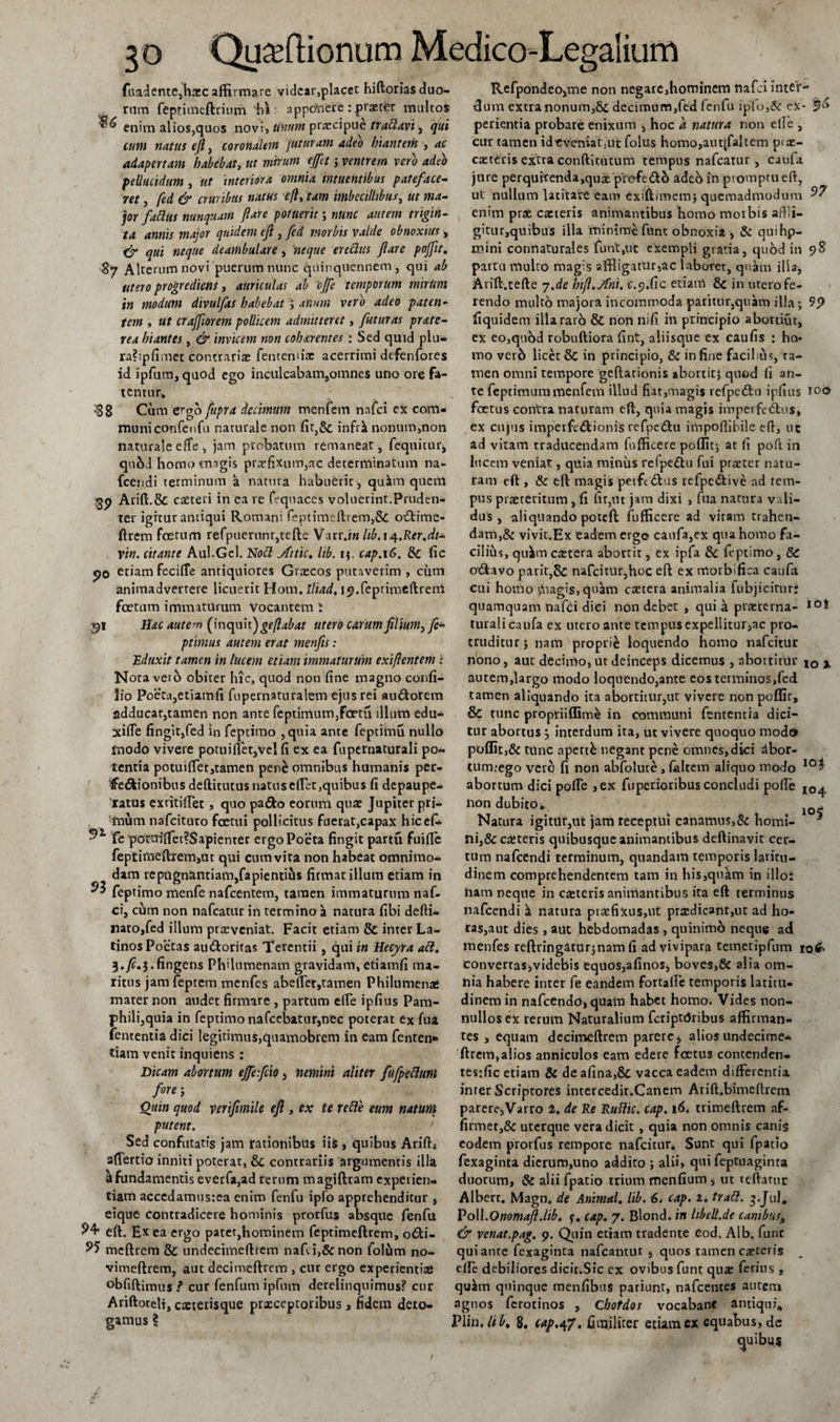 fitadente,hxc affirmare videar,placet hiftorias duo¬ rum feptimeftrium ‘hi: appetiere : praeter multos ^ enim alios,quos novi, linum praecipue trablavi, qui cum natus e(l, coronalem juturam adeo hiantem , ac adapertam habebat, ut mirum ejfct; ventrem vero adeo pellucidum , ut interiora omnia mtuentibus pateface¬ ret , fed &amp; cruribus nutus efl, tam imbecillibus, ut ma¬ jor fablUs nunquam fare potuerit ; nunc autem trigin¬ ta annis major quidem ejl, fed morbis valde obnoxius, &amp; qui neque deambulare, neque erechts fare pojfit. $7 Alterum novi puerum nunc quinquennem, qui ab utero progrediens i auriculas ab 'ojfe temporum mirUrn in modum divulfas habebat &gt; anum vero adeo paten¬ tem , ut crajforem pollicem admitteret, futuras prate- rea hiantes, &amp; invicem non cob&amp;rentes : Sed quid plu- ra?;pfimet contrarias fentennx acerrimi defenfores id ipfum, quod ego inculcabam,omnes uno ore fa¬ tentur!, $8 Cum zrqo fupra decimum menfern nafei ex com¬ muni confenfu naturale non fir,&amp; infrk nonum,non naturale effe, jam probatum remaneat, fequitur, quhd homotmgis prxfixum,ac determinatum na- fcendi terminum a natura habuerit, qukm quem Arift.&amp; exteri in ea re fequaces voluerint.Pruden¬ ter igitur antiqui Romani feptimeftrem,8c o€time- ftrem foetum refpuerunr,tefte Varr.iw lib.i/j.Rer.dt- vin. citante Aul.Gel. Noti Attic. Itb. i;. cap.\G. &amp; fic po etiam fecilfe antiquiores Grxcos putaverim , cum animadvertere licuerit Hom. lliad, ip.feptimeftreni foetum immaturum vocantem S 1lac autem (inquit j gelabat utero carum filium, fi- ptimus autem erat menfis: Eduxit tamen in lucem etiam immaturum exifientem i Nota veto obiter hic, quod non fine magno confi- lio Poeta,etiamfi fupernaturalem ejus rei «udorem adducar,tamen non ante feptimum,foetu illum edu- xifie fingit,fed in feptimo ,quia ante feptimu nullo tnodo vivere potiiifiet,vel fi ex ea fupernaturali po¬ tentia potuifiet,tamen pene omnibus humanis per- ffe&amp;ionibus dediturus natus edet,quibus fi depaupe- 'ratus extitillet , quo pa&amp;o eorum quas Jupiter pri¬ mum nafeituro foetui pollicitus fuerat,capax hicefi. fe potuifiet?Sapiemer ergo Poeta fingit partu fuifie feptimeftrern&gt;at qui cum vita non habeat omnimo¬ dam repugnantiamjfapientihs firmat illam etiam in ^ feptimo menfe nafcentem, tamen immaturum naf¬ ei, cum non nafcatur in termino a natura fibi defti- nato,fed illum prxveniat. Facit etiam &amp; inter La¬ tinos Poetas au&amp;oritas Terentii , qui in Hecyra abi. 3. fi.3. fingens Philumenam gravidam, etiamfi ma¬ ritus jam feptem menfes abeffet^amen Philumena* mater non audet firmare , partum elfe ipfius Pam¬ phili,quia in feptimo nafcebatur,nec poterat ex fua fententia dici legitimus,quamobrem in eam fenten*» fiam venit inquiens : Dicam abortum effefeio 3 nemini aliter fufpebluni fore ; Quin quod verifimile efl , ex te re fle eum natum putent. Sed confutatis jam rationibus ii&amp; , quibus Arift* afiertio inniti poterat, 8c contrariis argumentis illi a fundamentis everfa,ad rerum magiftram experien¬ tiam accedamusrea enim fenfu ipfo apprehenditur , eique contradicere hominis prorfus absque fenfu ^4* eft. Ex ea ergo patet,hominem feptimeftrem, o&amp;i- 95 meftrem &amp; undecimedrem nafei,&amp; non folum no- vimeftrem, aut decimeftrem , cur ergo experientias °bfidimus ? cur fenfum ipfum derelinquimus? cur Aridoteli, exterisque praeceptoribus, fidem dero¬ Refpondeo,me non negare,hominem nafei inter¬ dum extranonum,8c decimum,fed fenfu iplo,&amp; ex- perientia probare enixum , hoc a natura non elle , cur tamen idcveniatjUt folus homo,autjfaltem pix- caeteris extra conditutum tempus nafcatur, caufa jure perquitenda,qux prefetfth adeb in promptu ed, ut nullum latitare eam exiftimem; quemadmodum ^7 enim pras exteris animantibus homo morbis aftli- gittir,quibus illa minimefunt obnoxia , &amp; quihp- mini connaturales funt,ut exempli gratia, quod in 98 partu multo magis affligatur,ac laboret, quam ilia, Arid.tede 7,de hifi.Jfni. c.y.fic etiam 8c in utero fe¬ rendo multo majora incommoda parimr,quam illa; 9&lt;) fiquidem illa raro &amp; non nifi in principio abortifit, ex eo,quod robudiora fint, aliisque ex caufis : ho* mo ver6 licet 8c in principio, &amp; in fine facilius, ta¬ men omni tempore geftationis abortit; quod fi an¬ te feptimuramenfem illud fiat,magis refperftu ipfius roo foetus contra naturam ed, quia magis imperfectus, ex cujus imperfe&amp;ionis refpeCtu impofiibile ed, uc ad vitam traducendam fufficere poflit; at fi pod in lucem veniat, quia minus refpeftu fui praeter natu¬ ram eft, &amp; eft magis perfidius refpeCtive ad tem¬ pus prxteritum , fi fit,ut jam dixi , fua natura vali¬ dus , aliquando poteft fufficere ad vitam trahen¬ dam,&amp; vivit.Ex eadem ergo caufa,ex qua homo fa¬ cilius, qukm extera abortit, ex ipfa 8c feptimo , S&gt;C oCfcavo parit,8c nafcitur,hoc eft ex morbi fica caufa cui homo v*nagis,qnam extera animalia fubjicitur: quamquam nafei diei non debet , qui a prxterna- IO* turali caufa ex utero ante tempus expellitur,ac pro¬ truditur; nam proprie loquendo homo nafeitur nono, aut decimo, ut deinceps dicemus , abortitur IO % autem,largo modo loquendo,ante eos terminos,fed tamen aliquando ita abortitur,ut vivere non poffir, &amp; tunc proptiiflime in communi fententia dici¬ tur abortus } interdum ita, uc vivere quoquo mod» poflit,&amp; tunc apertfc negant pene omnes,dici rtbor- tum.-ego vero fi non abfolute, {altem aliquo modo 10$ abortum dici pofte ,ex fuperioribus concludi pofte io^ non dubito i Natura igitur,ut jam receptui canamus,&amp; homi- ^ ni,&amp;exteris quibusque animantibus deftinavit cer¬ tum nafcendi terminum, quandatn temporis latitu¬ dinem comprehendentem tam in his,quam in illo: nam neque in exteris animantibus ita eft terminus nafcendi k natura prxfixus,ut prxdicant,ut ad ho¬ ras,aut dies, aut hebdomadas , quinirno neque ad menfes reftringatur;nam fi ad vivipara temetipfum 10&amp; eonverrasjvidebis equos,afinos, boves,&amp; alia om¬ nia habere inter fe eandem fortafte temporis latitu¬ dinem in nafcendo,quara habet homo. Vides non¬ nullos ex rerum Naturalium fcriptrJribus affirman¬ tes , equam decimeftrem parere, alios undecime- ftrem,alios anniculos eam edere foetus contendens tesrfic etiam &amp; de afina,&amp; vacca eadem differentia inter Scriptores intercedit.Canem Arift.bimeftrem parere,Varro 2. de Re Rutlic. cap. \6. trimeftrem af- firmer,&amp; uterque vera dicit, quia non omnis canis eodem prorfus rempore nafcicur* Sunt qui fpatio fexaginta dierum,uno addito ; alii, qui feptuaginra duorum, &amp; alii fpatio trium menfium , ut teftaruc Albert. Magn. de Animal. lib. 6* cap. 2* trabi. 3.J11I. Poli.Onomafi.lib. cap. 7. Blond. in hbeU.de canibus, &amp; venat.pag. 9. Quin etiam tradente eod. Alb. fune qui ante fexaginta nafcantur , quos tamen exteris elfe debiliores dicit.Sic ex ovibus funt qnx ferius , qukm quinque menfibus patiunt, nafcentes autetn agnos ferotinos , Chordos vocabanc antiqui,,