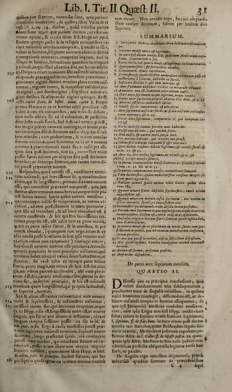 quibus jim dixeram , nonnullae funr, quae pariunt tranfacto duodecimo , de quibus idem Varrone re mfi. l:h i.cap 14. dicebat , quod vitiofos partus ♦dunt.Sunt etiam quae parium decimo , ut eft com¬ munis opinio , &amp; tradit idem AIb.Magn ubi fttpra. Eodem quoque pa&amp;o &amp; in reliquis animantibus va¬ riare nafcendi terminos comperies, fi modo in illis', veluti in homine,diligenter animum advertas&amp;dies conceptionis enumeres,comperies inquam, dari in illis,ut in homine, latitudinem quandamin tempore pariendi,neque illud ad certos dies,aut horas t eftrin» Z'0y gi.Ovipara etiam terminum fibi nafcendi naturalerrt aliquando praetergrediiintuiynterdum praeveniunt; plurimum viginti dierum termino plura eorum naf- cuntur , regione tamen, &amp; tempeftate calidiori,un¬ deviginti , aut duodeviginti ; frigidiori autem vi» ginti du6bus &amp; aliquando viginti quinque, Arifh 108 rcfte capite fcxtOy de bijlor. Anim. capite 2. Itaque parens Natura in ea re homini nihil peculiare c /Te Voluit a cae teris animantibus , nec volmlle debuit , cum nulla oblata illi ad id volendum, &amp; perficien¬ dum jufta caufa fuerit. Sed dubitari iterum poteft:, cur magis praeter naturam contingat,ut homo prae¬ veniat tempus fibideftinatum nafccndi^quam fi exi¬ tum retardet ; nam probavimus , &amp;c in eam conclu- fionem venimus,quod hominem na ci an e nonum omnino 51 praeternaturali caufa fit; ar nafei per ali¬ quos dies poft decimum, non ita , naturaliter eniiri portet foetus exitum per aliquot dies poft decimum ♦etardare,ut deinceps dicemus,non tamen naturali¬ ter poteft praevenire nonum. , IO Refpondeo, quod necefie eft , cdnftitiiete termi- 11 j num nafcendi, qui breviflimus fit, quemadmodum alium,qui fit longiffimus*, primum diximus nonum efife, qui naturaliter praeveniri non poteft , quia jani daretur alius rerminus nono breviorjneque enim po- tell homo minori Epatici quini novem mendum , j l z quancacunquc calida fit temperatura, ac natura vi¬ vidiori , ad eam perfe&lt;5lioncm in utero pervenire , qua: fibi ad vivendum , &amp; ad ben&amp; vivendum eft i natura conftiruta : &amp; hic quidem breviflimus ter¬ minus proprius eft, ubi calojr tam ex parte matris, quam ex parte ipfius foetus, &amp; tn omnibus, &amp; per omiife, abundat, (quanquam iiotl nego.etiam &amp; ex aliis caufis pofle hominem in hoc ipfo termino naf¬ ei,etiam calore non exuperante ) contingit autem , hujufnodi naturas numero ede pauciores,&amp;confe- quenter pauciores in noni principio nafcUntur,qui terminus habet etiaiiiut casteri fuam latitudinem,ut dicemus : ibi veto calor ex utraque parte minor fuerit, prout magis,aut minus ab hoc diftabic,ma¬ gis,aut minus partum accelerabit, ubi vero pluri¬ mum diftabir,ca:teris confeiitientibus,parttis in de¬ cimo fiet, undecimi principio , &amp; hic eft nafcendi n£ terminus quam longiirimu$,qui propria latitudine, ut fuperior,donaturi Sed &amp; aliam afferamus fationem,cur ante nonuni 114 multi &amp; (eptimeftres, Sc ocfcimeftres nafcantur , i 15 rariflimi tamen fint,qui decimum exuperent,atque ex ea Hipp. talis cft.Impoffiblle enim tft,ut matris fanguis, qui fdErui pro alimento deftinatur , adtarri longum tempus fuffteere poflit : ira ille inhb. de n*t.puer% infin. Ergo &amp; caufa morbifica poteft prae¬ veniri legitimus nafcendi terminus; fuperari autem decimum , longo prarfertim fpatio , vix contingere poteft ; nam morbus , qui retardaret foetum ad ex¬ eundum , pollet etiam illum noil magno negotio breviter occidere ; quamobrem idem Hipp. m libel, de oflirti. part. in principio, dicebat foetum, qui fu- 161 prafeptem quadragenarios in uteco moram traxerit Lib. I. Tit. II. QuaA II. non vivere. Non accidir ergo , foetam obpraHt- (ftam caufam decimum , falrem per inultos dies fuperare. SUMMARIUM. 1 Jurisperiti Medicos confulunt circa debitumnafienditem pus % Septimo mcnfi natus ejl legitimus, , 3 in nato poft decem menfes DD. judicium Medicorum expo~ /eunt. Contrarium n. fiq, 'i Nutus tertio,vel quarto menfe,eft legitimus ex Concennaiio. 6 6h*mquemeftves , &amp; fiximeftres vitales. 7 Concinnatis opinio reprobatur. 8 Trimeftres&amp; qtladrimeftres naturaliter vivere nonpojfi,ex auttoritate d Concen. adducia ex facris. 9 Sufcitari dicitur i's qui jam mortuus eft. 10 Ante feptimum n«fient es vitales ex miraculo vivunti 11 A natura non ejl, hominem an'e nonum nafei. 1 x Nati ante ftptimum,neque legitimi, neque vitales 13 Natus ante feptimum.,proprie abortus dici debet, n. \g J4 Abortus eft foetus immature editus. ., Ij Omnis foetus immaturus eft abortivus. 17 Ante feptimum nafciiur foetus,ac fi non ntifieturtvelnafie- retur mortuus, &amp; n. xi; 18 Natus ante feptimum , comparatur ei, qui nunquam na-*, tus ejl. , , 19 Nwus ante feptimum, pro non nato habetur, xo Fuiffe non dicitur , qai parum jiet it. xx Non nafei, fy natum mori,paria funt. 2-1 Pro mortuo habetur , qui vivere non poteft. nOflimeftris habetur tanquam fi efjet mortuus. x 5 Gfuot diebus conflare debeat legitimusvitalis feetlfsffft num. 27 &amp; 31. %6 Ante 181 dies nullus legitimus,ac vi talis n, 35! i%Glcf. accipit menfes filares. ±9 In partus computatione menfisLuriares accipiendi.Contrai rium.n. 31 dic utn.ftj. . 30 tn partus computatione menfes coniunclionis fumendi. 34 Tam decimeftres ,qudm undecimeftres confiant ihtegris fi* ptem ceuadragenxriis. 3 &lt;5 Nullum minori fpatii natum vidit Galen. quam die» rum iti. 37 Gfiianto minori fpatio nafeitur fiptimeftris , tanto etiam imperfectior eft. 38 Gjuanib minorem moram infra, decimum , aut nonum iit utero conceptus fecerit,e'o imperfettior erit. t,$ Seximeftris quoad membrorum abfilutionemperfeSlus* 40 Foetum ante feptimum usque organi\atum, neque dearticU* latum exiftere, falfum eft,contra Mafiardi opinionem, 41 Mafcultts triginta dierum fpatio,femina quadragintaduom rum dearticiilatur. 41 In quarto menfe,&amp; ut plurimum iti tertio, foetus eam per frclionem acquirit, que ad totalem membrorum conformet, tionem pertinet. 43 Fo&lt; ma non poteft introduci, nifiin fubjeflum difpojitum, 44 Mas quadragefimo. Femina nonagejimo anim A rationali dotatur. 45 Anima eft forma , fo forma perficit. 46 Mafcardus defenditur. • “ , • 1 De partu ante feptimum menferbi QJU CESTIO II. Dlfcuda jam ea prtecipiia conclufione^ quas veluti fundamentum erat fubfequentium ^ peculiariter nunc de lingulis menfibus &gt; in quibus nafei homineni contingit, differendum eft, ut de¬ bitum nafcendi tempus in homine affequamur , de £ quo ipfi Jurisperiti Medicos confulere confueve- ^ runt; nam ipfae Leges non nifi Hipp. autftoritate fultae, tamen in feprirho menfe fecerunt legitimum, 7. fcptitnn, ff. de flat jjonii, in nato etiam poft decem 3 menfes tam Bartolus,qu^m Baldusjduo legalis fci- entitt oracula 3 Medicorum judicium expofcunr,re¬ ferente Alex, in h Gallus,ff.de libj&amp; pofi.n. 21. quan- quam ipfe Alex. Medicos in hoc cafu judices non admittit,ac profe&lt;ftb abfque ulla legitima caufa hoc facir, ut parebit. De fingulis ergo menfibus dilptuaturi, primo qniverfali quodam fermone dc procedentibus